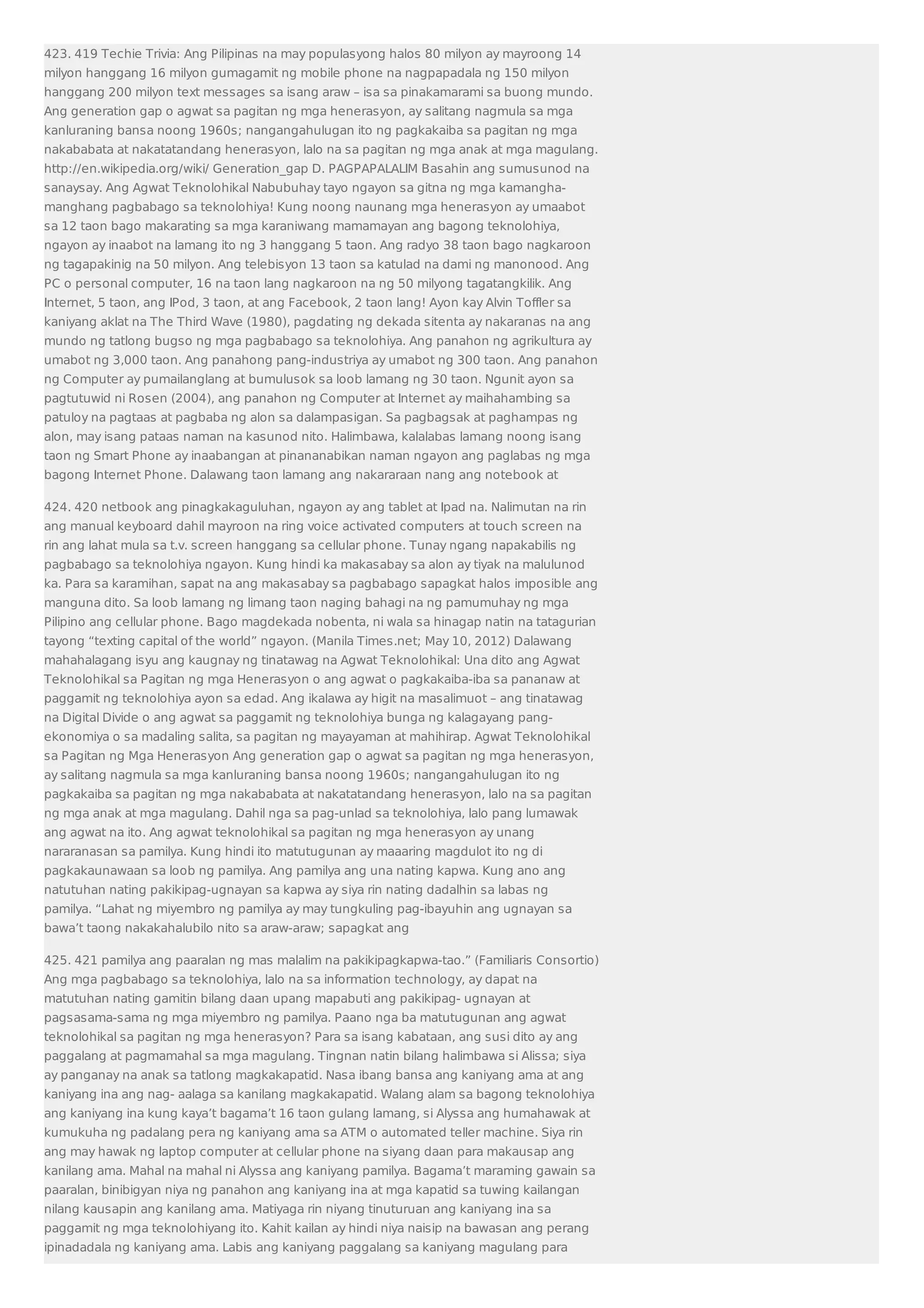 423. 419 Techie Trivia: Ang Pilipinas na may populasyong halos 80 milyon ay mayroong 14 
milyon hanggang 16 milyon gumagamit ng mobile phone na nagpapadala ng 150 milyon 
hanggang 200 milyon text messages sa isang araw – isa sa pinakamarami sa buong mundo. 
Ang generation gap o agwat sa pagitan ng mga henerasyon, ay salitang nagmula sa mga 
kanluraning bansa noong 1960s; nangangahulugan ito ng pagkakaiba sa pagitan ng mga 
nakababata at nakatatandang henerasyon, lalo na sa pagitan ng mga anak at mga magulang. 
http://en.wikipedia.org/wiki/ Generation_gap D. PAGPAPALALIM Basahin ang sumusunod na 
sanaysay. Ang Agwat Teknolohikal Nabubuhay tayo ngayon sa gitna ng mga kamangha-manghang 
pagbabago sa teknolohiya! Kung noong naunang mga henerasyon ay umaabot 
sa 12 taon bago makarating sa mga karaniwang mamamayan ang bagong teknolohiya, 
ngayon ay inaabot na lamang ito ng 3 hanggang 5 taon. Ang radyo 38 taon bago nagkaroon 
ng tagapakinig na 50 milyon. Ang telebisyon 13 taon sa katulad na dami ng manonood. Ang 
PC o personal computer, 16 na taon lang nagkaroon na ng 50 milyong tagatangkilik. Ang 
Internet, 5 taon, ang IPod, 3 taon, at ang Facebook, 2 taon lang! Ayon kay Alvin Toffler sa 
kaniyang aklat na The Third Wave (1980), pagdating ng dekada sitenta ay nakaranas na ang 
mundo ng tatlong bugso ng mga pagbabago sa teknolohiya. Ang panahon ng agrikultura ay 
umabot ng 3,000 taon. Ang panahong pang-industriya ay umabot ng 300 taon. Ang panahon 
ng Computer ay pumailanglang at bumulusok sa loob lamang ng 30 taon. Ngunit ayon sa 
pagtutuwid ni Rosen (2004), ang panahon ng Computer at Internet ay maihahambing sa 
patuloy na pagtaas at pagbaba ng alon sa dalampasigan. Sa pagbagsak at paghampas ng 
alon, may isang pataas naman na kasunod nito. Halimbawa, kalalabas lamang noong isang 
taon ng Smart Phone ay inaabangan at pinananabikan naman ngayon ang paglabas ng mga 
bagong Internet Phone. Dalawang taon lamang ang nakararaan nang ang notebook at 
424. 420 netbook ang pinagkakaguluhan, ngayon ay ang tablet at Ipad na. Nalimutan na rin 
ang manual keyboard dahil mayroon na ring voice activated computers at touch screen na 
rin ang lahat mula sa t.v. screen hanggang sa cellular phone. Tunay ngang napakabilis ng 
pagbabago sa teknolohiya ngayon. Kung hindi ka makasabay sa alon ay tiyak na malulunod 
ka. Para sa karamihan, sapat na ang makasabay sa pagbabago sapagkat halos imposible ang 
manguna dito. Sa loob lamang ng limang taon naging bahagi na ng pamumuhay ng mga 
Pilipino ang cellular phone. Bago magdekada nobenta, ni wala sa hinagap natin na tatagurian 
tayong “texting capital of the world” ngayon. (Manila Times.net; May 10, 2012) Dalawang 
mahahalagang isyu ang kaugnay ng tinatawag na Agwat Teknolohikal: Una dito ang Agwat 
Teknolohikal sa Pagitan ng mga Henerasyon o ang agwat o pagkakaiba-iba sa pananaw at 
paggamit ng teknolohiya ayon sa edad. Ang ikalawa ay higit na masalimuot – ang tinatawag 
na Digital Divide o ang agwat sa paggamit ng teknolohiya bunga ng kalagayang pang-ekonomiya 
o sa madaling salita, sa pagitan ng mayayaman at mahihirap. Agwat Teknolohikal 
sa Pagitan ng Mga Henerasyon Ang generation gap o agwat sa pagitan ng mga henerasyon, 
ay salitang nagmula sa mga kanluraning bansa noong 1960s; nangangahulugan ito ng 
pagkakaiba sa pagitan ng mga nakababata at nakatatandang henerasyon, lalo na sa pagitan 
ng mga anak at mga magulang. Dahil nga sa pag-unlad sa teknolohiya, lalo pang lumawak 
ang agwat na ito. Ang agwat teknolohikal sa pagitan ng mga henerasyon ay unang 
nararanasan sa pamilya. Kung hindi ito matutugunan ay maaaring magdulot ito ng di 
pagkakaunawaan sa loob ng pamilya. Ang pamilya ang una nating kapwa. Kung ano ang 
natutuhan nating pakikipag-ugnayan sa kapwa ay siya rin nating dadalhin sa labas ng 
pamilya. “Lahat ng miyembro ng pamilya ay may tungkuling pag-ibayuhin ang ugnayan sa 
bawa’t taong nakakahalubilo nito sa araw-araw; sapagkat ang 
425. 421 pamilya ang paaralan ng mas malalim na pakikipagkapwa-tao.” (Familiaris Consortio) 
Ang mga pagbabago sa teknolohiya, lalo na sa information technology, ay dapat na 
matutuhan nating gamitin bilang daan upang mapabuti ang pakikipag- ugnayan at 
pagsasama-sama ng mga miyembro ng pamilya. Paano nga ba matutugunan ang agwat 
teknolohikal sa pagitan ng mga henerasyon? Para sa isang kabataan, ang susi dito ay ang 
paggalang at pagmamahal sa mga magulang. Tingnan natin bilang halimbawa si Alissa; siya 
ay panganay na anak sa tatlong magkakapatid. Nasa ibang bansa ang kaniyang ama at ang 
kaniyang ina ang nag- aalaga sa kanilang magkakapatid. Walang alam sa bagong teknolohiya 
ang kaniyang ina kung kaya’t bagama’t 16 taon gulang lamang, si Alyssa ang humahawak at 
kumukuha ng padalang pera ng kaniyang ama sa ATM o automated teller machine. Siya rin 
ang may hawak ng laptop computer at cellular phone na siyang daan para makausap ang 
kanilang ama. Mahal na mahal ni Alyssa ang kaniyang pamilya. Bagama’t maraming gawain sa 
paaralan, binibigyan niya ng panahon ang kaniyang ina at mga kapatid sa tuwing kailangan 
nilang kausapin ang kanilang ama. Matiyaga rin niyang tinuturuan ang kaniyang ina sa 
paggamit ng mga teknolohiyang ito. Kahit kailan ay hindi niya naisip na bawasan ang perang 
ipinadadala ng kaniyang ama. Labis ang kaniyang paggalang sa kaniyang magulang para 
 