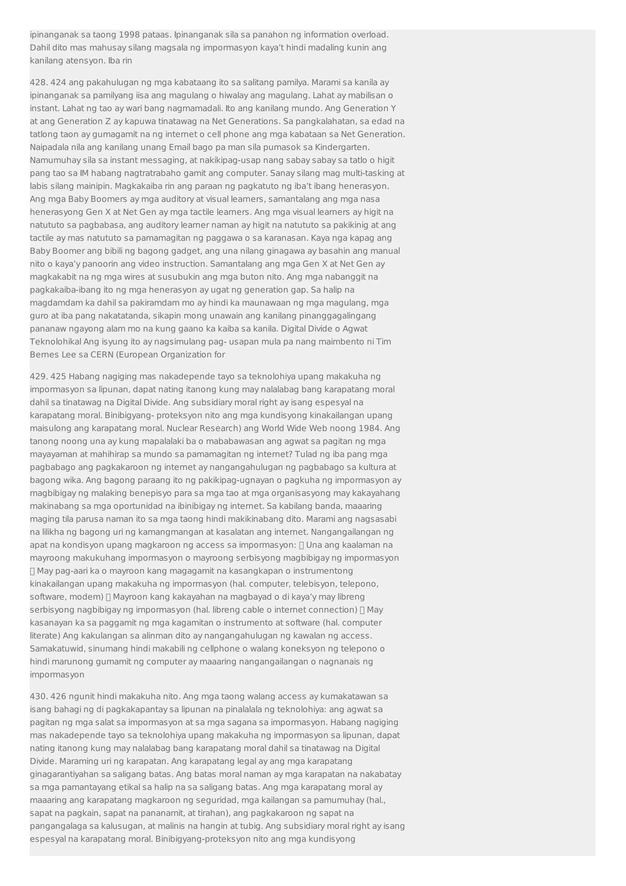 ipinanganak sa taong 1998 pataas. Ipinanganak sila sa panahon ng information overload. 
Dahil dito mas mahusay silang magsala ng impormasyon kaya’t hindi madaling kunin ang 
kanilang atensyon. Iba rin 
428. 424 ang pakahulugan ng mga kabataang ito sa salitang pamilya. Marami sa kanila ay 
ipinanganak sa pamilyang iisa ang magulang o hiwalay ang magulang. Lahat ay mabilisan o 
instant. Lahat ng tao ay wari bang nagmamadali. Ito ang kanilang mundo. Ang Generation Y 
at ang Generation Z ay kapuwa tinatawag na Net Generations. Sa pangkalahatan, sa edad na 
tatlong taon ay gumagamit na ng internet o cell phone ang mga kabataan sa Net Generation. 
Naipadala nila ang kanilang unang Email bago pa man sila pumasok sa Kindergarten. 
Namumuhay sila sa instant messaging, at nakikipag-usap nang sabay sabay sa tatlo o higit 
pang tao sa IM habang nagtratrabaho gamit ang computer. Sanay silang mag multi-tasking at 
labis silang mainipin. Magkakaiba rin ang paraan ng pagkatuto ng iba’t ibang henerasyon. 
Ang mga Baby Boomers ay mga auditory at visual learners, samantalang ang mga nasa 
henerasyong Gen X at Net Gen ay mga tactile learners. Ang mga visual learners ay higit na 
natututo sa pagbabasa, ang auditory learner naman ay higit na natututo sa pakikinig at ang 
tactile ay mas natututo sa pamamagitan ng paggawa o sa karanasan. Kaya nga kapag ang 
Baby Boomer ang bibili ng bagong gadget, ang una nilang ginagawa ay basahin ang manual 
nito o kaya’y panoorin ang video instruction. Samantalang ang mga Gen X at Net Gen ay 
magkakabit na ng mga wires at susubukin ang mga buton nito. Ang mga nabanggit na 
pagkakaiba-ibang ito ng mga henerasyon ay ugat ng generation gap. Sa halip na 
magdamdam ka dahil sa pakiramdam mo ay hindi ka maunawaan ng mga magulang, mga 
guro at iba pang nakatatanda, sikapin mong unawain ang kanilang pinanggagalingang 
pananaw ngayong alam mo na kung gaano ka kaiba sa kanila. Digital Divide o Agwat 
Teknolohikal Ang isyung ito ay nagsimulang pag- usapan mula pa nang maimbento ni Tim 
Bernes Lee sa CERN (European Organization for 
429. 425 Habang nagiging mas nakadepende tayo sa teknolohiya upang makakuha ng 
impormasyon sa lipunan, dapat nating itanong kung may nalalabag bang karapatang moral 
dahil sa tinatawag na Digital Divide. Ang subsidiary moral right ay isang espesyal na 
karapatang moral. Binibigyang- proteksyon nito ang mga kundisyong kinakailangan upang 
maisulong ang karapatang moral. Nuclear Research) ang World Wide Web noong 1984. Ang 
tanong noong una ay kung mapalalaki ba o mababawasan ang agwat sa pagitan ng mga 
mayayaman at mahihirap sa mundo sa pamamagitan ng internet? Tulad ng iba pang mga 
pagbabago ang pagkakaroon ng internet ay nangangahulugan ng pagbabago sa kultura at 
bagong wika. Ang bagong paraang ito ng pakikipag-ugnayan o pagkuha ng impormasyon ay 
magbibigay ng malaking benepisyo para sa mga tao at mga organisasyong may kakayahang 
makinabang sa mga oportunidad na ibinibigay ng internet. Sa kabilang banda, maaaring 
maging tila parusa naman ito sa mga taong hindi makikinabang dito. Marami ang nagsasabi 
na lilikha ng bagong uri ng kamangmangan at kasalatan ang internet. Nangangailangan ng 
apat na kondisyon upang magkaroon ng access sa impormasyon:  Una ang kaalaman na 
mayroong makukuhang impormasyon o mayroong serbisyong magbibigay ng impormasyon 
 May pag-aari ka o mayroon kang magagamit na kasangkapan o instrumentong 
kinakailangan upang makakuha ng impormasyon (hal. computer, telebisyon, telepono, 
software, modem)  Mayroon kang kakayahan na magbayad o di kaya’y may libreng 
serbisyong nagbibigay ng impormasyon (hal. libreng cable o internet connection)  May 
kasanayan ka sa paggamit ng mga kagamitan o instrumento at software (hal. computer 
literate) Ang kakulangan sa alinman dito ay nangangahulugan ng kawalan ng access. 
Samakatuwid, sinumang hindi makabili ng cellphone o walang koneksyon ng telepono o 
hindi marunong gumamit ng computer ay maaaring nangangailangan o nagnanais ng 
impormasyon 
430. 426 ngunit hindi makakuha nito. Ang mga taong walang access ay kumakatawan sa 
isang bahagi ng di pagkakapantay sa lipunan na pinalalala ng teknolohiya: ang agwat sa 
pagitan ng mga salat sa impormasyon at sa mga sagana sa impormasyon. Habang nagiging 
mas nakadepende tayo sa teknolohiya upang makakuha ng impormasyon sa lipunan, dapat 
nating itanong kung may nalalabag bang karapatang moral dahil sa tinatawag na Digital 
Divide. Maraming uri ng karapatan. Ang karapatang legal ay ang mga karapatang 
ginagarantiyahan sa saligang batas. Ang batas moral naman ay mga karapatan na nakabatay 
sa mga pamantayang etikal sa halip na sa saligang batas. Ang mga karapatang moral ay 
maaaring ang karapatang magkaroon ng seguridad, mga kailangan sa pamumuhay (hal., 
sapat na pagkain, sapat na pananamit, at tirahan), ang pagkakaroon ng sapat na 
pangangalaga sa kalusugan, at malinis na hangin at tubig. Ang subsidiary moral right ay isang 
espesyal na karapatang moral. Binibigyang-proteksyon nito ang mga kundisyong 
 