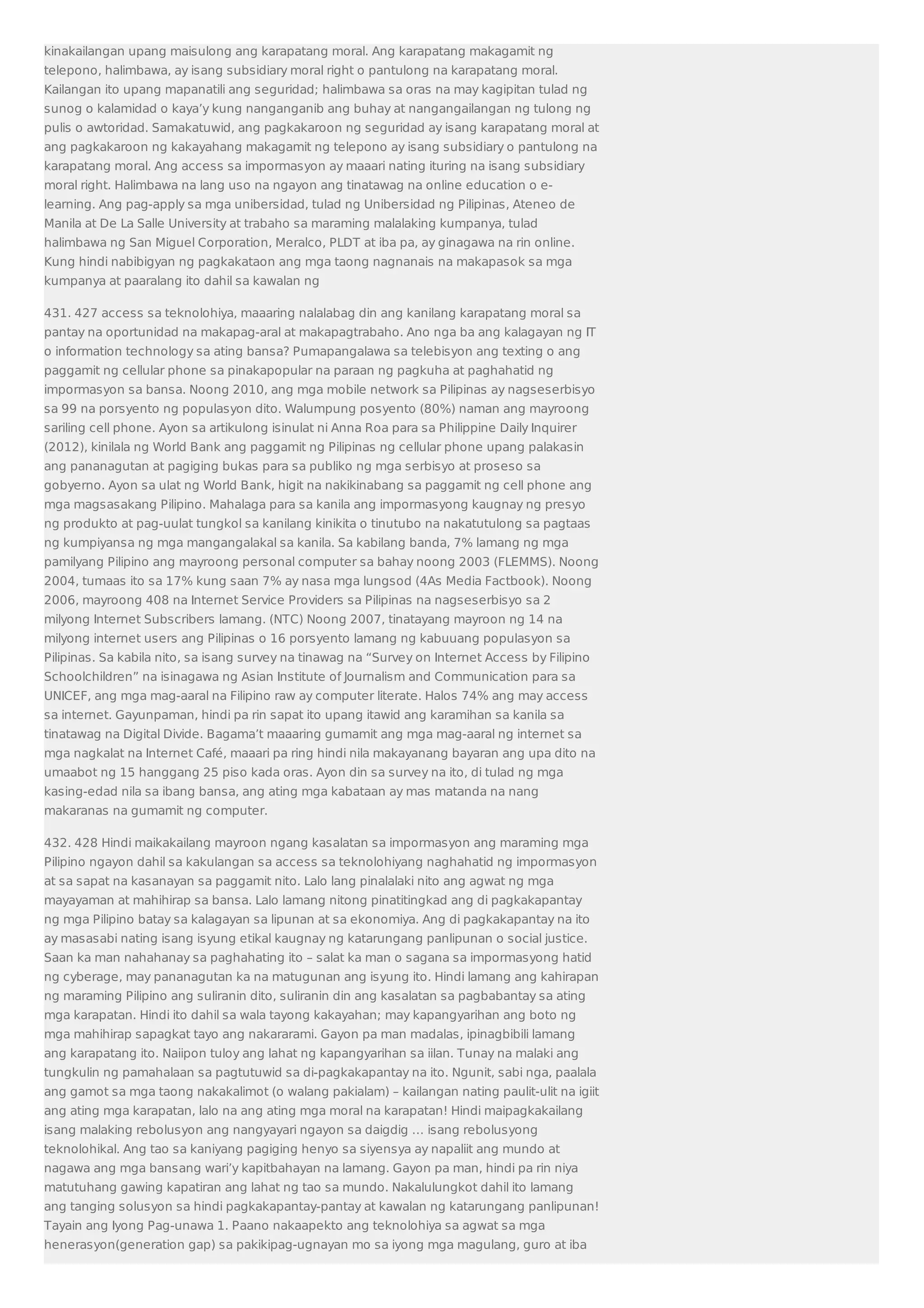 kinakailangan upang maisulong ang karapatang moral. Ang karapatang makagamit ng 
telepono, halimbawa, ay isang subsidiary moral right o pantulong na karapatang moral. 
Kailangan ito upang mapanatili ang seguridad; halimbawa sa oras na may kagipitan tulad ng 
sunog o kalamidad o kaya’y kung nanganganib ang buhay at nangangailangan ng tulong ng 
pulis o awtoridad. Samakatuwid, ang pagkakaroon ng seguridad ay isang karapatang moral at 
ang pagkakaroon ng kakayahang makagamit ng telepono ay isang subsidiary o pantulong na 
karapatang moral. Ang access sa impormasyon ay maaari nating ituring na isang subsidiary 
moral right. Halimbawa na lang uso na ngayon ang tinatawag na online education o e-learning. 
Ang pag-apply sa mga unibersidad, tulad ng Unibersidad ng Pilipinas, Ateneo de 
Manila at De La Salle University at trabaho sa maraming malalaking kumpanya, tulad 
halimbawa ng San Miguel Corporation, Meralco, PLDT at iba pa, ay ginagawa na rin online. 
Kung hindi nabibigyan ng pagkakataon ang mga taong nagnanais na makapasok sa mga 
kumpanya at paaralang ito dahil sa kawalan ng 
431. 427 access sa teknolohiya, maaaring nalalabag din ang kanilang karapatang moral sa 
pantay na oportunidad na makapag-aral at makapagtrabaho. Ano nga ba ang kalagayan ng IT 
o information technology sa ating bansa? Pumapangalawa sa telebisyon ang texting o ang 
paggamit ng cellular phone sa pinakapopular na paraan ng pagkuha at paghahatid ng 
impormasyon sa bansa. Noong 2010, ang mga mobile network sa Pilipinas ay nagseserbisyo 
sa 99 na porsyento ng populasyon dito. Walumpung posyento (80%) naman ang mayroong 
sariling cell phone. Ayon sa artikulong isinulat ni Anna Roa para sa Philippine Daily Inquirer 
(2012), kinilala ng World Bank ang paggamit ng Pilipinas ng cellular phone upang palakasin 
ang pananagutan at pagiging bukas para sa publiko ng mga serbisyo at proseso sa 
gobyerno. Ayon sa ulat ng World Bank, higit na nakikinabang sa paggamit ng cell phone ang 
mga magsasakang Pilipino. Mahalaga para sa kanila ang impormasyong kaugnay ng presyo 
ng produkto at pag-uulat tungkol sa kanilang kinikita o tinutubo na nakatutulong sa pagtaas 
ng kumpiyansa ng mga mangangalakal sa kanila. Sa kabilang banda, 7% lamang ng mga 
pamilyang Pilipino ang mayroong personal computer sa bahay noong 2003 (FLEMMS). Noong 
2004, tumaas ito sa 17% kung saan 7% ay nasa mga lungsod (4As Media Factbook). Noong 
2006, mayroong 408 na Internet Service Providers sa Pilipinas na nagseserbisyo sa 2 
milyong Internet Subscribers lamang. (NTC) Noong 2007, tinatayang mayroon ng 14 na 
milyong internet users ang Pilipinas o 16 porsyento lamang ng kabuuang populasyon sa 
Pilipinas. Sa kabila nito, sa isang survey na tinawag na “Survey on Internet Access by Filipino 
Schoolchildren” na isinagawa ng Asian Institute of Journalism and Communication para sa 
UNICEF, ang mga mag-aaral na Filipino raw ay computer literate. Halos 74% ang may access 
sa internet. Gayunpaman, hindi pa rin sapat ito upang itawid ang karamihan sa kanila sa 
tinatawag na Digital Divide. Bagama’t maaaring gumamit ang mga mag-aaral ng internet sa 
mga nagkalat na Internet Café, maaari pa ring hindi nila makayanang bayaran ang upa dito na 
umaabot ng 15 hanggang 25 piso kada oras. Ayon din sa survey na ito, di tulad ng mga 
kasing-edad nila sa ibang bansa, ang ating mga kabataan ay mas matanda na nang 
makaranas na gumamit ng computer. 
432. 428 Hindi maikakailang mayroon ngang kasalatan sa impormasyon ang maraming mga 
Pilipino ngayon dahil sa kakulangan sa access sa teknolohiyang naghahatid ng impormasyon 
at sa sapat na kasanayan sa paggamit nito. Lalo lang pinalalaki nito ang agwat ng mga 
mayayaman at mahihirap sa bansa. Lalo lamang nitong pinatitingkad ang di pagkakapantay 
ng mga Pilipino batay sa kalagayan sa lipunan at sa ekonomiya. Ang di pagkakapantay na ito 
ay masasabi nating isang isyung etikal kaugnay ng katarungang panlipunan o social justice. 
Saan ka man nahahanay sa paghahating ito – salat ka man o sagana sa impormasyong hatid 
ng cyberage, may pananagutan ka na matugunan ang isyung ito. Hindi lamang ang kahirapan 
ng maraming Pilipino ang suliranin dito, suliranin din ang kasalatan sa pagbabantay sa ating 
mga karapatan. Hindi ito dahil sa wala tayong kakayahan; may kapangyarihan ang boto ng 
mga mahihirap sapagkat tayo ang nakararami. Gayon pa man madalas, ipinagbibili lamang 
ang karapatang ito. Naiipon tuloy ang lahat ng kapangyarihan sa iilan. Tunay na malaki ang 
tungkulin ng pamahalaan sa pagtutuwid sa di-pagkakapantay na ito. Ngunit, sabi nga, paalala 
ang gamot sa mga taong nakakalimot (o walang pakialam) – kailangan nating paulit-ulit na igiit 
ang ating mga karapatan, lalo na ang ating mga moral na karapatan! Hindi maipagkakailang 
isang malaking rebolusyon ang nangyayari ngayon sa daigdig … isang rebolusyong 
teknolohikal. Ang tao sa kaniyang pagiging henyo sa siyensya ay napaliit ang mundo at 
nagawa ang mga bansang wari’y kapitbahayan na lamang. Gayon pa man, hindi pa rin niya 
matutuhang gawing kapatiran ang lahat ng tao sa mundo. Nakalulungkot dahil ito lamang 
ang tanging solusyon sa hindi pagkakapantay-pantay at kawalan ng katarungang panlipunan! 
Tayain ang Iyong Pag-unawa 1. Paano nakaapekto ang teknolohiya sa agwat sa mga 
henerasyon(generation gap) sa pakikipag-ugnayan mo sa iyong mga magulang, guro at iba 
 