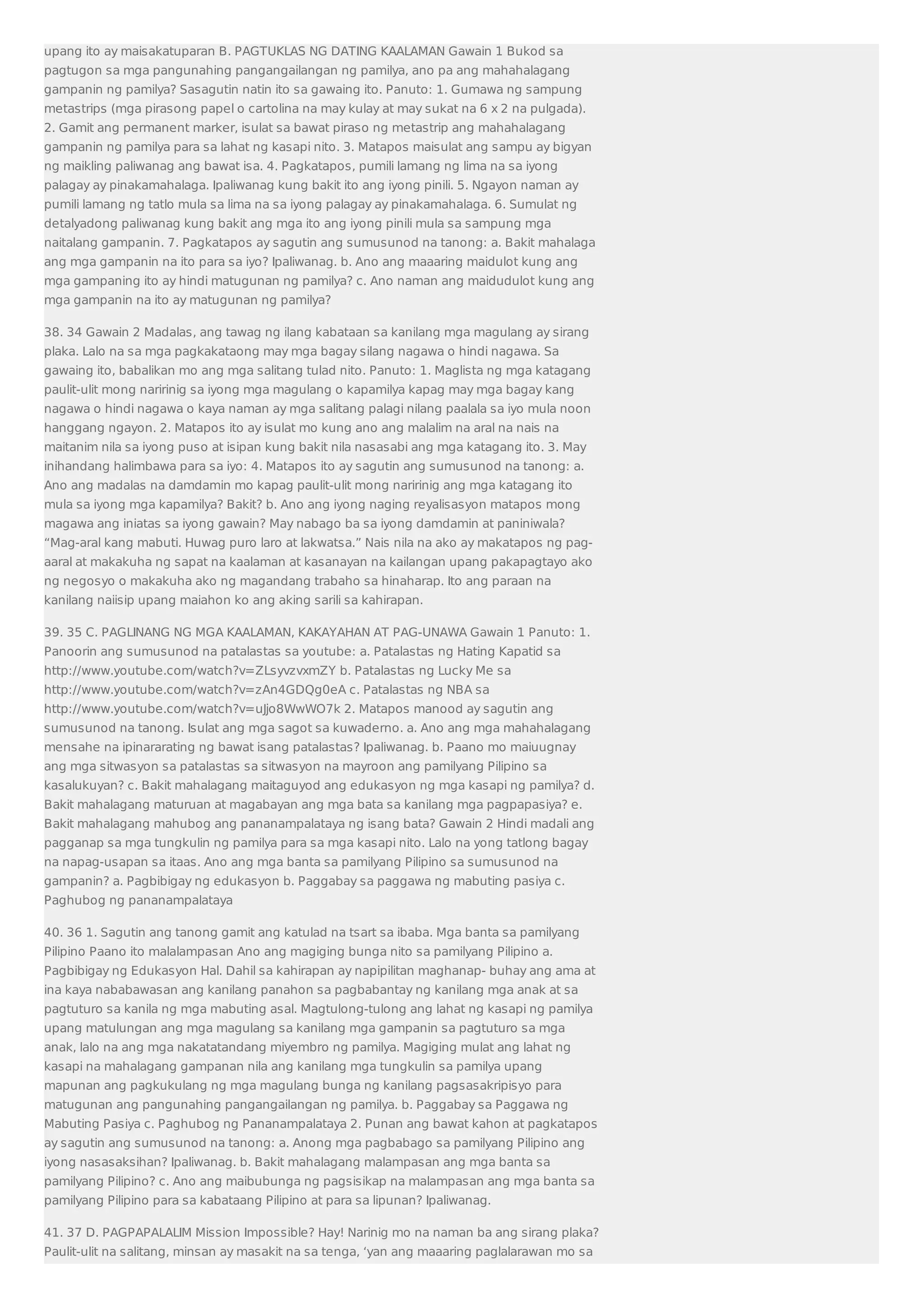 upang ito ay maisakatuparan B. PAGTUKLAS NG DATING KAALAMAN Gawain 1 Bukod sa 
pagtugon sa mga pangunahing pangangailangan ng pamilya, ano pa ang mahahalagang 
gampanin ng pamilya? Sasagutin natin ito sa gawaing ito. Panuto: 1. Gumawa ng sampung 
metastrips (mga pirasong papel o cartolina na may kulay at may sukat na 6 x 2 na pulgada). 
2. Gamit ang permanent marker, isulat sa bawat piraso ng metastrip ang mahahalagang 
gampanin ng pamilya para sa lahat ng kasapi nito. 3. Matapos maisulat ang sampu ay bigyan 
ng maikling paliwanag ang bawat isa. 4. Pagkatapos, pumili lamang ng lima na sa iyong 
palagay ay pinakamahalaga. Ipaliwanag kung bakit ito ang iyong pinili. 5. Ngayon naman ay 
pumili lamang ng tatlo mula sa lima na sa iyong palagay ay pinakamahalaga. 6. Sumulat ng 
detalyadong paliwanag kung bakit ang mga ito ang iyong pinili mula sa sampung mga 
naitalang gampanin. 7. Pagkatapos ay sagutin ang sumusunod na tanong: a. Bakit mahalaga 
ang mga gampanin na ito para sa iyo? Ipaliwanag. b. Ano ang maaaring maidulot kung ang 
mga gampaning ito ay hindi matugunan ng pamilya? c. Ano naman ang maidudulot kung ang 
mga gampanin na ito ay matugunan ng pamilya? 
38. 34 Gawain 2 Madalas, ang tawag ng ilang kabataan sa kanilang mga magulang ay sirang 
plaka. Lalo na sa mga pagkakataong may mga bagay silang nagawa o hindi nagawa. Sa 
gawaing ito, babalikan mo ang mga salitang tulad nito. Panuto: 1. Maglista ng mga katagang 
paulit-ulit mong naririnig sa iyong mga magulang o kapamilya kapag may mga bagay kang 
nagawa o hindi nagawa o kaya naman ay mga salitang palagi nilang paalala sa iyo mula noon 
hanggang ngayon. 2. Matapos ito ay isulat mo kung ano ang malalim na aral na nais na 
maitanim nila sa iyong puso at isipan kung bakit nila nasasabi ang mga katagang ito. 3. May 
inihandang halimbawa para sa iyo: 4. Matapos ito ay sagutin ang sumusunod na tanong: a. 
Ano ang madalas na damdamin mo kapag paulit-ulit mong naririnig ang mga katagang ito 
mula sa iyong mga kapamilya? Bakit? b. Ano ang iyong naging reyalisasyon matapos mong 
magawa ang iniatas sa iyong gawain? May nabago ba sa iyong damdamin at paniniwala? 
“Mag-aral kang mabuti. Huwag puro laro at lakwatsa.” Nais nila na ako ay makatapos ng pag-aaral 
at makakuha ng sapat na kaalaman at kasanayan na kailangan upang pakapagtayo ako 
ng negosyo o makakuha ako ng magandang trabaho sa hinaharap. Ito ang paraan na 
kanilang naiisip upang maiahon ko ang aking sarili sa kahirapan. 
39. 35 C. PAGLINANG NG MGA KAALAMAN, KAKAYAHAN AT PAG-UNAWA Gawain 1 Panuto: 1. 
Panoorin ang sumusunod na patalastas sa youtube: a. Patalastas ng Hating Kapatid sa 
http://www.youtube.com/watch?v=ZLsyvzvxmZY b. Patalastas ng Lucky Me sa 
http://www.youtube.com/watch?v=zAn4GDQg0eA c. Patalastas ng NBA sa 
http://www.youtube.com/watch?v=uJjo8WwWO7k 2. Matapos manood ay sagutin ang 
sumusunod na tanong. Isulat ang mga sagot sa kuwaderno. a. Ano ang mga mahahalagang 
mensahe na ipinararating ng bawat isang patalastas? Ipaliwanag. b. Paano mo maiuugnay 
ang mga sitwasyon sa patalastas sa sitwasyon na mayroon ang pamilyang Pilipino sa 
kasalukuyan? c. Bakit mahalagang maitaguyod ang edukasyon ng mga kasapi ng pamilya? d. 
Bakit mahalagang maturuan at magabayan ang mga bata sa kanilang mga pagpapasiya? e. 
Bakit mahalagang mahubog ang pananampalataya ng isang bata? Gawain 2 Hindi madali ang 
pagganap sa mga tungkulin ng pamilya para sa mga kasapi nito. Lalo na yong tatlong bagay 
na napag-usapan sa itaas. Ano ang mga banta sa pamilyang Pilipino sa sumusunod na 
gampanin? a. Pagbibigay ng edukasyon b. Paggabay sa paggawa ng mabuting pasiya c. 
Paghubog ng pananampalataya 
40. 36 1. Sagutin ang tanong gamit ang katulad na tsart sa ibaba. Mga banta sa pamilyang 
Pilipino Paano ito malalampasan Ano ang magiging bunga nito sa pamilyang Pilipino a. 
Pagbibigay ng Edukasyon Hal. Dahil sa kahirapan ay napipilitan maghanap- buhay ang ama at 
ina kaya nababawasan ang kanilang panahon sa pagbabantay ng kanilang mga anak at sa 
pagtuturo sa kanila ng mga mabuting asal. Magtulong-tulong ang lahat ng kasapi ng pamilya 
upang matulungan ang mga magulang sa kanilang mga gampanin sa pagtuturo sa mga 
anak, lalo na ang mga nakatatandang miyembro ng pamilya. Magiging mulat ang lahat ng 
kasapi na mahalagang gampanan nila ang kanilang mga tungkulin sa pamilya upang 
mapunan ang pagkukulang ng mga magulang bunga ng kanilang pagsasakripisyo para 
matugunan ang pangunahing pangangailangan ng pamilya. b. Paggabay sa Paggawa ng 
Mabuting Pasiya c. Paghubog ng Pananampalataya 2. Punan ang bawat kahon at pagkatapos 
ay sagutin ang sumusunod na tanong: a. Anong mga pagbabago sa pamilyang Pilipino ang 
iyong nasasaksihan? Ipaliwanag. b. Bakit mahalagang malampasan ang mga banta sa 
pamilyang Pilipino? c. Ano ang maibubunga ng pagsisikap na malampasan ang mga banta sa 
pamilyang Pilipino para sa kabataang Pilipino at para sa lipunan? Ipaliwanag. 
41. 37 D. PAGPAPALALIM Mission Impossible? Hay! Narinig mo na naman ba ang sirang plaka? 
Paulit-ulit na salitang, minsan ay masakit na sa tenga, ‘yan ang maaaring paglalarawan mo sa 
 