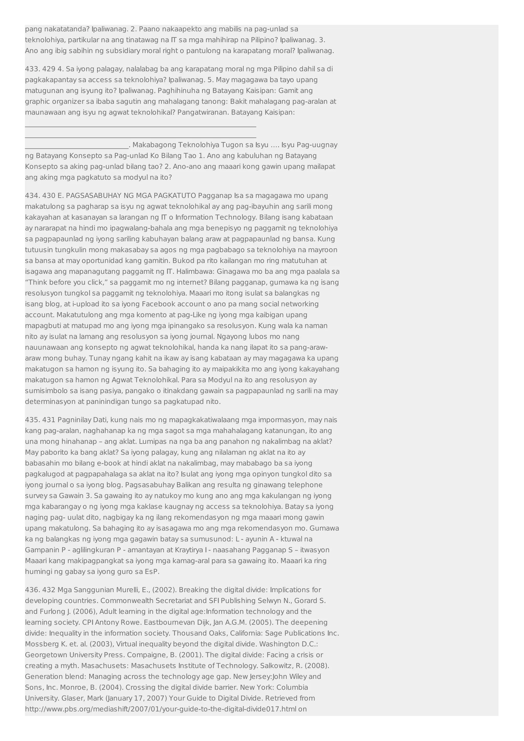 pang nakatatanda? Ipaliwanag. 2. Paano nakaapekto ang mabilis na pag-unlad sa 
teknolohiya, partikular na ang tinatawag na IT sa mga mahihirap na Pilipino? Ipaliwanag. 3. 
Ano ang ibig sabihin ng subsidiary moral right o pantulong na karapatang moral? Ipaliwanag. 
433. 429 4. Sa iyong palagay, nalalabag ba ang karapatang moral ng mga Pilipino dahil sa di 
pagkakapantay sa access sa teknolohiya? Ipaliwanag. 5. May magagawa ba tayo upang 
matugunan ang isyung ito? Ipaliwanag. Paghihinuha ng Batayang Kaisipan: Gamit ang 
graphic organizer sa ibaba sagutin ang mahalagang tanong: Bakit mahalagang pag-aralan at 
maunawaan ang isyu ng agwat teknolohikal? Pangatwiranan. Batayang Kaisipan: 
___________________________________________________________________ 
___________________________________________________________________ 
______________________________. Makabagong Teknolohiya Tugon sa Isyu …. Isyu Pag-uugnay 
ng Batayang Konsepto sa Pag-unlad Ko Bilang Tao 1. Ano ang kabuluhan ng Batayang 
Konsepto sa aking pag-unlad bilang tao? 2. Ano-ano ang maaari kong gawin upang mailapat 
ang aking mga pagkatuto sa modyul na ito? 
434. 430 E. PAGSASABUHAY NG MGA PAGKATUTO Pagganap Isa sa magagawa mo upang 
makatulong sa pagharap sa isyu ng agwat teknolohikal ay ang pag-ibayuhin ang sarili mong 
kakayahan at kasanayan sa larangan ng IT o Information Technology. Bilang isang kabataan 
ay nararapat na hindi mo ipagwalang-bahala ang mga benepisyo ng paggamit ng teknolohiya 
sa pagpapaunlad ng iyong sariling kabuhayan balang araw at pagpapaunlad ng bansa. Kung 
tutuusin tungkulin mong makasabay sa agos ng mga pagbabago sa teknolohiya na mayroon 
sa bansa at may oportunidad kang gamitin. Bukod pa rito kailangan mo ring matutuhan at 
isagawa ang mapanagutang paggamit ng IT. Halimbawa: Ginagawa mo ba ang mga paalala sa 
“Think before you click,” sa paggamit mo ng internet? Bilang pagganap, gumawa ka ng isang 
resolusyon tungkol sa paggamit ng teknolohiya. Maaari mo itong isulat sa balangkas ng 
isang blog, at i-upload ito sa iyong Facebook account o ano pa mang social networking 
account. Makatutulong ang mga komento at pag-Like ng iyong mga kaibigan upang 
mapagbuti at matupad mo ang iyong mga ipinangako sa resolusyon. Kung wala ka naman 
nito ay isulat na lamang ang resolusyon sa iyong journal. Ngayong lubos mo nang 
nauunawaan ang konsepto ng agwat teknolohikal, handa ka nang ilapat ito sa pang-araw-araw 
mong buhay. Tunay ngang kahit na ikaw ay isang kabataan ay may magagawa ka upang 
makatugon sa hamon ng isyung ito. Sa bahaging ito ay maipakikita mo ang iyong kakayahang 
makatugon sa hamon ng Agwat Teknolohikal. Para sa Modyul na ito ang resolusyon ay 
sumisimbolo sa isang pasiya, pangako o itinakdang gawain sa pagpapaunlad ng sarili na may 
determinasyon at paninindigan tungo sa pagkatupad nito. 
435. 431 Pagninilay Dati, kung nais mo ng mapagkakatiwalaang mga impormasyon, may nais 
kang pag-aralan, naghahanap ka ng mga sagot sa mga mahahalagang katanungan, ito ang 
una mong hinahanap – ang aklat. Lumipas na nga ba ang panahon ng nakalimbag na aklat? 
May paborito ka bang aklat? Sa iyong palagay, kung ang nilalaman ng aklat na ito ay 
babasahin mo bilang e-book at hindi aklat na nakalimbag, may mababago ba sa iyong 
pagkalugod at pagpapahalaga sa aklat na ito? Isulat ang iyong mga opinyon tungkol dito sa 
iyong journal o sa iyong blog. Pagsasabuhay Balikan ang resulta ng ginawang telephone 
survey sa Gawain 3. Sa gawaing ito ay natukoy mo kung ano ang mga kakulangan ng iyong 
mga kabarangay o ng iyong mga kaklase kaugnay ng access sa teknolohiya. Batay sa iyong 
naging pag- uulat dito, nagbigay ka ng ilang rekomendasyon ng mga maaari mong gawin 
upang makatulong. Sa bahaging ito ay isasagawa mo ang mga rekomendasyon mo. Gumawa 
ka ng balangkas ng iyong mga gagawin batay sa sumusunod: L - ayunin A - ktuwal na 
Gampanin P - aglilingkuran P - amantayan at Kraytirya I - naasahang Pagganap S – itwasyon 
Maaari kang makipagpangkat sa iyong mga kamag-aral para sa gawaing ito. Maaari ka ring 
humingi ng gabay sa iyong guro sa EsP. 
436. 432 Mga Sanggunian Murelli, E., (2002). Breaking the digital divide: Implications for 
developing countries. Commonwealth Secretariat and SFI Publishing Selwyn N., Gorard S. 
and Furlong J. (2006), Adult learning in the digital age:Information technology and the 
learning society. CPI Antony Rowe. Eastbournevan Dijk, Jan A.G.M. (2005). The deepening 
divide: Inequality in the information society. Thousand Oaks, California: Sage Publications Inc. 
Mossberg K. et. al. (2003), Virtual inequality beyond the digital divide. Washington D.C.: 
Georgetown University Press. Compaigne, B. (2001). The digital divide: Facing a crisis or 
creating a myth. Masachusets: Masachusets Institute of Technology. Salkowitz, R. (2008). 
Generation blend: Managing across the technology age gap. New Jersey:John Wiley and 
Sons, Inc. Monroe, B. (2004). Crossing the digital divide barrier. New York: Columbia 
University. Glaser, Mark (January 17, 2007) Your Guide to Digital Divide. Retrieved from 
http://www.pbs.org/mediashift/2007/01/your-guide-to-the-digital-divide017.html on 
 
