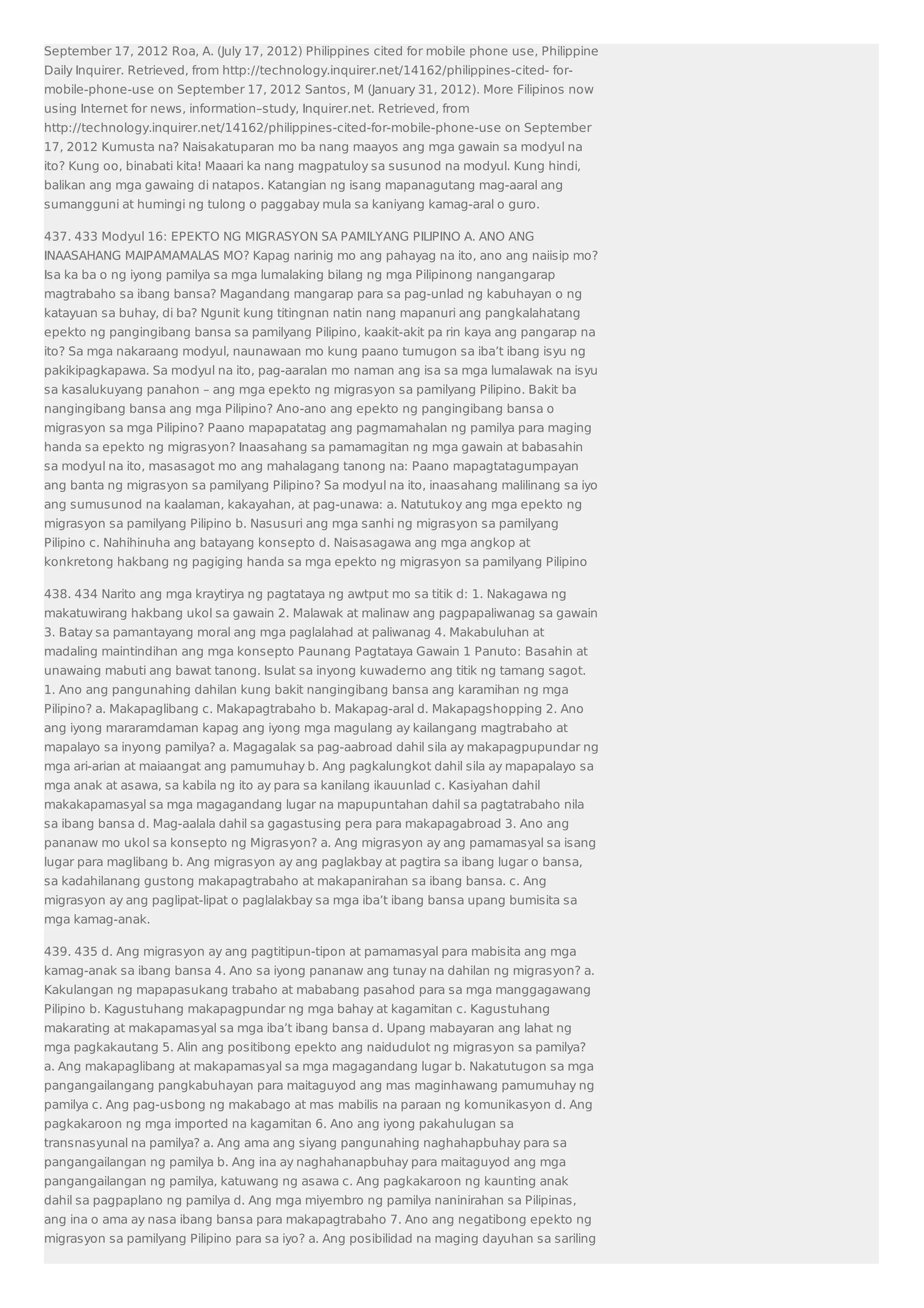 September 17, 2012 Roa, A. (July 17, 2012) Philippines cited for mobile phone use, Philippine 
Daily Inquirer. Retrieved, from http://technology.inquirer.net/14162/philippines-cited- for-mobile- 
phone-use on September 17, 2012 Santos, M (January 31, 2012). More Filipinos now 
using Internet for news, information–study, Inquirer.net. Retrieved, from 
http://technology.inquirer.net/14162/philippines-cited-for-mobile-phone-use on September 
17, 2012 Kumusta na? Naisakatuparan mo ba nang maayos ang mga gawain sa modyul na 
ito? Kung oo, binabati kita! Maaari ka nang magpatuloy sa susunod na modyul. Kung hindi, 
balikan ang mga gawaing di natapos. Katangian ng isang mapanagutang mag-aaral ang 
sumangguni at humingi ng tulong o paggabay mula sa kaniyang kamag-aral o guro. 
437. 433 Modyul 16: EPEKTO NG MIGRASYON SA PAMILYANG PILIPINO A. ANO ANG 
INAASAHANG MAIPAMAMALAS MO? Kapag narinig mo ang pahayag na ito, ano ang naiisip mo? 
Isa ka ba o ng iyong pamilya sa mga lumalaking bilang ng mga Pilipinong nangangarap 
magtrabaho sa ibang bansa? Magandang mangarap para sa pag-unlad ng kabuhayan o ng 
katayuan sa buhay, di ba? Ngunit kung titingnan natin nang mapanuri ang pangkalahatang 
epekto ng pangingibang bansa sa pamilyang Pilipino, kaakit-akit pa rin kaya ang pangarap na 
ito? Sa mga nakaraang modyul, naunawaan mo kung paano tumugon sa iba’t ibang isyu ng 
pakikipagkapawa. Sa modyul na ito, pag-aaralan mo naman ang isa sa mga lumalawak na isyu 
sa kasalukuyang panahon – ang mga epekto ng migrasyon sa pamilyang Pilipino. Bakit ba 
nangingibang bansa ang mga Pilipino? Ano-ano ang epekto ng pangingibang bansa o 
migrasyon sa mga Pilipino? Paano mapapatatag ang pagmamahalan ng pamilya para maging 
handa sa epekto ng migrasyon? Inaasahang sa pamamagitan ng mga gawain at babasahin 
sa modyul na ito, masasagot mo ang mahalagang tanong na: Paano mapagtatagumpayan 
ang banta ng migrasyon sa pamilyang Pilipino? Sa modyul na ito, inaasahang malilinang sa iyo 
ang sumusunod na kaalaman, kakayahan, at pag-unawa: a. Natutukoy ang mga epekto ng 
migrasyon sa pamilyang Pilipino b. Nasusuri ang mga sanhi ng migrasyon sa pamilyang 
Pilipino c. Nahihinuha ang batayang konsepto d. Naisasagawa ang mga angkop at 
konkretong hakbang ng pagiging handa sa mga epekto ng migrasyon sa pamilyang Pilipino 
438. 434 Narito ang mga kraytirya ng pagtataya ng awtput mo sa titik d: 1. Nakagawa ng 
makatuwirang hakbang ukol sa gawain 2. Malawak at malinaw ang pagpapaliwanag sa gawain 
3. Batay sa pamantayang moral ang mga paglalahad at paliwanag 4. Makabuluhan at 
madaling maintindihan ang mga konsepto Paunang Pagtataya Gawain 1 Panuto: Basahin at 
unawaing mabuti ang bawat tanong. Isulat sa inyong kuwaderno ang titik ng tamang sagot. 
1. Ano ang pangunahing dahilan kung bakit nangingibang bansa ang karamihan ng mga 
Pilipino? a. Makapaglibang c. Makapagtrabaho b. Makapag-aral d. Makapagshopping 2. Ano 
ang iyong mararamdaman kapag ang iyong mga magulang ay kailangang magtrabaho at 
mapalayo sa inyong pamilya? a. Magagalak sa pag-aabroad dahil sila ay makapagpupundar ng 
mga ari-arian at maiaangat ang pamumuhay b. Ang pagkalungkot dahil sila ay mapapalayo sa 
mga anak at asawa, sa kabila ng ito ay para sa kanilang ikauunlad c. Kasiyahan dahil 
makakapamasyal sa mga magagandang lugar na mapupuntahan dahil sa pagtatrabaho nila 
sa ibang bansa d. Mag-aalala dahil sa gagastusing pera para makapagabroad 3. Ano ang 
pananaw mo ukol sa konsepto ng Migrasyon? a. Ang migrasyon ay ang pamamasyal sa isang 
lugar para maglibang b. Ang migrasyon ay ang paglakbay at pagtira sa ibang lugar o bansa, 
sa kadahilanang gustong makapagtrabaho at makapanirahan sa ibang bansa. c. Ang 
migrasyon ay ang paglipat-lipat o paglalakbay sa mga iba’t ibang bansa upang bumisita sa 
mga kamag-anak. 
439. 435 d. Ang migrasyon ay ang pagtitipun-tipon at pamamasyal para mabisita ang mga 
kamag-anak sa ibang bansa 4. Ano sa iyong pananaw ang tunay na dahilan ng migrasyon? a. 
Kakulangan ng mapapasukang trabaho at mababang pasahod para sa mga manggagawang 
Pilipino b. Kagustuhang makapagpundar ng mga bahay at kagamitan c. Kagustuhang 
makarating at makapamasyal sa mga iba’t ibang bansa d. Upang mabayaran ang lahat ng 
mga pagkakautang 5. Alin ang positibong epekto ang naidudulot ng migrasyon sa pamilya? 
a. Ang makapaglibang at makapamasyal sa mga magagandang lugar b. Nakatutugon sa mga 
pangangailangang pangkabuhayan para maitaguyod ang mas maginhawang pamumuhay ng 
pamilya c. Ang pag-usbong ng makabago at mas mabilis na paraan ng komunikasyon d. Ang 
pagkakaroon ng mga imported na kagamitan 6. Ano ang iyong pakahulugan sa 
transnasyunal na pamilya? a. Ang ama ang siyang pangunahing naghahapbuhay para sa 
pangangailangan ng pamilya b. Ang ina ay naghahanapbuhay para maitaguyod ang mga 
pangangailangan ng pamilya, katuwang ng asawa c. Ang pagkakaroon ng kaunting anak 
dahil sa pagpaplano ng pamilya d. Ang mga miyembro ng pamilya naninirahan sa Pilipinas, 
ang ina o ama ay nasa ibang bansa para makapagtrabaho 7. Ano ang negatibong epekto ng 
migrasyon sa pamilyang Pilipino para sa iyo? a. Ang posibilidad na maging dayuhan sa sariling 
 