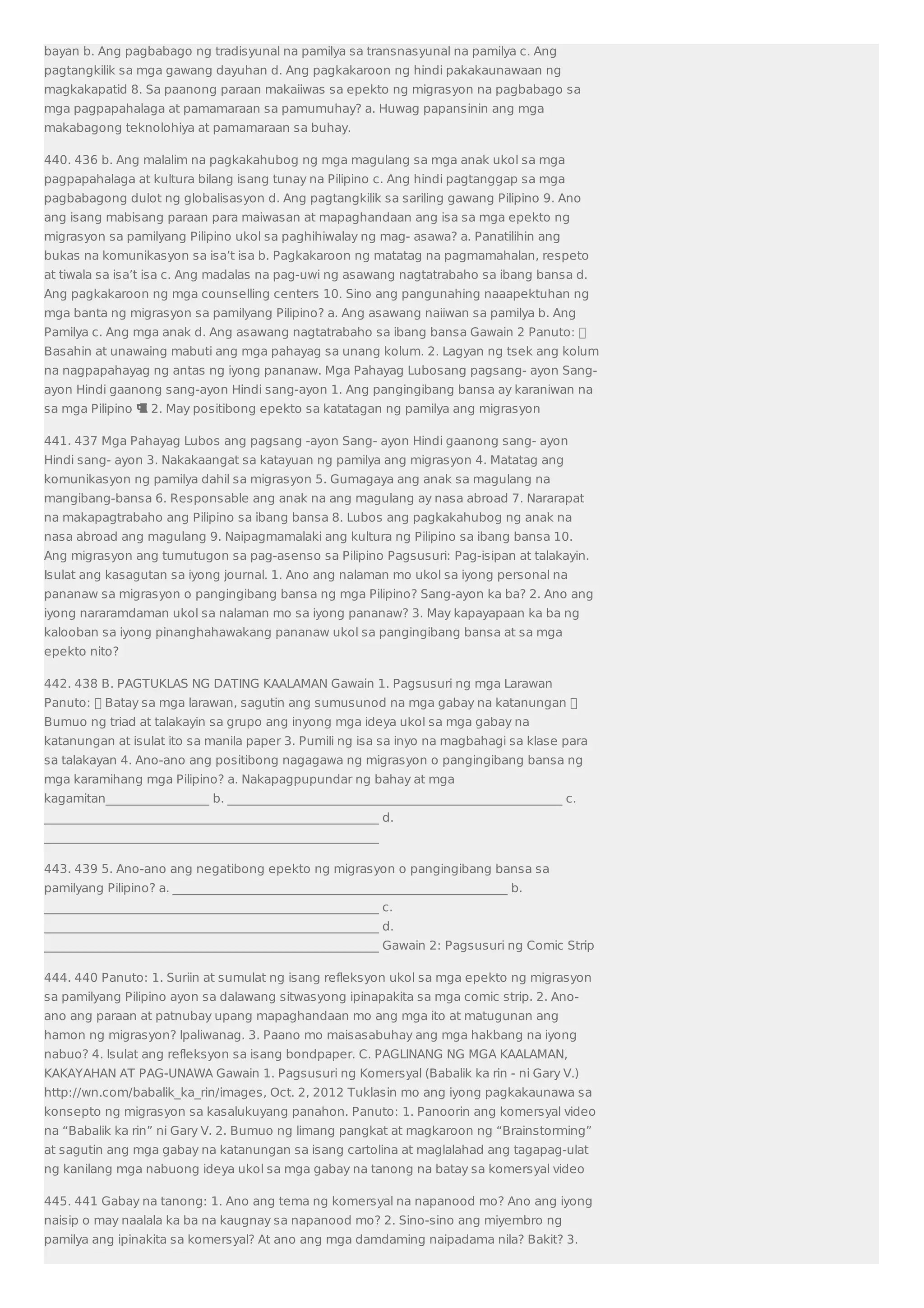 bayan b. Ang pagbabago ng tradisyunal na pamilya sa transnasyunal na pamilya c. Ang 
pagtangkilik sa mga gawang dayuhan d. Ang pagkakaroon ng hindi pakakaunawaan ng 
magkakapatid 8. Sa paanong paraan makaiiwas sa epekto ng migrasyon na pagbabago sa 
mga pagpapahalaga at pamamaraan sa pamumuhay? a. Huwag papansinin ang mga 
makabagong teknolohiya at pamamaraan sa buhay. 
440. 436 b. Ang malalim na pagkakahubog ng mga magulang sa mga anak ukol sa mga 
pagpapahalaga at kultura bilang isang tunay na Pilipino c. Ang hindi pagtanggap sa mga 
pagbabagong dulot ng globalisasyon d. Ang pagtangkilik sa sariling gawang Pilipino 9. Ano 
ang isang mabisang paraan para maiwasan at mapaghandaan ang isa sa mga epekto ng 
migrasyon sa pamilyang Pilipino ukol sa paghihiwalay ng mag- asawa? a. Panatilihin ang 
bukas na komunikasyon sa isa’t isa b. Pagkakaroon ng matatag na pagmamahalan, respeto 
at tiwala sa isa’t isa c. Ang madalas na pag-uwi ng asawang nagtatrabaho sa ibang bansa d. 
Ang pagkakaroon ng mga counselling centers 10. Sino ang pangunahing naaapektuhan ng 
mga banta ng migrasyon sa pamilyang Pilipino? a. Ang asawang naiiwan sa pamilya b. Ang 
Pamilya c. Ang mga anak d. Ang asawang nagtatrabaho sa ibang bansa Gawain 2 Panuto:  
Basahin at unawaing mabuti ang mga pahayag sa unang kolum. 2. Lagyan ng tsek ang kolum 
na nagpapahayag ng antas ng iyong pananaw. Mga Pahayag Lubosang pagsang- ayon Sang-ayon 
Hindi gaanong sang-ayon Hindi sang-ayon 1. Ang pangingibang bansa ay karaniwan na 
sa mga Pilipino  2. May positibong epekto sa katatagan ng pamilya ang migrasyon 
441. 437 Mga Pahayag Lubos ang pagsang -ayon Sang- ayon Hindi gaanong sang- ayon 
Hindi sang- ayon 3. Nakakaangat sa katayuan ng pamilya ang migrasyon 4. Matatag ang 
komunikasyon ng pamilya dahil sa migrasyon 5. Gumagaya ang anak sa magulang na 
mangibang-bansa 6. Responsable ang anak na ang magulang ay nasa abroad 7. Nararapat 
na makapagtrabaho ang Pilipino sa ibang bansa 8. Lubos ang pagkakahubog ng anak na 
nasa abroad ang magulang 9. Naipagmamalaki ang kultura ng Pilipino sa ibang bansa 10. 
Ang migrasyon ang tumutugon sa pag-asenso sa Pilipino Pagsusuri: Pag-isipan at talakayin. 
Isulat ang kasagutan sa iyong journal. 1. Ano ang nalaman mo ukol sa iyong personal na 
pananaw sa migrasyon o pangingibang bansa ng mga Pilipino? Sang-ayon ka ba? 2. Ano ang 
iyong nararamdaman ukol sa nalaman mo sa iyong pananaw? 3. May kapayapaan ka ba ng 
kalooban sa iyong pinanghahawakang pananaw ukol sa pangingibang bansa at sa mga 
epekto nito? 
442. 438 B. PAGTUKLAS NG DATING KAALAMAN Gawain 1. Pagsusuri ng mga Larawan 
Panuto:  Batay sa mga larawan, sagutin ang sumusunod na mga gabay na katanungan  
Bumuo ng triad at talakayin sa grupo ang inyong mga ideya ukol sa mga gabay na 
katanungan at isulat ito sa manila paper 3. Pumili ng isa sa inyo na magbahagi sa klase para 
sa talakayan 4. Ano-ano ang positibong nagagawa ng migrasyon o pangingibang bansa ng 
mga karamihang mga Pilipino? a. Nakapagpupundar ng bahay at mga 
kagamitan_________________ b. _______________________________________________________ c. 
_______________________________________________________ d. 
_______________________________________________________ 
443. 439 5. Ano-ano ang negatibong epekto ng migrasyon o pangingibang bansa sa 
pamilyang Pilipino? a. _______________________________________________________ b. 
_______________________________________________________ c. 
_______________________________________________________ d. 
_______________________________________________________ Gawain 2: Pagsusuri ng Comic Strip 
444. 440 Panuto: 1. Suriin at sumulat ng isang refleksyon ukol sa mga epekto ng migrasyon 
sa pamilyang Pilipino ayon sa dalawang sitwasyong ipinapakita sa mga comic strip. 2. Ano-ano 
ang paraan at patnubay upang mapaghandaan mo ang mga ito at matugunan ang 
hamon ng migrasyon? Ipaliwanag. 3. Paano mo maisasabuhay ang mga hakbang na iyong 
nabuo? 4. Isulat ang refleksyon sa isang bondpaper. C. PAGLINANG NG MGA KAALAMAN, 
KAKAYAHAN AT PAG-UNAWA Gawain 1. Pagsusuri ng Komersyal (Babalik ka rin - ni Gary V.) 
http://wn.com/babalik_ka_rin/images, Oct. 2, 2012 Tuklasin mo ang iyong pagkakaunawa sa 
konsepto ng migrasyon sa kasalukuyang panahon. Panuto: 1. Panoorin ang komersyal video 
na “Babalik ka rin” ni Gary V. 2. Bumuo ng limang pangkat at magkaroon ng “Brainstorming” 
at sagutin ang mga gabay na katanungan sa isang cartolina at maglalahad ang tagapag-ulat 
ng kanilang mga nabuong ideya ukol sa mga gabay na tanong na batay sa komersyal video 
445. 441 Gabay na tanong: 1. Ano ang tema ng komersyal na napanood mo? Ano ang iyong 
naisip o may naalala ka ba na kaugnay sa napanood mo? 2. Sino-sino ang miyembro ng 
pamilya ang ipinakita sa komersyal? At ano ang mga damdaming naipadama nila? Bakit? 3. 
 