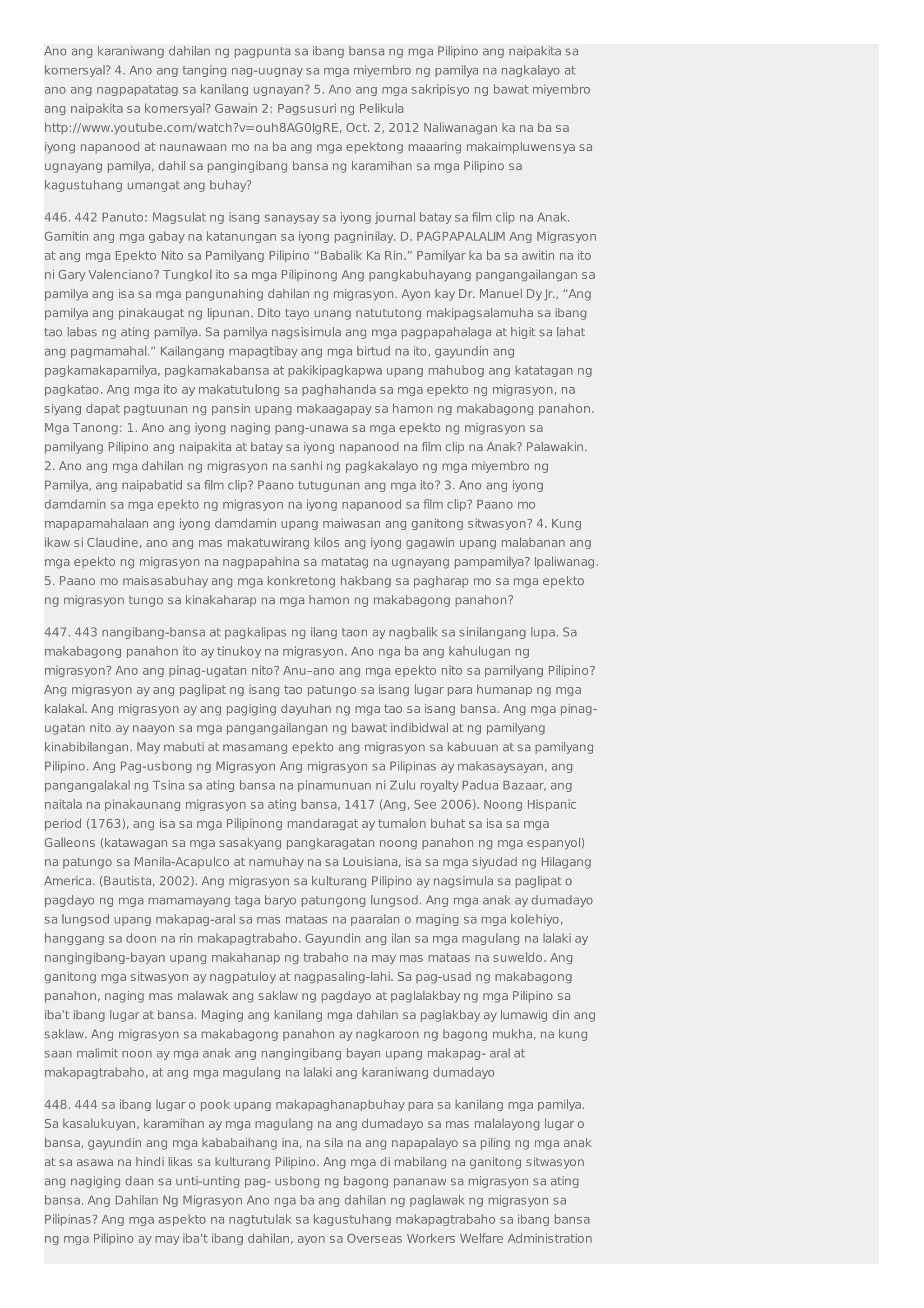 Ano ang karaniwang dahilan ng pagpunta sa ibang bansa ng mga Pilipino ang naipakita sa 
komersyal? 4. Ano ang tanging nag-uugnay sa mga miyembro ng pamilya na nagkalayo at 
ano ang nagpapatatag sa kanilang ugnayan? 5. Ano ang mga sakripisyo ng bawat miyembro 
ang naipakita sa komersyal? Gawain 2: Pagsusuri ng Pelikula 
http://www.youtube.com/watch?v=ouh8AG0IgRE, Oct. 2, 2012 Naliwanagan ka na ba sa 
iyong napanood at naunawaan mo na ba ang mga epektong maaaring makaimpluwensya sa 
ugnayang pamilya, dahil sa pangingibang bansa ng karamihan sa mga Pilipino sa 
kagustuhang umangat ang buhay? 
446. 442 Panuto: Magsulat ng isang sanaysay sa iyong journal batay sa film clip na Anak. 
Gamitin ang mga gabay na katanungan sa iyong pagninilay. D. PAGPAPALALIM Ang Migrasyon 
at ang mga Epekto Nito sa Pamilyang Pilipino “Babalik Ka Rin.” Pamilyar ka ba sa awitin na ito 
ni Gary Valenciano? Tungkol ito sa mga Pilipinong Ang pangkabuhayang pangangailangan sa 
pamilya ang isa sa mga pangunahing dahilan ng migrasyon. Ayon kay Dr. Manuel Dy Jr., “Ang 
pamilya ang pinakaugat ng lipunan. Dito tayo unang natututong makipagsalamuha sa ibang 
tao labas ng ating pamilya. Sa pamilya nagsisimula ang mga pagpapahalaga at higit sa lahat 
ang pagmamahal.” Kailangang mapagtibay ang mga birtud na ito, gayundin ang 
pagkamakapamilya, pagkamakabansa at pakikipagkapwa upang mahubog ang katatagan ng 
pagkatao. Ang mga ito ay makatutulong sa paghahanda sa mga epekto ng migrasyon, na 
siyang dapat pagtuunan ng pansin upang makaagapay sa hamon ng makabagong panahon. 
Mga Tanong: 1. Ano ang iyong naging pang-unawa sa mga epekto ng migrasyon sa 
pamilyang Pilipino ang naipakita at batay sa iyong napanood na film clip na Anak? Palawakin. 
2. Ano ang mga dahilan ng migrasyon na sanhi ng pagkakalayo ng mga miyembro ng 
Pamilya, ang naipabatid sa film clip? Paano tutugunan ang mga ito? 3. Ano ang iyong 
damdamin sa mga epekto ng migrasyon na iyong napanood sa film clip? Paano mo 
mapapamahalaan ang iyong damdamin upang maiwasan ang ganitong sitwasyon? 4. Kung 
ikaw si Claudine, ano ang mas makatuwirang kilos ang iyong gagawin upang malabanan ang 
mga epekto ng migrasyon na nagpapahina sa matatag na ugnayang pampamilya? Ipaliwanag. 
5. Paano mo maisasabuhay ang mga konkretong hakbang sa pagharap mo sa mga epekto 
ng migrasyon tungo sa kinakaharap na mga hamon ng makabagong panahon? 
447. 443 nangibang-bansa at pagkalipas ng ilang taon ay nagbalik sa sinilangang lupa. Sa 
makabagong panahon ito ay tinukoy na migrasyon. Ano nga ba ang kahulugan ng 
migrasyon? Ano ang pinag-ugatan nito? Anu–ano ang mga epekto nito sa pamilyang Pilipino? 
Ang migrasyon ay ang paglipat ng isang tao patungo sa isang lugar para humanap ng mga 
kalakal. Ang migrasyon ay ang pagiging dayuhan ng mga tao sa isang bansa. Ang mga pinag-ugatan 
nito ay naayon sa mga pangangailangan ng bawat indibidwal at ng pamilyang 
kinabibilangan. May mabuti at masamang epekto ang migrasyon sa kabuuan at sa pamilyang 
Pilipino. Ang Pag-usbong ng Migrasyon Ang migrasyon sa Pilipinas ay makasaysayan, ang 
pangangalakal ng Tsina sa ating bansa na pinamunuan ni Zulu royalty Padua Bazaar, ang 
naitala na pinakaunang migrasyon sa ating bansa, 1417 (Ang, See 2006). Noong Hispanic 
period (1763), ang isa sa mga Pilipinong mandaragat ay tumalon buhat sa isa sa mga 
Galleons (katawagan sa mga sasakyang pangkaragatan noong panahon ng mga espanyol) 
na patungo sa Manila-Acapulco at namuhay na sa Louisiana, isa sa mga siyudad ng Hilagang 
America. (Bautista, 2002). Ang migrasyon sa kulturang Pilipino ay nagsimula sa paglipat o 
pagdayo ng mga mamamayang taga baryo patungong lungsod. Ang mga anak ay dumadayo 
sa lungsod upang makapag-aral sa mas mataas na paaralan o maging sa mga kolehiyo, 
hanggang sa doon na rin makapagtrabaho. Gayundin ang ilan sa mga magulang na lalaki ay 
nangingibang-bayan upang makahanap ng trabaho na may mas mataas na suweldo. Ang 
ganitong mga sitwasyon ay nagpatuloy at nagpasaling-lahi. Sa pag-usad ng makabagong 
panahon, naging mas malawak ang saklaw ng pagdayo at paglalakbay ng mga Pilipino sa 
iba’t ibang lugar at bansa. Maging ang kanilang mga dahilan sa paglakbay ay lumawig din ang 
saklaw. Ang migrasyon sa makabagong panahon ay nagkaroon ng bagong mukha, na kung 
saan malimit noon ay mga anak ang nangingibang bayan upang makapag- aral at 
makapagtrabaho, at ang mga magulang na lalaki ang karaniwang dumadayo 
448. 444 sa ibang lugar o pook upang makapaghanapbuhay para sa kanilang mga pamilya. 
Sa kasalukuyan, karamihan ay mga magulang na ang dumadayo sa mas malalayong lugar o 
bansa, gayundin ang mga kababaihang ina, na sila na ang napapalayo sa piling ng mga anak 
at sa asawa na hindi likas sa kulturang Pilipino. Ang mga di mabilang na ganitong sitwasyon 
ang nagiging daan sa unti-unting pag- usbong ng bagong pananaw sa migrasyon sa ating 
bansa. Ang Dahilan Ng Migrasyon Ano nga ba ang dahilan ng paglawak ng migrasyon sa 
Pilipinas? Ang mga aspekto na nagtutulak sa kagustuhang makapagtrabaho sa ibang bansa 
ng mga Pilipino ay may iba’t ibang dahilan, ayon sa Overseas Workers Welfare Administration 
 