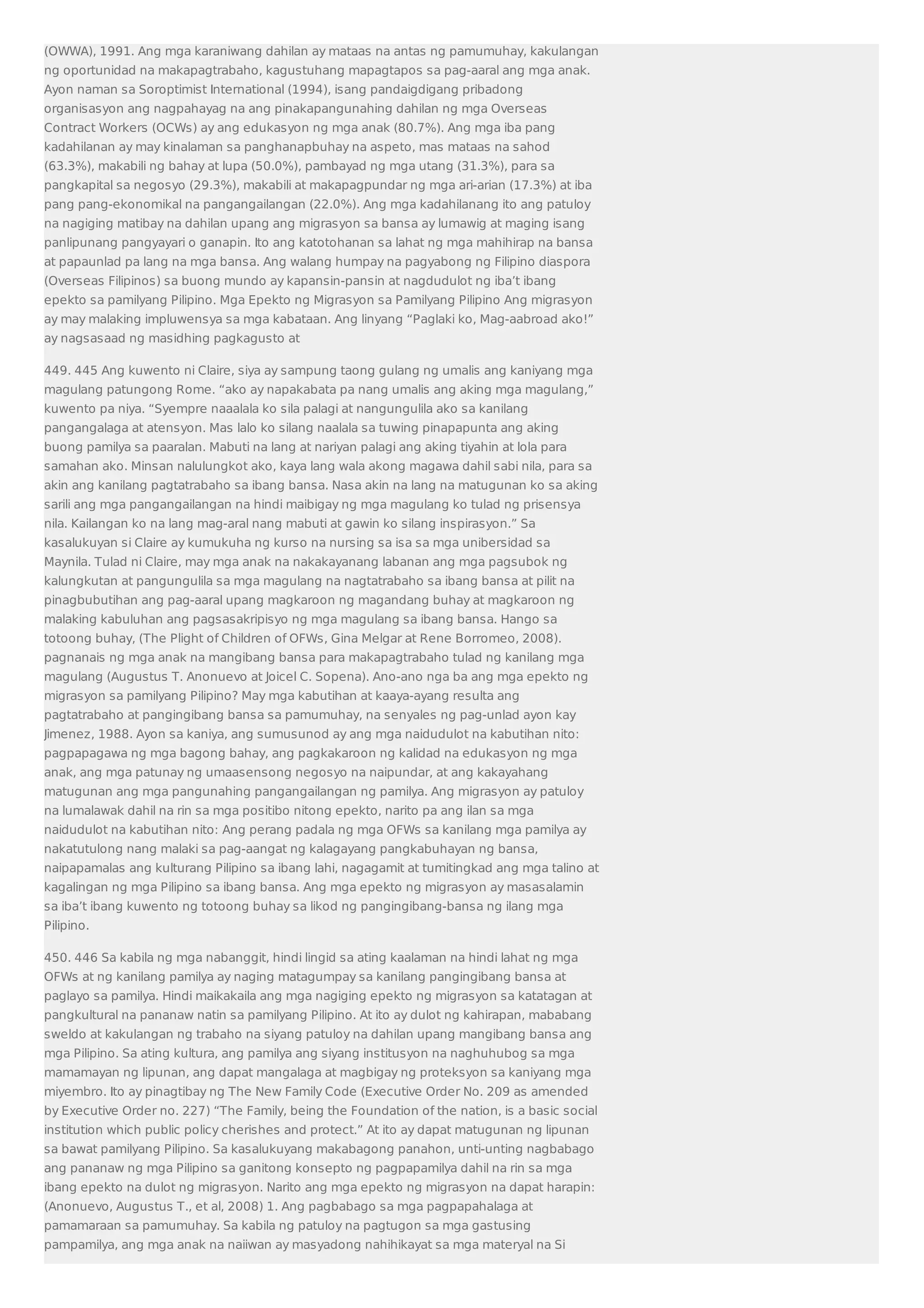 (OWWA), 1991. Ang mga karaniwang dahilan ay mataas na antas ng pamumuhay, kakulangan 
ng oportunidad na makapagtrabaho, kagustuhang mapagtapos sa pag-aaral ang mga anak. 
Ayon naman sa Soroptimist International (1994), isang pandaigdigang pribadong 
organisasyon ang nagpahayag na ang pinakapangunahing dahilan ng mga Overseas 
Contract Workers (OCWs) ay ang edukasyon ng mga anak (80.7%). Ang mga iba pang 
kadahilanan ay may kinalaman sa panghanapbuhay na aspeto, mas mataas na sahod 
(63.3%), makabili ng bahay at lupa (50.0%), pambayad ng mga utang (31.3%), para sa 
pangkapital sa negosyo (29.3%), makabili at makapagpundar ng mga ari-arian (17.3%) at iba 
pang pang-ekonomikal na pangangailangan (22.0%). Ang mga kadahilanang ito ang patuloy 
na nagiging matibay na dahilan upang ang migrasyon sa bansa ay lumawig at maging isang 
panlipunang pangyayari o ganapin. Ito ang katotohanan sa lahat ng mga mahihirap na bansa 
at papaunlad pa lang na mga bansa. Ang walang humpay na pagyabong ng Filipino diaspora 
(Overseas Filipinos) sa buong mundo ay kapansin-pansin at nagdudulot ng iba’t ibang 
epekto sa pamilyang Pilipino. Mga Epekto ng Migrasyon sa Pamilyang Pilipino Ang migrasyon 
ay may malaking impluwensya sa mga kabataan. Ang linyang “Paglaki ko, Mag-aabroad ako!” 
ay nagsasaad ng masidhing pagkagusto at 
449. 445 Ang kuwento ni Claire, siya ay sampung taong gulang ng umalis ang kaniyang mga 
magulang patungong Rome. “ako ay napakabata pa nang umalis ang aking mga magulang,” 
kuwento pa niya. “Syempre naaalala ko sila palagi at nangungulila ako sa kanilang 
pangangalaga at atensyon. Mas lalo ko silang naalala sa tuwing pinapapunta ang aking 
buong pamilya sa paaralan. Mabuti na lang at nariyan palagi ang aking tiyahin at lola para 
samahan ako. Minsan nalulungkot ako, kaya lang wala akong magawa dahil sabi nila, para sa 
akin ang kanilang pagtatrabaho sa ibang bansa. Nasa akin na lang na matugunan ko sa aking 
sarili ang mga pangangailangan na hindi maibigay ng mga magulang ko tulad ng prisensya 
nila. Kailangan ko na lang mag-aral nang mabuti at gawin ko silang inspirasyon.” Sa 
kasalukuyan si Claire ay kumukuha ng kurso na nursing sa isa sa mga unibersidad sa 
Maynila. Tulad ni Claire, may mga anak na nakakayanang labanan ang mga pagsubok ng 
kalungkutan at pangungulila sa mga magulang na nagtatrabaho sa ibang bansa at pilit na 
pinagbubutihan ang pag-aaral upang magkaroon ng magandang buhay at magkaroon ng 
malaking kabuluhan ang pagsasakripisyo ng mga magulang sa ibang bansa. Hango sa 
totoong buhay, (The Plight of Children of OFWs, Gina Melgar at Rene Borromeo, 2008). 
pagnanais ng mga anak na mangibang bansa para makapagtrabaho tulad ng kanilang mga 
magulang (Augustus T. Anonuevo at Joicel C. Sopena). Ano-ano nga ba ang mga epekto ng 
migrasyon sa pamilyang Pilipino? May mga kabutihan at kaaya-ayang resulta ang 
pagtatrabaho at pangingibang bansa sa pamumuhay, na senyales ng pag-unlad ayon kay 
Jimenez, 1988. Ayon sa kaniya, ang sumusunod ay ang mga naidudulot na kabutihan nito: 
pagpapagawa ng mga bagong bahay, ang pagkakaroon ng kalidad na edukasyon ng mga 
anak, ang mga patunay ng umaasensong negosyo na naipundar, at ang kakayahang 
matugunan ang mga pangunahing pangangailangan ng pamilya. Ang migrasyon ay patuloy 
na lumalawak dahil na rin sa mga positibo nitong epekto, narito pa ang ilan sa mga 
naidudulot na kabutihan nito: Ang perang padala ng mga OFWs sa kanilang mga pamilya ay 
nakatutulong nang malaki sa pag-aangat ng kalagayang pangkabuhayan ng bansa, 
naipapamalas ang kulturang Pilipino sa ibang lahi, nagagamit at tumitingkad ang mga talino at 
kagalingan ng mga Pilipino sa ibang bansa. Ang mga epekto ng migrasyon ay masasalamin 
sa iba’t ibang kuwento ng totoong buhay sa likod ng pangingibang-bansa ng ilang mga 
Pilipino. 
450. 446 Sa kabila ng mga nabanggit, hindi lingid sa ating kaalaman na hindi lahat ng mga 
OFWs at ng kanilang pamilya ay naging matagumpay sa kanilang pangingibang bansa at 
paglayo sa pamilya. Hindi maikakaila ang mga nagiging epekto ng migrasyon sa katatagan at 
pangkultural na pananaw natin sa pamilyang Pilipino. At ito ay dulot ng kahirapan, mababang 
sweldo at kakulangan ng trabaho na siyang patuloy na dahilan upang mangibang bansa ang 
mga Pilipino. Sa ating kultura, ang pamilya ang siyang institusyon na naghuhubog sa mga 
mamamayan ng lipunan, ang dapat mangalaga at magbigay ng proteksyon sa kaniyang mga 
miyembro. Ito ay pinagtibay ng The New Family Code (Executive Order No. 209 as amended 
by Executive Order no. 227) “The Family, being the Foundation of the nation, is a basic social 
institution which public policy cherishes and protect.” At ito ay dapat matugunan ng lipunan 
sa bawat pamilyang Pilipino. Sa kasalukuyang makabagong panahon, unti-unting nagbabago 
ang pananaw ng mga Pilipino sa ganitong konsepto ng pagpapamilya dahil na rin sa mga 
ibang epekto na dulot ng migrasyon. Narito ang mga epekto ng migrasyon na dapat harapin: 
(Anonuevo, Augustus T., et al, 2008) 1. Ang pagbabago sa mga pagpapahalaga at 
pamamaraan sa pamumuhay. Sa kabila ng patuloy na pagtugon sa mga gastusing 
pampamilya, ang mga anak na naiiwan ay masyadong nahihikayat sa mga materyal na Si 
 