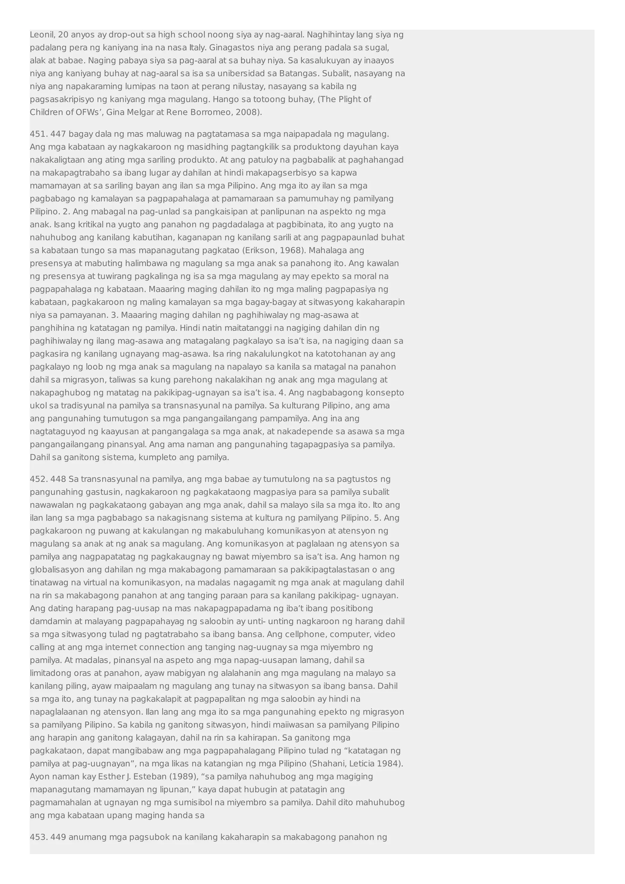Leonil, 20 anyos ay drop-out sa high school noong siya ay nag-aaral. Naghihintay lang siya ng 
padalang pera ng kaniyang ina na nasa Italy. Ginagastos niya ang perang padala sa sugal, 
alak at babae. Naging pabaya siya sa pag-aaral at sa buhay niya. Sa kasalukuyan ay inaayos 
niya ang kaniyang buhay at nag-aaral sa isa sa unibersidad sa Batangas. Subalit, nasayang na 
niya ang napakaraming lumipas na taon at perang nilustay, nasayang sa kabila ng 
pagsasakripisyo ng kaniyang mga magulang. Hango sa totoong buhay, (The Plight of 
Children of OFWs’, Gina Melgar at Rene Borromeo, 2008). 
451. 447 bagay dala ng mas maluwag na pagtatamasa sa mga naipapadala ng magulang. 
Ang mga kabataan ay nagkakaroon ng masidhing pagtangkilik sa produktong dayuhan kaya 
nakakaligtaan ang ating mga sariling produkto. At ang patuloy na pagbabalik at paghahangad 
na makapagtrabaho sa ibang lugar ay dahilan at hindi makapagserbisyo sa kapwa 
mamamayan at sa sariling bayan ang ilan sa mga Pilipino. Ang mga ito ay ilan sa mga 
pagbabago ng kamalayan sa pagpapahalaga at pamamaraan sa pamumuhay ng pamilyang 
Pilipino. 2. Ang mabagal na pag-unlad sa pangkaisipan at panlipunan na aspekto ng mga 
anak. Isang kritikal na yugto ang panahon ng pagdadalaga at pagbibinata, ito ang yugto na 
nahuhubog ang kanilang kabutihan, kaganapan ng kanilang sarili at ang pagpapaunlad buhat 
sa kabataan tungo sa mas mapanagutang pagkatao (Erikson, 1968). Mahalaga ang 
presensya at mabuting halimbawa ng magulang sa mga anak sa panahong ito. Ang kawalan 
ng presensya at tuwirang pagkalinga ng isa sa mga magulang ay may epekto sa moral na 
pagpapahalaga ng kabataan. Maaaring maging dahilan ito ng mga maling pagpapasiya ng 
kabataan, pagkakaroon ng maling kamalayan sa mga bagay-bagay at sitwasyong kakaharapin 
niya sa pamayanan. 3. Maaaring maging dahilan ng paghihiwalay ng mag-asawa at 
panghihina ng katatagan ng pamilya. Hindi natin maitatanggi na nagiging dahilan din ng 
paghihiwalay ng ilang mag-asawa ang matagalang pagkalayo sa isa’t isa, na nagiging daan sa 
pagkasira ng kanilang ugnayang mag-asawa. Isa ring nakalulungkot na katotohanan ay ang 
pagkalayo ng loob ng mga anak sa magulang na napalayo sa kanila sa matagal na panahon 
dahil sa migrasyon, taliwas sa kung parehong nakalakihan ng anak ang mga magulang at 
nakapaghubog ng matatag na pakikipag-ugnayan sa isa’t isa. 4. Ang nagbabagong konsepto 
ukol sa tradisyunal na pamilya sa transnasyunal na pamilya. Sa kulturang Pilipino, ang ama 
ang pangunahing tumutugon sa mga pangangailangang pampamilya. Ang ina ang 
nagtataguyod ng kaayusan at pangangalaga sa mga anak, at nakadepende sa asawa sa mga 
pangangailangang pinansyal. Ang ama naman ang pangunahing tagapagpasiya sa pamilya. 
Dahil sa ganitong sistema, kumpleto ang pamilya. 
452. 448 Sa transnasyunal na pamilya, ang mga babae ay tumutulong na sa pagtustos ng 
pangunahing gastusin, nagkakaroon ng pagkakataong magpasiya para sa pamilya subalit 
nawawalan ng pagkakataong gabayan ang mga anak, dahil sa malayo sila sa mga ito. Ito ang 
ilan lang sa mga pagbabago sa nakagisnang sistema at kultura ng pamilyang Pilipino. 5. Ang 
pagkakaroon ng puwang at kakulangan ng makabuluhang komunikasyon at atensyon ng 
magulang sa anak at ng anak sa magulang. Ang komunikasyon at paglalaan ng atensyon sa 
pamilya ang nagpapatatag ng pagkakaugnay ng bawat miyembro sa isa’t isa. Ang hamon ng 
globalisasyon ang dahilan ng mga makabagong pamamaraan sa pakikipagtalastasan o ang 
tinatawag na virtual na komunikasyon, na madalas nagagamit ng mga anak at magulang dahil 
na rin sa makabagong panahon at ang tanging paraan para sa kanilang pakikipag- ugnayan. 
Ang dating harapang pag-uusap na mas nakapagpapadama ng iba’t ibang positibong 
damdamin at malayang pagpapahayag ng saloobin ay unti- unting nagkaroon ng harang dahil 
sa mga sitwasyong tulad ng pagtatrabaho sa ibang bansa. Ang cellphone, computer, video 
calling at ang mga internet connection ang tanging nag-uugnay sa mga miyembro ng 
pamilya. At madalas, pinansyal na aspeto ang mga napag-uusapan lamang, dahil sa 
limitadong oras at panahon, ayaw mabigyan ng alalahanin ang mga magulang na malayo sa 
kanilang piling, ayaw maipaalam ng magulang ang tunay na sitwasyon sa ibang bansa. Dahil 
sa mga ito, ang tunay na pagkakalapit at pagpapalitan ng mga saloobin ay hindi na 
napaglalaanan ng atensyon. Ilan lang ang mga ito sa mga pangunahing epekto ng migrasyon 
sa pamilyang Pilipino. Sa kabila ng ganitong sitwasyon, hindi maiiwasan sa pamilyang Pilipino 
ang harapin ang ganitong kalagayan, dahil na rin sa kahirapan. Sa ganitong mga 
pagkakataon, dapat mangibabaw ang mga pagpapahalagang Pilipino tulad ng “katatagan ng 
pamilya at pag-uugnayan”, na mga likas na katangian ng mga Pilipino (Shahani, Leticia 1984). 
Ayon naman kay Esther J. Esteban (1989), “sa pamilya nahuhubog ang mga magiging 
mapanagutang mamamayan ng lipunan,” kaya dapat hubugin at patatagin ang 
pagmamahalan at ugnayan ng mga sumisibol na miyembro sa pamilya. Dahil dito mahuhubog 
ang mga kabataan upang maging handa sa 
453. 449 anumang mga pagsubok na kanilang kakaharapin sa makabagong panahon ng 
 