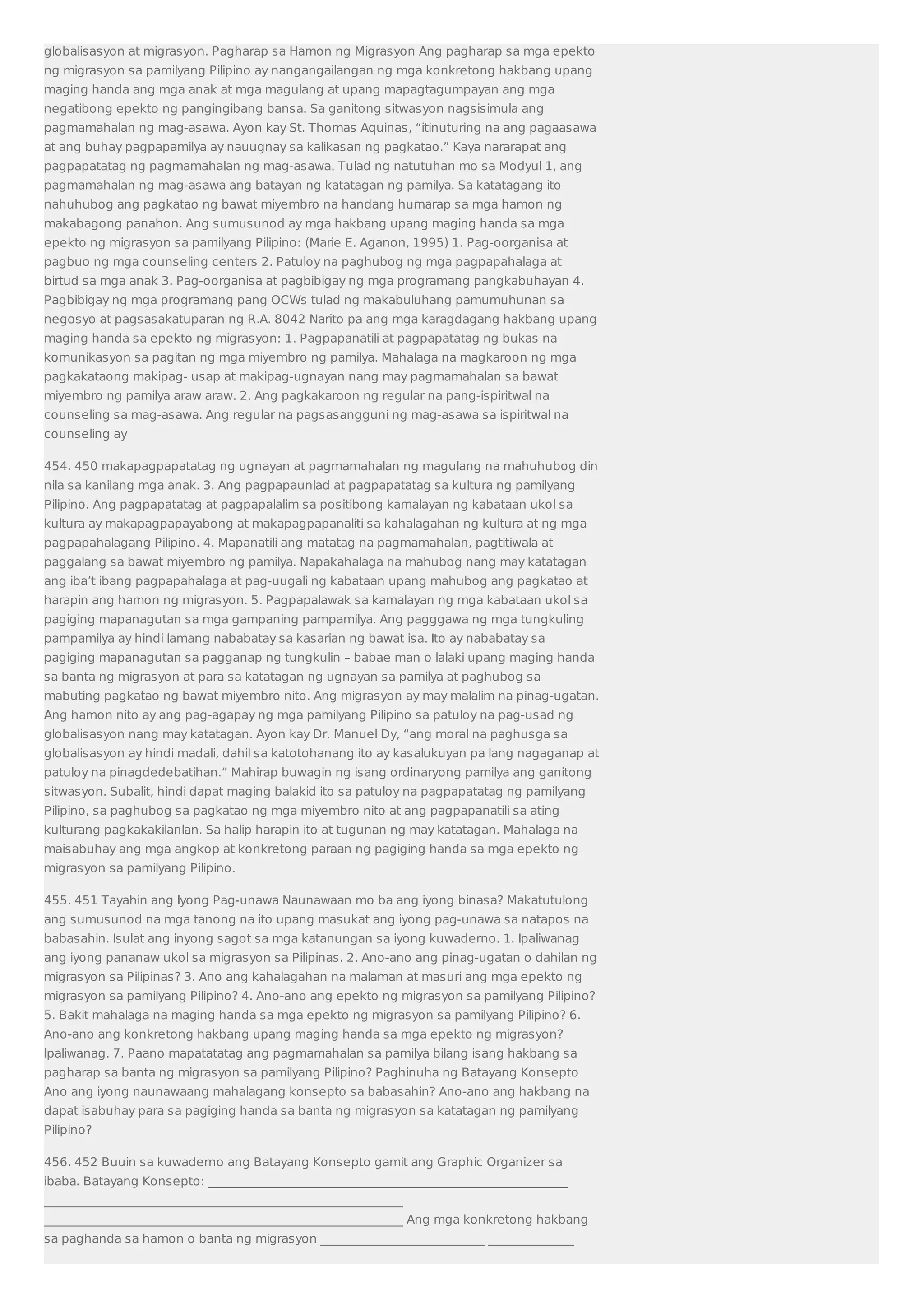 globalisasyon at migrasyon. Pagharap sa Hamon ng Migrasyon Ang pagharap sa mga epekto 
ng migrasyon sa pamilyang Pilipino ay nangangailangan ng mga konkretong hakbang upang 
maging handa ang mga anak at mga magulang at upang mapagtagumpayan ang mga 
negatibong epekto ng pangingibang bansa. Sa ganitong sitwasyon nagsisimula ang 
pagmamahalan ng mag-asawa. Ayon kay St. Thomas Aquinas, “itinuturing na ang pagaasawa 
at ang buhay pagpapamilya ay nauugnay sa kalikasan ng pagkatao.” Kaya nararapat ang 
pagpapatatag ng pagmamahalan ng mag-asawa. Tulad ng natutuhan mo sa Modyul 1, ang 
pagmamahalan ng mag-asawa ang batayan ng katatagan ng pamilya. Sa katatagang ito 
nahuhubog ang pagkatao ng bawat miyembro na handang humarap sa mga hamon ng 
makabagong panahon. Ang sumusunod ay mga hakbang upang maging handa sa mga 
epekto ng migrasyon sa pamilyang Pilipino: (Marie E. Aganon, 1995) 1. Pag-oorganisa at 
pagbuo ng mga counseling centers 2. Patuloy na paghubog ng mga pagpapahalaga at 
birtud sa mga anak 3. Pag-oorganisa at pagbibigay ng mga programang pangkabuhayan 4. 
Pagbibigay ng mga programang pang OCWs tulad ng makabuluhang pamumuhunan sa 
negosyo at pagsasakatuparan ng R.A. 8042 Narito pa ang mga karagdagang hakbang upang 
maging handa sa epekto ng migrasyon: 1. Pagpapanatili at pagpapatatag ng bukas na 
komunikasyon sa pagitan ng mga miyembro ng pamilya. Mahalaga na magkaroon ng mga 
pagkakataong makipag- usap at makipag-ugnayan nang may pagmamahalan sa bawat 
miyembro ng pamilya araw araw. 2. Ang pagkakaroon ng regular na pang-ispiritwal na 
counseling sa mag-asawa. Ang regular na pagsasangguni ng mag-asawa sa ispiritwal na 
counseling ay 
454. 450 makapagpapatatag ng ugnayan at pagmamahalan ng magulang na mahuhubog din 
nila sa kanilang mga anak. 3. Ang pagpapaunlad at pagpapatatag sa kultura ng pamilyang 
Pilipino. Ang pagpapatatag at pagpapalalim sa positibong kamalayan ng kabataan ukol sa 
kultura ay makapagpapayabong at makapagpapanaliti sa kahalagahan ng kultura at ng mga 
pagpapahalagang Pilipino. 4. Mapanatili ang matatag na pagmamahalan, pagtitiwala at 
paggalang sa bawat miyembro ng pamilya. Napakahalaga na mahubog nang may katatagan 
ang iba’t ibang pagpapahalaga at pag-uugali ng kabataan upang mahubog ang pagkatao at 
harapin ang hamon ng migrasyon. 5. Pagpapalawak sa kamalayan ng mga kabataan ukol sa 
pagiging mapanagutan sa mga gampaning pampamilya. Ang pagggawa ng mga tungkuling 
pampamilya ay hindi lamang nababatay sa kasarian ng bawat isa. Ito ay nababatay sa 
pagiging mapanagutan sa pagganap ng tungkulin – babae man o lalaki upang maging handa 
sa banta ng migrasyon at para sa katatagan ng ugnayan sa pamilya at paghubog sa 
mabuting pagkatao ng bawat miyembro nito. Ang migrasyon ay may malalim na pinag-ugatan. 
Ang hamon nito ay ang pag-agapay ng mga pamilyang Pilipino sa patuloy na pag-usad ng 
globalisasyon nang may katatagan. Ayon kay Dr. Manuel Dy, “ang moral na paghusga sa 
globalisasyon ay hindi madali, dahil sa katotohanang ito ay kasalukuyan pa lang nagaganap at 
patuloy na pinagdedebatihan.” Mahirap buwagin ng isang ordinaryong pamilya ang ganitong 
sitwasyon. Subalit, hindi dapat maging balakid ito sa patuloy na pagpapatatag ng pamilyang 
Pilipino, sa paghubog sa pagkatao ng mga miyembro nito at ang pagpapanatili sa ating 
kulturang pagkakakilanlan. Sa halip harapin ito at tugunan ng may katatagan. Mahalaga na 
maisabuhay ang mga angkop at konkretong paraan ng pagiging handa sa mga epekto ng 
migrasyon sa pamilyang Pilipino. 
455. 451 Tayahin ang Iyong Pag-unawa Naunawaan mo ba ang iyong binasa? Makatutulong 
ang sumusunod na mga tanong na ito upang masukat ang iyong pag-unawa sa natapos na 
babasahin. Isulat ang inyong sagot sa mga katanungan sa iyong kuwaderno. 1. Ipaliwanag 
ang iyong pananaw ukol sa migrasyon sa Pilipinas. 2. Ano-ano ang pinag-ugatan o dahilan ng 
migrasyon sa Pilipinas? 3. Ano ang kahalagahan na malaman at masuri ang mga epekto ng 
migrasyon sa pamilyang Pilipino? 4. Ano-ano ang epekto ng migrasyon sa pamilyang Pilipino? 
5. Bakit mahalaga na maging handa sa mga epekto ng migrasyon sa pamilyang Pilipino? 6. 
Ano-ano ang konkretong hakbang upang maging handa sa mga epekto ng migrasyon? 
Ipaliwanag. 7. Paano mapatatatag ang pagmamahalan sa pamilya bilang isang hakbang sa 
pagharap sa banta ng migrasyon sa pamilyang Pilipino? Paghinuha ng Batayang Konsepto 
Ano ang iyong naunawaang mahalagang konsepto sa babasahin? Ano-ano ang hakbang na 
dapat isabuhay para sa pagiging handa sa banta ng migrasyon sa katatagan ng pamilyang 
Pilipino? 
456. 452 Buuin sa kuwaderno ang Batayang Konsepto gamit ang Graphic Organizer sa 
ibaba. Batayang Konsepto: ___________________________________________________________ 
___________________________________________________________ 
___________________________________________________________ Ang mga konkretong hakbang 
sa paghanda sa hamon o banta ng migrasyon ___________________________ ______________ 
 