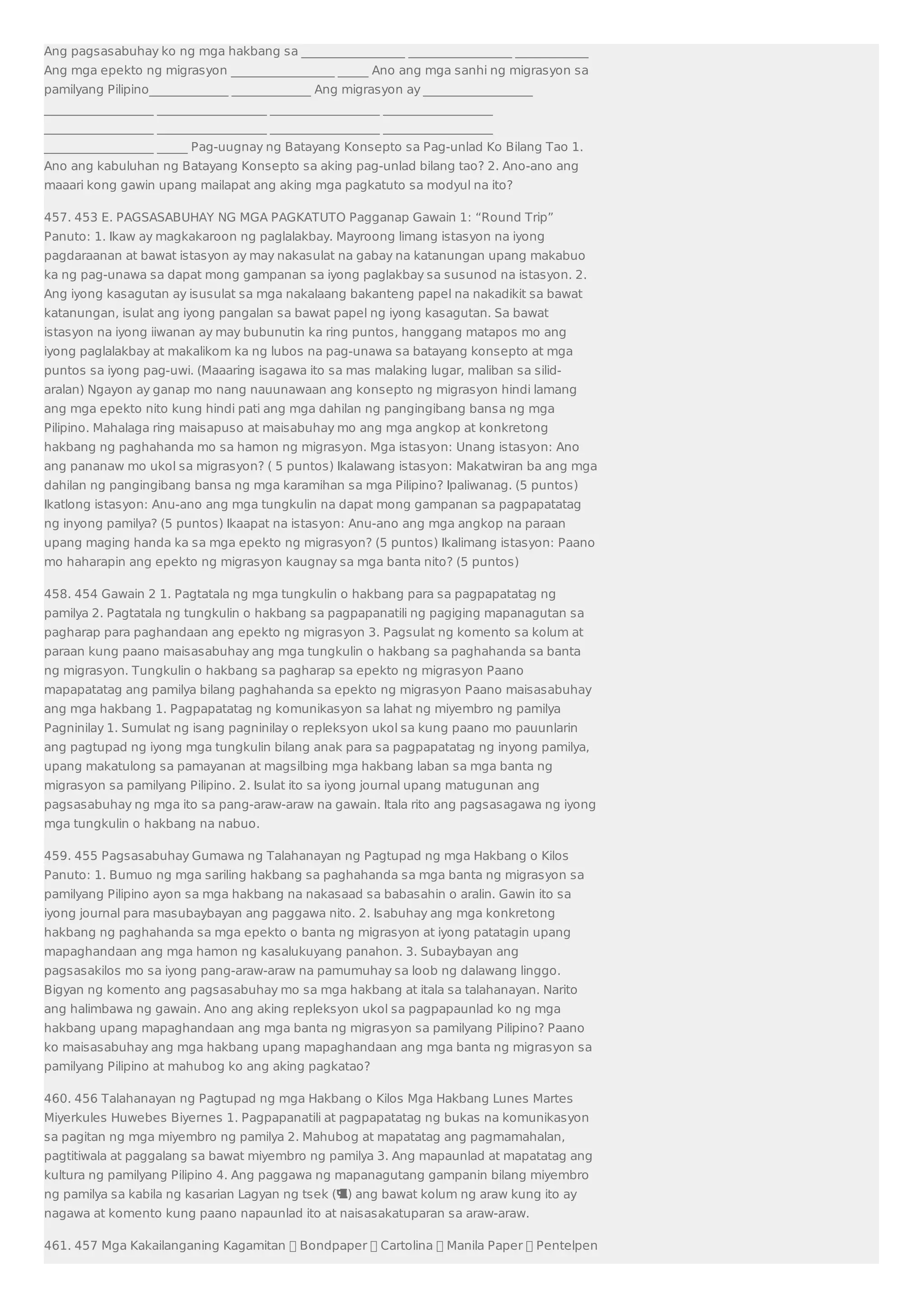 Ang pagsasabuhay ko ng mga hakbang sa _________________ _________________ ____________ 
Ang mga epekto ng migrasyon _________________ _____ Ano ang mga sanhi ng migrasyon sa 
pamilyang Pilipino_____________ _____________ Ang migrasyon ay __________________ 
__________________ __________________ __________________ __________________ 
__________________ __________________ __________________ __________________ 
__________________ _____ Pag-uugnay ng Batayang Konsepto sa Pag-unlad Ko Bilang Tao 1. 
Ano ang kabuluhan ng Batayang Konsepto sa aking pag-unlad bilang tao? 2. Ano-ano ang 
maaari kong gawin upang mailapat ang aking mga pagkatuto sa modyul na ito? 
457. 453 E. PAGSASABUHAY NG MGA PAGKATUTO Pagganap Gawain 1: “Round Trip” 
Panuto: 1. Ikaw ay magkakaroon ng paglalakbay. Mayroong limang istasyon na iyong 
pagdaraanan at bawat istasyon ay may nakasulat na gabay na katanungan upang makabuo 
ka ng pag-unawa sa dapat mong gampanan sa iyong paglakbay sa susunod na istasyon. 2. 
Ang iyong kasagutan ay isusulat sa mga nakalaang bakanteng papel na nakadikit sa bawat 
katanungan, isulat ang iyong pangalan sa bawat papel ng iyong kasagutan. Sa bawat 
istasyon na iyong iiwanan ay may bubunutin ka ring puntos, hanggang matapos mo ang 
iyong paglalakbay at makalikom ka ng lubos na pag-unawa sa batayang konsepto at mga 
puntos sa iyong pag-uwi. (Maaaring isagawa ito sa mas malaking lugar, maliban sa silid-aralan) 
Ngayon ay ganap mo nang nauunawaan ang konsepto ng migrasyon hindi lamang 
ang mga epekto nito kung hindi pati ang mga dahilan ng pangingibang bansa ng mga 
Pilipino. Mahalaga ring maisapuso at maisabuhay mo ang mga angkop at konkretong 
hakbang ng paghahanda mo sa hamon ng migrasyon. Mga istasyon: Unang istasyon: Ano 
ang pananaw mo ukol sa migrasyon? ( 5 puntos) Ikalawang istasyon: Makatwiran ba ang mga 
dahilan ng pangingibang bansa ng mga karamihan sa mga Pilipino? Ipaliwanag. (5 puntos) 
Ikatlong istasyon: Anu-ano ang mga tungkulin na dapat mong gampanan sa pagpapatatag 
ng inyong pamilya? (5 puntos) Ikaapat na istasyon: Anu-ano ang mga angkop na paraan 
upang maging handa ka sa mga epekto ng migrasyon? (5 puntos) Ikalimang istasyon: Paano 
mo haharapin ang epekto ng migrasyon kaugnay sa mga banta nito? (5 puntos) 
458. 454 Gawain 2 1. Pagtatala ng mga tungkulin o hakbang para sa pagpapatatag ng 
pamilya 2. Pagtatala ng tungkulin o hakbang sa pagpapanatili ng pagiging mapanagutan sa 
pagharap para paghandaan ang epekto ng migrasyon 3. Pagsulat ng komento sa kolum at 
paraan kung paano maisasabuhay ang mga tungkulin o hakbang sa paghahanda sa banta 
ng migrasyon. Tungkulin o hakbang sa pagharap sa epekto ng migrasyon Paano 
mapapatatag ang pamilya bilang paghahanda sa epekto ng migrasyon Paano maisasabuhay 
ang mga hakbang 1. Pagpapatatag ng komunikasyon sa lahat ng miyembro ng pamilya 
Pagninilay 1. Sumulat ng isang pagninilay o repleksyon ukol sa kung paano mo pauunlarin 
ang pagtupad ng iyong mga tungkulin bilang anak para sa pagpapatatag ng inyong pamilya, 
upang makatulong sa pamayanan at magsilbing mga hakbang laban sa mga banta ng 
migrasyon sa pamilyang Pilipino. 2. Isulat ito sa iyong journal upang matugunan ang 
pagsasabuhay ng mga ito sa pang-araw-araw na gawain. Itala rito ang pagsasagawa ng iyong 
mga tungkulin o hakbang na nabuo. 
459. 455 Pagsasabuhay Gumawa ng Talahanayan ng Pagtupad ng mga Hakbang o Kilos 
Panuto: 1. Bumuo ng mga sariling hakbang sa paghahanda sa mga banta ng migrasyon sa 
pamilyang Pilipino ayon sa mga hakbang na nakasaad sa babasahin o aralin. Gawin ito sa 
iyong journal para masubaybayan ang paggawa nito. 2. Isabuhay ang mga konkretong 
hakbang ng paghahanda sa mga epekto o banta ng migrasyon at iyong patatagin upang 
mapaghandaan ang mga hamon ng kasalukuyang panahon. 3. Subaybayan ang 
pagsasakilos mo sa iyong pang-araw-araw na pamumuhay sa loob ng dalawang linggo. 
Bigyan ng komento ang pagsasabuhay mo sa mga hakbang at itala sa talahanayan. Narito 
ang halimbawa ng gawain. Ano ang aking repleksyon ukol sa pagpapaunlad ko ng mga 
hakbang upang mapaghandaan ang mga banta ng migrasyon sa pamilyang Pilipino? Paano 
ko maisasabuhay ang mga hakbang upang mapaghandaan ang mga banta ng migrasyon sa 
pamilyang Pilipino at mahubog ko ang aking pagkatao? 
460. 456 Talahanayan ng Pagtupad ng mga Hakbang o Kilos Mga Hakbang Lunes Martes 
Miyerkules Huwebes Biyernes 1. Pagpapanatili at pagpapatatag ng bukas na komunikasyon 
sa pagitan ng mga miyembro ng pamilya 2. Mahubog at mapatatag ang pagmamahalan, 
pagtitiwala at paggalang sa bawat miyembro ng pamilya 3. Ang mapaunlad at mapatatag ang 
kultura ng pamilyang Pilipino 4. Ang paggawa ng mapanagutang gampanin bilang miyembro 
ng pamilya sa kabila ng kasarian Lagyan ng tsek () ang bawat kolum ng araw kung ito ay 
nagawa at komento kung paano napaunlad ito at naisasakatuparan sa araw-araw. 
461. 457 Mga Kakailanganing Kagamitan  Bondpaper  Cartolina  Manila Paper  Pentelpen 
 