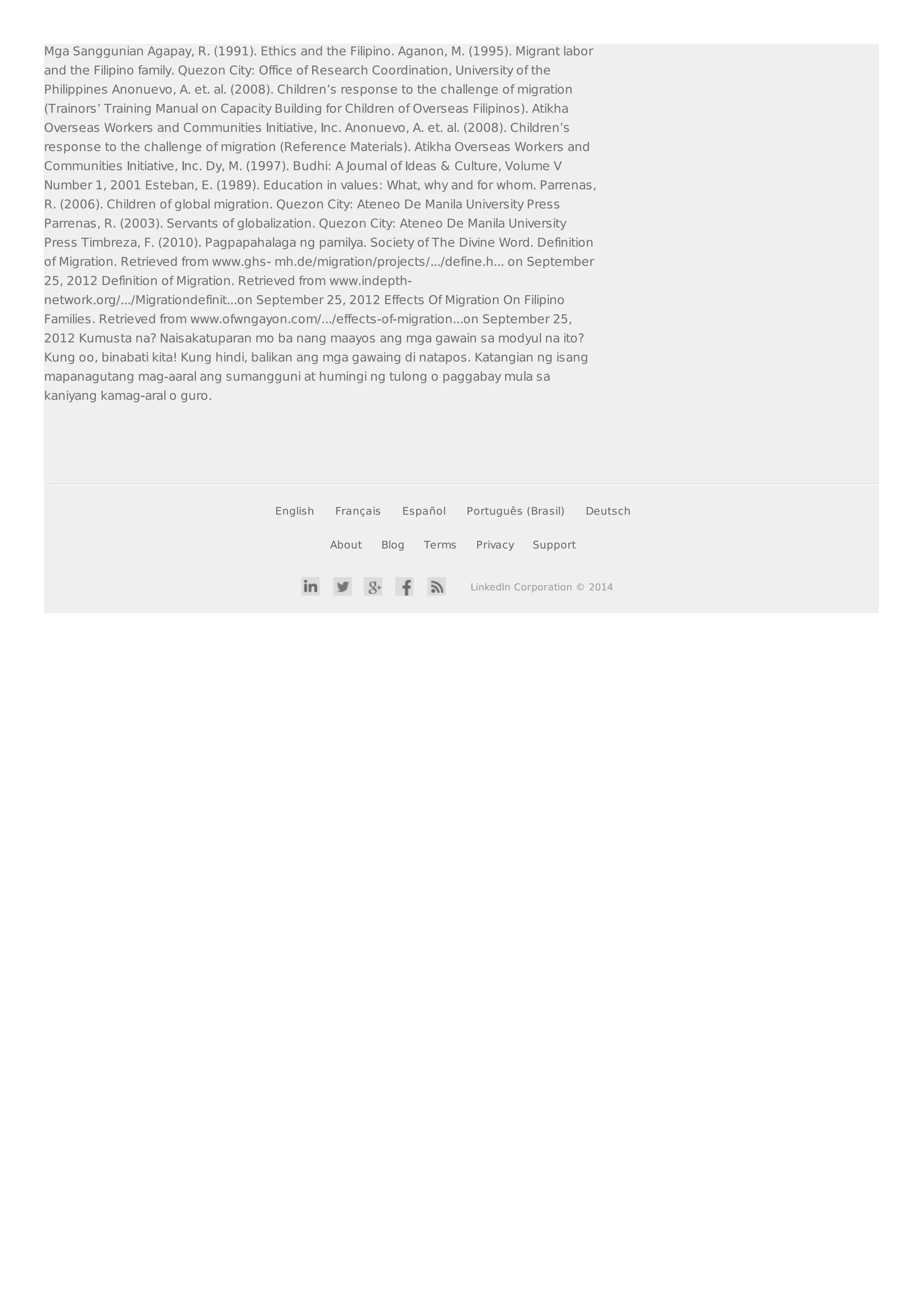 Mga Sanggunian Agapay, R. (1991). Ethics and the Filipino. Aganon, M. (1995). Migrant labor 
and the Filipino family. Quezon City: Office of Research Coordination, University of the 
Philippines Anonuevo, A. et. al. (2008). Children’s response to the challenge of migration 
(Trainors’ Training Manual on Capacity Building for Children of Overseas Filipinos). Atikha 
Overseas Workers and Communities Initiative, Inc. Anonuevo, A. et. al. (2008). Children’s 
response to the challenge of migration (Reference Materials). Atikha Overseas Workers and 
Communities Initiative, Inc. Dy, M. (1997). Budhi: A Journal of Ideas  Culture, Volume V 
Number 1, 2001 Esteban, E. (1989). Education in values: What, why and for whom. Parrenas, 
R. (2006). Children of global migration. Quezon City: Ateneo De Manila University Press 
Parrenas, R. (2003). Servants of globalization. Quezon City: Ateneo De Manila University 
Press Timbreza, F. (2010). Pagpapahalaga ng pamilya. Society of The Divine Word. Definition 
of Migration. Retrieved from www.ghs- mh.de/migration/projects/.../define.h... on September 
25, 2012 Definition of Migration. Retrieved from www.indepth-network. 
org/.../Migrationdefinit...on September 25, 2012 Effects Of Migration On Filipino 
Families. Retrieved from www.ofwngayon.com/.../effects-of-migration...on September 25, 
2012 Kumusta na? Naisakatuparan mo ba nang maayos ang mga gawain sa modyul na ito? 
Kung oo, binabati kita! Kung hindi, balikan ang mga gawaing di natapos. Katangian ng isang 
mapanagutang mag-aaral ang sumangguni at humingi ng tulong o paggabay mula sa 
kaniyang kamag-aral o guro. 
English Français Español Português (Brasil) Deutsch 
About Blog Terms Privacy Support 
LinkedIn Corporation © 2014 
