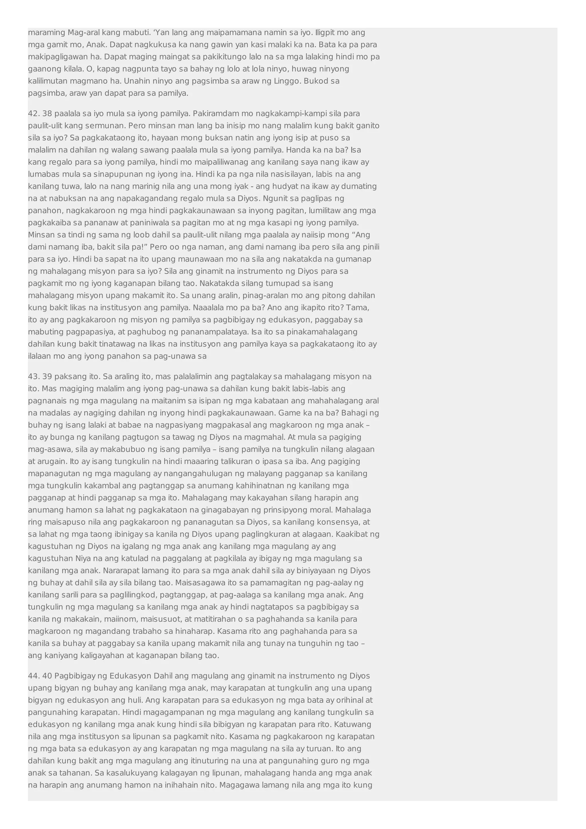 maraming Mag-aral kang mabuti. ‘Yan lang ang maipamamana namin sa iyo. Iligpit mo ang 
mga gamit mo, Anak. Dapat nagkukusa ka nang gawin yan kasi malaki ka na. Bata ka pa para 
makipagligawan ha. Dapat maging maingat sa pakikitungo lalo na sa mga lalaking hindi mo pa 
gaanong kilala. O, kapag nagpunta tayo sa bahay ng lolo at lola ninyo, huwag ninyong 
kalilimutan magmano ha. Unahin ninyo ang pagsimba sa araw ng Linggo. Bukod sa 
pagsimba, araw yan dapat para sa pamilya. 
42. 38 paalala sa iyo mula sa iyong pamilya. Pakiramdam mo nagkakampi-kampi sila para 
paulit-ulit kang sermunan. Pero minsan man lang ba inisip mo nang malalim kung bakit ganito 
sila sa iyo? Sa pagkakataong ito, hayaan mong buksan natin ang iyong isip at puso sa 
malalim na dahilan ng walang sawang paalala mula sa iyong pamilya. Handa ka na ba? Isa 
kang regalo para sa iyong pamilya, hindi mo maipaliliwanag ang kanilang saya nang ikaw ay 
lumabas mula sa sinapupunan ng iyong ina. Hindi ka pa nga nila nasisilayan, labis na ang 
kanilang tuwa, lalo na nang marinig nila ang una mong iyak - ang hudyat na ikaw ay dumating 
na at nabuksan na ang napakagandang regalo mula sa Diyos. Ngunit sa paglipas ng 
panahon, nagkakaroon ng mga hindi pagkakaunawaan sa inyong pagitan, lumilitaw ang mga 
pagkakaiba sa pananaw at paniniwala sa pagitan mo at ng mga kasapi ng iyong pamilya. 
Minsan sa tindi ng sama ng loob dahil sa paulit-ulit nilang mga paalala ay naiisip mong “Ang 
dami namang iba, bakit sila pa!” Pero oo nga naman, ang dami namang iba pero sila ang pinili 
para sa iyo. Hindi ba sapat na ito upang maunawaan mo na sila ang nakatakda na gumanap 
ng mahalagang misyon para sa iyo? Sila ang ginamit na instrumento ng Diyos para sa 
pagkamit mo ng iyong kaganapan bilang tao. Nakatakda silang tumupad sa isang 
mahalagang misyon upang makamit ito. Sa unang aralin, pinag-aralan mo ang pitong dahilan 
kung bakit likas na institusyon ang pamilya. Naaalala mo pa ba? Ano ang ikapito rito? Tama, 
ito ay ang pagkakaroon ng misyon ng pamilya sa pagbibigay ng edukasyon, paggabay sa 
mabuting pagpapasiya, at paghubog ng pananampalataya. Isa ito sa pinakamahalagang 
dahilan kung bakit tinatawag na likas na institusyon ang pamilya kaya sa pagkakataong ito ay 
ilalaan mo ang iyong panahon sa pag-unawa sa 
43. 39 paksang ito. Sa araling ito, mas palalalimin ang pagtalakay sa mahalagang misyon na 
ito. Mas magiging malalim ang iyong pag-unawa sa dahilan kung bakit labis-labis ang 
pagnanais ng mga magulang na maitanim sa isipan ng mga kabataan ang mahahalagang aral 
na madalas ay nagiging dahilan ng inyong hindi pagkakaunawaan. Game ka na ba? Bahagi ng 
buhay ng isang lalaki at babae na nagpasiyang magpakasal ang magkaroon ng mga anak – 
ito ay bunga ng kanilang pagtugon sa tawag ng Diyos na magmahal. At mula sa pagiging 
mag-asawa, sila ay makabubuo ng isang pamilya – isang pamilya na tungkulin nilang alagaan 
at arugain. Ito ay isang tungkulin na hindi maaaring talikuran o ipasa sa iba. Ang pagiging 
mapanagutan ng mga magulang ay nangangahulugan ng malayang pagganap sa kanilang 
mga tungkulin kakambal ang pagtanggap sa anumang kahihinatnan ng kanilang mga 
pagganap at hindi pagganap sa mga ito. Mahalagang may kakayahan silang harapin ang 
anumang hamon sa lahat ng pagkakataon na ginagabayan ng prinsipyong moral. Mahalaga 
ring maisapuso nila ang pagkakaroon ng pananagutan sa Diyos, sa kanilang konsensya, at 
sa lahat ng mga taong ibinigay sa kanila ng Diyos upang paglingkuran at alagaan. Kaakibat ng 
kagustuhan ng Diyos na igalang ng mga anak ang kanilang mga magulang ay ang 
kagustuhan Niya na ang katulad na paggalang at pagkilala ay ibigay ng mga magulang sa 
kanilang mga anak. Nararapat lamang ito para sa mga anak dahil sila ay biniyayaan ng Diyos 
ng buhay at dahil sila ay sila bilang tao. Maisasagawa ito sa pamamagitan ng pag-aalay ng 
kanilang sarili para sa paglilingkod, pagtanggap, at pag-aalaga sa kanilang mga anak. Ang 
tungkulin ng mga magulang sa kanilang mga anak ay hindi nagtatapos sa pagbibigay sa 
kanila ng makakain, maiinom, maisusuot, at matitirahan o sa paghahanda sa kanila para 
magkaroon ng magandang trabaho sa hinaharap. Kasama rito ang paghahanda para sa 
kanila sa buhay at paggabay sa kanila upang makamit nila ang tunay na tunguhin ng tao – 
ang kaniyang kaligayahan at kaganapan bilang tao. 
44. 40 Pagbibigay ng Edukasyon Dahil ang magulang ang ginamit na instrumento ng Diyos 
upang bigyan ng buhay ang kanilang mga anak, may karapatan at tungkulin ang una upang 
bigyan ng edukasyon ang huli. Ang karapatan para sa edukasyon ng mga bata ay orihinal at 
pangunahing karapatan. Hindi magagampanan ng mga magulang ang kanilang tungkulin sa 
edukasyon ng kanilang mga anak kung hindi sila bibigyan ng karapatan para rito. Katuwang 
nila ang mga institusyon sa lipunan sa pagkamit nito. Kasama ng pagkakaroon ng karapatan 
ng mga bata sa edukasyon ay ang karapatan ng mga magulang na sila ay turuan. Ito ang 
dahilan kung bakit ang mga magulang ang itinuturing na una at pangunahing guro ng mga 
anak sa tahanan. Sa kasalukuyang kalagayan ng lipunan, mahalagang handa ang mga anak 
na harapin ang anumang hamon na inihahain nito. Magagawa lamang nila ang mga ito kung 
 