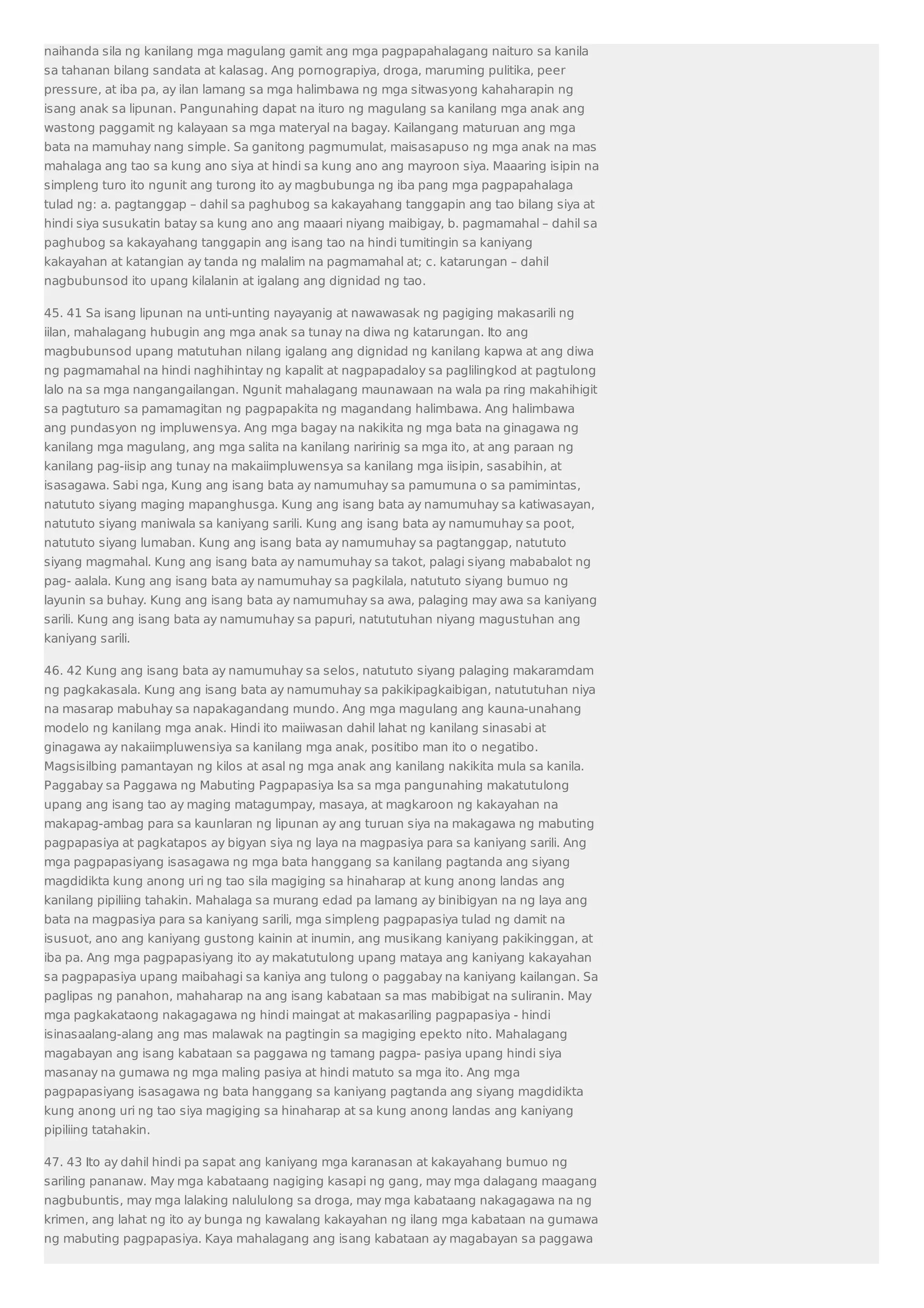 naihanda sila ng kanilang mga magulang gamit ang mga pagpapahalagang naituro sa kanila 
sa tahanan bilang sandata at kalasag. Ang pornograpiya, droga, maruming pulitika, peer 
pressure, at iba pa, ay ilan lamang sa mga halimbawa ng mga sitwasyong kahaharapin ng 
isang anak sa lipunan. Pangunahing dapat na ituro ng magulang sa kanilang mga anak ang 
wastong paggamit ng kalayaan sa mga materyal na bagay. Kailangang maturuan ang mga 
bata na mamuhay nang simple. Sa ganitong pagmumulat, maisasapuso ng mga anak na mas 
mahalaga ang tao sa kung ano siya at hindi sa kung ano ang mayroon siya. Maaaring isipin na 
simpleng turo ito ngunit ang turong ito ay magbubunga ng iba pang mga pagpapahalaga 
tulad ng: a. pagtanggap – dahil sa paghubog sa kakayahang tanggapin ang tao bilang siya at 
hindi siya susukatin batay sa kung ano ang maaari niyang maibigay, b. pagmamahal – dahil sa 
paghubog sa kakayahang tanggapin ang isang tao na hindi tumitingin sa kaniyang 
kakayahan at katangian ay tanda ng malalim na pagmamahal at; c. katarungan – dahil 
nagbubunsod ito upang kilalanin at igalang ang dignidad ng tao. 
45. 41 Sa isang lipunan na unti-unting nayayanig at nawawasak ng pagiging makasarili ng 
iilan, mahalagang hubugin ang mga anak sa tunay na diwa ng katarungan. Ito ang 
magbubunsod upang matutuhan nilang igalang ang dignidad ng kanilang kapwa at ang diwa 
ng pagmamahal na hindi naghihintay ng kapalit at nagpapadaloy sa paglilingkod at pagtulong 
lalo na sa mga nangangailangan. Ngunit mahalagang maunawaan na wala pa ring makahihigit 
sa pagtuturo sa pamamagitan ng pagpapakita ng magandang halimbawa. Ang halimbawa 
ang pundasyon ng impluwensya. Ang mga bagay na nakikita ng mga bata na ginagawa ng 
kanilang mga magulang, ang mga salita na kanilang naririnig sa mga ito, at ang paraan ng 
kanilang pag-iisip ang tunay na makaiimpluwensya sa kanilang mga iisipin, sasabihin, at 
isasagawa. Sabi nga, Kung ang isang bata ay namumuhay sa pamumuna o sa pamimintas, 
natututo siyang maging mapanghusga. Kung ang isang bata ay namumuhay sa katiwasayan, 
natututo siyang maniwala sa kaniyang sarili. Kung ang isang bata ay namumuhay sa poot, 
natututo siyang lumaban. Kung ang isang bata ay namumuhay sa pagtanggap, natututo 
siyang magmahal. Kung ang isang bata ay namumuhay sa takot, palagi siyang mababalot ng 
pag- aalala. Kung ang isang bata ay namumuhay sa pagkilala, natututo siyang bumuo ng 
layunin sa buhay. Kung ang isang bata ay namumuhay sa awa, palaging may awa sa kaniyang 
sarili. Kung ang isang bata ay namumuhay sa papuri, natututuhan niyang magustuhan ang 
kaniyang sarili. 
46. 42 Kung ang isang bata ay namumuhay sa selos, natututo siyang palaging makaramdam 
ng pagkakasala. Kung ang isang bata ay namumuhay sa pakikipagkaibigan, natututuhan niya 
na masarap mabuhay sa napakagandang mundo. Ang mga magulang ang kauna-unahang 
modelo ng kanilang mga anak. Hindi ito maiiwasan dahil lahat ng kanilang sinasabi at 
ginagawa ay nakaiimpluwensiya sa kanilang mga anak, positibo man ito o negatibo. 
Magsisilbing pamantayan ng kilos at asal ng mga anak ang kanilang nakikita mula sa kanila. 
Paggabay sa Paggawa ng Mabuting Pagpapasiya Isa sa mga pangunahing makatutulong 
upang ang isang tao ay maging matagumpay, masaya, at magkaroon ng kakayahan na 
makapag-ambag para sa kaunlaran ng lipunan ay ang turuan siya na makagawa ng mabuting 
pagpapasiya at pagkatapos ay bigyan siya ng laya na magpasiya para sa kaniyang sarili. Ang 
mga pagpapasiyang isasagawa ng mga bata hanggang sa kanilang pagtanda ang siyang 
magdidikta kung anong uri ng tao sila magiging sa hinaharap at kung anong landas ang 
kanilang pipiliing tahakin. Mahalaga sa murang edad pa lamang ay binibigyan na ng laya ang 
bata na magpasiya para sa kaniyang sarili, mga simpleng pagpapasiya tulad ng damit na 
isusuot, ano ang kaniyang gustong kainin at inumin, ang musikang kaniyang pakikinggan, at 
iba pa. Ang mga pagpapasiyang ito ay makatutulong upang mataya ang kaniyang kakayahan 
sa pagpapasiya upang maibahagi sa kaniya ang tulong o paggabay na kaniyang kailangan. Sa 
paglipas ng panahon, mahaharap na ang isang kabataan sa mas mabibigat na suliranin. May 
mga pagkakataong nakagagawa ng hindi maingat at makasariling pagpapasiya - hindi 
isinasaalang-alang ang mas malawak na pagtingin sa magiging epekto nito. Mahalagang 
magabayan ang isang kabataan sa paggawa ng tamang pagpa- pasiya upang hindi siya 
masanay na gumawa ng mga maling pasiya at hindi matuto sa mga ito. Ang mga 
pagpapasiyang isasagawa ng bata hanggang sa kaniyang pagtanda ang siyang magdidikta 
kung anong uri ng tao siya magiging sa hinaharap at sa kung anong landas ang kaniyang 
pipiliing tatahakin. 
47. 43 Ito ay dahil hindi pa sapat ang kaniyang mga karanasan at kakayahang bumuo ng 
sariling pananaw. May mga kabataang nagiging kasapi ng gang, may mga dalagang maagang 
nagbubuntis, may mga lalaking nalululong sa droga, may mga kabataang nakagagawa na ng 
krimen, ang lahat ng ito ay bunga ng kawalang kakayahan ng ilang mga kabataan na gumawa 
ng mabuting pagpapasiya. Kaya mahalagang ang isang kabataan ay magabayan sa paggawa 
 