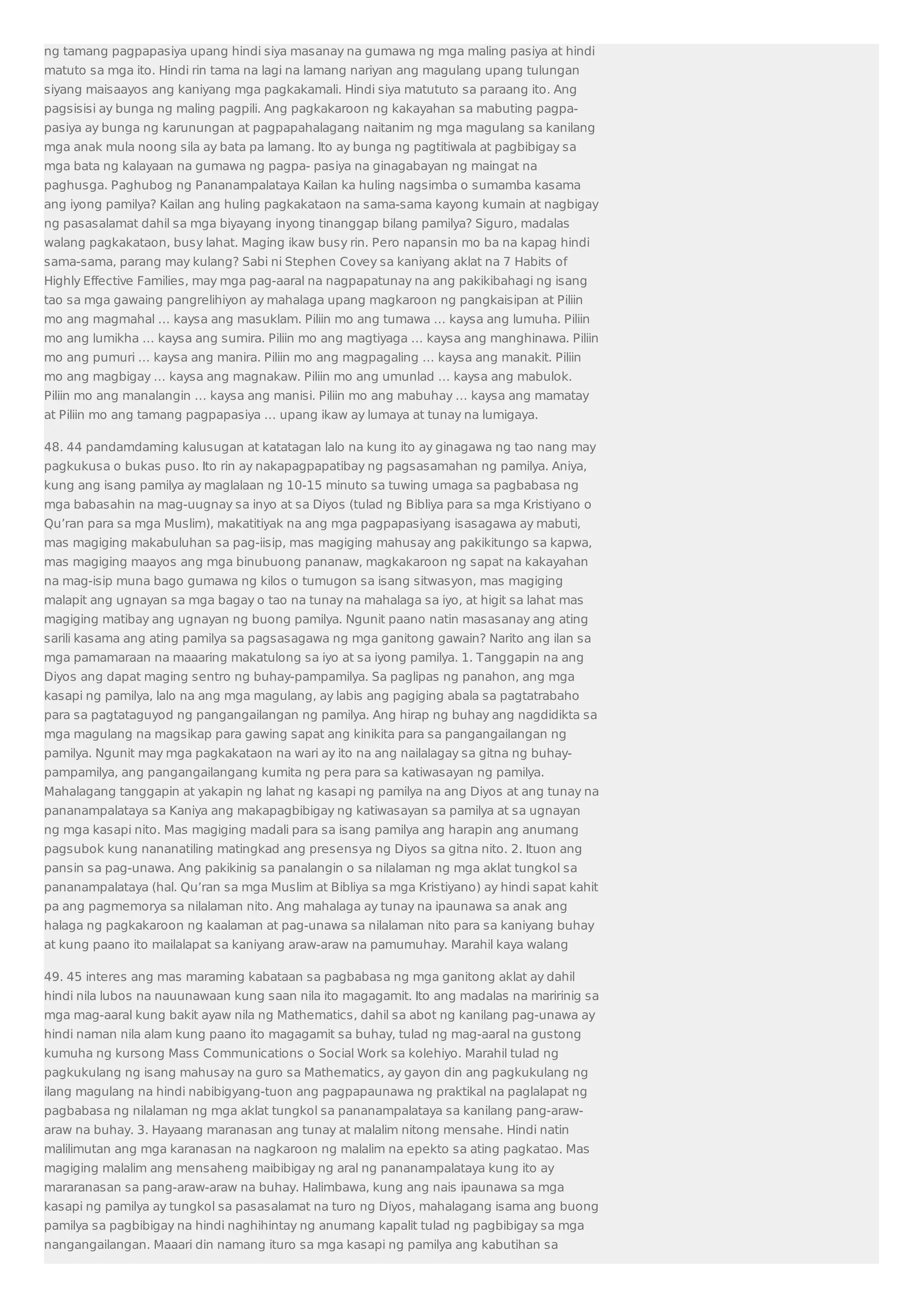ng tamang pagpapasiya upang hindi siya masanay na gumawa ng mga maling pasiya at hindi 
matuto sa mga ito. Hindi rin tama na lagi na lamang nariyan ang magulang upang tulungan 
siyang maisaayos ang kaniyang mga pagkakamali. Hindi siya matututo sa paraang ito. Ang 
pagsisisi ay bunga ng maling pagpili. Ang pagkakaroon ng kakayahan sa mabuting pagpa-pasiya 
ay bunga ng karunungan at pagpapahalagang naitanim ng mga magulang sa kanilang 
mga anak mula noong sila ay bata pa lamang. Ito ay bunga ng pagtitiwala at pagbibigay sa 
mga bata ng kalayaan na gumawa ng pagpa- pasiya na ginagabayan ng maingat na 
paghusga. Paghubog ng Pananampalataya Kailan ka huling nagsimba o sumamba kasama 
ang iyong pamilya? Kailan ang huling pagkakataon na sama-sama kayong kumain at nagbigay 
ng pasasalamat dahil sa mga biyayang inyong tinanggap bilang pamilya? Siguro, madalas 
walang pagkakataon, busy lahat. Maging ikaw busy rin. Pero napansin mo ba na kapag hindi 
sama-sama, parang may kulang? Sabi ni Stephen Covey sa kaniyang aklat na 7 Habits of 
Highly Effective Families, may mga pag-aaral na nagpapatunay na ang pakikibahagi ng isang 
tao sa mga gawaing pangrelihiyon ay mahalaga upang magkaroon ng pangkaisipan at Piliin 
mo ang magmahal … kaysa ang masuklam. Piliin mo ang tumawa … kaysa ang lumuha. Piliin 
mo ang lumikha … kaysa ang sumira. Piliin mo ang magtiyaga … kaysa ang manghinawa. Piliin 
mo ang pumuri … kaysa ang manira. Piliin mo ang magpagaling … kaysa ang manakit. Piliin 
mo ang magbigay … kaysa ang magnakaw. Piliin mo ang umunlad … kaysa ang mabulok. 
Piliin mo ang manalangin … kaysa ang manisi. Piliin mo ang mabuhay … kaysa ang mamatay 
at Piliin mo ang tamang pagpapasiya … upang ikaw ay lumaya at tunay na lumigaya. 
48. 44 pandamdaming kalusugan at katatagan lalo na kung ito ay ginagawa ng tao nang may 
pagkukusa o bukas puso. Ito rin ay nakapagpapatibay ng pagsasamahan ng pamilya. Aniya, 
kung ang isang pamilya ay maglalaan ng 10-15 minuto sa tuwing umaga sa pagbabasa ng 
mga babasahin na mag-uugnay sa inyo at sa Diyos (tulad ng Bibliya para sa mga Kristiyano o 
Qu’ran para sa mga Muslim), makatitiyak na ang mga pagpapasiyang isasagawa ay mabuti, 
mas magiging makabuluhan sa pag-iisip, mas magiging mahusay ang pakikitungo sa kapwa, 
mas magiging maayos ang mga binubuong pananaw, magkakaroon ng sapat na kakayahan 
na mag-isip muna bago gumawa ng kilos o tumugon sa isang sitwasyon, mas magiging 
malapit ang ugnayan sa mga bagay o tao na tunay na mahalaga sa iyo, at higit sa lahat mas 
magiging matibay ang ugnayan ng buong pamilya. Ngunit paano natin masasanay ang ating 
sarili kasama ang ating pamilya sa pagsasagawa ng mga ganitong gawain? Narito ang ilan sa 
mga pamamaraan na maaaring makatulong sa iyo at sa iyong pamilya. 1. Tanggapin na ang 
Diyos ang dapat maging sentro ng buhay-pampamilya. Sa paglipas ng panahon, ang mga 
kasapi ng pamilya, lalo na ang mga magulang, ay labis ang pagiging abala sa pagtatrabaho 
para sa pagtataguyod ng pangangailangan ng pamilya. Ang hirap ng buhay ang nagdidikta sa 
mga magulang na magsikap para gawing sapat ang kinikita para sa pangangailangan ng 
pamilya. Ngunit may mga pagkakataon na wari ay ito na ang nailalagay sa gitna ng buhay-pampamilya, 
ang pangangailangang kumita ng pera para sa katiwasayan ng pamilya. 
Mahalagang tanggapin at yakapin ng lahat ng kasapi ng pamilya na ang Diyos at ang tunay na 
pananampalataya sa Kaniya ang makapagbibigay ng katiwasayan sa pamilya at sa ugnayan 
ng mga kasapi nito. Mas magiging madali para sa isang pamilya ang harapin ang anumang 
pagsubok kung nananatiling matingkad ang presensya ng Diyos sa gitna nito. 2. Ituon ang 
pansin sa pag-unawa. Ang pakikinig sa panalangin o sa nilalaman ng mga aklat tungkol sa 
pananampalataya (hal. Qu’ran sa mga Muslim at Bibliya sa mga Kristiyano) ay hindi sapat kahit 
pa ang pagmemorya sa nilalaman nito. Ang mahalaga ay tunay na ipaunawa sa anak ang 
halaga ng pagkakaroon ng kaalaman at pag-unawa sa nilalaman nito para sa kaniyang buhay 
at kung paano ito mailalapat sa kaniyang araw-araw na pamumuhay. Marahil kaya walang 
49. 45 interes ang mas maraming kabataan sa pagbabasa ng mga ganitong aklat ay dahil 
hindi nila lubos na nauunawaan kung saan nila ito magagamit. Ito ang madalas na maririnig sa 
mga mag-aaral kung bakit ayaw nila ng Mathematics, dahil sa abot ng kanilang pag-unawa ay 
hindi naman nila alam kung paano ito magagamit sa buhay, tulad ng mag-aaral na gustong 
kumuha ng kursong Mass Communications o Social Work sa kolehiyo. Marahil tulad ng 
pagkukulang ng isang mahusay na guro sa Mathematics, ay gayon din ang pagkukulang ng 
ilang magulang na hindi nabibigyang-tuon ang pagpapaunawa ng praktikal na paglalapat ng 
pagbabasa ng nilalaman ng mga aklat tungkol sa pananampalataya sa kanilang pang-araw-araw 
na buhay. 3. Hayaang maranasan ang tunay at malalim nitong mensahe. Hindi natin 
malilimutan ang mga karanasan na nagkaroon ng malalim na epekto sa ating pagkatao. Mas 
magiging malalim ang mensaheng maibibigay ng aral ng pananampalataya kung ito ay 
mararanasan sa pang-araw-araw na buhay. Halimbawa, kung ang nais ipaunawa sa mga 
kasapi ng pamilya ay tungkol sa pasasalamat na turo ng Diyos, mahalagang isama ang buong 
pamilya sa pagbibigay na hindi naghihintay ng anumang kapalit tulad ng pagbibigay sa mga 
nangangailangan. Maaari din namang ituro sa mga kasapi ng pamilya ang kabutihan sa 
 