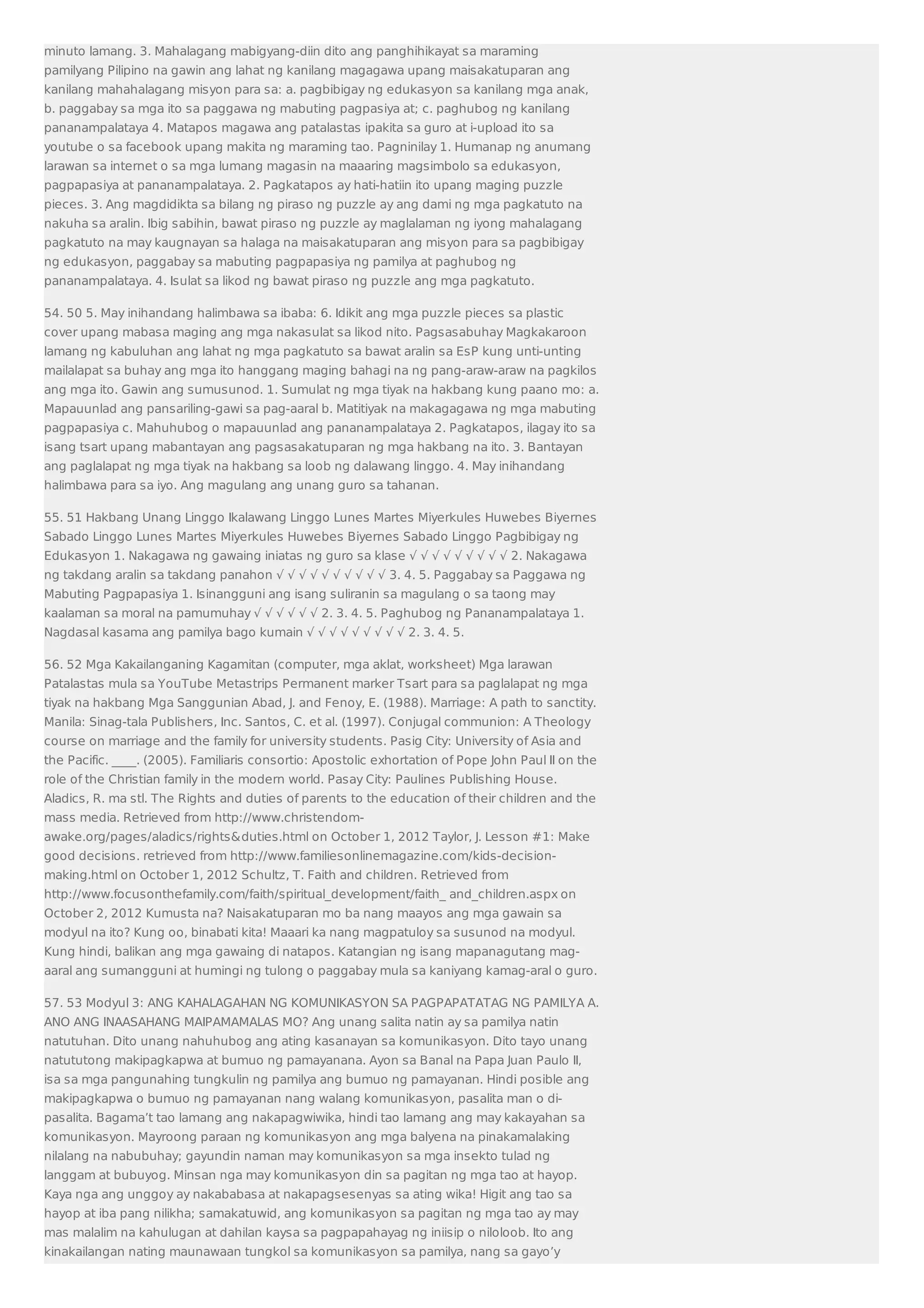 minuto lamang. 3. Mahalagang mabigyang-diin dito ang panghihikayat sa maraming 
pamilyang Pilipino na gawin ang lahat ng kanilang magagawa upang maisakatuparan ang 
kanilang mahahalagang misyon para sa: a. pagbibigay ng edukasyon sa kanilang mga anak, 
b. paggabay sa mga ito sa paggawa ng mabuting pagpasiya at; c. paghubog ng kanilang 
pananampalataya 4. Matapos magawa ang patalastas ipakita sa guro at i-upload ito sa 
youtube o sa facebook upang makita ng maraming tao. Pagninilay 1. Humanap ng anumang 
larawan sa internet o sa mga lumang magasin na maaaring magsimbolo sa edukasyon, 
pagpapasiya at pananampalataya. 2. Pagkatapos ay hati-hatiin ito upang maging puzzle 
pieces. 3. Ang magdidikta sa bilang ng piraso ng puzzle ay ang dami ng mga pagkatuto na 
nakuha sa aralin. Ibig sabihin, bawat piraso ng puzzle ay maglalaman ng iyong mahalagang 
pagkatuto na may kaugnayan sa halaga na maisakatuparan ang misyon para sa pagbibigay 
ng edukasyon, paggabay sa mabuting pagpapasiya ng pamilya at paghubog ng 
pananampalataya. 4. Isulat sa likod ng bawat piraso ng puzzle ang mga pagkatuto. 
54. 50 5. May inihandang halimbawa sa ibaba: 6. Idikit ang mga puzzle pieces sa plastic 
cover upang mabasa maging ang mga nakasulat sa likod nito. Pagsasabuhay Magkakaroon 
lamang ng kabuluhan ang lahat ng mga pagkatuto sa bawat aralin sa EsP kung unti-unting 
mailalapat sa buhay ang mga ito hanggang maging bahagi na ng pang-araw-araw na pagkilos 
ang mga ito. Gawin ang sumusunod. 1. Sumulat ng mga tiyak na hakbang kung paano mo: a. 
Mapauunlad ang pansariling-gawi sa pag-aaral b. Matitiyak na makagagawa ng mga mabuting 
pagpapasiya c. Mahuhubog o mapauunlad ang pananampalataya 2. Pagkatapos, ilagay ito sa 
isang tsart upang mabantayan ang pagsasakatuparan ng mga hakbang na ito. 3. Bantayan 
ang paglalapat ng mga tiyak na hakbang sa loob ng dalawang linggo. 4. May inihandang 
halimbawa para sa iyo. Ang magulang ang unang guro sa tahanan. 
55. 51 Hakbang Unang Linggo Ikalawang Linggo Lunes Martes Miyerkules Huwebes Biyernes 
Sabado Linggo Lunes Martes Miyerkules Huwebes Biyernes Sabado Linggo Pagbibigay ng 
Edukasyon 1. Nakagawa ng gawaing iniatas ng guro sa klase √ √ √ √ √ √ √ √ √ 2. Nakagawa 
ng takdang aralin sa takdang panahon √ √ √ √ √ √ √ √ √ √ 3. 4. 5. Paggabay sa Paggawa ng 
Mabuting Pagpapasiya 1. Isinangguni ang isang suliranin sa magulang o sa taong may 
kaalaman sa moral na pamumuhay √ √ √ √ √ √ 2. 3. 4. 5. Paghubog ng Pananampalataya 1. 
Nagdasal kasama ang pamilya bago kumain √ √ √ √ √ √ √ √ √ 2. 3. 4. 5. 
56. 52 Mga Kakailanganing Kagamitan (computer, mga aklat, worksheet) Mga larawan 
Patalastas mula sa YouTube Metastrips Permanent marker Tsart para sa paglalapat ng mga 
tiyak na hakbang Mga Sanggunian Abad, J. and Fenoy, E. (1988). Marriage: A path to sanctity. 
Manila: Sinag-tala Publishers, Inc. Santos, C. et al. (1997). Conjugal communion: A Theology 
course on marriage and the family for university students. Pasig City: University of Asia and 
the Pacific. ____. (2005). Familiaris consortio: Apostolic exhortation of Pope John Paul II on the 
role of the Christian family in the modern world. Pasay City: Paulines Publishing House. 
Aladics, R. ma stl. The Rights and duties of parents to the education of their children and the 
mass media. Retrieved from http://www.christendom-awake. 
org/pages/aladics/rights&duties.html on October 1, 2012 Taylor, J. Lesson #1: Make 
good decisions. retrieved from http://www.familiesonlinemagazine.com/kids-decision-making. 
html on October 1, 2012 Schultz, T. Faith and children. Retrieved from 
http://www.focusonthefamily.com/faith/spiritual_development/faith_ and_children.aspx on 
October 2, 2012 Kumusta na? Naisakatuparan mo ba nang maayos ang mga gawain sa 
modyul na ito? Kung oo, binabati kita! Maaari ka nang magpatuloy sa susunod na modyul. 
Kung hindi, balikan ang mga gawaing di natapos. Katangian ng isang mapanagutang mag-aaral 
ang sumangguni at humingi ng tulong o paggabay mula sa kaniyang kamag-aral o guro. 
57. 53 Modyul 3: ANG KAHALAGAHAN NG KOMUNIKASYON SA PAGPAPATATAG NG PAMILYA A. 
ANO ANG INAASAHANG MAIPAMAMALAS MO? Ang unang salita natin ay sa pamilya natin 
natutuhan. Dito unang nahuhubog ang ating kasanayan sa komunikasyon. Dito tayo unang 
natututong makipagkapwa at bumuo ng pamayanana. Ayon sa Banal na Papa Juan Paulo II, 
isa sa mga pangunahing tungkulin ng pamilya ang bumuo ng pamayanan. Hindi posible ang 
makipagkapwa o bumuo ng pamayanan nang walang komunikasyon, pasalita man o di-pasalita. 
Bagama’t tao lamang ang nakapagwiwika, hindi tao lamang ang may kakayahan sa 
komunikasyon. Mayroong paraan ng komunikasyon ang mga balyena na pinakamalaking 
nilalang na nabubuhay; gayundin naman may komunikasyon sa mga insekto tulad ng 
langgam at bubuyog. Minsan nga may komunikasyon din sa pagitan ng mga tao at hayop. 
Kaya nga ang unggoy ay nakababasa at nakapagsesenyas sa ating wika! Higit ang tao sa 
hayop at iba pang nilikha; samakatuwid, ang komunikasyon sa pagitan ng mga tao ay may 
mas malalim na kahulugan at dahilan kaysa sa pagpapahayag ng iniisip o niloloob. Ito ang 
kinakailangan nating maunawaan tungkol sa komunikasyon sa pamilya, nang sa gayo’y 
 