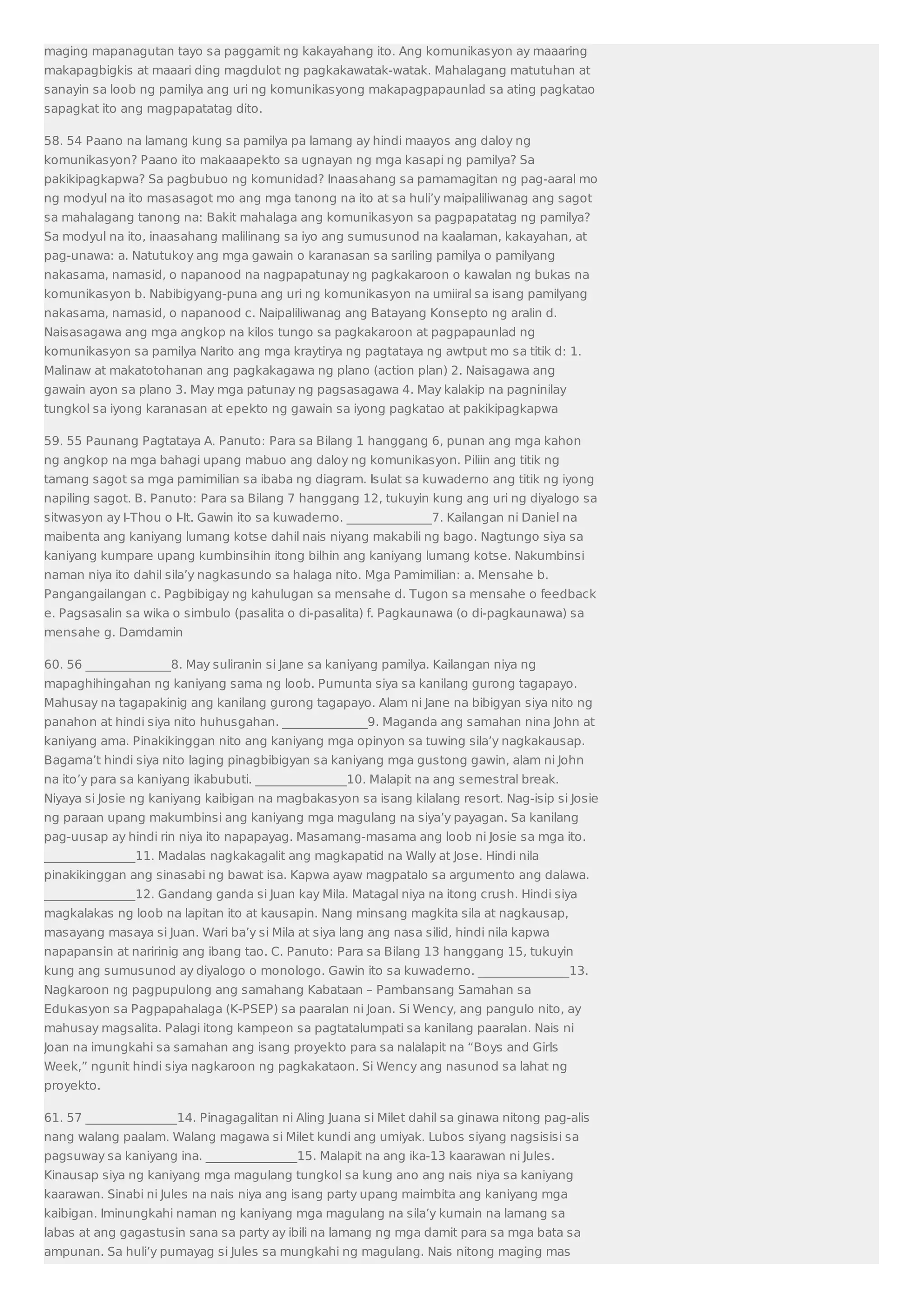 maging mapanagutan tayo sa paggamit ng kakayahang ito. Ang komunikasyon ay maaaring 
makapagbigkis at maaari ding magdulot ng pagkakawatak-watak. Mahalagang matutuhan at 
sanayin sa loob ng pamilya ang uri ng komunikasyong makapagpapaunlad sa ating pagkatao 
sapagkat ito ang magpapatatag dito. 
58. 54 Paano na lamang kung sa pamilya pa lamang ay hindi maayos ang daloy ng 
komunikasyon? Paano ito makaaapekto sa ugnayan ng mga kasapi ng pamilya? Sa 
pakikipagkapwa? Sa pagbubuo ng komunidad? Inaasahang sa pamamagitan ng pag-aaral mo 
ng modyul na ito masasagot mo ang mga tanong na ito at sa huli’y maipaliliwanag ang sagot 
sa mahalagang tanong na: Bakit mahalaga ang komunikasyon sa pagpapatatag ng pamilya? 
Sa modyul na ito, inaasahang malilinang sa iyo ang sumusunod na kaalaman, kakayahan, at 
pag-unawa: a. Natutukoy ang mga gawain o karanasan sa sariling pamilya o pamilyang 
nakasama, namasid, o napanood na nagpapatunay ng pagkakaroon o kawalan ng bukas na 
komunikasyon b. Nabibigyang-puna ang uri ng komunikasyon na umiiral sa isang pamilyang 
nakasama, namasid, o napanood c. Naipaliliwanag ang Batayang Konsepto ng aralin d. 
Naisasagawa ang mga angkop na kilos tungo sa pagkakaroon at pagpapaunlad ng 
komunikasyon sa pamilya Narito ang mga kraytirya ng pagtataya ng awtput mo sa titik d: 1. 
Malinaw at makatotohanan ang pagkakagawa ng plano (action plan) 2. Naisagawa ang 
gawain ayon sa plano 3. May mga patunay ng pagsasagawa 4. May kalakip na pagninilay 
tungkol sa iyong karanasan at epekto ng gawain sa iyong pagkatao at pakikipagkapwa 
59. 55 Paunang Pagtataya A. Panuto: Para sa Bilang 1 hanggang 6, punan ang mga kahon 
ng angkop na mga bahagi upang mabuo ang daloy ng komunikasyon. Piliin ang titik ng 
tamang sagot sa mga pamimilian sa ibaba ng diagram. Isulat sa kuwaderno ang titik ng iyong 
napiling sagot. B. Panuto: Para sa Bilang 7 hanggang 12, tukuyin kung ang uri ng diyalogo sa 
sitwasyon ay I-Thou o I-It. Gawin ito sa kuwaderno. ______________7. Kailangan ni Daniel na 
maibenta ang kaniyang lumang kotse dahil nais niyang makabili ng bago. Nagtungo siya sa 
kaniyang kumpare upang kumbinsihin itong bilhin ang kaniyang lumang kotse. Nakumbinsi 
naman niya ito dahil sila’y nagkasundo sa halaga nito. Mga Pamimilian: a. Mensahe b. 
Pangangailangan c. Pagbibigay ng kahulugan sa mensahe d. Tugon sa mensahe o feedback 
e. Pagsasalin sa wika o simbulo (pasalita o di-pasalita) f. Pagkaunawa (o di-pagkaunawa) sa 
mensahe g. Damdamin 
60. 56 ______________8. May suliranin si Jane sa kaniyang pamilya. Kailangan niya ng 
mapaghihingahan ng kaniyang sama ng loob. Pumunta siya sa kanilang gurong tagapayo. 
Mahusay na tagapakinig ang kanilang gurong tagapayo. Alam ni Jane na bibigyan siya nito ng 
panahon at hindi siya nito huhusgahan. ______________9. Maganda ang samahan nina John at 
kaniyang ama. Pinakikinggan nito ang kaniyang mga opinyon sa tuwing sila’y nagkakausap. 
Bagama’t hindi siya nito laging pinagbibigyan sa kaniyang mga gustong gawin, alam ni John 
na ito’y para sa kaniyang ikabubuti. _______________10. Malapit na ang semestral break. 
Niyaya si Josie ng kaniyang kaibigan na magbakasyon sa isang kilalang resort. Nag-isip si Josie 
ng paraan upang makumbinsi ang kaniyang mga magulang na siya’y payagan. Sa kanilang 
pag-uusap ay hindi rin niya ito napapayag. Masamang-masama ang loob ni Josie sa mga ito. 
_______________11. Madalas nagkakagalit ang magkapatid na Wally at Jose. Hindi nila 
pinakikinggan ang sinasabi ng bawat isa. Kapwa ayaw magpatalo sa argumento ang dalawa. 
_______________12. Gandang ganda si Juan kay Mila. Matagal niya na itong crush. Hindi siya 
magkalakas ng loob na lapitan ito at kausapin. Nang minsang magkita sila at nagkausap, 
masayang masaya si Juan. Wari ba’y si Mila at siya lang ang nasa silid, hindi nila kapwa 
napapansin at naririnig ang ibang tao. C. Panuto: Para sa Bilang 13 hanggang 15, tukuyin 
kung ang sumusunod ay diyalogo o monologo. Gawin ito sa kuwaderno. _______________13. 
Nagkaroon ng pagpupulong ang samahang Kabataan – Pambansang Samahan sa 
Edukasyon sa Pagpapahalaga (K-PSEP) sa paaralan ni Joan. Si Wency, ang pangulo nito, ay 
mahusay magsalita. Palagi itong kampeon sa pagtatalumpati sa kanilang paaralan. Nais ni 
Joan na imungkahi sa samahan ang isang proyekto para sa nalalapit na “Boys and Girls 
Week,” ngunit hindi siya nagkaroon ng pagkakataon. Si Wency ang nasunod sa lahat ng 
proyekto. 
61. 57 _______________14. Pinagagalitan ni Aling Juana si Milet dahil sa ginawa nitong pag-alis 
nang walang paalam. Walang magawa si Milet kundi ang umiyak. Lubos siyang nagsisisi sa 
pagsuway sa kaniyang ina. _______________15. Malapit na ang ika-13 kaarawan ni Jules. 
Kinausap siya ng kaniyang mga magulang tungkol sa kung ano ang nais niya sa kaniyang 
kaarawan. Sinabi ni Jules na nais niya ang isang party upang maimbita ang kaniyang mga 
kaibigan. Iminungkahi naman ng kaniyang mga magulang na sila’y kumain na lamang sa 
labas at ang gagastusin sana sa party ay ibili na lamang ng mga damit para sa mga bata sa 
ampunan. Sa huli’y pumayag si Jules sa mungkahi ng magulang. Nais nitong maging mas 
 