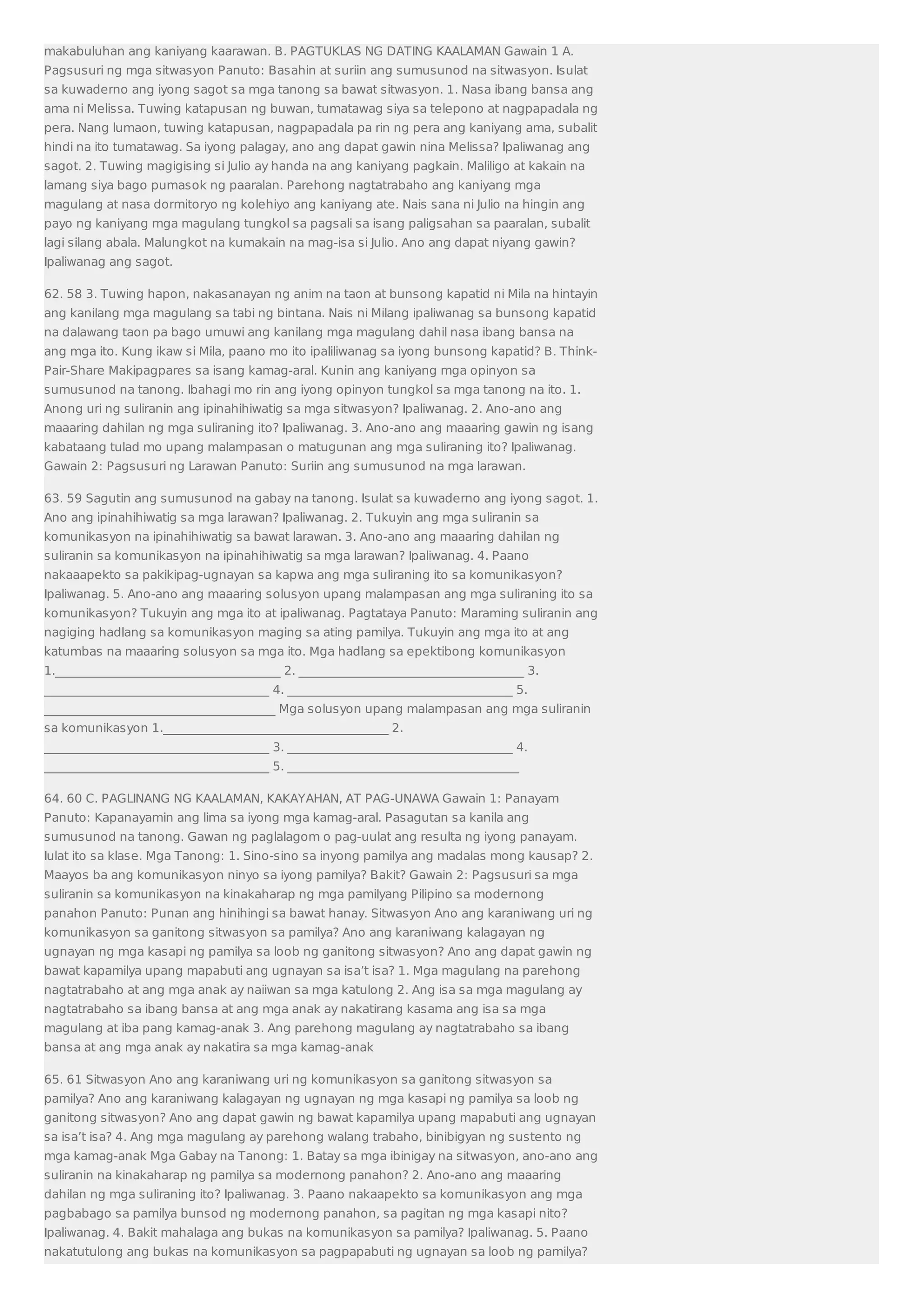 makabuluhan ang kaniyang kaarawan. B. PAGTUKLAS NG DATING KAALAMAN Gawain 1 A. 
Pagsusuri ng mga sitwasyon Panuto: Basahin at suriin ang sumusunod na sitwasyon. Isulat 
sa kuwaderno ang iyong sagot sa mga tanong sa bawat sitwasyon. 1. Nasa ibang bansa ang 
ama ni Melissa. Tuwing katapusan ng buwan, tumatawag siya sa telepono at nagpapadala ng 
pera. Nang lumaon, tuwing katapusan, nagpapadala pa rin ng pera ang kaniyang ama, subalit 
hindi na ito tumatawag. Sa iyong palagay, ano ang dapat gawin nina Melissa? Ipaliwanag ang 
sagot. 2. Tuwing magigising si Julio ay handa na ang kaniyang pagkain. Maliligo at kakain na 
lamang siya bago pumasok ng paaralan. Parehong nagtatrabaho ang kaniyang mga 
magulang at nasa dormitoryo ng kolehiyo ang kaniyang ate. Nais sana ni Julio na hingin ang 
payo ng kaniyang mga magulang tungkol sa pagsali sa isang paligsahan sa paaralan, subalit 
lagi silang abala. Malungkot na kumakain na mag-isa si Julio. Ano ang dapat niyang gawin? 
Ipaliwanag ang sagot. 
62. 58 3. Tuwing hapon, nakasanayan ng anim na taon at bunsong kapatid ni Mila na hintayin 
ang kanilang mga magulang sa tabi ng bintana. Nais ni Milang ipaliwanag sa bunsong kapatid 
na dalawang taon pa bago umuwi ang kanilang mga magulang dahil nasa ibang bansa na 
ang mga ito. Kung ikaw si Mila, paano mo ito ipaliliwanag sa iyong bunsong kapatid? B. Think- 
Pair-Share Makipagpares sa isang kamag-aral. Kunin ang kaniyang mga opinyon sa 
sumusunod na tanong. Ibahagi mo rin ang iyong opinyon tungkol sa mga tanong na ito. 1. 
Anong uri ng suliranin ang ipinahihiwatig sa mga sitwasyon? Ipaliwanag. 2. Ano-ano ang 
maaaring dahilan ng mga suliraning ito? Ipaliwanag. 3. Ano-ano ang maaaring gawin ng isang 
kabataang tulad mo upang malampasan o matugunan ang mga suliraning ito? Ipaliwanag. 
Gawain 2: Pagsusuri ng Larawan Panuto: Suriin ang sumusunod na mga larawan. 
63. 59 Sagutin ang sumusunod na gabay na tanong. Isulat sa kuwaderno ang iyong sagot. 1. 
Ano ang ipinahihiwatig sa mga larawan? Ipaliwanag. 2. Tukuyin ang mga suliranin sa 
komunikasyon na ipinahihiwatig sa bawat larawan. 3. Ano-ano ang maaaring dahilan ng 
suliranin sa komunikasyon na ipinahihiwatig sa mga larawan? Ipaliwanag. 4. Paano 
nakaaapekto sa pakikipag-ugnayan sa kapwa ang mga suliraning ito sa komunikasyon? 
Ipaliwanag. 5. Ano-ano ang maaaring solusyon upang malampasan ang mga suliraning ito sa 
komunikasyon? Tukuyin ang mga ito at ipaliwanag. Pagtataya Panuto: Maraming suliranin ang 
nagiging hadlang sa komunikasyon maging sa ating pamilya. Tukuyin ang mga ito at ang 
katumbas na maaaring solusyon sa mga ito. Mga hadlang sa epektibong komunikasyon 
1._____________________________________ 2. _____________________________________ 3. 
_____________________________________ 4. _____________________________________ 5. 
______________________________________ Mga solusyon upang malampasan ang mga suliranin 
sa komunikasyon 1._____________________________________ 2. 
_____________________________________ 3. _____________________________________ 4. 
_____________________________________ 5. ______________________________________ 
64. 60 C. PAGLINANG NG KAALAMAN, KAKAYAHAN, AT PAG-UNAWA Gawain 1: Panayam 
Panuto: Kapanayamin ang lima sa iyong mga kamag-aral. Pasagutan sa kanila ang 
sumusunod na tanong. Gawan ng paglalagom o pag-uulat ang resulta ng iyong panayam. 
Iulat ito sa klase. Mga Tanong: 1. Sino-sino sa inyong pamilya ang madalas mong kausap? 2. 
Maayos ba ang komunikasyon ninyo sa iyong pamilya? Bakit? Gawain 2: Pagsusuri sa mga 
suliranin sa komunikasyon na kinakaharap ng mga pamilyang Pilipino sa modernong 
panahon Panuto: Punan ang hinihingi sa bawat hanay. Sitwasyon Ano ang karaniwang uri ng 
komunikasyon sa ganitong sitwasyon sa pamilya? Ano ang karaniwang kalagayan ng 
ugnayan ng mga kasapi ng pamilya sa loob ng ganitong sitwasyon? Ano ang dapat gawin ng 
bawat kapamilya upang mapabuti ang ugnayan sa isa’t isa? 1. Mga magulang na parehong 
nagtatrabaho at ang mga anak ay naiiwan sa mga katulong 2. Ang isa sa mga magulang ay 
nagtatrabaho sa ibang bansa at ang mga anak ay nakatirang kasama ang isa sa mga 
magulang at iba pang kamag-anak 3. Ang parehong magulang ay nagtatrabaho sa ibang 
bansa at ang mga anak ay nakatira sa mga kamag-anak 
65. 61 Sitwasyon Ano ang karaniwang uri ng komunikasyon sa ganitong sitwasyon sa 
pamilya? Ano ang karaniwang kalagayan ng ugnayan ng mga kasapi ng pamilya sa loob ng 
ganitong sitwasyon? Ano ang dapat gawin ng bawat kapamilya upang mapabuti ang ugnayan 
sa isa’t isa? 4. Ang mga magulang ay parehong walang trabaho, binibigyan ng sustento ng 
mga kamag-anak Mga Gabay na Tanong: 1. Batay sa mga ibinigay na sitwasyon, ano-ano ang 
suliranin na kinakaharap ng pamilya sa modernong panahon? 2. Ano-ano ang maaaring 
dahilan ng mga suliraning ito? Ipaliwanag. 3. Paano nakaapekto sa komunikasyon ang mga 
pagbabago sa pamilya bunsod ng modernong panahon, sa pagitan ng mga kasapi nito? 
Ipaliwanag. 4. Bakit mahalaga ang bukas na komunikasyon sa pamilya? Ipaliwanag. 5. Paano 
nakatutulong ang bukas na komunikasyon sa pagpapabuti ng ugnayan sa loob ng pamilya? 
 