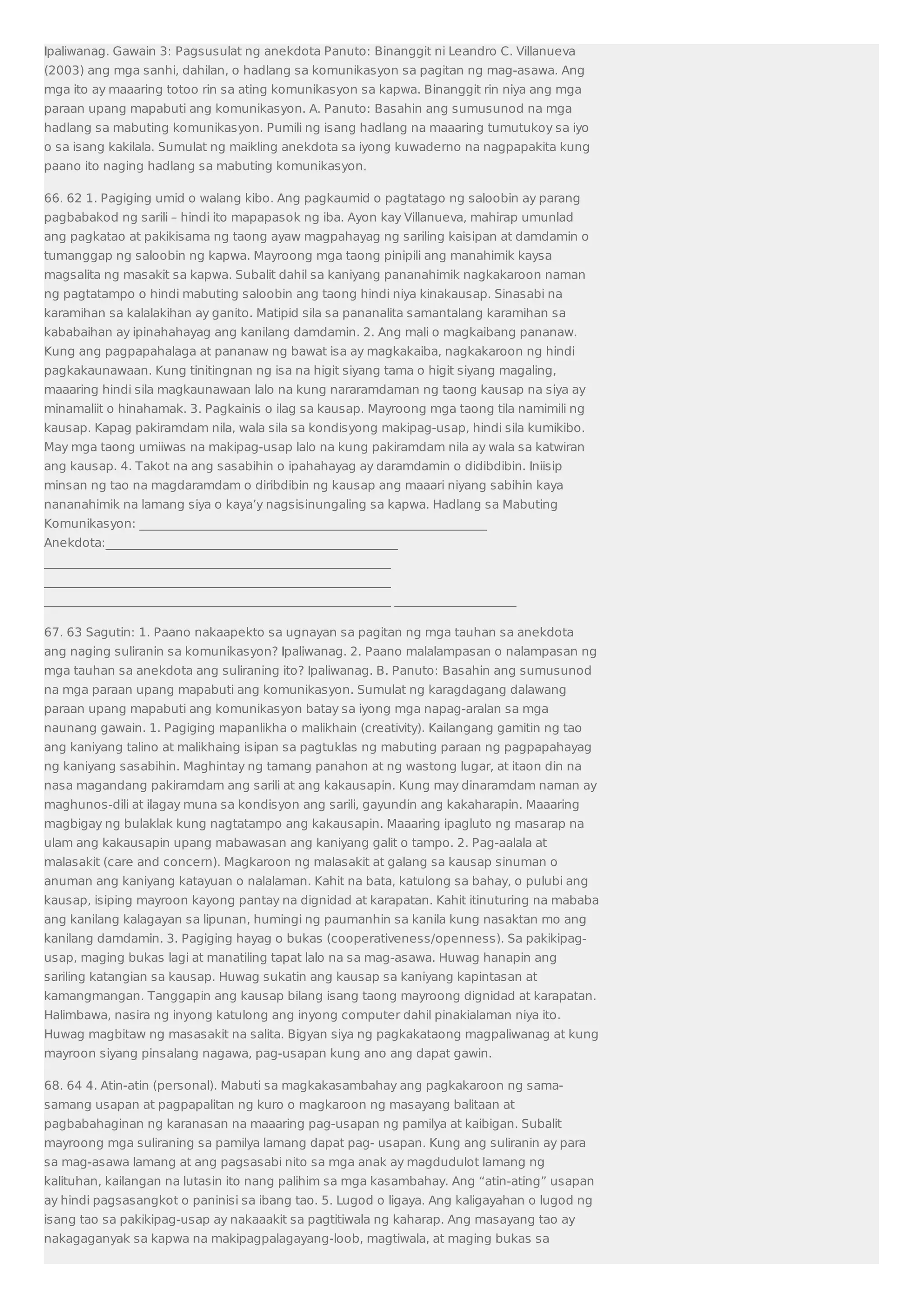 Ipaliwanag. Gawain 3: Pagsusulat ng anekdota Panuto: Binanggit ni Leandro C. Villanueva 
(2003) ang mga sanhi, dahilan, o hadlang sa komunikasyon sa pagitan ng mag-asawa. Ang 
mga ito ay maaaring totoo rin sa ating komunikasyon sa kapwa. Binanggit rin niya ang mga 
paraan upang mapabuti ang komunikasyon. A. Panuto: Basahin ang sumusunod na mga 
hadlang sa mabuting komunikasyon. Pumili ng isang hadlang na maaaring tumutukoy sa iyo 
o sa isang kakilala. Sumulat ng maikling anekdota sa iyong kuwaderno na nagpapakita kung 
paano ito naging hadlang sa mabuting komunikasyon. 
66. 62 1. Pagiging umid o walang kibo. Ang pagkaumid o pagtatago ng saloobin ay parang 
pagbabakod ng sarili – hindi ito mapapasok ng iba. Ayon kay Villanueva, mahirap umunlad 
ang pagkatao at pakikisama ng taong ayaw magpahayag ng sariling kaisipan at damdamin o 
tumanggap ng saloobin ng kapwa. Mayroong mga taong pinipili ang manahimik kaysa 
magsalita ng masakit sa kapwa. Subalit dahil sa kaniyang pananahimik nagkakaroon naman 
ng pagtatampo o hindi mabuting saloobin ang taong hindi niya kinakausap. Sinasabi na 
karamihan sa kalalakihan ay ganito. Matipid sila sa pananalita samantalang karamihan sa 
kababaihan ay ipinahahayag ang kanilang damdamin. 2. Ang mali o magkaibang pananaw. 
Kung ang pagpapahalaga at pananaw ng bawat isa ay magkakaiba, nagkakaroon ng hindi 
pagkakaunawaan. Kung tinitingnan ng isa na higit siyang tama o higit siyang magaling, 
maaaring hindi sila magkaunawaan lalo na kung nararamdaman ng taong kausap na siya ay 
minamaliit o hinahamak. 3. Pagkainis o ilag sa kausap. Mayroong mga taong tila namimili ng 
kausap. Kapag pakiramdam nila, wala sila sa kondisyong makipag-usap, hindi sila kumikibo. 
May mga taong umiiwas na makipag-usap lalo na kung pakiramdam nila ay wala sa katwiran 
ang kausap. 4. Takot na ang sasabihin o ipahahayag ay daramdamin o didibdibin. Iniisip 
minsan ng tao na magdaramdam o diribdibin ng kausap ang maaari niyang sabihin kaya 
nananahimik na lamang siya o kaya’y nagsisinungaling sa kapwa. Hadlang sa Mabuting 
Komunikasyon: _________________________________________________________ 
Anekdota:________________________________________________ 
_________________________________________________________ 
_________________________________________________________ 
_________________________________________________________ ____________________ 
67. 63 Sagutin: 1. Paano nakaapekto sa ugnayan sa pagitan ng mga tauhan sa anekdota 
ang naging suliranin sa komunikasyon? Ipaliwanag. 2. Paano malalampasan o nalampasan ng 
mga tauhan sa anekdota ang suliraning ito? Ipaliwanag. B. Panuto: Basahin ang sumusunod 
na mga paraan upang mapabuti ang komunikasyon. Sumulat ng karagdagang dalawang 
paraan upang mapabuti ang komunikasyon batay sa iyong mga napag-aralan sa mga 
naunang gawain. 1. Pagiging mapanlikha o malikhain (creativity). Kailangang gamitin ng tao 
ang kaniyang talino at malikhaing isipan sa pagtuklas ng mabuting paraan ng pagpapahayag 
ng kaniyang sasabihin. Maghintay ng tamang panahon at ng wastong lugar, at itaon din na 
nasa magandang pakiramdam ang sarili at ang kakausapin. Kung may dinaramdam naman ay 
maghunos-dili at ilagay muna sa kondisyon ang sarili, gayundin ang kakaharapin. Maaaring 
magbigay ng bulaklak kung nagtatampo ang kakausapin. Maaaring ipagluto ng masarap na 
ulam ang kakausapin upang mabawasan ang kaniyang galit o tampo. 2. Pag-aalala at 
malasakit (care and concern). Magkaroon ng malasakit at galang sa kausap sinuman o 
anuman ang kaniyang katayuan o nalalaman. Kahit na bata, katulong sa bahay, o pulubi ang 
kausap, isiping mayroon kayong pantay na dignidad at karapatan. Kahit itinuturing na mababa 
ang kanilang kalagayan sa lipunan, humingi ng paumanhin sa kanila kung nasaktan mo ang 
kanilang damdamin. 3. Pagiging hayag o bukas (cooperativeness/openness). Sa pakikipag-usap, 
maging bukas lagi at manatiling tapat lalo na sa mag-asawa. Huwag hanapin ang 
sariling katangian sa kausap. Huwag sukatin ang kausap sa kaniyang kapintasan at 
kamangmangan. Tanggapin ang kausap bilang isang taong mayroong dignidad at karapatan. 
Halimbawa, nasira ng inyong katulong ang inyong computer dahil pinakialaman niya ito. 
Huwag magbitaw ng masasakit na salita. Bigyan siya ng pagkakataong magpaliwanag at kung 
mayroon siyang pinsalang nagawa, pag-usapan kung ano ang dapat gawin. 
68. 64 4. Atin-atin (personal). Mabuti sa magkakasambahay ang pagkakaroon ng sama-samang 
usapan at pagpapalitan ng kuro o magkaroon ng masayang balitaan at 
pagbabahaginan ng karanasan na maaaring pag-usapan ng pamilya at kaibigan. Subalit 
mayroong mga suliraning sa pamilya lamang dapat pag- usapan. Kung ang suliranin ay para 
sa mag-asawa lamang at ang pagsasabi nito sa mga anak ay magdudulot lamang ng 
kalituhan, kailangan na lutasin ito nang palihim sa mga kasambahay. Ang “atin-ating” usapan 
ay hindi pagsasangkot o paninisi sa ibang tao. 5. Lugod o ligaya. Ang kaligayahan o lugod ng 
isang tao sa pakikipag-usap ay nakaaakit sa pagtitiwala ng kaharap. Ang masayang tao ay 
nakagaganyak sa kapwa na makipagpalagayang-loob, magtiwala, at maging bukas sa 
 