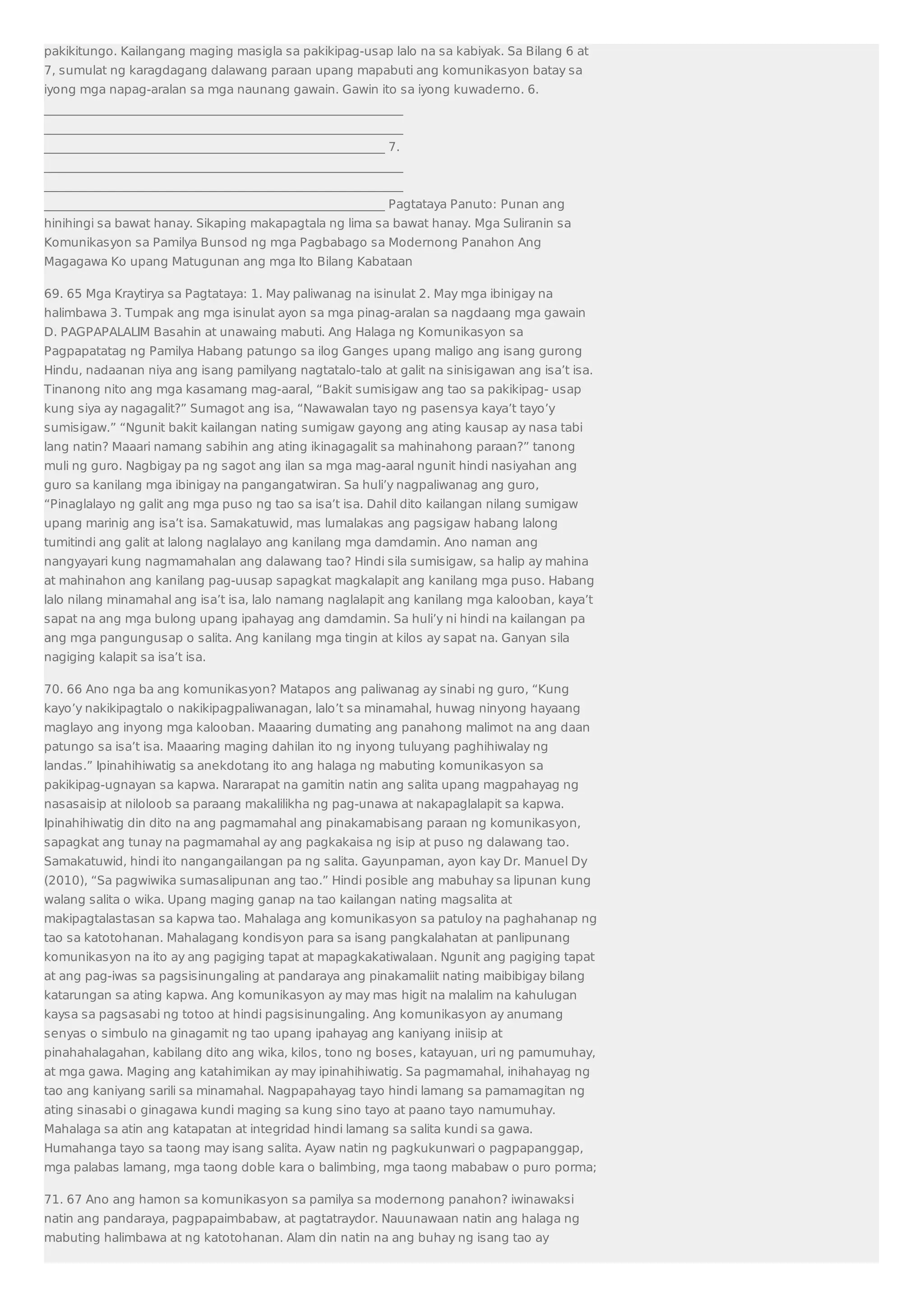 pakikitungo. Kailangang maging masigla sa pakikipag-usap lalo na sa kabiyak. Sa Bilang 6 at 
7, sumulat ng karagdagang dalawang paraan upang mapabuti ang komunikasyon batay sa 
iyong mga napag-aralan sa mga naunang gawain. Gawin ito sa iyong kuwaderno. 6. 
___________________________________________________________ 
___________________________________________________________ 
________________________________________________________ 7. 
___________________________________________________________ 
___________________________________________________________ 
________________________________________________________ Pagtataya Panuto: Punan ang 
hinihingi sa bawat hanay. Sikaping makapagtala ng lima sa bawat hanay. Mga Suliranin sa 
Komunikasyon sa Pamilya Bunsod ng mga Pagbabago sa Modernong Panahon Ang 
Magagawa Ko upang Matugunan ang mga Ito Bilang Kabataan 
69. 65 Mga Kraytirya sa Pagtataya: 1. May paliwanag na isinulat 2. May mga ibinigay na 
halimbawa 3. Tumpak ang mga isinulat ayon sa mga pinag-aralan sa nagdaang mga gawain 
D. PAGPAPALALIM Basahin at unawaing mabuti. Ang Halaga ng Komunikasyon sa 
Pagpapatatag ng Pamilya Habang patungo sa ilog Ganges upang maligo ang isang gurong 
Hindu, nadaanan niya ang isang pamilyang nagtatalo-talo at galit na sinisigawan ang isa’t isa. 
Tinanong nito ang mga kasamang mag-aaral, “Bakit sumisigaw ang tao sa pakikipag- usap 
kung siya ay nagagalit?” Sumagot ang isa, “Nawawalan tayo ng pasensya kaya’t tayo’y 
sumisigaw.” “Ngunit bakit kailangan nating sumigaw gayong ang ating kausap ay nasa tabi 
lang natin? Maaari namang sabihin ang ating ikinagagalit sa mahinahong paraan?” tanong 
muli ng guro. Nagbigay pa ng sagot ang ilan sa mga mag-aaral ngunit hindi nasiyahan ang 
guro sa kanilang mga ibinigay na pangangatwiran. Sa huli’y nagpaliwanag ang guro, 
“Pinaglalayo ng galit ang mga puso ng tao sa isa’t isa. Dahil dito kailangan nilang sumigaw 
upang marinig ang isa’t isa. Samakatuwid, mas lumalakas ang pagsigaw habang lalong 
tumitindi ang galit at lalong naglalayo ang kanilang mga damdamin. Ano naman ang 
nangyayari kung nagmamahalan ang dalawang tao? Hindi sila sumisigaw, sa halip ay mahina 
at mahinahon ang kanilang pag-uusap sapagkat magkalapit ang kanilang mga puso. Habang 
lalo nilang minamahal ang isa’t isa, lalo namang naglalapit ang kanilang mga kalooban, kaya’t 
sapat na ang mga bulong upang ipahayag ang damdamin. Sa huli’y ni hindi na kailangan pa 
ang mga pangungusap o salita. Ang kanilang mga tingin at kilos ay sapat na. Ganyan sila 
nagiging kalapit sa isa’t isa. 
70. 66 Ano nga ba ang komunikasyon? Matapos ang paliwanag ay sinabi ng guro, “Kung 
kayo’y nakikipagtalo o nakikipagpaliwanagan, lalo’t sa minamahal, huwag ninyong hayaang 
maglayo ang inyong mga kalooban. Maaaring dumating ang panahong malimot na ang daan 
patungo sa isa’t isa. Maaaring maging dahilan ito ng inyong tuluyang paghihiwalay ng 
landas.” Ipinahihiwatig sa anekdotang ito ang halaga ng mabuting komunikasyon sa 
pakikipag-ugnayan sa kapwa. Nararapat na gamitin natin ang salita upang magpahayag ng 
nasasaisip at niloloob sa paraang makalilikha ng pag-unawa at nakapaglalapit sa kapwa. 
Ipinahihiwatig din dito na ang pagmamahal ang pinakamabisang paraan ng komunikasyon, 
sapagkat ang tunay na pagmamahal ay ang pagkakaisa ng isip at puso ng dalawang tao. 
Samakatuwid, hindi ito nangangailangan pa ng salita. Gayunpaman, ayon kay Dr. Manuel Dy 
(2010), “Sa pagwiwika sumasalipunan ang tao.” Hindi posible ang mabuhay sa lipunan kung 
walang salita o wika. Upang maging ganap na tao kailangan nating magsalita at 
makipagtalastasan sa kapwa tao. Mahalaga ang komunikasyon sa patuloy na paghahanap ng 
tao sa katotohanan. Mahalagang kondisyon para sa isang pangkalahatan at panlipunang 
komunikasyon na ito ay ang pagiging tapat at mapagkakatiwalaan. Ngunit ang pagiging tapat 
at ang pag-iwas sa pagsisinungaling at pandaraya ang pinakamaliit nating maibibigay bilang 
katarungan sa ating kapwa. Ang komunikasyon ay may mas higit na malalim na kahulugan 
kaysa sa pagsasabi ng totoo at hindi pagsisinungaling. Ang komunikasyon ay anumang 
senyas o simbulo na ginagamit ng tao upang ipahayag ang kaniyang iniisip at 
pinahahalagahan, kabilang dito ang wika, kilos, tono ng boses, katayuan, uri ng pamumuhay, 
at mga gawa. Maging ang katahimikan ay may ipinahihiwatig. Sa pagmamahal, inihahayag ng 
tao ang kaniyang sarili sa minamahal. Nagpapahayag tayo hindi lamang sa pamamagitan ng 
ating sinasabi o ginagawa kundi maging sa kung sino tayo at paano tayo namumuhay. 
Mahalaga sa atin ang katapatan at integridad hindi lamang sa salita kundi sa gawa. 
Humahanga tayo sa taong may isang salita. Ayaw natin ng pagkukunwari o pagpapanggap, 
mga palabas lamang, mga taong doble kara o balimbing, mga taong mababaw o puro porma; 
71. 67 Ano ang hamon sa komunikasyon sa pamilya sa modernong panahon? iwinawaksi 
natin ang pandaraya, pagpapaimbabaw, at pagtatraydor. Nauunawaan natin ang halaga ng 
mabuting halimbawa at ng katotohanan. Alam din natin na ang buhay ng isang tao ay 
 