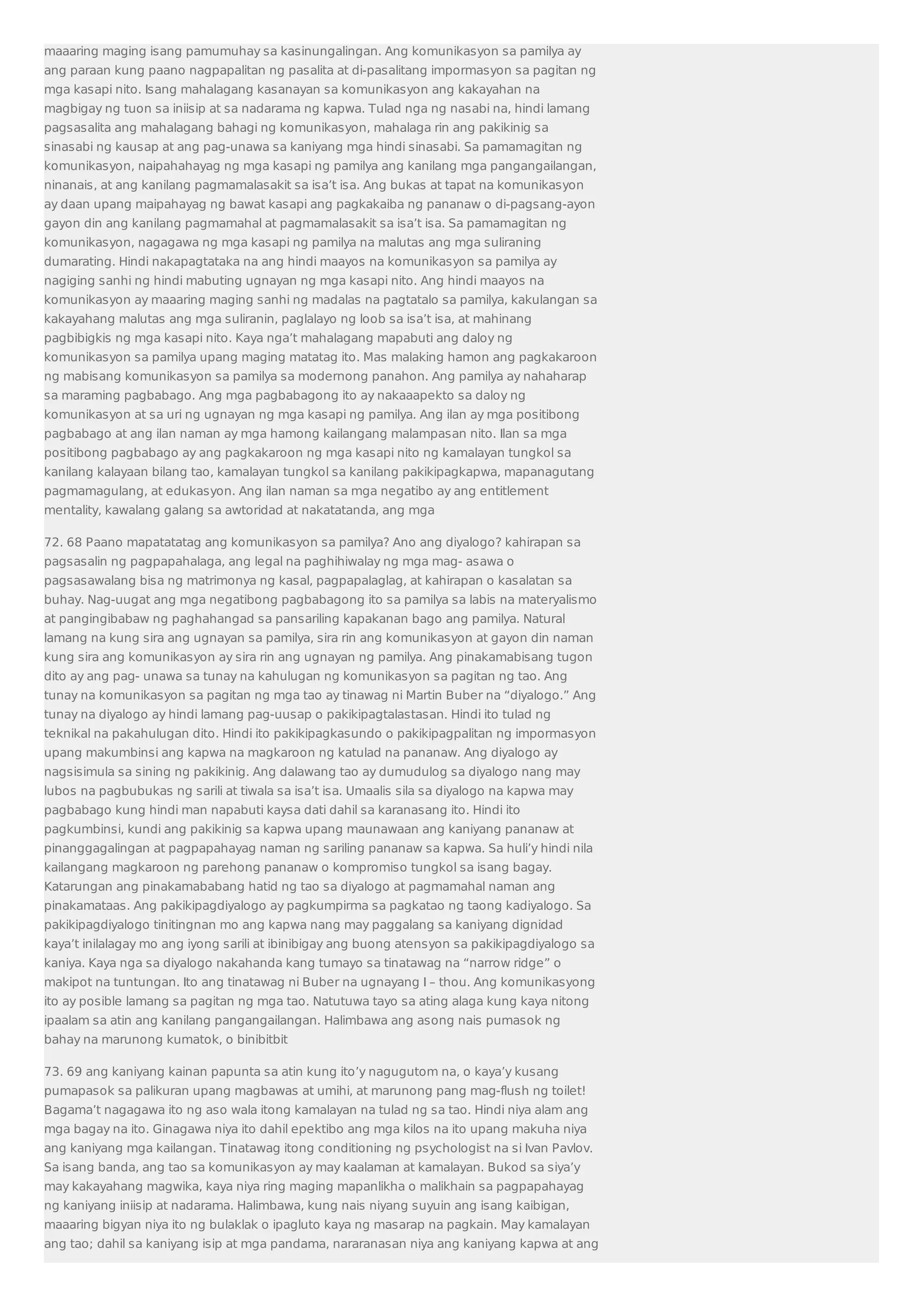 maaaring maging isang pamumuhay sa kasinungalingan. Ang komunikasyon sa pamilya ay 
ang paraan kung paano nagpapalitan ng pasalita at di-pasalitang impormasyon sa pagitan ng 
mga kasapi nito. Isang mahalagang kasanayan sa komunikasyon ang kakayahan na 
magbigay ng tuon sa iniisip at sa nadarama ng kapwa. Tulad nga ng nasabi na, hindi lamang 
pagsasalita ang mahalagang bahagi ng komunikasyon, mahalaga rin ang pakikinig sa 
sinasabi ng kausap at ang pag-unawa sa kaniyang mga hindi sinasabi. Sa pamamagitan ng 
komunikasyon, naipahahayag ng mga kasapi ng pamilya ang kanilang mga pangangailangan, 
ninanais, at ang kanilang pagmamalasakit sa isa’t isa. Ang bukas at tapat na komunikasyon 
ay daan upang maipahayag ng bawat kasapi ang pagkakaiba ng pananaw o di-pagsang-ayon 
gayon din ang kanilang pagmamahal at pagmamalasakit sa isa’t isa. Sa pamamagitan ng 
komunikasyon, nagagawa ng mga kasapi ng pamilya na malutas ang mga suliraning 
dumarating. Hindi nakapagtataka na ang hindi maayos na komunikasyon sa pamilya ay 
nagiging sanhi ng hindi mabuting ugnayan ng mga kasapi nito. Ang hindi maayos na 
komunikasyon ay maaaring maging sanhi ng madalas na pagtatalo sa pamilya, kakulangan sa 
kakayahang malutas ang mga suliranin, paglalayo ng loob sa isa’t isa, at mahinang 
pagbibigkis ng mga kasapi nito. Kaya nga’t mahalagang mapabuti ang daloy ng 
komunikasyon sa pamilya upang maging matatag ito. Mas malaking hamon ang pagkakaroon 
ng mabisang komunikasyon sa pamilya sa modernong panahon. Ang pamilya ay nahaharap 
sa maraming pagbabago. Ang mga pagbabagong ito ay nakaaapekto sa daloy ng 
komunikasyon at sa uri ng ugnayan ng mga kasapi ng pamilya. Ang ilan ay mga positibong 
pagbabago at ang ilan naman ay mga hamong kailangang malampasan nito. Ilan sa mga 
positibong pagbabago ay ang pagkakaroon ng mga kasapi nito ng kamalayan tungkol sa 
kanilang kalayaan bilang tao, kamalayan tungkol sa kanilang pakikipagkapwa, mapanagutang 
pagmamagulang, at edukasyon. Ang ilan naman sa mga negatibo ay ang entitlement 
mentality, kawalang galang sa awtoridad at nakatatanda, ang mga 
72. 68 Paano mapatatatag ang komunikasyon sa pamilya? Ano ang diyalogo? kahirapan sa 
pagsasalin ng pagpapahalaga, ang legal na paghihiwalay ng mga mag- asawa o 
pagsasawalang bisa ng matrimonya ng kasal, pagpapalaglag, at kahirapan o kasalatan sa 
buhay. Nag-uugat ang mga negatibong pagbabagong ito sa pamilya sa labis na materyalismo 
at pangingibabaw ng paghahangad sa pansariling kapakanan bago ang pamilya. Natural 
lamang na kung sira ang ugnayan sa pamilya, sira rin ang komunikasyon at gayon din naman 
kung sira ang komunikasyon ay sira rin ang ugnayan ng pamilya. Ang pinakamabisang tugon 
dito ay ang pag- unawa sa tunay na kahulugan ng komunikasyon sa pagitan ng tao. Ang 
tunay na komunikasyon sa pagitan ng mga tao ay tinawag ni Martin Buber na “diyalogo.” Ang 
tunay na diyalogo ay hindi lamang pag-uusap o pakikipagtalastasan. Hindi ito tulad ng 
teknikal na pakahulugan dito. Hindi ito pakikipagkasundo o pakikipagpalitan ng impormasyon 
upang makumbinsi ang kapwa na magkaroon ng katulad na pananaw. Ang diyalogo ay 
nagsisimula sa sining ng pakikinig. Ang dalawang tao ay dumudulog sa diyalogo nang may 
lubos na pagbubukas ng sarili at tiwala sa isa’t isa. Umaalis sila sa diyalogo na kapwa may 
pagbabago kung hindi man napabuti kaysa dati dahil sa karanasang ito. Hindi ito 
pagkumbinsi, kundi ang pakikinig sa kapwa upang maunawaan ang kaniyang pananaw at 
pinanggagalingan at pagpapahayag naman ng sariling pananaw sa kapwa. Sa huli’y hindi nila 
kailangang magkaroon ng parehong pananaw o kompromiso tungkol sa isang bagay. 
Katarungan ang pinakamababang hatid ng tao sa diyalogo at pagmamahal naman ang 
pinakamataas. Ang pakikipagdiyalogo ay pagkumpirma sa pagkatao ng taong kadiyalogo. Sa 
pakikipagdiyalogo tinitingnan mo ang kapwa nang may paggalang sa kaniyang dignidad 
kaya’t inilalagay mo ang iyong sarili at ibinibigay ang buong atensyon sa pakikipagdiyalogo sa 
kaniya. Kaya nga sa diyalogo nakahanda kang tumayo sa tinatawag na “narrow ridge” o 
makipot na tuntungan. Ito ang tinatawag ni Buber na ugnayang I – thou. Ang komunikasyong 
ito ay posible lamang sa pagitan ng mga tao. Natutuwa tayo sa ating alaga kung kaya nitong 
ipaalam sa atin ang kanilang pangangailangan. Halimbawa ang asong nais pumasok ng 
bahay na marunong kumatok, o binibitbit 
73. 69 ang kaniyang kainan papunta sa atin kung ito’y nagugutom na, o kaya’y kusang 
pumapasok sa palikuran upang magbawas at umihi, at marunong pang mag-flush ng toilet! 
Bagama’t nagagawa ito ng aso wala itong kamalayan na tulad ng sa tao. Hindi niya alam ang 
mga bagay na ito. Ginagawa niya ito dahil epektibo ang mga kilos na ito upang makuha niya 
ang kaniyang mga kailangan. Tinatawag itong conditioning ng psychologist na si Ivan Pavlov. 
Sa isang banda, ang tao sa komunikasyon ay may kaalaman at kamalayan. Bukod sa siya’y 
may kakayahang magwika, kaya niya ring maging mapanlikha o malikhain sa pagpapahayag 
ng kaniyang iniisip at nadarama. Halimbawa, kung nais niyang suyuin ang isang kaibigan, 
maaaring bigyan niya ito ng bulaklak o ipagluto kaya ng masarap na pagkain. May kamalayan 
ang tao; dahil sa kaniyang isip at mga pandama, nararanasan niya ang kaniyang kapwa at ang 
 