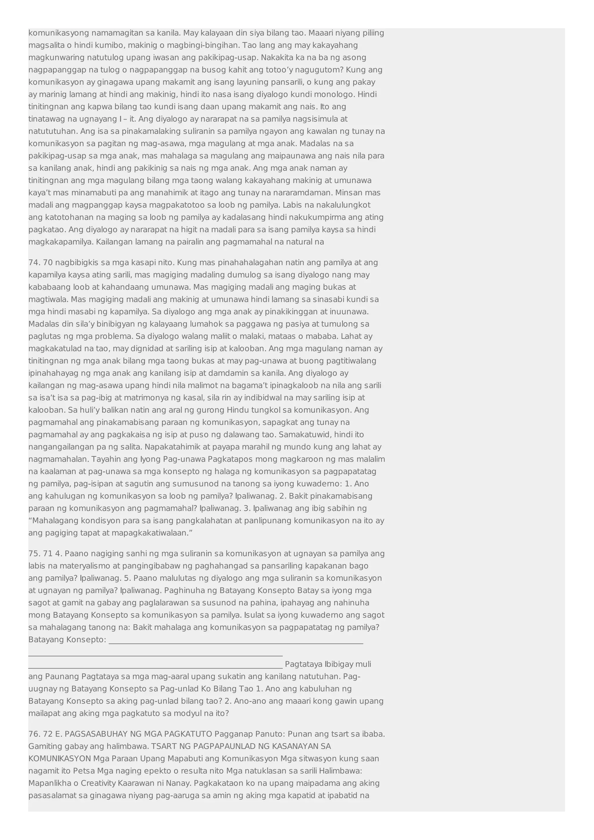 komunikasyong namamagitan sa kanila. May kalayaan din siya bilang tao. Maaari niyang piliing 
magsalita o hindi kumibo, makinig o magbingi-bingihan. Tao lang ang may kakayahang 
magkunwaring natutulog upang iwasan ang pakikipag-usap. Nakakita ka na ba ng asong 
nagpapanggap na tulog o nagpapanggap na busog kahit ang totoo’y nagugutom? Kung ang 
komunikasyon ay ginagawa upang makamit ang isang layuning pansarili, o kung ang pakay 
ay marinig lamang at hindi ang makinig, hindi ito nasa isang diyalogo kundi monologo. Hindi 
tinitingnan ang kapwa bilang tao kundi isang daan upang makamit ang nais. Ito ang 
tinatawag na ugnayang I – it. Ang diyalogo ay nararapat na sa pamilya nagsisimula at 
natututuhan. Ang isa sa pinakamalaking suliranin sa pamilya ngayon ang kawalan ng tunay na 
komunikasyon sa pagitan ng mag-asawa, mga magulang at mga anak. Madalas na sa 
pakikipag-usap sa mga anak, mas mahalaga sa magulang ang maipaunawa ang nais nila para 
sa kanilang anak, hindi ang pakikinig sa nais ng mga anak. Ang mga anak naman ay 
tinitingnan ang mga magulang bilang mga taong walang kakayahang makinig at umunawa 
kaya’t mas minamabuti pa ang manahimik at itago ang tunay na nararamdaman. Minsan mas 
madali ang magpanggap kaysa magpakatotoo sa loob ng pamilya. Labis na nakalulungkot 
ang katotohanan na maging sa loob ng pamilya ay kadalasang hindi nakukumpirma ang ating 
pagkatao. Ang diyalogo ay nararapat na higit na madali para sa isang pamilya kaysa sa hindi 
magkakapamilya. Kailangan lamang na pairalin ang pagmamahal na natural na 
74. 70 nagbibigkis sa mga kasapi nito. Kung mas pinahahalagahan natin ang pamilya at ang 
kapamilya kaysa ating sarili, mas magiging madaling dumulog sa isang diyalogo nang may 
kababaang loob at kahandaang umunawa. Mas magiging madali ang maging bukas at 
magtiwala. Mas magiging madali ang makinig at umunawa hindi lamang sa sinasabi kundi sa 
mga hindi masabi ng kapamilya. Sa diyalogo ang mga anak ay pinakikinggan at inuunawa. 
Madalas din sila’y binibigyan ng kalayaang lumahok sa paggawa ng pasiya at tumulong sa 
paglutas ng mga problema. Sa diyalogo walang maliit o malaki, mataas o mababa. Lahat ay 
magkakatulad na tao, may dignidad at sariling isip at kalooban. Ang mga magulang naman ay 
tinitingnan ng mga anak bilang mga taong bukas at may pag-unawa at buong pagtitiwalang 
ipinahahayag ng mga anak ang kanilang isip at damdamin sa kanila. Ang diyalogo ay 
kailangan ng mag-asawa upang hindi nila malimot na bagama’t ipinagkaloob na nila ang sarili 
sa isa’t isa sa pag-ibig at matrimonya ng kasal, sila rin ay indibidwal na may sariling isip at 
kalooban. Sa huli’y balikan natin ang aral ng gurong Hindu tungkol sa komunikasyon. Ang 
pagmamahal ang pinakamabisang paraan ng komunikasyon, sapagkat ang tunay na 
pagmamahal ay ang pagkakaisa ng isip at puso ng dalawang tao. Samakatuwid, hindi ito 
nangangailangan pa ng salita. Napakatahimik at payapa marahil ng mundo kung ang lahat ay 
nagmamahalan. Tayahin ang Iyong Pag-unawa Pagkatapos mong magkaroon ng mas malalim 
na kaalaman at pag-unawa sa mga konsepto ng halaga ng komunikasyon sa pagpapatatag 
ng pamilya, pag-isipan at sagutin ang sumusunod na tanong sa iyong kuwaderno: 1. Ano 
ang kahulugan ng komunikasyon sa loob ng pamilya? Ipaliwanag. 2. Bakit pinakamabisang 
paraan ng komunikasyon ang pagmamahal? Ipaliwanag. 3. Ipaliwanag ang ibig sabihin ng 
“Mahalagang kondisyon para sa isang pangkalahatan at panlipunang komunikasyon na ito ay 
ang pagiging tapat at mapagkakatiwalaan.” 
75. 71 4. Paano nagiging sanhi ng mga suliranin sa komunikasyon at ugnayan sa pamilya ang 
labis na materyalismo at pangingibabaw ng paghahangad sa pansariling kapakanan bago 
ang pamilya? Ipaliwanag. 5. Paano malulutas ng diyalogo ang mga suliranin sa komunikasyon 
at ugnayan ng pamilya? Ipaliwanag. Paghinuha ng Batayang Konsepto Batay sa iyong mga 
sagot at gamit na gabay ang paglalarawan sa susunod na pahina, ipahayag ang nahinuha 
mong Batayang Konsepto sa komunikasyon sa pamilya. Isulat sa iyong kuwaderno ang sagot 
sa mahalagang tanong na: Bakit mahalaga ang komunikasyon sa pagpapatatag ng pamilya? 
Batayang Konsepto: _________________________________________________________________ 
_________________________________________________________________ 
_________________________________________________________________ Pagtataya Ibibigay muli 
ang Paunang Pagtataya sa mga mag-aaral upang sukatin ang kanilang natutuhan. Pag-uugnay 
ng Batayang Konsepto sa Pag-unlad Ko Bilang Tao 1. Ano ang kabuluhan ng 
Batayang Konsepto sa aking pag-unlad bilang tao? 2. Ano-ano ang maaari kong gawin upang 
mailapat ang aking mga pagkatuto sa modyul na ito? 
76. 72 E. PAGSASABUHAY NG MGA PAGKATUTO Pagganap Panuto: Punan ang tsart sa ibaba. 
Gamiting gabay ang halimbawa. TSART NG PAGPAPAUNLAD NG KASANAYAN SA 
KOMUNIKASYON Mga Paraan Upang Mapabuti ang Komunikasyon Mga sitwasyon kung saan 
nagamit ito Petsa Mga naging epekto o resulta nito Mga natuklasan sa sarili Halimbawa: 
Mapanlikha o Creativity Kaarawan ni Nanay. Pagkakataon ko na upang maipadama ang aking 
pasasalamat sa ginagawa niyang pag-aaruga sa amin ng aking mga kapatid at ipabatid na 
 