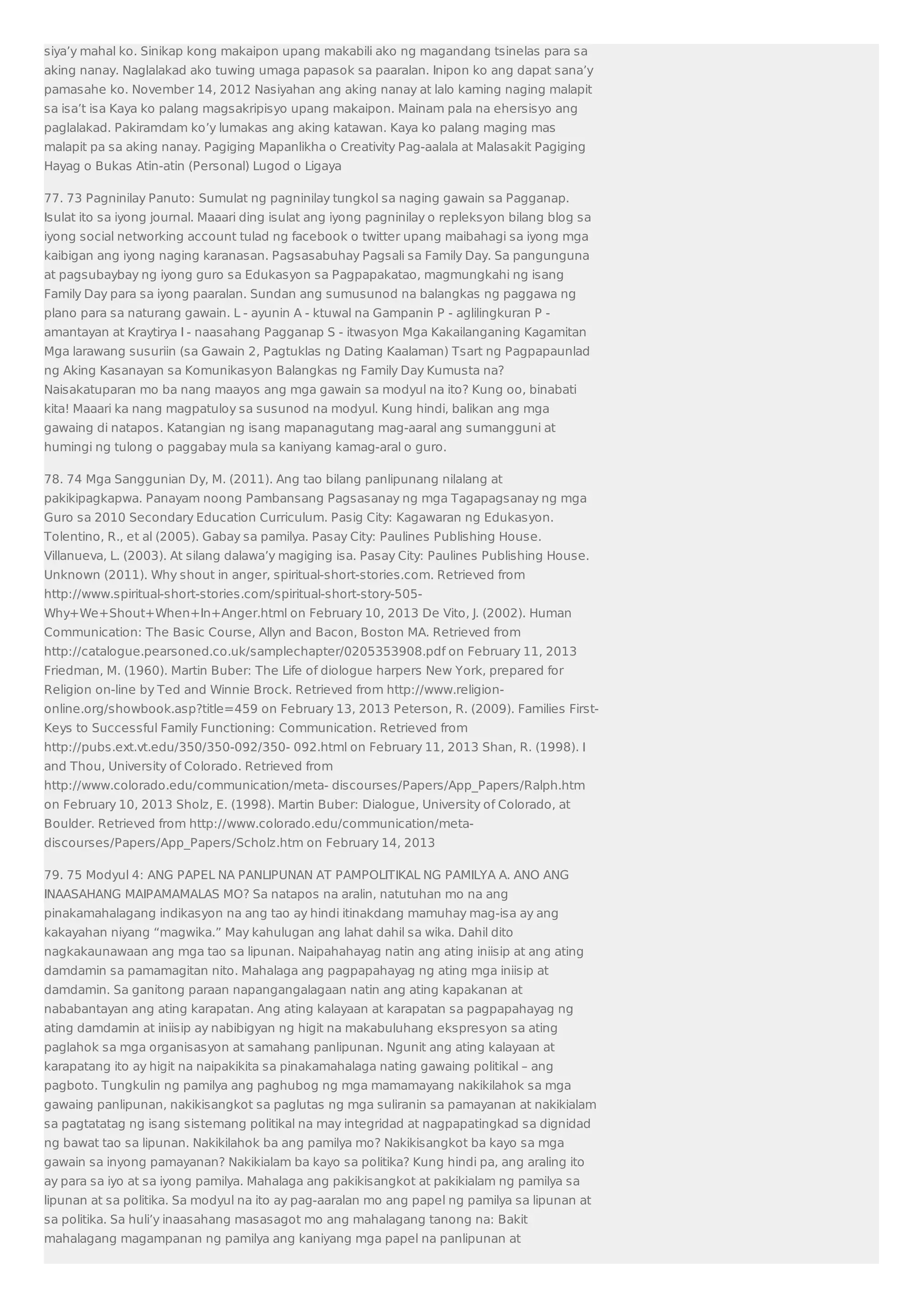 siya’y mahal ko. Sinikap kong makaipon upang makabili ako ng magandang tsinelas para sa 
aking nanay. Naglalakad ako tuwing umaga papasok sa paaralan. Inipon ko ang dapat sana’y 
pamasahe ko. November 14, 2012 Nasiyahan ang aking nanay at lalo kaming naging malapit 
sa isa’t isa Kaya ko palang magsakripisyo upang makaipon. Mainam pala na ehersisyo ang 
paglalakad. Pakiramdam ko’y lumakas ang aking katawan. Kaya ko palang maging mas 
malapit pa sa aking nanay. Pagiging Mapanlikha o Creativity Pag-aalala at Malasakit Pagiging 
Hayag o Bukas Atin-atin (Personal) Lugod o Ligaya 
77. 73 Pagninilay Panuto: Sumulat ng pagninilay tungkol sa naging gawain sa Pagganap. 
Isulat ito sa iyong journal. Maaari ding isulat ang iyong pagninilay o repleksyon bilang blog sa 
iyong social networking account tulad ng facebook o twitter upang maibahagi sa iyong mga 
kaibigan ang iyong naging karanasan. Pagsasabuhay Pagsali sa Family Day. Sa pangunguna 
at pagsubaybay ng iyong guro sa Edukasyon sa Pagpapakatao, magmungkahi ng isang 
Family Day para sa iyong paaralan. Sundan ang sumusunod na balangkas ng paggawa ng 
plano para sa naturang gawain. L - ayunin A - ktuwal na Gampanin P - aglilingkuran P - 
amantayan at Kraytirya I - naasahang Pagganap S - itwasyon Mga Kakailanganing Kagamitan 
Mga larawang susuriin (sa Gawain 2, Pagtuklas ng Dating Kaalaman) Tsart ng Pagpapaunlad 
ng Aking Kasanayan sa Komunikasyon Balangkas ng Family Day Kumusta na? 
Naisakatuparan mo ba nang maayos ang mga gawain sa modyul na ito? Kung oo, binabati 
kita! Maaari ka nang magpatuloy sa susunod na modyul. Kung hindi, balikan ang mga 
gawaing di natapos. Katangian ng isang mapanagutang mag-aaral ang sumangguni at 
humingi ng tulong o paggabay mula sa kaniyang kamag-aral o guro. 
78. 74 Mga Sanggunian Dy, M. (2011). Ang tao bilang panlipunang nilalang at 
pakikipagkapwa. Panayam noong Pambansang Pagsasanay ng mga Tagapagsanay ng mga 
Guro sa 2010 Secondary Education Curriculum. Pasig City: Kagawaran ng Edukasyon. 
Tolentino, R., et al (2005). Gabay sa pamilya. Pasay City: Paulines Publishing House. 
Villanueva, L. (2003). At silang dalawa’y magiging isa. Pasay City: Paulines Publishing House. 
Unknown (2011). Why shout in anger, spiritual-short-stories.com. Retrieved from 
http://www.spiritual-short-stories.com/spiritual-short-story-505- 
Why+We+Shout+When+In+Anger.html on February 10, 2013 De Vito, J. (2002). Human 
Communication: The Basic Course, Allyn and Bacon, Boston MA. Retrieved from 
http://catalogue.pearsoned.co.uk/samplechapter/0205353908.pdf on February 11, 2013 
Friedman, M. (1960). Martin Buber: The Life of diologue harpers New York, prepared for 
Religion on-line by Ted and Winnie Brock. Retrieved from http://www.religion-online. 
org/showbook.asp?title=459 on February 13, 2013 Peterson, R. (2009). Families First- 
Keys to Successful Family Functioning: Communication. Retrieved from 
http://pubs.ext.vt.edu/350/350-092/350- 092.html on February 11, 2013 Shan, R. (1998). I 
and Thou, University of Colorado. Retrieved from 
http://www.colorado.edu/communication/meta- discourses/Papers/App_Papers/Ralph.htm 
on February 10, 2013 Sholz, E. (1998). Martin Buber: Dialogue, University of Colorado, at 
Boulder. Retrieved from http://www.colorado.edu/communication/meta-discourses/ 
Papers/App_Papers/Scholz.htm on February 14, 2013 
79. 75 Modyul 4: ANG PAPEL NA PANLIPUNAN AT PAMPOLITIKAL NG PAMILYA A. ANO ANG 
INAASAHANG MAIPAMAMALAS MO? Sa natapos na aralin, natutuhan mo na ang 
pinakamahalagang indikasyon na ang tao ay hindi itinakdang mamuhay mag-isa ay ang 
kakayahan niyang “magwika.” May kahulugan ang lahat dahil sa wika. Dahil dito 
nagkakaunawaan ang mga tao sa lipunan. Naipahahayag natin ang ating iniisip at ang ating 
damdamin sa pamamagitan nito. Mahalaga ang pagpapahayag ng ating mga iniisip at 
damdamin. Sa ganitong paraan napangangalagaan natin ang ating kapakanan at 
nababantayan ang ating karapatan. Ang ating kalayaan at karapatan sa pagpapahayag ng 
ating damdamin at iniisip ay nabibigyan ng higit na makabuluhang ekspresyon sa ating 
paglahok sa mga organisasyon at samahang panlipunan. Ngunit ang ating kalayaan at 
karapatang ito ay higit na naipakikita sa pinakamahalaga nating gawaing politikal – ang 
pagboto. Tungkulin ng pamilya ang paghubog ng mga mamamayang nakikilahok sa mga 
gawaing panlipunan, nakikisangkot sa paglutas ng mga suliranin sa pamayanan at nakikialam 
sa pagtatatag ng isang sistemang politikal na may integridad at nagpapatingkad sa dignidad 
ng bawat tao sa lipunan. Nakikilahok ba ang pamilya mo? Nakikisangkot ba kayo sa mga 
gawain sa inyong pamayanan? Nakikialam ba kayo sa politika? Kung hindi pa, ang araling ito 
ay para sa iyo at sa iyong pamilya. Mahalaga ang pakikisangkot at pakikialam ng pamilya sa 
lipunan at sa politika. Sa modyul na ito ay pag-aaralan mo ang papel ng pamilya sa lipunan at 
sa politika. Sa huli’y inaasahang masasagot mo ang mahalagang tanong na: Bakit 
mahalagang magampanan ng pamilya ang kaniyang mga papel na panlipunan at 
 
