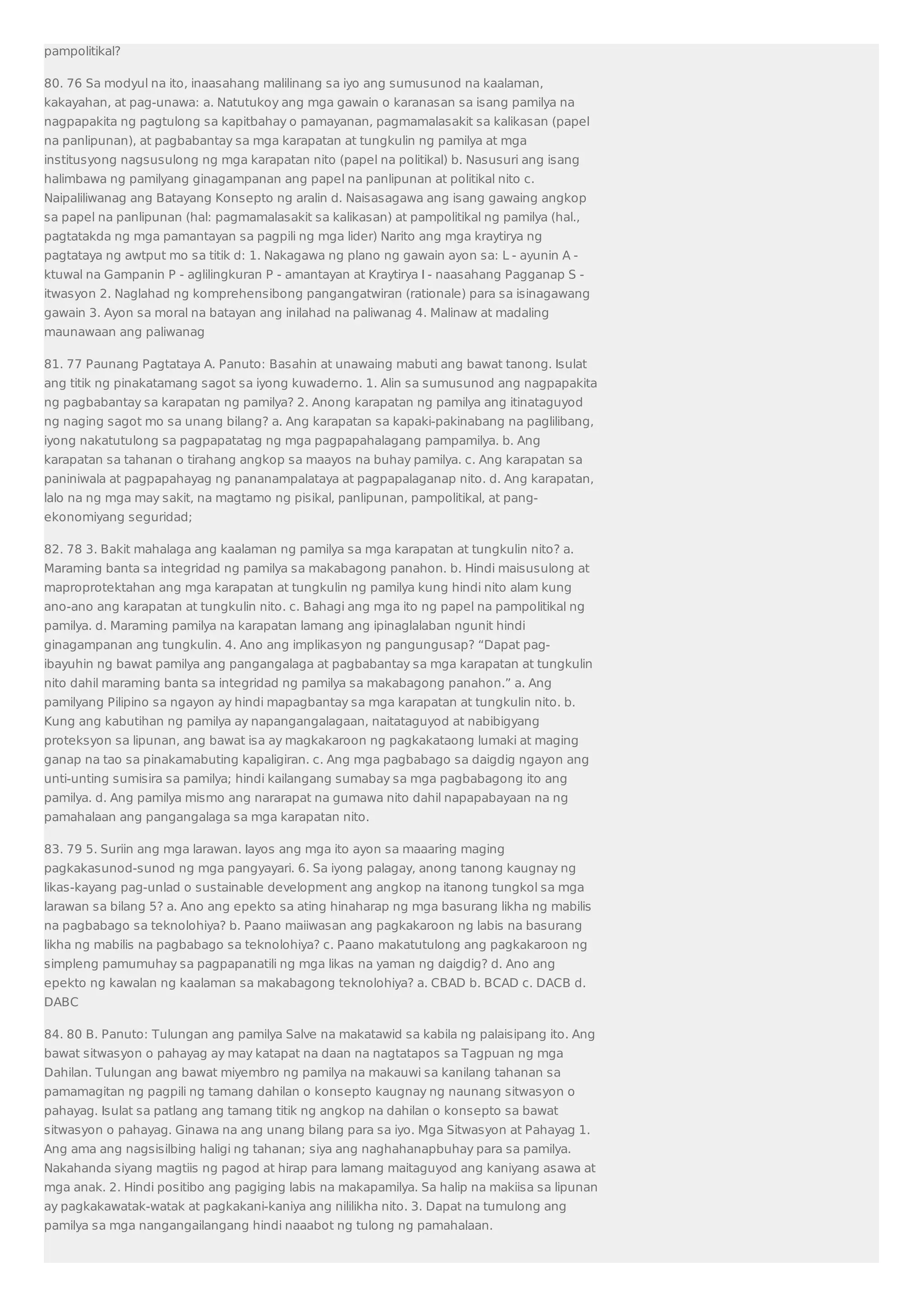 pampolitikal? 
80. 76 Sa modyul na ito, inaasahang malilinang sa iyo ang sumusunod na kaalaman, 
kakayahan, at pag-unawa: a. Natutukoy ang mga gawain o karanasan sa isang pamilya na 
nagpapakita ng pagtulong sa kapitbahay o pamayanan, pagmamalasakit sa kalikasan (papel 
na panlipunan), at pagbabantay sa mga karapatan at tungkulin ng pamilya at mga 
institusyong nagsusulong ng mga karapatan nito (papel na politikal) b. Nasusuri ang isang 
halimbawa ng pamilyang ginagampanan ang papel na panlipunan at politikal nito c. 
Naipaliliwanag ang Batayang Konsepto ng aralin d. Naisasagawa ang isang gawaing angkop 
sa papel na panlipunan (hal: pagmamalasakit sa kalikasan) at pampolitikal ng pamilya (hal., 
pagtatakda ng mga pamantayan sa pagpili ng mga lider) Narito ang mga kraytirya ng 
pagtataya ng awtput mo sa titik d: 1. Nakagawa ng plano ng gawain ayon sa: L - ayunin A - 
ktuwal na Gampanin P - aglilingkuran P - amantayan at Kraytirya I - naasahang Pagganap S - 
itwasyon 2. Naglahad ng komprehensibong pangangatwiran (rationale) para sa isinagawang 
gawain 3. Ayon sa moral na batayan ang inilahad na paliwanag 4. Malinaw at madaling 
maunawaan ang paliwanag 
81. 77 Paunang Pagtataya A. Panuto: Basahin at unawaing mabuti ang bawat tanong. Isulat 
ang titik ng pinakatamang sagot sa iyong kuwaderno. 1. Alin sa sumusunod ang nagpapakita 
ng pagbabantay sa karapatan ng pamilya? 2. Anong karapatan ng pamilya ang itinataguyod 
ng naging sagot mo sa unang bilang? a. Ang karapatan sa kapaki-pakinabang na paglilibang, 
iyong nakatutulong sa pagpapatatag ng mga pagpapahalagang pampamilya. b. Ang 
karapatan sa tahanan o tirahang angkop sa maayos na buhay pamilya. c. Ang karapatan sa 
paniniwala at pagpapahayag ng pananampalataya at pagpapalaganap nito. d. Ang karapatan, 
lalo na ng mga may sakit, na magtamo ng pisikal, panlipunan, pampolitikal, at pang-ekonomiyang 
seguridad; 
82. 78 3. Bakit mahalaga ang kaalaman ng pamilya sa mga karapatan at tungkulin nito? a. 
Maraming banta sa integridad ng pamilya sa makabagong panahon. b. Hindi maisusulong at 
maproprotektahan ang mga karapatan at tungkulin ng pamilya kung hindi nito alam kung 
ano-ano ang karapatan at tungkulin nito. c. Bahagi ang mga ito ng papel na pampolitikal ng 
pamilya. d. Maraming pamilya na karapatan lamang ang ipinaglalaban ngunit hindi 
ginagampanan ang tungkulin. 4. Ano ang implikasyon ng pangungusap? “Dapat pag-ibayuhin 
ng bawat pamilya ang pangangalaga at pagbabantay sa mga karapatan at tungkulin 
nito dahil maraming banta sa integridad ng pamilya sa makabagong panahon.” a. Ang 
pamilyang Pilipino sa ngayon ay hindi mapagbantay sa mga karapatan at tungkulin nito. b. 
Kung ang kabutihan ng pamilya ay napangangalagaan, naitataguyod at nabibigyang 
proteksyon sa lipunan, ang bawat isa ay magkakaroon ng pagkakataong lumaki at maging 
ganap na tao sa pinakamabuting kapaligiran. c. Ang mga pagbabago sa daigdig ngayon ang 
unti-unting sumisira sa pamilya; hindi kailangang sumabay sa mga pagbabagong ito ang 
pamilya. d. Ang pamilya mismo ang nararapat na gumawa nito dahil napapabayaan na ng 
pamahalaan ang pangangalaga sa mga karapatan nito. 
83. 79 5. Suriin ang mga larawan. Iayos ang mga ito ayon sa maaaring maging 
pagkakasunod-sunod ng mga pangyayari. 6. Sa iyong palagay, anong tanong kaugnay ng 
likas-kayang pag-unlad o sustainable development ang angkop na itanong tungkol sa mga 
larawan sa bilang 5? a. Ano ang epekto sa ating hinaharap ng mga basurang likha ng mabilis 
na pagbabago sa teknolohiya? b. Paano maiiwasan ang pagkakaroon ng labis na basurang 
likha ng mabilis na pagbabago sa teknolohiya? c. Paano makatutulong ang pagkakaroon ng 
simpleng pamumuhay sa pagpapanatili ng mga likas na yaman ng daigdig? d. Ano ang 
epekto ng kawalan ng kaalaman sa makabagong teknolohiya? a. CBAD b. BCAD c. DACB d. 
DABC 
84. 80 B. Panuto: Tulungan ang pamilya Salve na makatawid sa kabila ng palaisipang ito. Ang 
bawat sitwasyon o pahayag ay may katapat na daan na nagtatapos sa Tagpuan ng mga 
Dahilan. Tulungan ang bawat miyembro ng pamilya na makauwi sa kanilang tahanan sa 
pamamagitan ng pagpili ng tamang dahilan o konsepto kaugnay ng naunang sitwasyon o 
pahayag. Isulat sa patlang ang tamang titik ng angkop na dahilan o konsepto sa bawat 
sitwasyon o pahayag. Ginawa na ang unang bilang para sa iyo. Mga Sitwasyon at Pahayag 1. 
Ang ama ang nagsisilbing haligi ng tahanan; siya ang naghahanapbuhay para sa pamilya. 
Nakahanda siyang magtiis ng pagod at hirap para lamang maitaguyod ang kaniyang asawa at 
mga anak. 2. Hindi positibo ang pagiging labis na makapamilya. Sa halip na makiisa sa lipunan 
ay pagkakawatak-watak at pagkakani-kaniya ang nililikha nito. 3. Dapat na tumulong ang 
pamilya sa mga nangangailangang hindi naaabot ng tulong ng pamahalaan. 
 