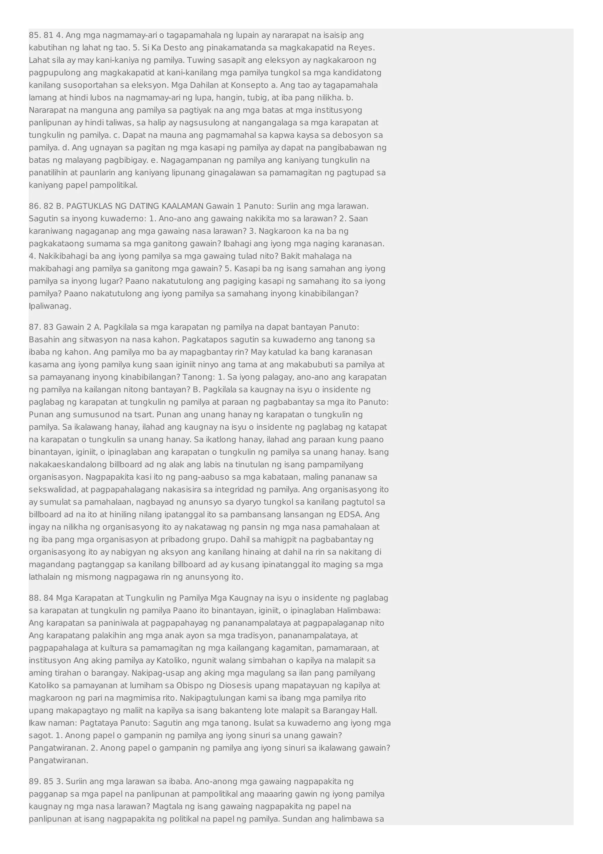 85. 81 4. Ang mga nagmamay-ari o tagapamahala ng lupain ay nararapat na isaisip ang 
kabutihan ng lahat ng tao. 5. Si Ka Desto ang pinakamatanda sa magkakapatid na Reyes. 
Lahat sila ay may kani-kaniya ng pamilya. Tuwing sasapit ang eleksyon ay nagkakaroon ng 
pagpupulong ang magkakapatid at kani-kanilang mga pamilya tungkol sa mga kandidatong 
kanilang susoportahan sa eleksyon. Mga Dahilan at Konsepto a. Ang tao ay tagapamahala 
lamang at hindi lubos na nagmamay-ari ng lupa, hangin, tubig, at iba pang nilikha. b. 
Nararapat na manguna ang pamilya sa pagtiyak na ang mga batas at mga institusyong 
panlipunan ay hindi taliwas, sa halip ay nagsusulong at nangangalaga sa mga karapatan at 
tungkulin ng pamilya. c. Dapat na mauna ang pagmamahal sa kapwa kaysa sa debosyon sa 
pamilya. d. Ang ugnayan sa pagitan ng mga kasapi ng pamilya ay dapat na pangibabawan ng 
batas ng malayang pagbibigay. e. Nagagampanan ng pamilya ang kaniyang tungkulin na 
panatilihin at paunlarin ang kaniyang lipunang ginagalawan sa pamamagitan ng pagtupad sa 
kaniyang papel pampolitikal. 
86. 82 B. PAGTUKLAS NG DATING KAALAMAN Gawain 1 Panuto: Suriin ang mga larawan. 
Sagutin sa inyong kuwaderno: 1. Ano-ano ang gawaing nakikita mo sa larawan? 2. Saan 
karaniwang nagaganap ang mga gawaing nasa larawan? 3. Nagkaroon ka na ba ng 
pagkakataong sumama sa mga ganitong gawain? Ibahagi ang iyong mga naging karanasan. 
4. Nakikibahagi ba ang iyong pamilya sa mga gawaing tulad nito? Bakit mahalaga na 
makibahagi ang pamilya sa ganitong mga gawain? 5. Kasapi ba ng isang samahan ang iyong 
pamilya sa inyong lugar? Paano nakatutulong ang pagiging kasapi ng samahang ito sa iyong 
pamilya? Paano nakatutulong ang iyong pamilya sa samahang inyong kinabibilangan? 
Ipaliwanag. 
87. 83 Gawain 2 A. Pagkilala sa mga karapatan ng pamilya na dapat bantayan Panuto: 
Basahin ang sitwasyon na nasa kahon. Pagkatapos sagutin sa kuwaderno ang tanong sa 
ibaba ng kahon. Ang pamilya mo ba ay mapagbantay rin? May katulad ka bang karanasan 
kasama ang iyong pamilya kung saan iginiit ninyo ang tama at ang makabubuti sa pamilya at 
sa pamayanang inyong kinabibilangan? Tanong: 1. Sa iyong palagay, ano-ano ang karapatan 
ng pamilya na kailangan nitong bantayan? B. Pagkilala sa kaugnay na isyu o insidente ng 
paglabag ng karapatan at tungkulin ng pamilya at paraan ng pagbabantay sa mga ito Panuto: 
Punan ang sumusunod na tsart. Punan ang unang hanay ng karapatan o tungkulin ng 
pamilya. Sa ikalawang hanay, ilahad ang kaugnay na isyu o insidente ng paglabag ng katapat 
na karapatan o tungkulin sa unang hanay. Sa ikatlong hanay, ilahad ang paraan kung paano 
binantayan, iginiit, o ipinaglaban ang karapatan o tungkulin ng pamilya sa unang hanay. Isang 
nakakaeskandalong billboard ad ng alak ang labis na tinutulan ng isang pampamilyang 
organisasyon. Nagpapakita kasi ito ng pang-aabuso sa mga kabataan, maling pananaw sa 
sekswalidad, at pagpapahalagang nakasisira sa integridad ng pamilya. Ang organisasyong ito 
ay sumulat sa pamahalaan, nagbayad ng anunsyo sa dyaryo tungkol sa kanilang pagtutol sa 
billboard ad na ito at hiniling nilang ipatanggal ito sa pambansang lansangan ng EDSA. Ang 
ingay na nilikha ng organisasyong ito ay nakatawag ng pansin ng mga nasa pamahalaan at 
ng iba pang mga organisasyon at pribadong grupo. Dahil sa mahigpit na pagbabantay ng 
organisasyong ito ay nabigyan ng aksyon ang kanilang hinaing at dahil na rin sa nakitang di 
magandang pagtanggap sa kanilang billboard ad ay kusang ipinatanggal ito maging sa mga 
lathalain ng mismong nagpagawa rin ng anunsyong ito. 
88. 84 Mga Karapatan at Tungkulin ng Pamilya Mga Kaugnay na isyu o insidente ng paglabag 
sa karapatan at tungkulin ng pamilya Paano ito binantayan, iginiit, o ipinaglaban Halimbawa: 
Ang karapatan sa paniniwala at pagpapahayag ng pananampalataya at pagpapalaganap nito 
Ang karapatang palakihin ang mga anak ayon sa mga tradisyon, pananampalataya, at 
pagpapahalaga at kultura sa pamamagitan ng mga kailangang kagamitan, pamamaraan, at 
institusyon Ang aking pamilya ay Katoliko, ngunit walang simbahan o kapilya na malapit sa 
aming tirahan o barangay. Nakipag-usap ang aking mga magulang sa ilan pang pamilyang 
Katoliko sa pamayanan at lumiham sa Obispo ng Diosesis upang mapatayuan ng kapilya at 
magkaroon ng pari na magmimisa rito. Nakipagtulungan kami sa ibang mga pamilya rito 
upang makapagtayo ng maliit na kapilya sa isang bakanteng lote malapit sa Barangay Hall. 
Ikaw naman: Pagtataya Panuto: Sagutin ang mga tanong. Isulat sa kuwaderno ang iyong mga 
sagot. 1. Anong papel o gampanin ng pamilya ang iyong sinuri sa unang gawain? 
Pangatwiranan. 2. Anong papel o gampanin ng pamilya ang iyong sinuri sa ikalawang gawain? 
Pangatwiranan. 
89. 85 3. Suriin ang mga larawan sa ibaba. Ano-anong mga gawaing nagpapakita ng 
pagganap sa mga papel na panlipunan at pampolitikal ang maaaring gawin ng iyong pamilya 
kaugnay ng mga nasa larawan? Magtala ng isang gawaing nagpapakita ng papel na 
panlipunan at isang nagpapakita ng politikal na papel ng pamilya. Sundan ang halimbawa sa 
 