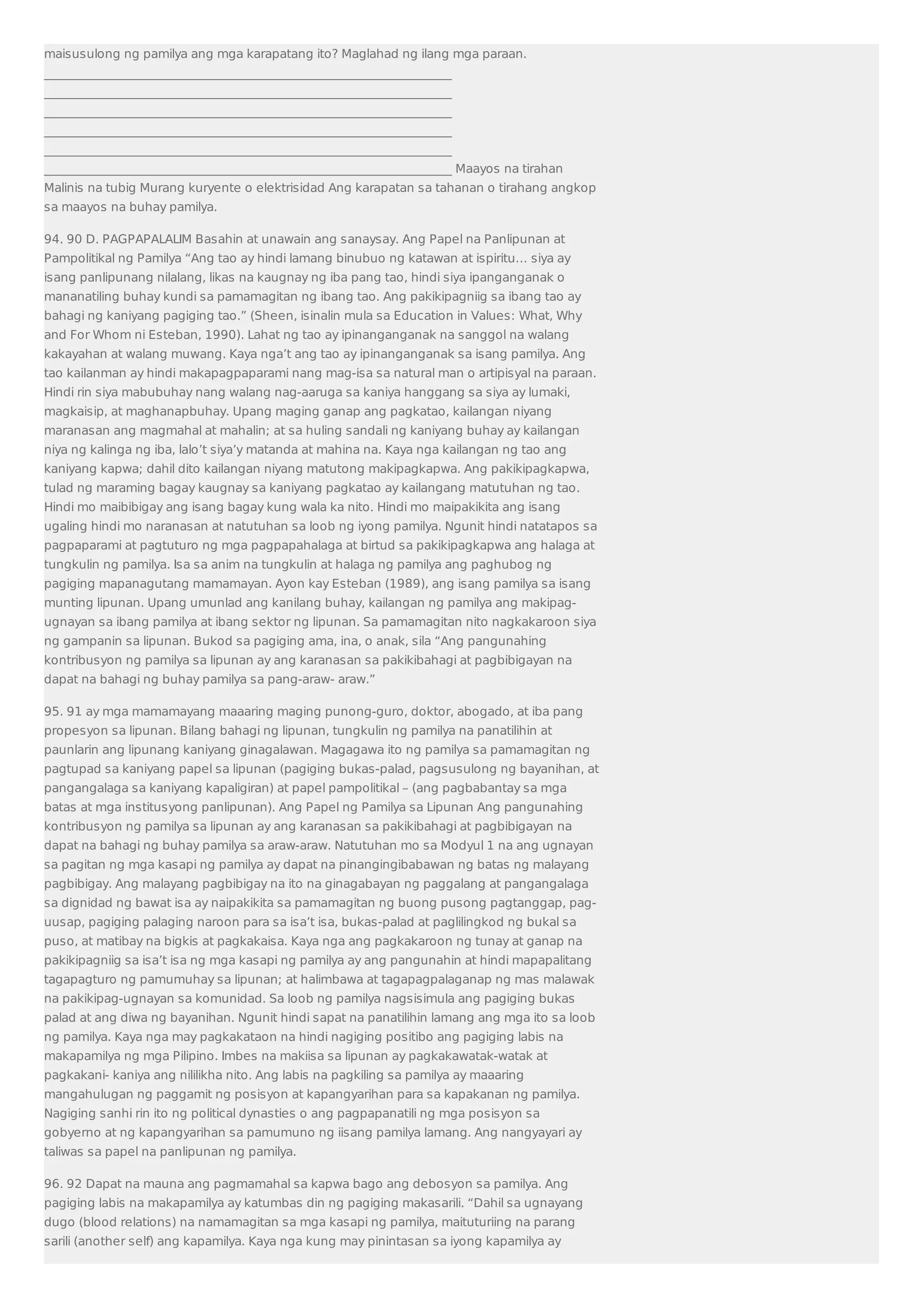 maisusulong ng pamilya ang mga karapatang ito? Maglahad ng ilang mga paraan. 
___________________________________________________________________ 
___________________________________________________________________ 
___________________________________________________________________ 
___________________________________________________________________ 
___________________________________________________________________ 
___________________________________________________________________ Maayos na tirahan 
Malinis na tubig Murang kuryente o elektrisidad Ang karapatan sa tahanan o tirahang angkop 
sa maayos na buhay pamilya. 
94. 90 D. PAGPAPALALIM Basahin at unawain ang sanaysay. Ang Papel na Panlipunan at 
Pampolitikal ng Pamilya “Ang tao ay hindi lamang binubuo ng katawan at ispiritu… siya ay 
isang panlipunang nilalang, likas na kaugnay ng iba pang tao, hindi siya ipanganganak o 
mananatiling buhay kundi sa pamamagitan ng ibang tao. Ang pakikipagniig sa ibang tao ay 
bahagi ng kaniyang pagiging tao.” (Sheen, isinalin mula sa Education in Values: What, Why 
and For Whom ni Esteban, 1990). Lahat ng tao ay ipinanganganak na sanggol na walang 
kakayahan at walang muwang. Kaya nga’t ang tao ay ipinanganganak sa isang pamilya. Ang 
tao kailanman ay hindi makapagpaparami nang mag-isa sa natural man o artipisyal na paraan. 
Hindi rin siya mabubuhay nang walang nag-aaruga sa kaniya hanggang sa siya ay lumaki, 
magkaisip, at maghanapbuhay. Upang maging ganap ang pagkatao, kailangan niyang 
maranasan ang magmahal at mahalin; at sa huling sandali ng kaniyang buhay ay kailangan 
niya ng kalinga ng iba, lalo’t siya’y matanda at mahina na. Kaya nga kailangan ng tao ang 
kaniyang kapwa; dahil dito kailangan niyang matutong makipagkapwa. Ang pakikipagkapwa, 
tulad ng maraming bagay kaugnay sa kaniyang pagkatao ay kailangang matutuhan ng tao. 
Hindi mo maibibigay ang isang bagay kung wala ka nito. Hindi mo maipakikita ang isang 
ugaling hindi mo naranasan at natutuhan sa loob ng iyong pamilya. Ngunit hindi natatapos sa 
pagpaparami at pagtuturo ng mga pagpapahalaga at birtud sa pakikipagkapwa ang halaga at 
tungkulin ng pamilya. Isa sa anim na tungkulin at halaga ng pamilya ang paghubog ng 
pagiging mapanagutang mamamayan. Ayon kay Esteban (1989), ang isang pamilya sa isang 
munting lipunan. Upang umunlad ang kanilang buhay, kailangan ng pamilya ang makipag-ugnayan 
sa ibang pamilya at ibang sektor ng lipunan. Sa pamamagitan nito nagkakaroon siya 
ng gampanin sa lipunan. Bukod sa pagiging ama, ina, o anak, sila “Ang pangunahing 
kontribusyon ng pamilya sa lipunan ay ang karanasan sa pakikibahagi at pagbibigayan na 
dapat na bahagi ng buhay pamilya sa pang-araw- araw.” 
95. 91 ay mga mamamayang maaaring maging punong-guro, doktor, abogado, at iba pang 
propesyon sa lipunan. Bilang bahagi ng lipunan, tungkulin ng pamilya na panatilihin at 
paunlarin ang lipunang kaniyang ginagalawan. Magagawa ito ng pamilya sa pamamagitan ng 
pagtupad sa kaniyang papel sa lipunan (pagiging bukas-palad, pagsusulong ng bayanihan, at 
pangangalaga sa kaniyang kapaligiran) at papel pampolitikal – (ang pagbabantay sa mga 
batas at mga institusyong panlipunan). Ang Papel ng Pamilya sa Lipunan Ang pangunahing 
kontribusyon ng pamilya sa lipunan ay ang karanasan sa pakikibahagi at pagbibigayan na 
dapat na bahagi ng buhay pamilya sa araw-araw. Natutuhan mo sa Modyul 1 na ang ugnayan 
sa pagitan ng mga kasapi ng pamilya ay dapat na pinangingibabawan ng batas ng malayang 
pagbibigay. Ang malayang pagbibigay na ito na ginagabayan ng paggalang at pangangalaga 
sa dignidad ng bawat isa ay naipakikita sa pamamagitan ng buong pusong pagtanggap, pag-uusap, 
pagiging palaging naroon para sa isa’t isa, bukas-palad at paglilingkod ng bukal sa 
puso, at matibay na bigkis at pagkakaisa. Kaya nga ang pagkakaroon ng tunay at ganap na 
pakikipagniig sa isa’t isa ng mga kasapi ng pamilya ay ang pangunahin at hindi mapapalitang 
tagapagturo ng pamumuhay sa lipunan; at halimbawa at tagapagpalaganap ng mas malawak 
na pakikipag-ugnayan sa komunidad. Sa loob ng pamilya nagsisimula ang pagiging bukas 
palad at ang diwa ng bayanihan. Ngunit hindi sapat na panatilihin lamang ang mga ito sa loob 
ng pamilya. Kaya nga may pagkakataon na hindi nagiging positibo ang pagiging labis na 
makapamilya ng mga Pilipino. Imbes na makiisa sa lipunan ay pagkakawatak-watak at 
pagkakani- kaniya ang nililikha nito. Ang labis na pagkiling sa pamilya ay maaaring 
mangahulugan ng paggamit ng posisyon at kapangyarihan para sa kapakanan ng pamilya. 
Nagiging sanhi rin ito ng political dynasties o ang pagpapanatili ng mga posisyon sa 
gobyerno at ng kapangyarihan sa pamumuno ng iisang pamilya lamang. Ang nangyayari ay 
taliwas sa papel na panlipunan ng pamilya. 
96. 92 Dapat na mauna ang pagmamahal sa kapwa bago ang debosyon sa pamilya. Ang 
pagiging labis na makapamilya ay katumbas din ng pagiging makasarili. “Dahil sa ugnayang 
dugo (blood relations) na namamagitan sa mga kasapi ng pamilya, maituturiing na parang 
sarili (another self) ang kapamilya. Kaya nga kung may pinintasan sa iyong kapamilya ay 
 