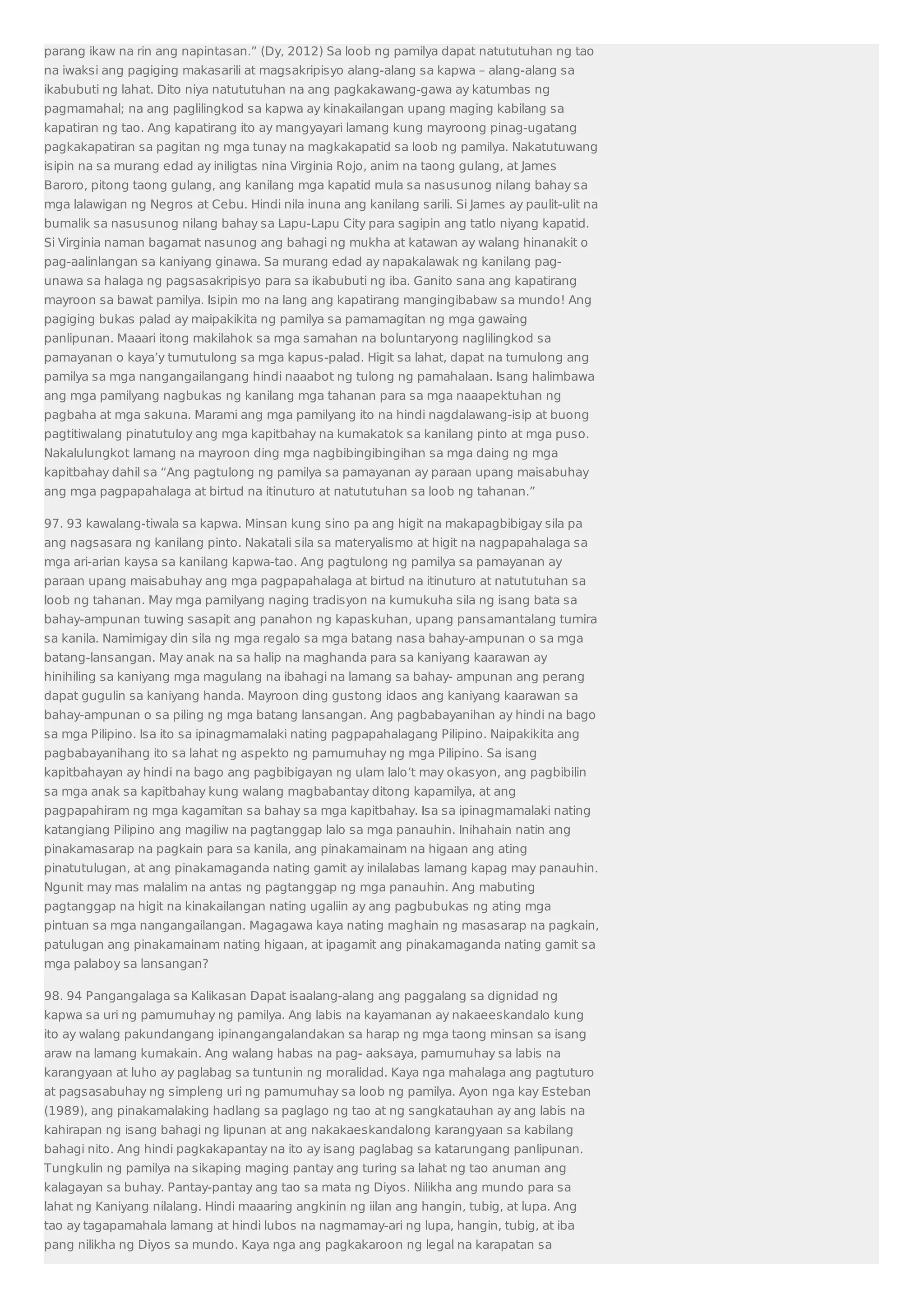 parang ikaw na rin ang napintasan.” (Dy, 2012) Sa loob ng pamilya dapat natututuhan ng tao 
na iwaksi ang pagiging makasarili at magsakripisyo alang-alang sa kapwa – alang-alang sa 
ikabubuti ng lahat. Dito niya natututuhan na ang pagkakawang-gawa ay katumbas ng 
pagmamahal; na ang paglilingkod sa kapwa ay kinakailangan upang maging kabilang sa 
kapatiran ng tao. Ang kapatirang ito ay mangyayari lamang kung mayroong pinag-ugatang 
pagkakapatiran sa pagitan ng mga tunay na magkakapatid sa loob ng pamilya. Nakatutuwang 
isipin na sa murang edad ay iniligtas nina Virginia Rojo, anim na taong gulang, at James 
Baroro, pitong taong gulang, ang kanilang mga kapatid mula sa nasusunog nilang bahay sa 
mga lalawigan ng Negros at Cebu. Hindi nila inuna ang kanilang sarili. Si James ay paulit-ulit na 
bumalik sa nasusunog nilang bahay sa Lapu-Lapu City para sagipin ang tatlo niyang kapatid. 
Si Virginia naman bagamat nasunog ang bahagi ng mukha at katawan ay walang hinanakit o 
pag-aalinlangan sa kaniyang ginawa. Sa murang edad ay napakalawak ng kanilang pag-unawa 
sa halaga ng pagsasakripisyo para sa ikabubuti ng iba. Ganito sana ang kapatirang 
mayroon sa bawat pamilya. Isipin mo na lang ang kapatirang mangingibabaw sa mundo! Ang 
pagiging bukas palad ay maipakikita ng pamilya sa pamamagitan ng mga gawaing 
panlipunan. Maaari itong makilahok sa mga samahan na boluntaryong naglilingkod sa 
pamayanan o kaya’y tumutulong sa mga kapus-palad. Higit sa lahat, dapat na tumulong ang 
pamilya sa mga nangangailangang hindi naaabot ng tulong ng pamahalaan. Isang halimbawa 
ang mga pamilyang nagbukas ng kanilang mga tahanan para sa mga naaapektuhan ng 
pagbaha at mga sakuna. Marami ang mga pamilyang ito na hindi nagdalawang-isip at buong 
pagtitiwalang pinatutuloy ang mga kapitbahay na kumakatok sa kanilang pinto at mga puso. 
Nakalulungkot lamang na mayroon ding mga nagbibingibingihan sa mga daing ng mga 
kapitbahay dahil sa “Ang pagtulong ng pamilya sa pamayanan ay paraan upang maisabuhay 
ang mga pagpapahalaga at birtud na itinuturo at natututuhan sa loob ng tahanan.” 
97. 93 kawalang-tiwala sa kapwa. Minsan kung sino pa ang higit na makapagbibigay sila pa 
ang nagsasara ng kanilang pinto. Nakatali sila sa materyalismo at higit na nagpapahalaga sa 
mga ari-arian kaysa sa kanilang kapwa-tao. Ang pagtulong ng pamilya sa pamayanan ay 
paraan upang maisabuhay ang mga pagpapahalaga at birtud na itinuturo at natututuhan sa 
loob ng tahanan. May mga pamilyang naging tradisyon na kumukuha sila ng isang bata sa 
bahay-ampunan tuwing sasapit ang panahon ng kapaskuhan, upang pansamantalang tumira 
sa kanila. Namimigay din sila ng mga regalo sa mga batang nasa bahay-ampunan o sa mga 
batang-lansangan. May anak na sa halip na maghanda para sa kaniyang kaarawan ay 
hinihiling sa kaniyang mga magulang na ibahagi na lamang sa bahay- ampunan ang perang 
dapat gugulin sa kaniyang handa. Mayroon ding gustong idaos ang kaniyang kaarawan sa 
bahay-ampunan o sa piling ng mga batang lansangan. Ang pagbabayanihan ay hindi na bago 
sa mga Pilipino. Isa ito sa ipinagmamalaki nating pagpapahalagang Pilipino. Naipakikita ang 
pagbabayanihang ito sa lahat ng aspekto ng pamumuhay ng mga Pilipino. Sa isang 
kapitbahayan ay hindi na bago ang pagbibigayan ng ulam lalo’t may okasyon, ang pagbibilin 
sa mga anak sa kapitbahay kung walang magbabantay ditong kapamilya, at ang 
pagpapahiram ng mga kagamitan sa bahay sa mga kapitbahay. Isa sa ipinagmamalaki nating 
katangiang Pilipino ang magiliw na pagtanggap lalo sa mga panauhin. Inihahain natin ang 
pinakamasarap na pagkain para sa kanila, ang pinakamainam na higaan ang ating 
pinatutulugan, at ang pinakamaganda nating gamit ay inilalabas lamang kapag may panauhin. 
Ngunit may mas malalim na antas ng pagtanggap ng mga panauhin. Ang mabuting 
pagtanggap na higit na kinakailangan nating ugaliin ay ang pagbubukas ng ating mga 
pintuan sa mga nangangailangan. Magagawa kaya nating maghain ng masasarap na pagkain, 
patulugan ang pinakamainam nating higaan, at ipagamit ang pinakamaganda nating gamit sa 
mga palaboy sa lansangan? 
98. 94 Pangangalaga sa Kalikasan Dapat isaalang-alang ang paggalang sa dignidad ng 
kapwa sa uri ng pamumuhay ng pamilya. Ang labis na kayamanan ay nakaeeskandalo kung 
ito ay walang pakundangang ipinangangalandakan sa harap ng mga taong minsan sa isang 
araw na lamang kumakain. Ang walang habas na pag- aaksaya, pamumuhay sa labis na 
karangyaan at luho ay paglabag sa tuntunin ng moralidad. Kaya nga mahalaga ang pagtuturo 
at pagsasabuhay ng simpleng uri ng pamumuhay sa loob ng pamilya. Ayon nga kay Esteban 
(1989), ang pinakamalaking hadlang sa paglago ng tao at ng sangkatauhan ay ang labis na 
kahirapan ng isang bahagi ng lipunan at ang nakakaeskandalong karangyaan sa kabilang 
bahagi nito. Ang hindi pagkakapantay na ito ay isang paglabag sa katarungang panlipunan. 
Tungkulin ng pamilya na sikaping maging pantay ang turing sa lahat ng tao anuman ang 
kalagayan sa buhay. Pantay-pantay ang tao sa mata ng Diyos. Nilikha ang mundo para sa 
lahat ng Kaniyang nilalang. Hindi maaaring angkinin ng iilan ang hangin, tubig, at lupa. Ang 
tao ay tagapamahala lamang at hindi lubos na nagmamay-ari ng lupa, hangin, tubig, at iba 
pang nilikha ng Diyos sa mundo. Kaya nga ang pagkakaroon ng legal na karapatan sa 
 
