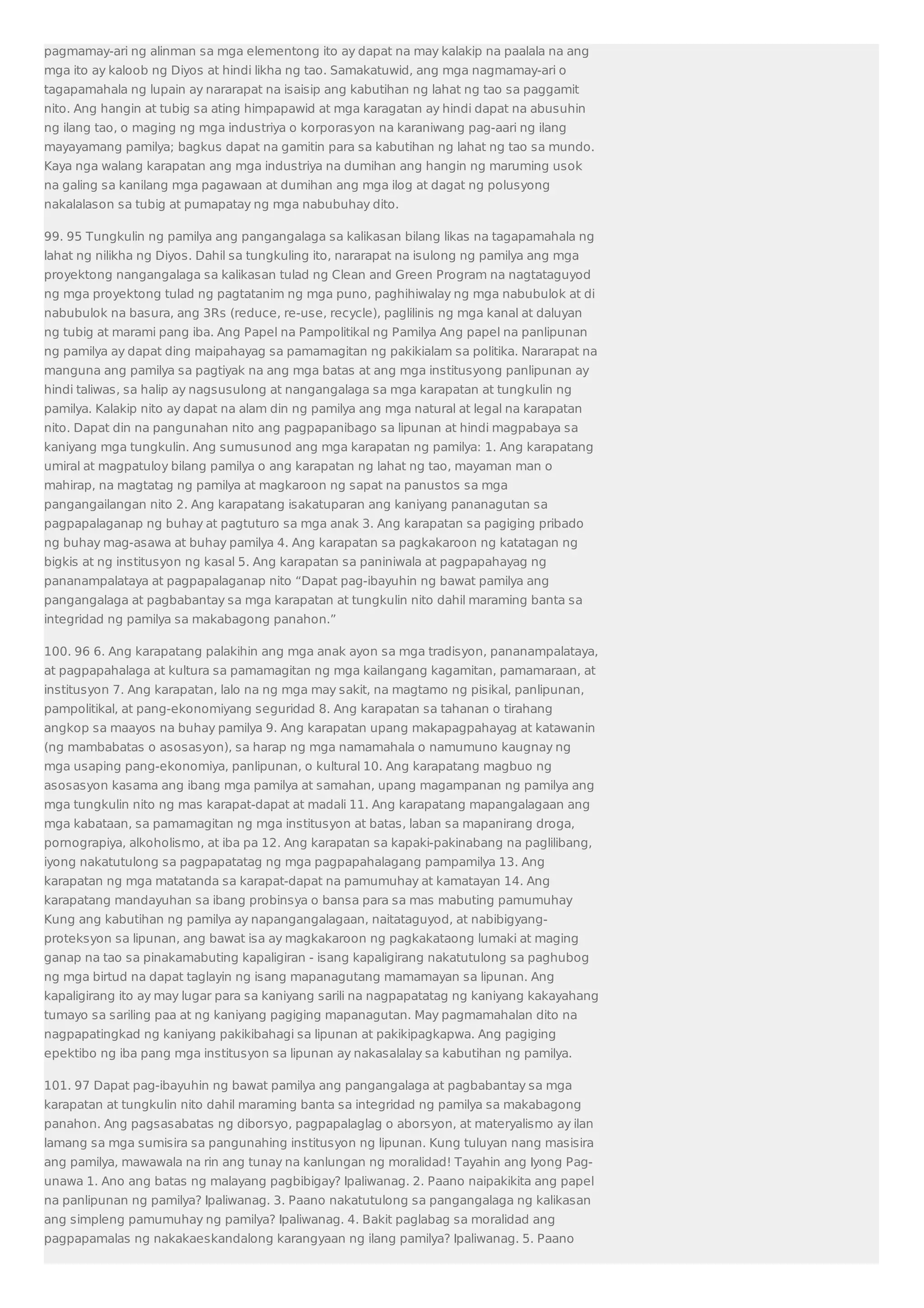 pagmamay-ari ng alinman sa mga elementong ito ay dapat na may kalakip na paalala na ang 
mga ito ay kaloob ng Diyos at hindi likha ng tao. Samakatuwid, ang mga nagmamay-ari o 
tagapamahala ng lupain ay nararapat na isaisip ang kabutihan ng lahat ng tao sa paggamit 
nito. Ang hangin at tubig sa ating himpapawid at mga karagatan ay hindi dapat na abusuhin 
ng ilang tao, o maging ng mga industriya o korporasyon na karaniwang pag-aari ng ilang 
mayayamang pamilya; bagkus dapat na gamitin para sa kabutihan ng lahat ng tao sa mundo. 
Kaya nga walang karapatan ang mga industriya na dumihan ang hangin ng maruming usok 
na galing sa kanilang mga pagawaan at dumihan ang mga ilog at dagat ng polusyong 
nakalalason sa tubig at pumapatay ng mga nabubuhay dito. 
99. 95 Tungkulin ng pamilya ang pangangalaga sa kalikasan bilang likas na tagapamahala ng 
lahat ng nilikha ng Diyos. Dahil sa tungkuling ito, nararapat na isulong ng pamilya ang mga 
proyektong nangangalaga sa kalikasan tulad ng Clean and Green Program na nagtataguyod 
ng mga proyektong tulad ng pagtatanim ng mga puno, paghihiwalay ng mga nabubulok at di 
nabubulok na basura, ang 3Rs (reduce, re-use, recycle), paglilinis ng mga kanal at daluyan 
ng tubig at marami pang iba. Ang Papel na Pampolitikal ng Pamilya Ang papel na panlipunan 
ng pamilya ay dapat ding maipahayag sa pamamagitan ng pakikialam sa politika. Nararapat na 
manguna ang pamilya sa pagtiyak na ang mga batas at ang mga institusyong panlipunan ay 
hindi taliwas, sa halip ay nagsusulong at nangangalaga sa mga karapatan at tungkulin ng 
pamilya. Kalakip nito ay dapat na alam din ng pamilya ang mga natural at legal na karapatan 
nito. Dapat din na pangunahan nito ang pagpapanibago sa lipunan at hindi magpabaya sa 
kaniyang mga tungkulin. Ang sumusunod ang mga karapatan ng pamilya: 1. Ang karapatang 
umiral at magpatuloy bilang pamilya o ang karapatan ng lahat ng tao, mayaman man o 
mahirap, na magtatag ng pamilya at magkaroon ng sapat na panustos sa mga 
pangangailangan nito 2. Ang karapatang isakatuparan ang kaniyang pananagutan sa 
pagpapalaganap ng buhay at pagtuturo sa mga anak 3. Ang karapatan sa pagiging pribado 
ng buhay mag-asawa at buhay pamilya 4. Ang karapatan sa pagkakaroon ng katatagan ng 
bigkis at ng institusyon ng kasal 5. Ang karapatan sa paniniwala at pagpapahayag ng 
pananampalataya at pagpapalaganap nito “Dapat pag-ibayuhin ng bawat pamilya ang 
pangangalaga at pagbabantay sa mga karapatan at tungkulin nito dahil maraming banta sa 
integridad ng pamilya sa makabagong panahon.” 
100. 96 6. Ang karapatang palakihin ang mga anak ayon sa mga tradisyon, pananampalataya, 
at pagpapahalaga at kultura sa pamamagitan ng mga kailangang kagamitan, pamamaraan, at 
institusyon 7. Ang karapatan, lalo na ng mga may sakit, na magtamo ng pisikal, panlipunan, 
pampolitikal, at pang-ekonomiyang seguridad 8. Ang karapatan sa tahanan o tirahang 
angkop sa maayos na buhay pamilya 9. Ang karapatan upang makapagpahayag at katawanin 
(ng mambabatas o asosasyon), sa harap ng mga namamahala o namumuno kaugnay ng 
mga usaping pang-ekonomiya, panlipunan, o kultural 10. Ang karapatang magbuo ng 
asosasyon kasama ang ibang mga pamilya at samahan, upang magampanan ng pamilya ang 
mga tungkulin nito ng mas karapat-dapat at madali 11. Ang karapatang mapangalagaan ang 
mga kabataan, sa pamamagitan ng mga institusyon at batas, laban sa mapanirang droga, 
pornograpiya, alkoholismo, at iba pa 12. Ang karapatan sa kapaki-pakinabang na paglilibang, 
iyong nakatutulong sa pagpapatatag ng mga pagpapahalagang pampamilya 13. Ang 
karapatan ng mga matatanda sa karapat-dapat na pamumuhay at kamatayan 14. Ang 
karapatang mandayuhan sa ibang probinsya o bansa para sa mas mabuting pamumuhay 
Kung ang kabutihan ng pamilya ay napangangalagaan, naitataguyod, at nabibigyang-proteksyon 
sa lipunan, ang bawat isa ay magkakaroon ng pagkakataong lumaki at maging 
ganap na tao sa pinakamabuting kapaligiran - isang kapaligirang nakatutulong sa paghubog 
ng mga birtud na dapat taglayin ng isang mapanagutang mamamayan sa lipunan. Ang 
kapaligirang ito ay may lugar para sa kaniyang sarili na nagpapatatag ng kaniyang kakayahang 
tumayo sa sariling paa at ng kaniyang pagiging mapanagutan. May pagmamahalan dito na 
nagpapatingkad ng kaniyang pakikibahagi sa lipunan at pakikipagkapwa. Ang pagiging 
epektibo ng iba pang mga institusyon sa lipunan ay nakasalalay sa kabutihan ng pamilya. 
101. 97 Dapat pag-ibayuhin ng bawat pamilya ang pangangalaga at pagbabantay sa mga 
karapatan at tungkulin nito dahil maraming banta sa integridad ng pamilya sa makabagong 
panahon. Ang pagsasabatas ng diborsyo, pagpapalaglag o aborsyon, at materyalismo ay ilan 
lamang sa mga sumisira sa pangunahing institusyon ng lipunan. Kung tuluyan nang masisira 
ang pamilya, mawawala na rin ang tunay na kanlungan ng moralidad! Tayahin ang Iyong Pag-unawa 
1. Ano ang batas ng malayang pagbibigay? Ipaliwanag. 2. Paano naipakikita ang papel 
na panlipunan ng pamilya? Ipaliwanag. 3. Paano nakatutulong sa pangangalaga ng kalikasan 
ang simpleng pamumuhay ng pamilya? Ipaliwanag. 4. Bakit paglabag sa moralidad ang 
pagpapamalas ng nakakaeskandalong karangyaan ng ilang pamilya? Ipaliwanag. 5. Paano 
 