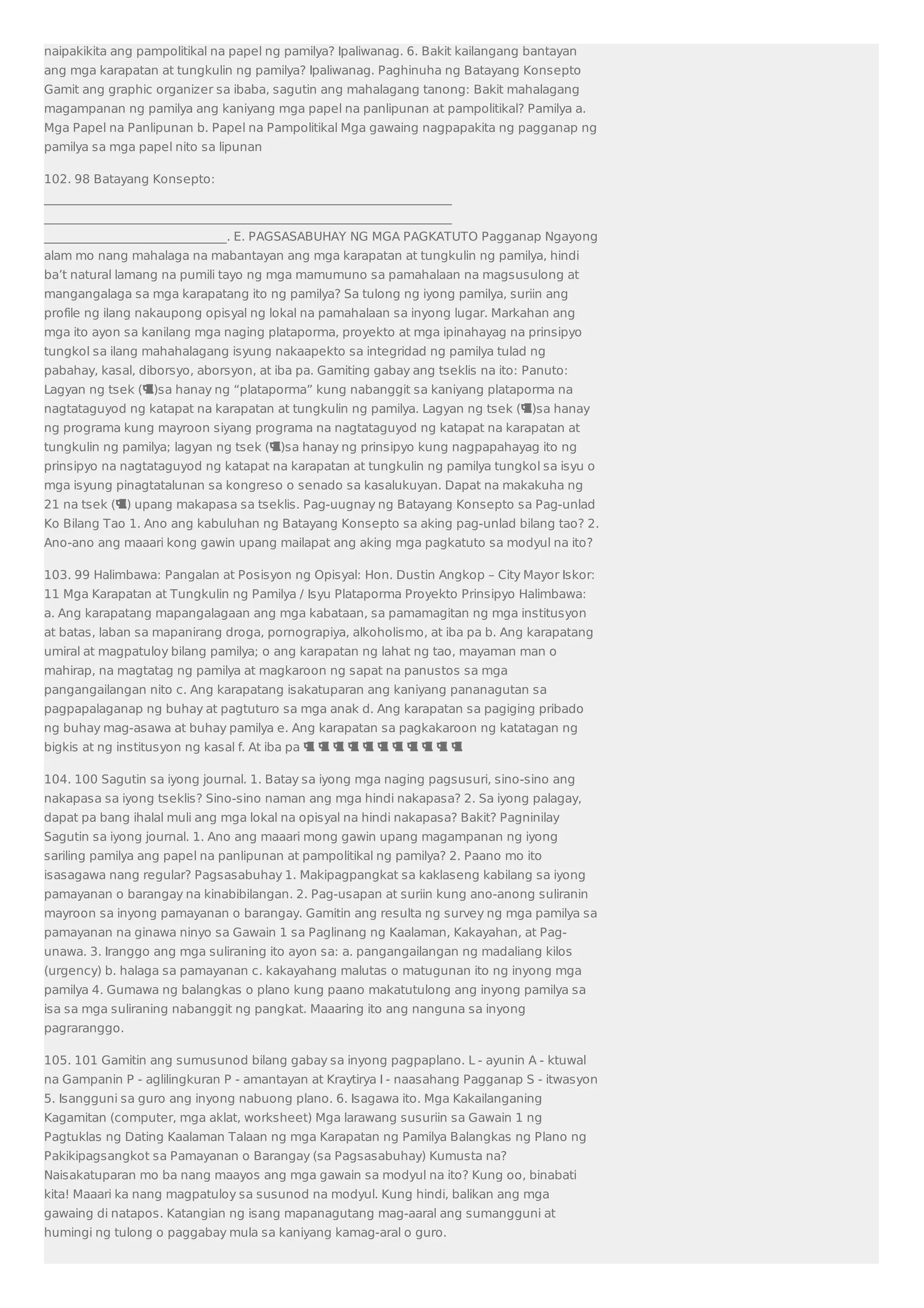 naipakikita ang pampolitikal na papel ng pamilya? Ipaliwanag. 6. Bakit kailangang bantayan 
ang mga karapatan at tungkulin ng pamilya? Ipaliwanag. Paghinuha ng Batayang Konsepto 
Gamit ang graphic organizer sa ibaba, sagutin ang mahalagang tanong: Bakit mahalagang 
magampanan ng pamilya ang kaniyang mga papel na panlipunan at pampolitikal? Pamilya a. 
Mga Papel na Panlipunan b. Papel na Pampolitikal Mga gawaing nagpapakita ng pagganap ng 
pamilya sa mga papel nito sa lipunan 
102. 98 Batayang Konsepto: 
___________________________________________________________________ 
___________________________________________________________________ 
______________________________. E. PAGSASABUHAY NG MGA PAGKATUTO Pagganap Ngayong 
alam mo nang mahalaga na mabantayan ang mga karapatan at tungkulin ng pamilya, hindi 
ba’t natural lamang na pumili tayo ng mga mamumuno sa pamahalaan na magsusulong at 
mangangalaga sa mga karapatang ito ng pamilya? Sa tulong ng iyong pamilya, suriin ang 
profile ng ilang nakaupong opisyal ng lokal na pamahalaan sa inyong lugar. Markahan ang 
mga ito ayon sa kanilang mga naging plataporma, proyekto at mga ipinahayag na prinsipyo 
tungkol sa ilang mahahalagang isyung nakaapekto sa integridad ng pamilya tulad ng 
pabahay, kasal, diborsyo, aborsyon, at iba pa. Gamiting gabay ang tseklis na ito: Panuto: 
Lagyan ng tsek ()sa hanay ng “plataporma” kung nabanggit sa kaniyang plataporma na 
nagtataguyod ng katapat na karapatan at tungkulin ng pamilya. Lagyan ng tsek ()sa hanay 
ng programa kung mayroon siyang programa na nagtataguyod ng katapat na karapatan at 
tungkulin ng pamilya; lagyan ng tsek ()sa hanay ng prinsipyo kung nagpapahayag ito ng 
prinsipyo na nagtataguyod ng katapat na karapatan at tungkulin ng pamilya tungkol sa isyu o 
mga isyung pinagtatalunan sa kongreso o senado sa kasalukuyan. Dapat na makakuha ng 
21 na tsek () upang makapasa sa tseklis. Pag-uugnay ng Batayang Konsepto sa Pag-unlad 
Ko Bilang Tao 1. Ano ang kabuluhan ng Batayang Konsepto sa aking pag-unlad bilang tao? 2. 
Ano-ano ang maaari kong gawin upang mailapat ang aking mga pagkatuto sa modyul na ito? 
103. 99 Halimbawa: Pangalan at Posisyon ng Opisyal: Hon. Dustin Angkop – City Mayor Iskor: 
11 Mga Karapatan at Tungkulin ng Pamilya / Isyu Plataporma Proyekto Prinsipyo Halimbawa: 
a. Ang karapatang mapangalagaan ang mga kabataan, sa pamamagitan ng mga institusyon 
at batas, laban sa mapanirang droga, pornograpiya, alkoholismo, at iba pa b. Ang karapatang 
umiral at magpatuloy bilang pamilya; o ang karapatan ng lahat ng tao, mayaman man o 
mahirap, na magtatag ng pamilya at magkaroon ng sapat na panustos sa mga 
pangangailangan nito c. Ang karapatang isakatuparan ang kaniyang pananagutan sa 
pagpapalaganap ng buhay at pagtuturo sa mga anak d. Ang karapatan sa pagiging pribado 
ng buhay mag-asawa at buhay pamilya e. Ang karapatan sa pagkakaroon ng katatagan ng 
bigkis at ng institusyon ng kasal f. At iba pa            
104. 100 Sagutin sa iyong journal. 1. Batay sa iyong mga naging pagsusuri, sino-sino ang 
nakapasa sa iyong tseklis? Sino-sino naman ang mga hindi nakapasa? 2. Sa iyong palagay, 
dapat pa bang ihalal muli ang mga lokal na opisyal na hindi nakapasa? Bakit? Pagninilay 
Sagutin sa iyong journal. 1. Ano ang maaari mong gawin upang magampanan ng iyong 
sariling pamilya ang papel na panlipunan at pampolitikal ng pamilya? 2. Paano mo ito 
isasagawa nang regular? Pagsasabuhay 1. Makipagpangkat sa kaklaseng kabilang sa iyong 
pamayanan o barangay na kinabibilangan. 2. Pag-usapan at suriin kung ano-anong suliranin 
mayroon sa inyong pamayanan o barangay. Gamitin ang resulta ng survey ng mga pamilya sa 
pamayanan na ginawa ninyo sa Gawain 1 sa Paglinang ng Kaalaman, Kakayahan, at Pag-unawa. 
3. Iranggo ang mga suliraning ito ayon sa: a. pangangailangan ng madaliang kilos 
(urgency) b. halaga sa pamayanan c. kakayahang malutas o matugunan ito ng inyong mga 
pamilya 4. Gumawa ng balangkas o plano kung paano makatutulong ang inyong pamilya sa 
isa sa mga suliraning nabanggit ng pangkat. Maaaring ito ang nanguna sa inyong 
pagraranggo. 
105. 101 Gamitin ang sumusunod bilang gabay sa inyong pagpaplano. L - ayunin A - ktuwal 
na Gampanin P - aglilingkuran P - amantayan at Kraytirya I - naasahang Pagganap S - itwasyon 
5. Isangguni sa guro ang inyong nabuong plano. 6. Isagawa ito. Mga Kakailanganing 
Kagamitan (computer, mga aklat, worksheet) Mga larawang susuriin sa Gawain 1 ng 
Pagtuklas ng Dating Kaalaman Talaan ng mga Karapatan ng Pamilya Balangkas ng Plano ng 
Pakikipagsangkot sa Pamayanan o Barangay (sa Pagsasabuhay) Kumusta na? 
Naisakatuparan mo ba nang maayos ang mga gawain sa modyul na ito? Kung oo, binabati 
kita! Maaari ka nang magpatuloy sa susunod na modyul. Kung hindi, balikan ang mga 
gawaing di natapos. Katangian ng isang mapanagutang mag-aaral ang sumangguni at 
humingi ng tulong o paggabay mula sa kaniyang kamag-aral o guro. 
 