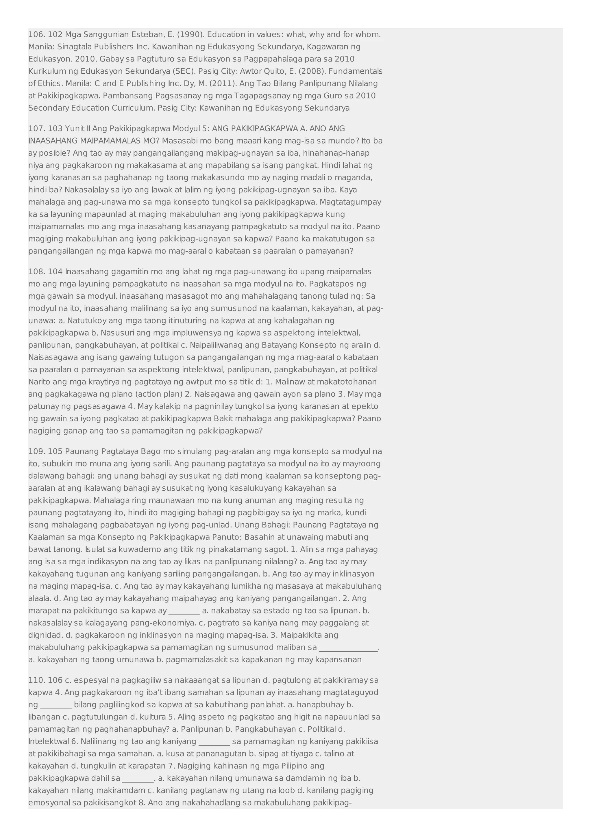 106. 102 Mga Sanggunian Esteban, E. (1990). Education in values: what, why and for whom. 
Manila: Sinagtala Publishers Inc. Kawanihan ng Edukasyong Sekundarya, Kagawaran ng 
Edukasyon. 2010. Gabay sa Pagtuturo sa Edukasyon sa Pagpapahalaga para sa 2010 
Kurikulum ng Edukasyon Sekundarya (SEC). Pasig City: Awtor Quito, E. (2008). Fundamentals 
of Ethics. Manila: C and E Publishing Inc. Dy, M. (2011). Ang Tao Bilang Panlipunang Nilalang 
at Pakikipagkapwa. Pambansang Pagsasanay ng mga Tagapagsanay ng mga Guro sa 2010 
Secondary Education Curriculum. Pasig City: Kawanihan ng Edukasyong Sekundarya 
107. 103 Yunit II Ang Pakikipagkapwa Modyul 5: ANG PAKIKIPAGKAPWA A. ANO ANG 
INAASAHANG MAIPAMAMALAS MO? Masasabi mo bang maaari kang mag-isa sa mundo? Ito ba 
ay posible? Ang tao ay may pangangailangang makipag-ugnayan sa iba, hinahanap-hanap 
niya ang pagkakaroon ng makakasama at ang mapabilang sa isang pangkat. Hindi lahat ng 
iyong karanasan sa paghahanap ng taong makakasundo mo ay naging madali o maganda, 
hindi ba? Nakasalalay sa iyo ang lawak at lalim ng iyong pakikipag-ugnayan sa iba. Kaya 
mahalaga ang pag-unawa mo sa mga konsepto tungkol sa pakikipagkapwa. Magtatagumpay 
ka sa layuning mapaunlad at maging makabuluhan ang iyong pakikipagkapwa kung 
maipamamalas mo ang mga inaasahang kasanayang pampagkatuto sa modyul na ito. Paano 
magiging makabuluhan ang iyong pakikipag-ugnayan sa kapwa? Paano ka makatutugon sa 
pangangailangan ng mga kapwa mo mag-aaral o kabataan sa paaralan o pamayanan? 
108. 104 Inaasahang gagamitin mo ang lahat ng mga pag-unawang ito upang maipamalas 
mo ang mga layuning pampagkatuto na inaasahan sa mga modyul na ito. Pagkatapos ng 
mga gawain sa modyul, inaasahang masasagot mo ang mahahalagang tanong tulad ng: Sa 
modyul na ito, inaasahang malilinang sa iyo ang sumusunod na kaalaman, kakayahan, at pag-unawa: 
a. Natutukoy ang mga taong itinuturing na kapwa at ang kahalagahan ng 
pakikipagkapwa b. Nasusuri ang mga impluwensya ng kapwa sa aspektong intelektwal, 
panlipunan, pangkabuhayan, at politikal c. Naipaliliwanag ang Batayang Konsepto ng aralin d. 
Naisasagawa ang isang gawaing tutugon sa pangangailangan ng mga mag-aaral o kabataan 
sa paaralan o pamayanan sa aspektong intelektwal, panlipunan, pangkabuhayan, at politikal 
Narito ang mga kraytirya ng pagtataya ng awtput mo sa titik d: 1. Malinaw at makatotohanan 
ang pagkakagawa ng plano (action plan) 2. Naisagawa ang gawain ayon sa plano 3. May mga 
patunay ng pagsasagawa 4. May kalakip na pagninilay tungkol sa iyong karanasan at epekto 
ng gawain sa iyong pagkatao at pakikipagkapwa Bakit mahalaga ang pakikipagkapwa? Paano 
nagiging ganap ang tao sa pamamagitan ng pakikipagkapwa? 
109. 105 Paunang Pagtataya Bago mo simulang pag-aralan ang mga konsepto sa modyul na 
ito, subukin mo muna ang iyong sarili. Ang paunang pagtataya sa modyul na ito ay mayroong 
dalawang bahagi: ang unang bahagi ay susukat ng dati mong kaalaman sa konseptong pag-aaralan 
at ang ikalawang bahagi ay susukat ng iyong kasalukuyang kakayahan sa 
pakikipagkapwa. Mahalaga ring maunawaan mo na kung anuman ang maging resulta ng 
paunang pagtatayang ito, hindi ito magiging bahagi ng pagbibigay sa iyo ng marka, kundi 
isang mahalagang pagbabatayan ng iyong pag-unlad. Unang Bahagi: Paunang Pagtataya ng 
Kaalaman sa mga Konsepto ng Pakikipagkapwa Panuto: Basahin at unawaing mabuti ang 
bawat tanong. Isulat sa kuwaderno ang titik ng pinakatamang sagot. 1. Alin sa mga pahayag 
ang isa sa mga indikasyon na ang tao ay likas na panlipunang nilalang? a. Ang tao ay may 
kakayahang tugunan ang kaniyang sariling pangangailangan. b. Ang tao ay may inklinasyon 
na maging mapag-isa. c. Ang tao ay may kakayahang lumikha ng masasaya at makabuluhang 
alaala. d. Ang tao ay may kakayahang maipahayag ang kaniyang pangangailangan. 2. Ang 
marapat na pakikitungo sa kapwa ay ________ a. nakabatay sa estado ng tao sa lipunan. b. 
nakasalalay sa kalagayang pang-ekonomiya. c. pagtrato sa kaniya nang may paggalang at 
dignidad. d. pagkakaroon ng inklinasyon na maging mapag-isa. 3. Maipakikita ang 
makabuluhang pakikipagkapwa sa pamamagitan ng sumusunod maliban sa _______________. 
a. kakayahan ng taong umunawa b. pagmamalasakit sa kapakanan ng may kapansanan 
110. 106 c. espesyal na pagkagiliw sa nakaaangat sa lipunan d. pagtulong at pakikiramay sa 
kapwa 4. Ang pagkakaroon ng iba’t ibang samahan sa lipunan ay inaasahang magtataguyod 
ng ________ bilang paglilingkod sa kapwa at sa kabutihang panlahat. a. hanapbuhay b. 
libangan c. pagtutulungan d. kultura 5. Aling aspeto ng pagkatao ang higit na napauunlad sa 
pamamagitan ng paghahanapbuhay? a. Panlipunan b. Pangkabuhayan c. Politikal d. 
Intelektwal 6. Nalilinang ng tao ang kaniyang ________ sa pamamagitan ng kaniyang pakikiisa 
at pakikibahagi sa mga samahan. a. kusa at pananagutan b. sipag at tiyaga c. talino at 
kakayahan d. tungkulin at karapatan 7. Nagiging kahinaan ng mga Pilipino ang 
pakikipagkapwa dahil sa ________. a. kakayahan nilang umunawa sa damdamin ng iba b. 
kakayahan nilang makiramdam c. kanilang pagtanaw ng utang na loob d. kanilang pagiging 
emosyonal sa pakikisangkot 8. Ano ang nakahahadlang sa makabuluhang pakikipag- 
 