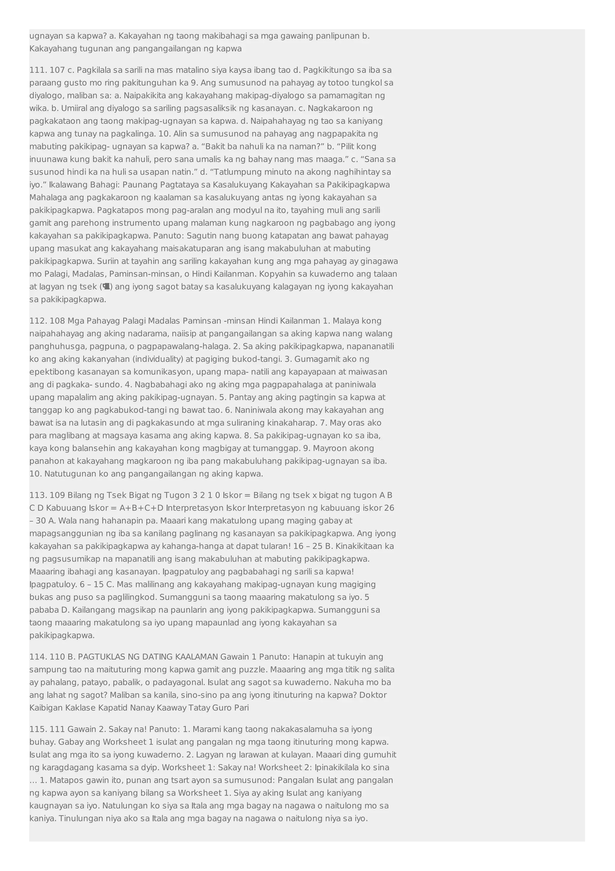 ugnayan sa kapwa? a. Kakayahan ng taong makibahagi sa mga gawaing panlipunan b. 
Kakayahang tugunan ang pangangailangan ng kapwa 
111. 107 c. Pagkilala sa sarili na mas matalino siya kaysa ibang tao d. Pagkikitungo sa iba sa 
paraang gusto mo ring pakitunguhan ka 9. Ang sumusunod na pahayag ay totoo tungkol sa 
diyalogo, maliban sa: a. Naipakikita ang kakayahang makipag-diyalogo sa pamamagitan ng 
wika. b. Umiiral ang diyalogo sa sariling pagsasaliksik ng kasanayan. c. Nagkakaroon ng 
pagkakataon ang taong makipag-ugnayan sa kapwa. d. Naipahahayag ng tao sa kaniyang 
kapwa ang tunay na pagkalinga. 10. Alin sa sumusunod na pahayag ang nagpapakita ng 
mabuting pakikipag- ugnayan sa kapwa? a. “Bakit ba nahuli ka na naman?” b. “Pilit kong 
inuunawa kung bakit ka nahuli, pero sana umalis ka ng bahay nang mas maaga.” c. “Sana sa 
susunod hindi ka na huli sa usapan natin.” d. “Tatlumpung minuto na akong naghihintay sa 
iyo.” Ikalawang Bahagi: Paunang Pagtataya sa Kasalukuyang Kakayahan sa Pakikipagkapwa 
Mahalaga ang pagkakaroon ng kaalaman sa kasalukuyang antas ng iyong kakayahan sa 
pakikipagkapwa. Pagkatapos mong pag-aralan ang modyul na ito, tayahing muli ang sarili 
gamit ang parehong instrumento upang malaman kung nagkaroon ng pagbabago ang iyong 
kakayahan sa pakikipagkapwa. Panuto: Sagutin nang buong katapatan ang bawat pahayag 
upang masukat ang kakayahang maisakatuparan ang isang makabuluhan at mabuting 
pakikipagkapwa. Suriin at tayahin ang sariling kakayahan kung ang mga pahayag ay ginagawa 
mo Palagi, Madalas, Paminsan-minsan, o Hindi Kailanman. Kopyahin sa kuwaderno ang talaan 
at lagyan ng tsek () ang iyong sagot batay sa kasalukuyang kalagayan ng iyong kakayahan 
sa pakikipagkapwa. 
112. 108 Mga Pahayag Palagi Madalas Paminsan -minsan Hindi Kailanman 1. Malaya kong 
naipahahayag ang aking nadarama, naiisip at pangangailangan sa aking kapwa nang walang 
panghuhusga, pagpuna, o pagpapawalang-halaga. 2. Sa aking pakikipagkapwa, napananatili 
ko ang aking kakanyahan (individuality) at pagiging bukod-tangi. 3. Gumagamit ako ng 
epektibong kasanayan sa komunikasyon, upang mapa- natili ang kapayapaan at maiwasan 
ang di pagkaka- sundo. 4. Nagbabahagi ako ng aking mga pagpapahalaga at paniniwala 
upang mapalalim ang aking pakikipag-ugnayan. 5. Pantay ang aking pagtingin sa kapwa at 
tanggap ko ang pagkabukod-tangi ng bawat tao. 6. Naniniwala akong may kakayahan ang 
bawat isa na lutasin ang di pagkakasundo at mga suliraning kinakaharap. 7. May oras ako 
para maglibang at magsaya kasama ang aking kapwa. 8. Sa pakikipag-ugnayan ko sa iba, 
kaya kong balansehin ang kakayahan kong magbigay at tumanggap. 9. Mayroon akong 
panahon at kakayahang magkaroon ng iba pang makabuluhang pakikipag-ugnayan sa iba. 
10. Natutugunan ko ang pangangailangan ng aking kapwa. 
113. 109 Bilang ng Tsek Bigat ng Tugon 3 2 1 0 Iskor = Bilang ng tsek x bigat ng tugon A B 
C D Kabuuang Iskor = A+B+C+D Interpretasyon Iskor Interpretasyon ng kabuuang iskor 26 
– 30 A. Wala nang hahanapin pa. Maaari kang makatulong upang maging gabay at 
mapagsanggunian ng iba sa kanilang paglinang ng kasanayan sa pakikipagkapwa. Ang iyong 
kakayahan sa pakikipagkapwa ay kahanga-hanga at dapat tularan! 16 – 25 B. Kinakikitaan ka 
ng pagsusumikap na mapanatili ang isang makabuluhan at mabuting pakikipagkapwa. 
Maaaring ibahagi ang kasanayan. Ipagpatuloy ang pagbabahagi ng sarili sa kapwa! 
Ipagpatuloy. 6 – 15 C. Mas malilinang ang kakayahang makipag-ugnayan kung magiging 
bukas ang puso sa paglilingkod. Sumangguni sa taong maaaring makatulong sa iyo. 5 
pababa D. Kailangang magsikap na paunlarin ang iyong pakikipagkapwa. Sumangguni sa 
taong maaaring makatulong sa iyo upang mapaunlad ang iyong kakayahan sa 
pakikipagkapwa. 
114. 110 B. PAGTUKLAS NG DATING KAALAMAN Gawain 1 Panuto: Hanapin at tukuyin ang 
sampung tao na maituturing mong kapwa gamit ang puzzle. Maaaring ang mga titik ng salita 
ay pahalang, patayo, pabalik, o padayagonal. Isulat ang sagot sa kuwaderno. Nakuha mo ba 
ang lahat ng sagot? Maliban sa kanila, sino-sino pa ang iyong itinuturing na kapwa? Doktor 
Kaibigan Kaklase Kapatid Nanay Kaaway Tatay Guro Pari 
115. 111 Gawain 2. Sakay na! Panuto: 1. Marami kang taong nakakasalamuha sa iyong 
buhay. Gabay ang Worksheet 1 isulat ang pangalan ng mga taong itinuturing mong kapwa. 
Isulat ang mga ito sa iyong kuwaderno. 2. Lagyan ng larawan at kulayan. Maaari ding gumuhit 
ng karagdagang kasama sa dyip. Worksheet 1: Sakay na! Worksheet 2: Ipinakikilala ko sina 
… 1. Matapos gawin ito, punan ang tsart ayon sa sumusunod: Pangalan Isulat ang pangalan 
ng kapwa ayon sa kaniyang bilang sa Worksheet 1. Siya ay aking Isulat ang kaniyang 
kaugnayan sa iyo. Natulungan ko siya sa Itala ang mga bagay na nagawa o naitulong mo sa 
kaniya. Tinulungan niya ako sa Itala ang mga bagay na nagawa o naitulong niya sa iyo. 
 