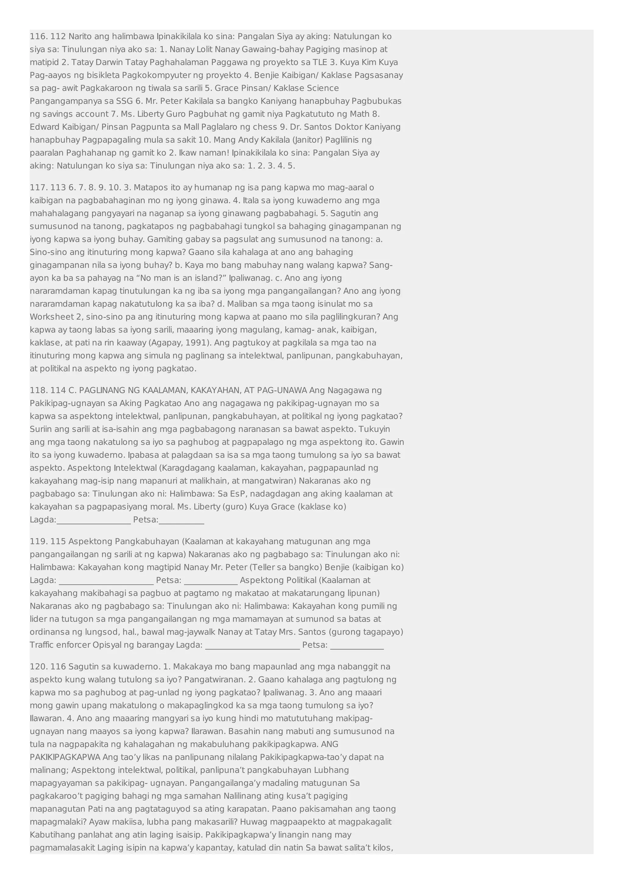 116. 112 Narito ang halimbawa Ipinakikilala ko sina: Pangalan Siya ay aking: Natulungan ko 
siya sa: Tinulungan niya ako sa: 1. Nanay Lolit Nanay Gawaing-bahay Pagiging masinop at 
matipid 2. Tatay Darwin Tatay Paghahalaman Paggawa ng proyekto sa TLE 3. Kuya Kim Kuya 
Pag-aayos ng bisikleta Pagkokompyuter ng proyekto 4. Benjie Kaibigan/ Kaklase Pagsasanay 
sa pag- awit Pagkakaroon ng tiwala sa sarili 5. Grace Pinsan/ Kaklase Science 
Pangangampanya sa SSG 6. Mr. Peter Kakilala sa bangko Kaniyang hanapbuhay Pagbubukas 
ng savings account 7. Ms. Liberty Guro Pagbuhat ng gamit niya Pagkatututo ng Math 8. 
Edward Kaibigan/ Pinsan Pagpunta sa Mall Paglalaro ng chess 9. Dr. Santos Doktor Kaniyang 
hanapbuhay Pagpapagaling mula sa sakit 10. Mang Andy Kakilala (Janitor) Paglilinis ng 
paaralan Paghahanap ng gamit ko 2. Ikaw naman! Ipinakikilala ko sina: Pangalan Siya ay 
aking: Natulungan ko siya sa: Tinulungan niya ako sa: 1. 2. 3. 4. 5. 
117. 113 6. 7. 8. 9. 10. 3. Matapos ito ay humanap ng isa pang kapwa mo mag-aaral o 
kaibigan na pagbabahaginan mo ng iyong ginawa. 4. Itala sa iyong kuwaderno ang mga 
mahahalagang pangyayari na naganap sa iyong ginawang pagbabahagi. 5. Sagutin ang 
sumusunod na tanong, pagkatapos ng pagbabahagi tungkol sa bahaging ginagampanan ng 
iyong kapwa sa iyong buhay. Gamiting gabay sa pagsulat ang sumusunod na tanong: a. 
Sino-sino ang itinuturing mong kapwa? Gaano sila kahalaga at ano ang bahaging 
ginagampanan nila sa iyong buhay? b. Kaya mo bang mabuhay nang walang kapwa? Sang-ayon 
ka ba sa pahayag na “No man is an island?” Ipaliwanag. c. Ano ang iyong 
nararamdaman kapag tinutulungan ka ng iba sa iyong mga pangangailangan? Ano ang iyong 
nararamdaman kapag nakatutulong ka sa iba? d. Maliban sa mga taong isinulat mo sa 
Worksheet 2, sino-sino pa ang itinuturing mong kapwa at paano mo sila paglilingkuran? Ang 
kapwa ay taong labas sa iyong sarili, maaaring iyong magulang, kamag- anak, kaibigan, 
kaklase, at pati na rin kaaway (Agapay, 1991). Ang pagtukoy at pagkilala sa mga tao na 
itinuturing mong kapwa ang simula ng paglinang sa intelektwal, panlipunan, pangkabuhayan, 
at politikal na aspekto ng iyong pagkatao. 
118. 114 C. PAGLINANG NG KAALAMAN, KAKAYAHAN, AT PAG-UNAWA Ang Nagagawa ng 
Pakikipag-ugnayan sa Aking Pagkatao Ano ang nagagawa ng pakikipag-ugnayan mo sa 
kapwa sa aspektong intelektwal, panlipunan, pangkabuhayan, at politikal ng iyong pagkatao? 
Suriin ang sarili at isa-isahin ang mga pagbabagong naranasan sa bawat aspekto. Tukuyin 
ang mga taong nakatulong sa iyo sa paghubog at pagpapalago ng mga aspektong ito. Gawin 
ito sa iyong kuwaderno. Ipabasa at palagdaan sa isa sa mga taong tumulong sa iyo sa bawat 
aspekto. Aspektong Intelektwal (Karagdagang kaalaman, kakayahan, pagpapaunlad ng 
kakayahang mag-isip nang mapanuri at malikhain, at mangatwiran) Nakaranas ako ng 
pagbabago sa: Tinulungan ako ni: Halimbawa: Sa EsP, nadagdagan ang aking kaalaman at 
kakayahan sa pagpapasiyang moral. Ms. Liberty (guro) Kuya Grace (kaklase ko) 
Lagda:__________________ Petsa:___________ 
119. 115 Aspektong Pangkabuhayan (Kaalaman at kakayahang matugunan ang mga 
pangangailangan ng sarili at ng kapwa) Nakaranas ako ng pagbabago sa: Tinulungan ako ni: 
Halimbawa: Kakayahan kong magtipid Nanay Mr. Peter (Teller sa bangko) Benjie (kaibigan ko) 
Lagda: _______________________ Petsa: _____________ Aspektong Politikal (Kaalaman at 
kakayahang makibahagi sa pagbuo at pagtamo ng makatao at makatarungang lipunan) 
Nakaranas ako ng pagbabago sa: Tinulungan ako ni: Halimbawa: Kakayahan kong pumili ng 
lider na tutugon sa mga pangangailangan ng mga mamamayan at sumunod sa batas at 
ordinansa ng lungsod, hal., bawal mag-jaywalk Nanay at Tatay Mrs. Santos (gurong tagapayo) 
Traffic enforcer Opisyal ng barangay Lagda: _______________________ Petsa: _____________ 
120. 116 Sagutin sa kuwaderno. 1. Makakaya mo bang mapaunlad ang mga nabanggit na 
aspekto kung walang tutulong sa iyo? Pangatwiranan. 2. Gaano kahalaga ang pagtulong ng 
kapwa mo sa paghubog at pag-unlad ng iyong pagkatao? Ipaliwanag. 3. Ano ang maaari 
mong gawin upang makatulong o makapaglingkod ka sa mga taong tumulong sa iyo? 
Ilawaran. 4. Ano ang maaaring mangyari sa iyo kung hindi mo matututuhang makipag-ugnayan 
nang maayos sa iyong kapwa? Ilarawan. Basahin nang mabuti ang sumusunod na 
tula na nagpapakita ng kahalagahan ng makabuluhang pakikipagkapwa. ANG 
PAKIKIPAGKAPWA Ang tao’y likas na panlipunang nilalang Pakikipagkapwa-tao’y dapat na 
malinang; Aspektong intelektwal, politikal, panlipuna’t pangkabuhayan Lubhang 
mapagyayaman sa pakikipag- ugnayan. Pangangailanga’y madaling matugunan Sa 
pagkakaroo’t pagiging bahagi ng mga samahan Nalilinang ating kusa’t pagiging 
mapanagutan Pati na ang pagtataguyod sa ating karapatan. Paano pakisamahan ang taong 
mapagmalaki? Ayaw makiisa, lubha pang makasarili? Huwag magpaapekto at magpakagalit 
Kabutihang panlahat ang atin laging isaisip. Pakikipagkapwa’y linangin nang may 
pagmamalasakit Laging isipin na kapwa’y kapantay, katulad din natin Sa bawat salita’t kilos, 
 