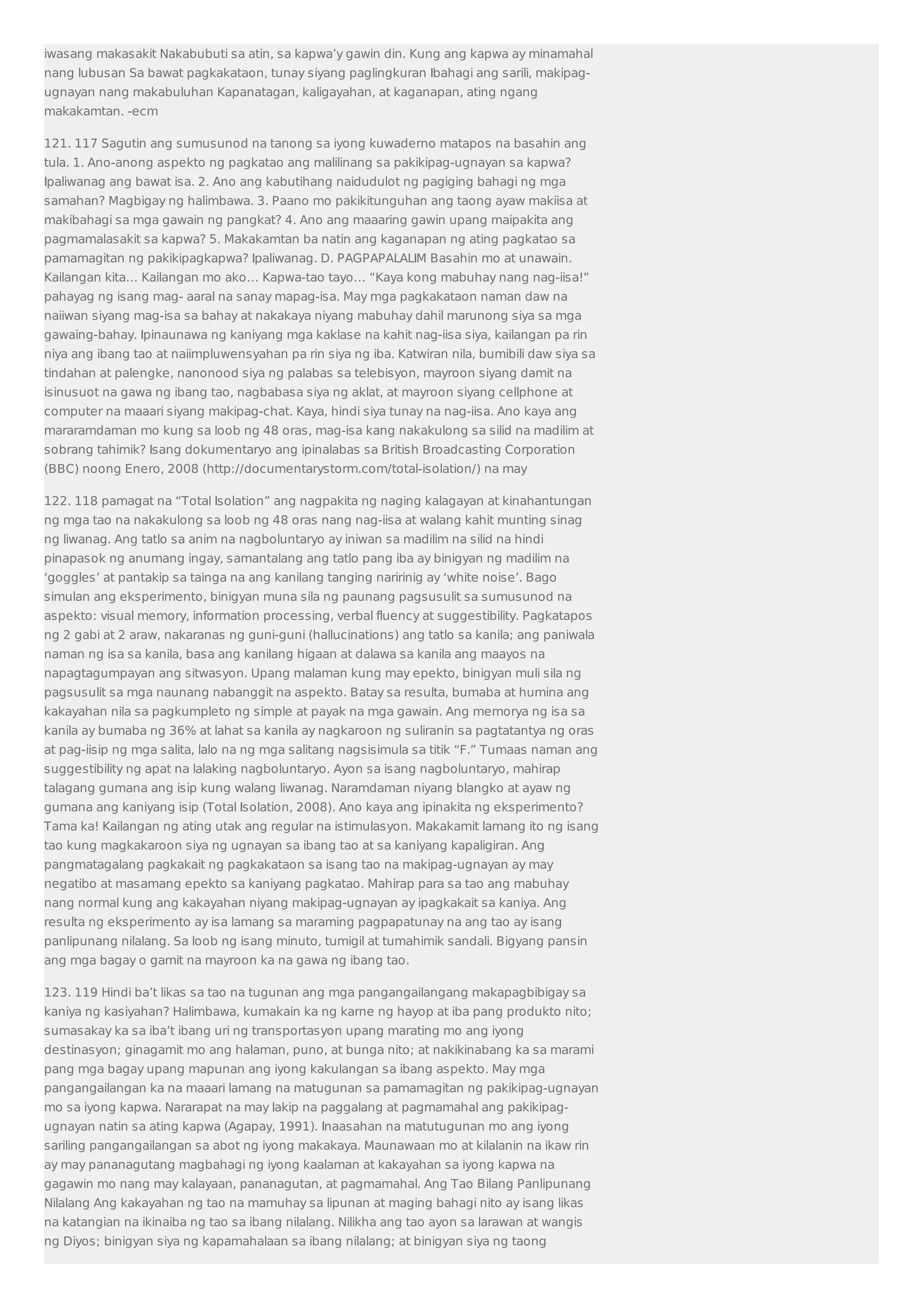 iwasang makasakit Nakabubuti sa atin, sa kapwa’y gawin din. Kung ang kapwa ay minamahal 
nang lubusan Sa bawat pagkakataon, tunay siyang paglingkuran Ibahagi ang sarili, makipag-ugnayan 
nang makabuluhan Kapanatagan, kaligayahan, at kaganapan, ating ngang 
makakamtan. -ecm 
121. 117 Sagutin ang sumusunod na tanong sa iyong kuwaderno matapos na basahin ang 
tula. 1. Ano-anong aspekto ng pagkatao ang malilinang sa pakikipag-ugnayan sa kapwa? 
Ipaliwanag ang bawat isa. 2. Ano ang kabutihang naidudulot ng pagiging bahagi ng mga 
samahan? Magbigay ng halimbawa. 3. Paano mo pakikitunguhan ang taong ayaw makiisa at 
makibahagi sa mga gawain ng pangkat? 4. Ano ang maaaring gawin upang maipakita ang 
pagmamalasakit sa kapwa? 5. Makakamtan ba natin ang kaganapan ng ating pagkatao sa 
pamamagitan ng pakikipagkapwa? Ipaliwanag. D. PAGPAPALALIM Basahin mo at unawain. 
Kailangan kita… Kailangan mo ako… Kapwa-tao tayo… “Kaya kong mabuhay nang nag-iisa!” 
pahayag ng isang mag- aaral na sanay mapag-isa. May mga pagkakataon naman daw na 
naiiwan siyang mag-isa sa bahay at nakakaya niyang mabuhay dahil marunong siya sa mga 
gawaing-bahay. Ipinaunawa ng kaniyang mga kaklase na kahit nag-iisa siya, kailangan pa rin 
niya ang ibang tao at naiimpluwensyahan pa rin siya ng iba. Katwiran nila, bumibili daw siya sa 
tindahan at palengke, nanonood siya ng palabas sa telebisyon, mayroon siyang damit na 
isinusuot na gawa ng ibang tao, nagbabasa siya ng aklat, at mayroon siyang cellphone at 
computer na maaari siyang makipag-chat. Kaya, hindi siya tunay na nag-iisa. Ano kaya ang 
mararamdaman mo kung sa loob ng 48 oras, mag-isa kang nakakulong sa silid na madilim at 
sobrang tahimik? Isang dokumentaryo ang ipinalabas sa British Broadcasting Corporation 
(BBC) noong Enero, 2008 (http://documentarystorm.com/total-isolation/) na may 
122. 118 pamagat na “Total Isolation” ang nagpakita ng naging kalagayan at kinahantungan 
ng mga tao na nakakulong sa loob ng 48 oras nang nag-iisa at walang kahit munting sinag 
ng liwanag. Ang tatlo sa anim na nagboluntaryo ay iniwan sa madilim na silid na hindi 
pinapasok ng anumang ingay, samantalang ang tatlo pang iba ay binigyan ng madilim na 
‘goggles’ at pantakip sa tainga na ang kanilang tanging naririnig ay ‘white noise’. Bago 
simulan ang eksperimento, binigyan muna sila ng paunang pagsusulit sa sumusunod na 
aspekto: visual memory, information processing, verbal fluency at suggestibility. Pagkatapos 
ng 2 gabi at 2 araw, nakaranas ng guni-guni (hallucinations) ang tatlo sa kanila; ang paniwala 
naman ng isa sa kanila, basa ang kanilang higaan at dalawa sa kanila ang maayos na 
napagtagumpayan ang sitwasyon. Upang malaman kung may epekto, binigyan muli sila ng 
pagsusulit sa mga naunang nabanggit na aspekto. Batay sa resulta, bumaba at humina ang 
kakayahan nila sa pagkumpleto ng simple at payak na mga gawain. Ang memorya ng isa sa 
kanila ay bumaba ng 36% at lahat sa kanila ay nagkaroon ng suliranin sa pagtatantya ng oras 
at pag-iisip ng mga salita, lalo na ng mga salitang nagsisimula sa titik “F.” Tumaas naman ang 
suggestibility ng apat na lalaking nagboluntaryo. Ayon sa isang nagboluntaryo, mahirap 
talagang gumana ang isip kung walang liwanag. Naramdaman niyang blangko at ayaw ng 
gumana ang kaniyang isip (Total Isolation, 2008). Ano kaya ang ipinakita ng eksperimento? 
Tama ka! Kailangan ng ating utak ang regular na istimulasyon. Makakamit lamang ito ng isang 
tao kung magkakaroon siya ng ugnayan sa ibang tao at sa kaniyang kapaligiran. Ang 
pangmatagalang pagkakait ng pagkakataon sa isang tao na makipag-ugnayan ay may 
negatibo at masamang epekto sa kaniyang pagkatao. Mahirap para sa tao ang mabuhay 
nang normal kung ang kakayahan niyang makipag-ugnayan ay ipagkakait sa kaniya. Ang 
resulta ng eksperimento ay isa lamang sa maraming pagpapatunay na ang tao ay isang 
panlipunang nilalang. Sa loob ng isang minuto, tumigil at tumahimik sandali. Bigyang pansin 
ang mga bagay o gamit na mayroon ka na gawa ng ibang tao. 
123. 119 Hindi ba’t likas sa tao na tugunan ang mga pangangailangang makapagbibigay sa 
kaniya ng kasiyahan? Halimbawa, kumakain ka ng karne ng hayop at iba pang produkto nito; 
sumasakay ka sa iba’t ibang uri ng transportasyon upang marating mo ang iyong 
destinasyon; ginagamit mo ang halaman, puno, at bunga nito; at nakikinabang ka sa marami 
pang mga bagay upang mapunan ang iyong kakulangan sa ibang aspekto. May mga 
pangangailangan ka na maaari lamang na matugunan sa pamamagitan ng pakikipag-ugnayan 
mo sa iyong kapwa. Nararapat na may lakip na paggalang at pagmamahal ang pakikipag-ugnayan 
natin sa ating kapwa (Agapay, 1991). Inaasahan na matutugunan mo ang iyong 
sariling pangangailangan sa abot ng iyong makakaya. Maunawaan mo at kilalanin na ikaw rin 
ay may pananagutang magbahagi ng iyong kaalaman at kakayahan sa iyong kapwa na 
gagawin mo nang may kalayaan, pananagutan, at pagmamahal. Ang Tao Bilang Panlipunang 
Nilalang Ang kakayahan ng tao na mamuhay sa lipunan at maging bahagi nito ay isang likas 
na katangian na ikinaiba ng tao sa ibang nilalang. Nilikha ang tao ayon sa larawan at wangis 
ng Diyos; binigyan siya ng kapamahalaan sa ibang nilalang; at binigyan siya ng taong 
 