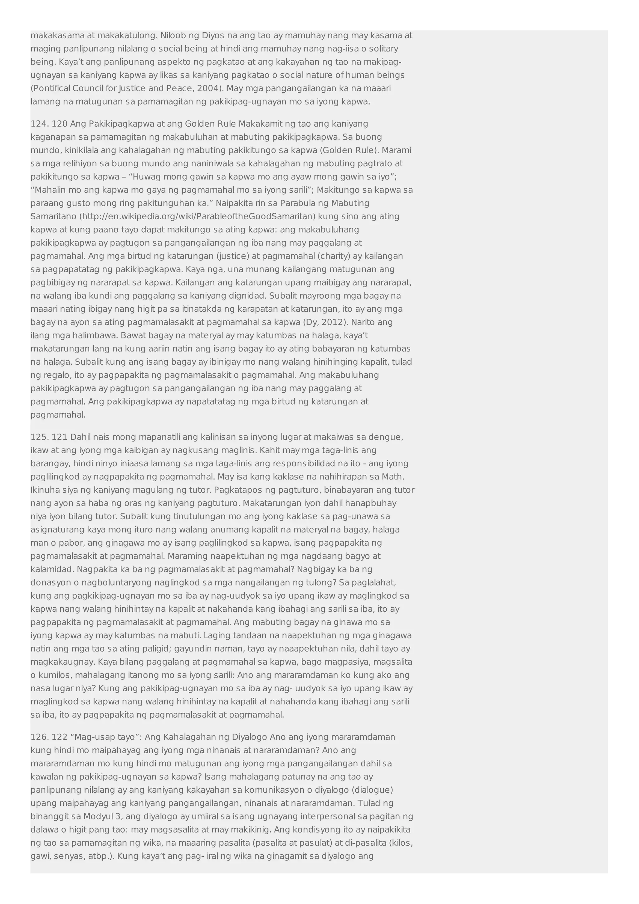makakasama at makakatulong. Niloob ng Diyos na ang tao ay mamuhay nang may kasama at 
maging panlipunang nilalang o social being at hindi ang mamuhay nang nag-iisa o solitary 
being. Kaya’t ang panlipunang aspekto ng pagkatao at ang kakayahan ng tao na makipag-ugnayan 
sa kaniyang kapwa ay likas sa kaniyang pagkatao o social nature of human beings 
(Pontifical Council for Justice and Peace, 2004). May mga pangangailangan ka na maaari 
lamang na matugunan sa pamamagitan ng pakikipag-ugnayan mo sa iyong kapwa. 
124. 120 Ang Pakikipagkapwa at ang Golden Rule Makakamit ng tao ang kaniyang 
kaganapan sa pamamagitan ng makabuluhan at mabuting pakikipagkapwa. Sa buong 
mundo, kinikilala ang kahalagahan ng mabuting pakikitungo sa kapwa (Golden Rule). Marami 
sa mga relihiyon sa buong mundo ang naniniwala sa kahalagahan ng mabuting pagtrato at 
pakikitungo sa kapwa – “Huwag mong gawin sa kapwa mo ang ayaw mong gawin sa iyo”; 
“Mahalin mo ang kapwa mo gaya ng pagmamahal mo sa iyong sarili”; Makitungo sa kapwa sa 
paraang gusto mong ring pakitunguhan ka.” Naipakita rin sa Parabula ng Mabuting 
Samaritano (http://en.wikipedia.org/wiki/ParableoftheGoodSamaritan) kung sino ang ating 
kapwa at kung paano tayo dapat makitungo sa ating kapwa: ang makabuluhang 
pakikipagkapwa ay pagtugon sa pangangailangan ng iba nang may paggalang at 
pagmamahal. Ang mga birtud ng katarungan (justice) at pagmamahal (charity) ay kailangan 
sa pagpapatatag ng pakikipagkapwa. Kaya nga, una munang kailangang matugunan ang 
pagbibigay ng nararapat sa kapwa. Kailangan ang katarungan upang maibigay ang nararapat, 
na walang iba kundi ang paggalang sa kaniyang dignidad. Subalit mayroong mga bagay na 
maaari nating ibigay nang higit pa sa itinatakda ng karapatan at katarungan, ito ay ang mga 
bagay na ayon sa ating pagmamalasakit at pagmamahal sa kapwa (Dy, 2012). Narito ang 
ilang mga halimbawa. Bawat bagay na materyal ay may katumbas na halaga, kaya’t 
makatarungan lang na kung aariin natin ang isang bagay ito ay ating babayaran ng katumbas 
na halaga. Subalit kung ang isang bagay ay ibinigay mo nang walang hinihinging kapalit, tulad 
ng regalo, ito ay pagpapakita ng pagmamalasakit o pagmamahal. Ang makabuluhang 
pakikipagkapwa ay pagtugon sa pangangailangan ng iba nang may paggalang at 
pagmamahal. Ang pakikipagkapwa ay napatatatag ng mga birtud ng katarungan at 
pagmamahal. 
125. 121 Dahil nais mong mapanatili ang kalinisan sa inyong lugar at makaiwas sa dengue, 
ikaw at ang iyong mga kaibigan ay nagkusang maglinis. Kahit may mga taga-linis ang 
barangay, hindi ninyo iniaasa lamang sa mga taga-linis ang responsibilidad na ito - ang iyong 
paglilingkod ay nagpapakita ng pagmamahal. May isa kang kaklase na nahihirapan sa Math. 
Ikinuha siya ng kaniyang magulang ng tutor. Pagkatapos ng pagtuturo, binabayaran ang tutor 
nang ayon sa haba ng oras ng kaniyang pagtuturo. Makatarungan iyon dahil hanapbuhay 
niya iyon bilang tutor. Subalit kung tinutulungan mo ang iyong kaklase sa pag-unawa sa 
asignaturang kaya mong ituro nang walang anumang kapalit na materyal na bagay, halaga 
man o pabor, ang ginagawa mo ay isang paglilingkod sa kapwa, isang pagpapakita ng 
pagmamalasakit at pagmamahal. Maraming naapektuhan ng mga nagdaang bagyo at 
kalamidad. Nagpakita ka ba ng pagmamalasakit at pagmamahal? Nagbigay ka ba ng 
donasyon o nagboluntaryong naglingkod sa mga nangailangan ng tulong? Sa paglalahat, 
kung ang pagkikipag-ugnayan mo sa iba ay nag-uudyok sa iyo upang ikaw ay maglingkod sa 
kapwa nang walang hinihintay na kapalit at nakahanda kang ibahagi ang sarili sa iba, ito ay 
pagpapakita ng pagmamalasakit at pagmamahal. Ang mabuting bagay na ginawa mo sa 
iyong kapwa ay may katumbas na mabuti. Laging tandaan na naapektuhan ng mga ginagawa 
natin ang mga tao sa ating paligid; gayundin naman, tayo ay naaapektuhan nila, dahil tayo ay 
magkakaugnay. Kaya bilang paggalang at pagmamahal sa kapwa, bago magpasiya, magsalita 
o kumilos, mahalagang itanong mo sa iyong sarili: Ano ang mararamdaman ko kung ako ang 
nasa lugar niya? Kung ang pakikipag-ugnayan mo sa iba ay nag- uudyok sa iyo upang ikaw ay 
maglingkod sa kapwa nang walang hinihintay na kapalit at nahahanda kang ibahagi ang sarili 
sa iba, ito ay pagpapakita ng pagmamalasakit at pagmamahal. 
126. 122 “Mag-usap tayo”: Ang Kahalagahan ng Diyalogo Ano ang iyong mararamdaman 
kung hindi mo maipahayag ang iyong mga ninanais at nararamdaman? Ano ang 
mararamdaman mo kung hindi mo matugunan ang iyong mga pangangailangan dahil sa 
kawalan ng pakikipag-ugnayan sa kapwa? Isang mahalagang patunay na ang tao ay 
panlipunang nilalang ay ang kaniyang kakayahan sa komunikasyon o diyalogo (dialogue) 
upang maipahayag ang kaniyang pangangailangan, ninanais at nararamdaman. Tulad ng 
binanggit sa Modyul 3, ang diyalogo ay umiiral sa isang ugnayang interpersonal sa pagitan ng 
dalawa o higit pang tao: may magsasalita at may makikinig. Ang kondisyong ito ay naipakikita 
ng tao sa pamamagitan ng wika, na maaaring pasalita (pasalita at pasulat) at di-pasalita (kilos, 
gawi, senyas, atbp.). Kung kaya’t ang pag- iral ng wika na ginagamit sa diyalogo ang 
 