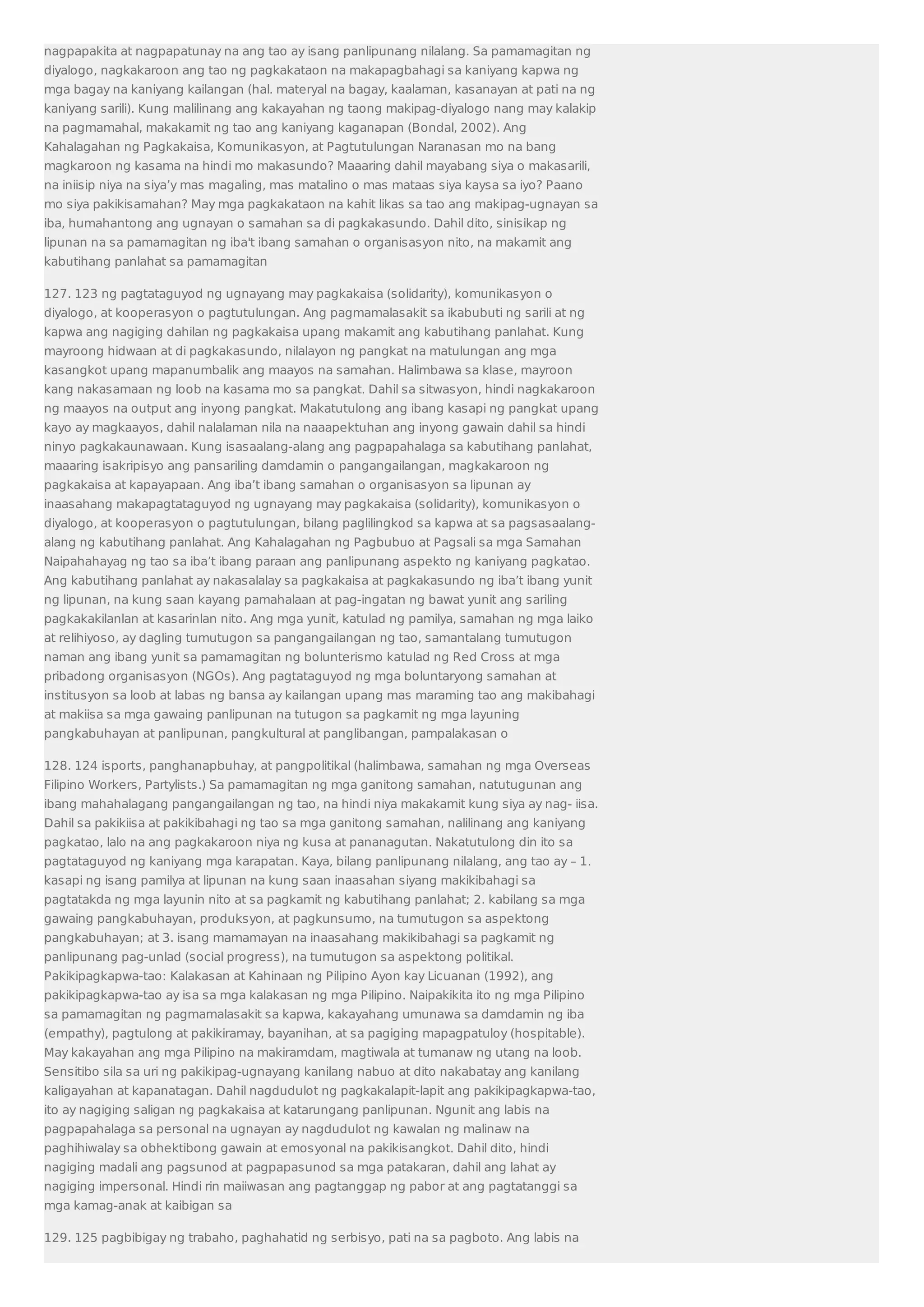 nagpapakita at nagpapatunay na ang tao ay isang panlipunang nilalang. Sa pamamagitan ng 
diyalogo, nagkakaroon ang tao ng pagkakataon na makapagbahagi sa kaniyang kapwa ng 
mga bagay na kaniyang kailangan (hal. materyal na bagay, kaalaman, kasanayan at pati na ng 
kaniyang sarili). Kung malilinang ang kakayahan ng taong makipag-diyalogo nang may kalakip 
na pagmamahal, makakamit ng tao ang kaniyang kaganapan (Bondal, 2002). Ang 
Kahalagahan ng Pagkakaisa, Komunikasyon, at Pagtutulungan Naranasan mo na bang 
magkaroon ng kasama na hindi mo makasundo? Maaaring dahil mayabang siya o makasarili, 
na iniisip niya na siya’y mas magaling, mas matalino o mas mataas siya kaysa sa iyo? Paano 
mo siya pakikisamahan? May mga pagkakataon na kahit likas sa tao ang makipag-ugnayan sa 
iba, humahantong ang ugnayan o samahan sa di pagkakasundo. Dahil dito, sinisikap ng 
lipunan na sa pamamagitan ng iba't ibang samahan o organisasyon nito, na makamit ang 
kabutihang panlahat sa pamamagitan 
127. 123 ng pagtataguyod ng ugnayang may pagkakaisa (solidarity), komunikasyon o 
diyalogo, at kooperasyon o pagtutulungan. Ang pagmamalasakit sa ikabubuti ng sarili at ng 
kapwa ang nagiging dahilan ng pagkakaisa upang makamit ang kabutihang panlahat. Kung 
mayroong hidwaan at di pagkakasundo, nilalayon ng pangkat na matulungan ang mga 
kasangkot upang mapanumbalik ang maayos na samahan. Halimbawa sa klase, mayroon 
kang nakasamaan ng loob na kasama mo sa pangkat. Dahil sa sitwasyon, hindi nagkakaroon 
ng maayos na output ang inyong pangkat. Makatutulong ang ibang kasapi ng pangkat upang 
kayo ay magkaayos, dahil nalalaman nila na naaapektuhan ang inyong gawain dahil sa hindi 
ninyo pagkakaunawaan. Kung isasaalang-alang ang pagpapahalaga sa kabutihang panlahat, 
maaaring isakripisyo ang pansariling damdamin o pangangailangan, magkakaroon ng 
pagkakaisa at kapayapaan. Ang iba’t ibang samahan o organisasyon sa lipunan ay 
inaasahang makapagtataguyod ng ugnayang may pagkakaisa (solidarity), komunikasyon o 
diyalogo, at kooperasyon o pagtutulungan, bilang paglilingkod sa kapwa at sa pagsasaalang-alang 
ng kabutihang panlahat. Ang Kahalagahan ng Pagbubuo at Pagsali sa mga Samahan 
Naipahahayag ng tao sa iba’t ibang paraan ang panlipunang aspekto ng kaniyang pagkatao. 
Ang kabutihang panlahat ay nakasalalay sa pagkakaisa at pagkakasundo ng iba’t ibang yunit 
ng lipunan, na kung saan kayang pamahalaan at pag-ingatan ng bawat yunit ang sariling 
pagkakakilanlan at kasarinlan nito. Ang mga yunit, katulad ng pamilya, samahan ng mga laiko 
at relihiyoso, ay dagling tumutugon sa pangangailangan ng tao, samantalang tumutugon 
naman ang ibang yunit sa pamamagitan ng bolunterismo katulad ng Red Cross at mga 
pribadong organisasyon (NGOs). Ang pagtataguyod ng mga boluntaryong samahan at 
institusyon sa loob at labas ng bansa ay kailangan upang mas maraming tao ang makibahagi 
at makiisa sa mga gawaing panlipunan na tutugon sa pagkamit ng mga layuning 
pangkabuhayan at panlipunan, pangkultural at panglibangan, pampalakasan o 
128. 124 isports, panghanapbuhay, at pangpolitikal (halimbawa, samahan ng mga Overseas 
Filipino Workers, Partylists.) Sa pamamagitan ng mga ganitong samahan, natutugunan ang 
ibang mahahalagang pangangailangan ng tao, na hindi niya makakamit kung siya ay nag- iisa. 
Dahil sa pakikiisa at pakikibahagi ng tao sa mga ganitong samahan, nalilinang ang kaniyang 
pagkatao, lalo na ang pagkakaroon niya ng kusa at pananagutan. Nakatutulong din ito sa 
pagtataguyod ng kaniyang mga karapatan. Kaya, bilang panlipunang nilalang, ang tao ay – 1. 
kasapi ng isang pamilya at lipunan na kung saan inaasahan siyang makikibahagi sa 
pagtatakda ng mga layunin nito at sa pagkamit ng kabutihang panlahat; 2. kabilang sa mga 
gawaing pangkabuhayan, produksyon, at pagkunsumo, na tumutugon sa aspektong 
pangkabuhayan; at 3. isang mamamayan na inaasahang makikibahagi sa pagkamit ng 
panlipunang pag-unlad (social progress), na tumutugon sa aspektong politikal. 
Pakikipagkapwa-tao: Kalakasan at Kahinaan ng Pilipino Ayon kay Licuanan (1992), ang 
pakikipagkapwa-tao ay isa sa mga kalakasan ng mga Pilipino. Naipakikita ito ng mga Pilipino 
sa pamamagitan ng pagmamalasakit sa kapwa, kakayahang umunawa sa damdamin ng iba 
(empathy), pagtulong at pakikiramay, bayanihan, at sa pagiging mapagpatuloy (hospitable). 
May kakayahan ang mga Pilipino na makiramdam, magtiwala at tumanaw ng utang na loob. 
Sensitibo sila sa uri ng pakikipag-ugnayang kanilang nabuo at dito nakabatay ang kanilang 
kaligayahan at kapanatagan. Dahil nagdudulot ng pagkakalapit-lapit ang pakikipagkapwa-tao, 
ito ay nagiging saligan ng pagkakaisa at katarungang panlipunan. Ngunit ang labis na 
pagpapahalaga sa personal na ugnayan ay nagdudulot ng kawalan ng malinaw na 
paghihiwalay sa obhektibong gawain at emosyonal na pakikisangkot. Dahil dito, hindi 
nagiging madali ang pagsunod at pagpapasunod sa mga patakaran, dahil ang lahat ay 
nagiging impersonal. Hindi rin maiiwasan ang pagtanggap ng pabor at ang pagtatanggi sa 
mga kamag-anak at kaibigan sa 
129. 125 pagbibigay ng trabaho, paghahatid ng serbisyo, pati na sa pagboto. Ang labis na 
 