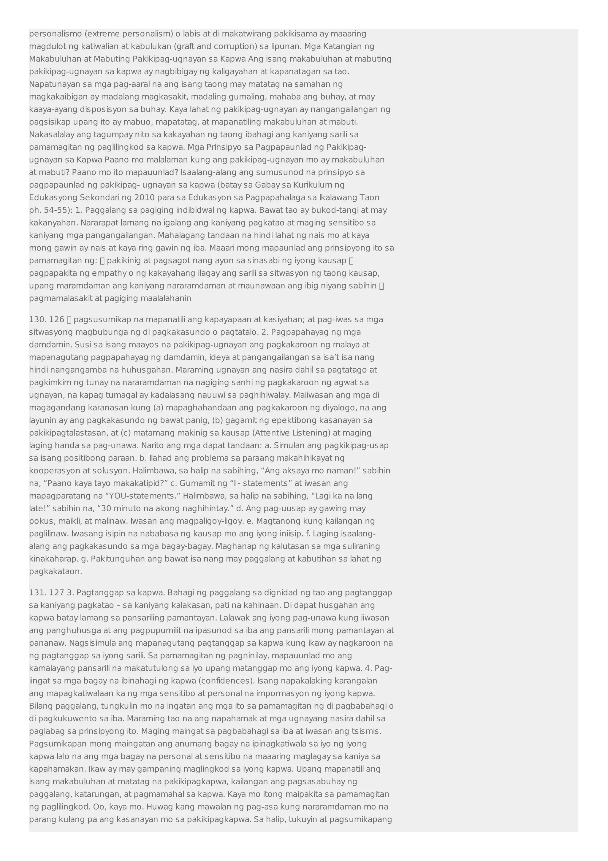 personalismo (extreme personalism) o labis at di makatwirang pakikisama ay maaaring 
magdulot ng katiwalian at kabulukan (graft and corruption) sa lipunan. Mga Katangian ng 
Makabuluhan at Mabuting Pakikipag-ugnayan sa Kapwa Ang isang makabuluhan at mabuting 
pakikipag-ugnayan sa kapwa ay nagbibigay ng kaligayahan at kapanatagan sa tao. 
Napatunayan sa mga pag-aaral na ang isang taong may matatag na samahan ng 
magkakaibigan ay madalang magkasakit, madaling gumaling, mahaba ang buhay, at may 
kaaya-ayang disposisyon sa buhay. Kaya lahat ng pakikipag-ugnayan ay nangangailangan ng 
pagsisikap upang ito ay mabuo, mapatatag, at mapanatiling makabuluhan at mabuti. 
Nakasalalay ang tagumpay nito sa kakayahan ng taong ibahagi ang kaniyang sarili sa 
pamamagitan ng paglilingkod sa kapwa. Mga Prinsipyo sa Pagpapaunlad ng Pakikipag-ugnayan 
sa Kapwa Paano mo malalaman kung ang pakikipag-ugnayan mo ay makabuluhan 
at mabuti? Paano mo ito mapauunlad? Isaalang-alang ang sumusunod na prinsipyo sa 
pagpapaunlad ng pakikipag- ugnayan sa kapwa (batay sa Gabay sa Kurikulum ng 
Edukasyong Sekondari ng 2010 para sa Edukasyon sa Pagpapahalaga sa Ikalawang Taon 
ph. 54-55): 1. Paggalang sa pagiging indibidwal ng kapwa. Bawat tao ay bukod-tangi at may 
kakanyahan. Nararapat lamang na igalang ang kaniyang pagkatao at maging sensitibo sa 
kaniyang mga pangangailangan. Mahalagang tandaan na hindi lahat ng nais mo at kaya 
mong gawin ay nais at kaya ring gawin ng iba. Maaari mong mapaunlad ang prinsipyong ito sa 
pamamagitan ng:  pakikinig at pagsagot nang ayon sa sinasabi ng iyong kausap  
pagpapakita ng empathy o ng kakayahang ilagay ang sarili sa sitwasyon ng taong kausap, 
upang maramdaman ang kaniyang nararamdaman at maunawaan ang ibig niyang sabihin  
pagmamalasakit at pagiging maalalahanin 
130. 126  pagsusumikap na mapanatili ang kapayapaan at kasiyahan; at pag-iwas sa mga 
sitwasyong magbubunga ng di pagkakasundo o pagtatalo. 2. Pagpapahayag ng mga 
damdamin. Susi sa isang maayos na pakikipag-ugnayan ang pagkakaroon ng malaya at 
mapanagutang pagpapahayag ng damdamin, ideya at pangangailangan sa isa’t isa nang 
hindi nangangamba na huhusgahan. Maraming ugnayan ang nasira dahil sa pagtatago at 
pagkimkim ng tunay na nararamdaman na nagiging sanhi ng pagkakaroon ng agwat sa 
ugnayan, na kapag tumagal ay kadalasang nauuwi sa paghihiwalay. Maiiwasan ang mga di 
magagandang karanasan kung (a) mapaghahandaan ang pagkakaroon ng diyalogo, na ang 
layunin ay ang pagkakasundo ng bawat panig, (b) gagamit ng epektibong kasanayan sa 
pakikipagtalastasan, at (c) matamang makinig sa kausap (Attentive Listening) at maging 
laging handa sa pag-unawa. Narito ang mga dapat tandaan: a. Simulan ang pagkikipag-usap 
sa isang positibong paraan. b. Ilahad ang problema sa paraang makahihikayat ng 
kooperasyon at solusyon. Halimbawa, sa halip na sabihing, “Ang aksaya mo naman!” sabihin 
na, “Paano kaya tayo makakatipid?” c. Gumamit ng “I - statements” at iwasan ang 
mapagparatang na “YOU-statements.” Halimbawa, sa halip na sabihing, “Lagi ka na lang 
late!” sabihin na, “30 minuto na akong naghihintay.” d. Ang pag-uusap ay gawing may 
pokus, maikli, at malinaw. Iwasan ang magpaligoy-ligoy. e. Magtanong kung kailangan ng 
paglilinaw. Iwasang isipin na nababasa ng kausap mo ang iyong iniisip. f. Laging isaalang-alang 
ang pagkakasundo sa mga bagay-bagay. Maghanap ng kalutasan sa mga suliraning 
kinakaharap. g. Pakitunguhan ang bawat isa nang may paggalang at kabutihan sa lahat ng 
pagkakataon. 
131. 127 3. Pagtanggap sa kapwa. Bahagi ng paggalang sa dignidad ng tao ang pagtanggap 
sa kaniyang pagkatao – sa kaniyang kalakasan, pati na kahinaan. Di dapat husgahan ang 
kapwa batay lamang sa pansariling pamantayan. Lalawak ang iyong pag-unawa kung iiwasan 
ang panghuhusga at ang pagpupumilit na ipasunod sa iba ang pansarili mong pamantayan at 
pananaw. Nagsisimula ang mapanagutang pagtanggap sa kapwa kung ikaw ay nagkaroon na 
ng pagtanggap sa iyong sarili. Sa pamamagitan ng pagninilay, mapauunlad mo ang 
kamalayang pansarili na makatutulong sa iyo upang matanggap mo ang iyong kapwa. 4. Pag-iingat 
sa mga bagay na ibinahagi ng kapwa (confidences). Isang napakalaking karangalan 
ang mapagkatiwalaan ka ng mga sensitibo at personal na impormasyon ng iyong kapwa. 
Bilang paggalang, tungkulin mo na ingatan ang mga ito sa pamamagitan ng di pagbabahagi o 
di pagkukuwento sa iba. Maraming tao na ang napahamak at mga ugnayang nasira dahil sa 
paglabag sa prinsipyong ito. Maging maingat sa pagbabahagi sa iba at iwasan ang tsismis. 
Pagsumikapan mong maingatan ang anumang bagay na ipinagkatiwala sa iyo ng iyong 
kapwa lalo na ang mga bagay na personal at sensitibo na maaaring maglagay sa kaniya sa 
kapahamakan. Ikaw ay may gampaning maglingkod sa iyong kapwa. Upang mapanatili ang 
isang makabuluhan at matatag na pakikipagkapwa, kailangan ang pagsasabuhay ng 
paggalang, katarungan, at pagmamahal sa kapwa. Kaya mo itong maipakita sa pamamagitan 
ng paglilingkod. Oo, kaya mo. Huwag kang mawalan ng pag-asa kung nararamdaman mo na 
parang kulang pa ang kasanayan mo sa pakikipagkapwa. Sa halip, tukuyin at pagsumikapang 
 