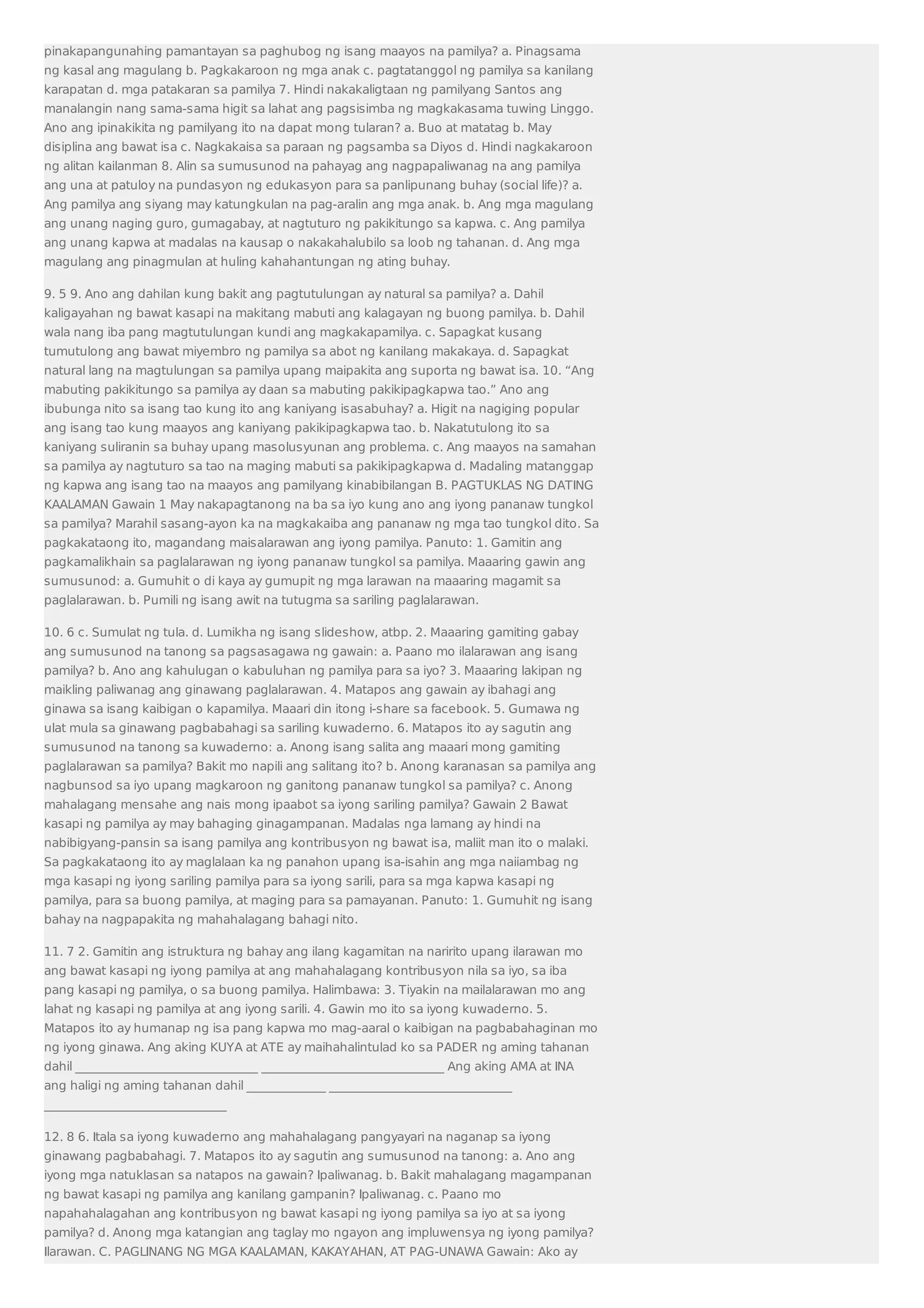 pinakapangunahing pamantayan sa paghubog ng isang maayos na pamilya? a. Pinagsama 
ng kasal ang magulang b. Pagkakaroon ng mga anak c. pagtatanggol ng pamilya sa kanilang 
karapatan d. mga patakaran sa pamilya 7. Hindi nakakaligtaan ng pamilyang Santos ang 
manalangin nang sama-sama higit sa lahat ang pagsisimba ng magkakasama tuwing Linggo. 
Ano ang ipinakikita ng pamilyang ito na dapat mong tularan? a. Buo at matatag b. May 
disiplina ang bawat isa c. Nagkakaisa sa paraan ng pagsamba sa Diyos d. Hindi nagkakaroon 
ng alitan kailanman 8. Alin sa sumusunod na pahayag ang nagpapaliwanag na ang pamilya 
ang una at patuloy na pundasyon ng edukasyon para sa panlipunang buhay (social life)? a. 
Ang pamilya ang siyang may katungkulan na pag-aralin ang mga anak. b. Ang mga magulang 
ang unang naging guro, gumagabay, at nagtuturo ng pakikitungo sa kapwa. c. Ang pamilya 
ang unang kapwa at madalas na kausap o nakakahalubilo sa loob ng tahanan. d. Ang mga 
magulang ang pinagmulan at huling kahahantungan ng ating buhay. 
9. 5 9. Ano ang dahilan kung bakit ang pagtutulungan ay natural sa pamilya? a. Dahil 
kaligayahan ng bawat kasapi na makitang mabuti ang kalagayan ng buong pamilya. b. Dahil 
wala nang iba pang magtutulungan kundi ang magkakapamilya. c. Sapagkat kusang 
tumutulong ang bawat miyembro ng pamilya sa abot ng kanilang makakaya. d. Sapagkat 
natural lang na magtulungan sa pamilya upang maipakita ang suporta ng bawat isa. 10. “Ang 
mabuting pakikitungo sa pamilya ay daan sa mabuting pakikipagkapwa tao.” Ano ang 
ibubunga nito sa isang tao kung ito ang kaniyang isasabuhay? a. Higit na nagiging popular 
ang isang tao kung maayos ang kaniyang pakikipagkapwa tao. b. Nakatutulong ito sa 
kaniyang suliranin sa buhay upang masolusyunan ang problema. c. Ang maayos na samahan 
sa pamilya ay nagtuturo sa tao na maging mabuti sa pakikipagkapwa d. Madaling matanggap 
ng kapwa ang isang tao na maayos ang pamilyang kinabibilangan B. PAGTUKLAS NG DATING 
KAALAMAN Gawain 1 May nakapagtanong na ba sa iyo kung ano ang iyong pananaw tungkol 
sa pamilya? Marahil sasang-ayon ka na magkakaiba ang pananaw ng mga tao tungkol dito. Sa 
pagkakataong ito, magandang maisalarawan ang iyong pamilya. Panuto: 1. Gamitin ang 
pagkamalikhain sa paglalarawan ng iyong pananaw tungkol sa pamilya. Maaaring gawin ang 
sumusunod: a. Gumuhit o di kaya ay gumupit ng mga larawan na maaaring magamit sa 
paglalarawan. b. Pumili ng isang awit na tutugma sa sariling paglalarawan. 
10. 6 c. Sumulat ng tula. d. Lumikha ng isang slideshow, atbp. 2. Maaaring gamiting gabay 
ang sumusunod na tanong sa pagsasagawa ng gawain: a. Paano mo ilalarawan ang isang 
pamilya? b. Ano ang kahulugan o kabuluhan ng pamilya para sa iyo? 3. Maaaring lakipan ng 
maikling paliwanag ang ginawang paglalarawan. 4. Matapos ang gawain ay ibahagi ang 
ginawa sa isang kaibigan o kapamilya. Maaari din itong i-share sa facebook. 5. Gumawa ng 
ulat mula sa ginawang pagbabahagi sa sariling kuwaderno. 6. Matapos ito ay sagutin ang 
sumusunod na tanong sa kuwaderno: a. Anong isang salita ang maaari mong gamiting 
paglalarawan sa pamilya? Bakit mo napili ang salitang ito? b. Anong karanasan sa pamilya ang 
nagbunsod sa iyo upang magkaroon ng ganitong pananaw tungkol sa pamilya? c. Anong 
mahalagang mensahe ang nais mong ipaabot sa iyong sariling pamilya? Gawain 2 Bawat 
kasapi ng pamilya ay may bahaging ginagampanan. Madalas nga lamang ay hindi na 
nabibigyang-pansin sa isang pamilya ang kontribusyon ng bawat isa, maliit man ito o malaki. 
Sa pagkakataong ito ay maglalaan ka ng panahon upang isa-isahin ang mga naiiambag ng 
mga kasapi ng iyong sariling pamilya para sa iyong sarili, para sa mga kapwa kasapi ng 
pamilya, para sa buong pamilya, at maging para sa pamayanan. Panuto: 1. Gumuhit ng isang 
bahay na nagpapakita ng mahahalagang bahagi nito. 
11. 7 2. Gamitin ang istruktura ng bahay ang ilang kagamitan na naririto upang ilarawan mo 
ang bawat kasapi ng iyong pamilya at ang mahahalagang kontribusyon nila sa iyo, sa iba 
pang kasapi ng pamilya, o sa buong pamilya. Halimbawa: 3. Tiyakin na mailalarawan mo ang 
lahat ng kasapi ng pamilya at ang iyong sarili. 4. Gawin mo ito sa iyong kuwaderno. 5. 
Matapos ito ay humanap ng isa pang kapwa mo mag-aaral o kaibigan na pagbabahaginan mo 
ng iyong ginawa. Ang aking KUYA at ATE ay maihahalintulad ko sa PADER ng aming tahanan 
dahil ______________________________ ______________________________ Ang aking AMA at INA 
ang haligi ng aming tahanan dahil _____________ ______________________________ 
______________________________ 
12. 8 6. Itala sa iyong kuwaderno ang mahahalagang pangyayari na naganap sa iyong 
ginawang pagbabahagi. 7. Matapos ito ay sagutin ang sumusunod na tanong: a. Ano ang 
iyong mga natuklasan sa natapos na gawain? Ipaliwanag. b. Bakit mahalagang magampanan 
ng bawat kasapi ng pamilya ang kanilang gampanin? Ipaliwanag. c. Paano mo 
napahahalagahan ang kontribusyon ng bawat kasapi ng iyong pamilya sa iyo at sa iyong 
pamilya? d. Anong mga katangian ang taglay mo ngayon ang impluwensya ng iyong pamilya? 
Ilarawan. C. PAGLINANG NG MGA KAALAMAN, KAKAYAHAN, AT PAG-UNAWA Gawain: Ako ay 
 