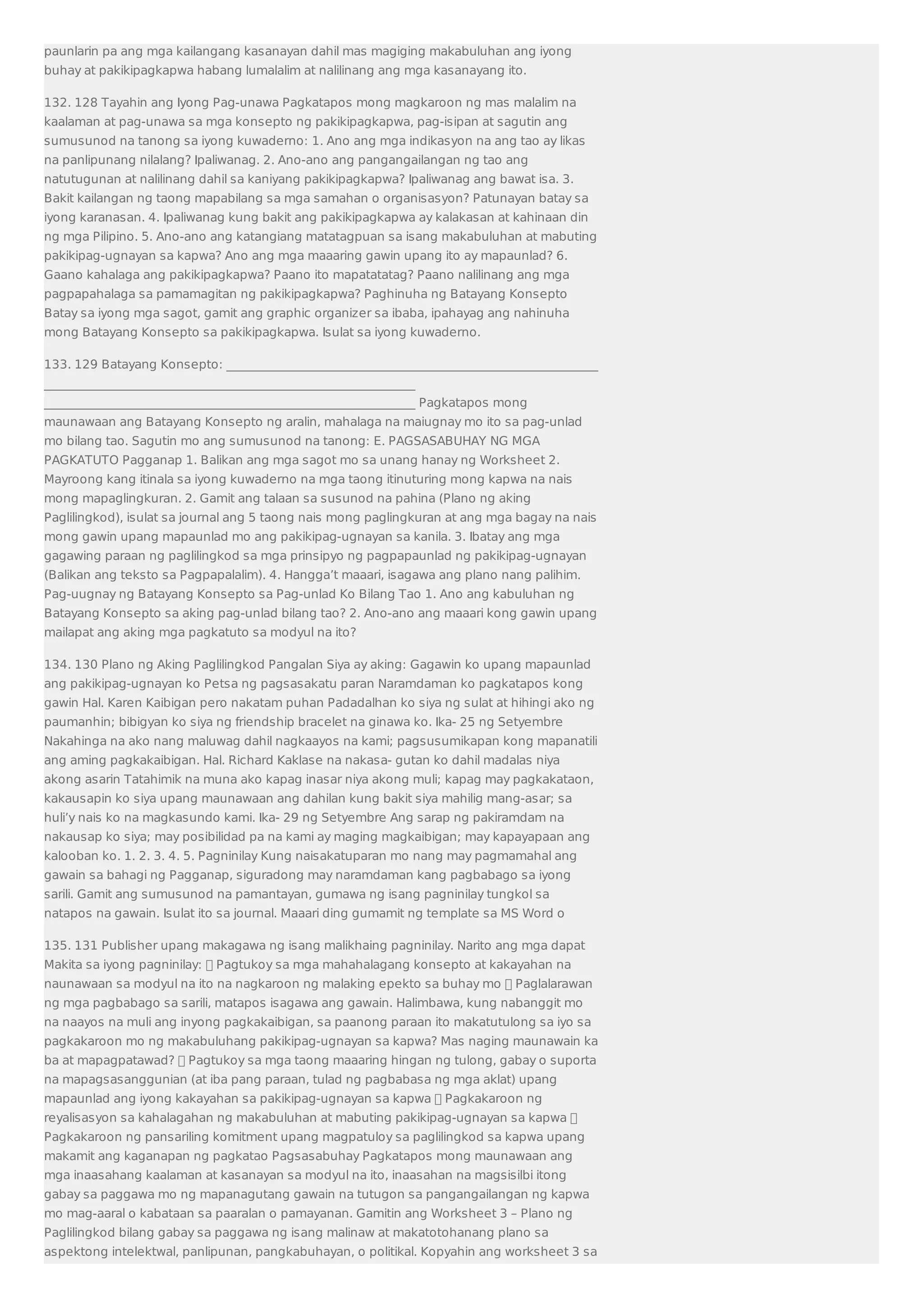 paunlarin pa ang mga kailangang kasanayan dahil mas magiging makabuluhan ang iyong 
buhay at pakikipagkapwa habang lumalalim at nalilinang ang mga kasanayang ito. 
132. 128 Tayahin ang Iyong Pag-unawa Pagkatapos mong magkaroon ng mas malalim na 
kaalaman at pag-unawa sa mga konsepto ng pakikipagkapwa, pag-isipan at sagutin ang 
sumusunod na tanong sa iyong kuwaderno: 1. Ano ang mga indikasyon na ang tao ay likas 
na panlipunang nilalang? Ipaliwanag. 2. Ano-ano ang pangangailangan ng tao ang 
natutugunan at nalilinang dahil sa kaniyang pakikipagkapwa? Ipaliwanag ang bawat isa. 3. 
Bakit kailangan ng taong mapabilang sa mga samahan o organisasyon? Patunayan batay sa 
iyong karanasan. 4. Ipaliwanag kung bakit ang pakikipagkapwa ay kalakasan at kahinaan din 
ng mga Pilipino. 5. Ano-ano ang katangiang matatagpuan sa isang makabuluhan at mabuting 
pakikipag-ugnayan sa kapwa? Ano ang mga maaaring gawin upang ito ay mapaunlad? 6. 
Gaano kahalaga ang pakikipagkapwa? Paano ito mapatatatag? Paano nalilinang ang mga 
pagpapahalaga sa pamamagitan ng pakikipagkapwa? Paghinuha ng Batayang Konsepto 
Batay sa iyong mga sagot, gamit ang graphic organizer sa ibaba, ipahayag ang nahinuha 
mong Batayang Konsepto sa pakikipagkapwa. Isulat sa iyong kuwaderno. 
133. 129 Batayang Konsepto: _____________________________________________________________ 
_____________________________________________________________ 
_____________________________________________________________ Pagkatapos mong 
maunawaan ang Batayang Konsepto ng aralin, mahalaga na maiugnay mo ito sa pag-unlad 
mo bilang tao. Sagutin mo ang sumusunod na tanong: E. PAGSASABUHAY NG MGA 
PAGKATUTO Pagganap 1. Balikan ang mga sagot mo sa unang hanay ng Worksheet 2. 
Mayroong kang itinala sa iyong kuwaderno na mga taong itinuturing mong kapwa na nais 
mong mapaglingkuran. 2. Gamit ang talaan sa susunod na pahina (Plano ng aking 
Paglilingkod), isulat sa journal ang 5 taong nais mong paglingkuran at ang mga bagay na nais 
mong gawin upang mapaunlad mo ang pakikipag-ugnayan sa kanila. 3. Ibatay ang mga 
gagawing paraan ng paglilingkod sa mga prinsipyo ng pagpapaunlad ng pakikipag-ugnayan 
(Balikan ang teksto sa Pagpapalalim). 4. Hangga’t maaari, isagawa ang plano nang palihim. 
Pag-uugnay ng Batayang Konsepto sa Pag-unlad Ko Bilang Tao 1. Ano ang kabuluhan ng 
Batayang Konsepto sa aking pag-unlad bilang tao? 2. Ano-ano ang maaari kong gawin upang 
mailapat ang aking mga pagkatuto sa modyul na ito? 
134. 130 Plano ng Aking Paglilingkod Pangalan Siya ay aking: Gagawin ko upang mapaunlad 
ang pakikipag-ugnayan ko Petsa ng pagsasakatu paran Naramdaman ko pagkatapos kong 
gawin Hal. Karen Kaibigan pero nakatam puhan Padadalhan ko siya ng sulat at hihingi ako ng 
paumanhin; bibigyan ko siya ng friendship bracelet na ginawa ko. Ika- 25 ng Setyembre 
Nakahinga na ako nang maluwag dahil nagkaayos na kami; pagsusumikapan kong mapanatili 
ang aming pagkakaibigan. Hal. Richard Kaklase na nakasa- gutan ko dahil madalas niya 
akong asarin Tatahimik na muna ako kapag inasar niya akong muli; kapag may pagkakataon, 
kakausapin ko siya upang maunawaan ang dahilan kung bakit siya mahilig mang-asar; sa 
huli’y nais ko na magkasundo kami. Ika- 29 ng Setyembre Ang sarap ng pakiramdam na 
nakausap ko siya; may posibilidad pa na kami ay maging magkaibigan; may kapayapaan ang 
kalooban ko. 1. 2. 3. 4. 5. Pagninilay Kung naisakatuparan mo nang may pagmamahal ang 
gawain sa bahagi ng Pagganap, siguradong may naramdaman kang pagbabago sa iyong 
sarili. Gamit ang sumusunod na pamantayan, gumawa ng isang pagninilay tungkol sa 
natapos na gawain. Isulat ito sa journal. Maaari ding gumamit ng template sa MS Word o 
135. 131 Publisher upang makagawa ng isang malikhaing pagninilay. Narito ang mga dapat 
Makita sa iyong pagninilay:  Pagtukoy sa mga mahahalagang konsepto at kakayahan na 
naunawaan sa modyul na ito na nagkaroon ng malaking epekto sa buhay mo  Paglalarawan 
ng mga pagbabago sa sarili, matapos isagawa ang gawain. Halimbawa, kung nabanggit mo 
na naayos na muli ang inyong pagkakaibigan, sa paanong paraan ito makatutulong sa iyo sa 
pagkakaroon mo ng makabuluhang pakikipag-ugnayan sa kapwa? Mas naging maunawain ka 
ba at mapagpatawad?  Pagtukoy sa mga taong maaaring hingan ng tulong, gabay o suporta 
na mapagsasanggunian (at iba pang paraan, tulad ng pagbabasa ng mga aklat) upang 
mapaunlad ang iyong kakayahan sa pakikipag-ugnayan sa kapwa  Pagkakaroon ng 
reyalisasyon sa kahalagahan ng makabuluhan at mabuting pakikipag-ugnayan sa kapwa  
Pagkakaroon ng pansariling komitment upang magpatuloy sa paglilingkod sa kapwa upang 
makamit ang kaganapan ng pagkatao Pagsasabuhay Pagkatapos mong maunawaan ang 
mga inaasahang kaalaman at kasanayan sa modyul na ito, inaasahan na magsisilbi itong 
gabay sa paggawa mo ng mapanagutang gawain na tutugon sa pangangailangan ng kapwa 
mo mag-aaral o kabataan sa paaralan o pamayanan. Gamitin ang Worksheet 3 – Plano ng 
Paglilingkod bilang gabay sa paggawa ng isang malinaw at makatotohanang plano sa 
aspektong intelektwal, panlipunan, pangkabuhayan, o politikal. Kopyahin ang worksheet 3 sa 
 