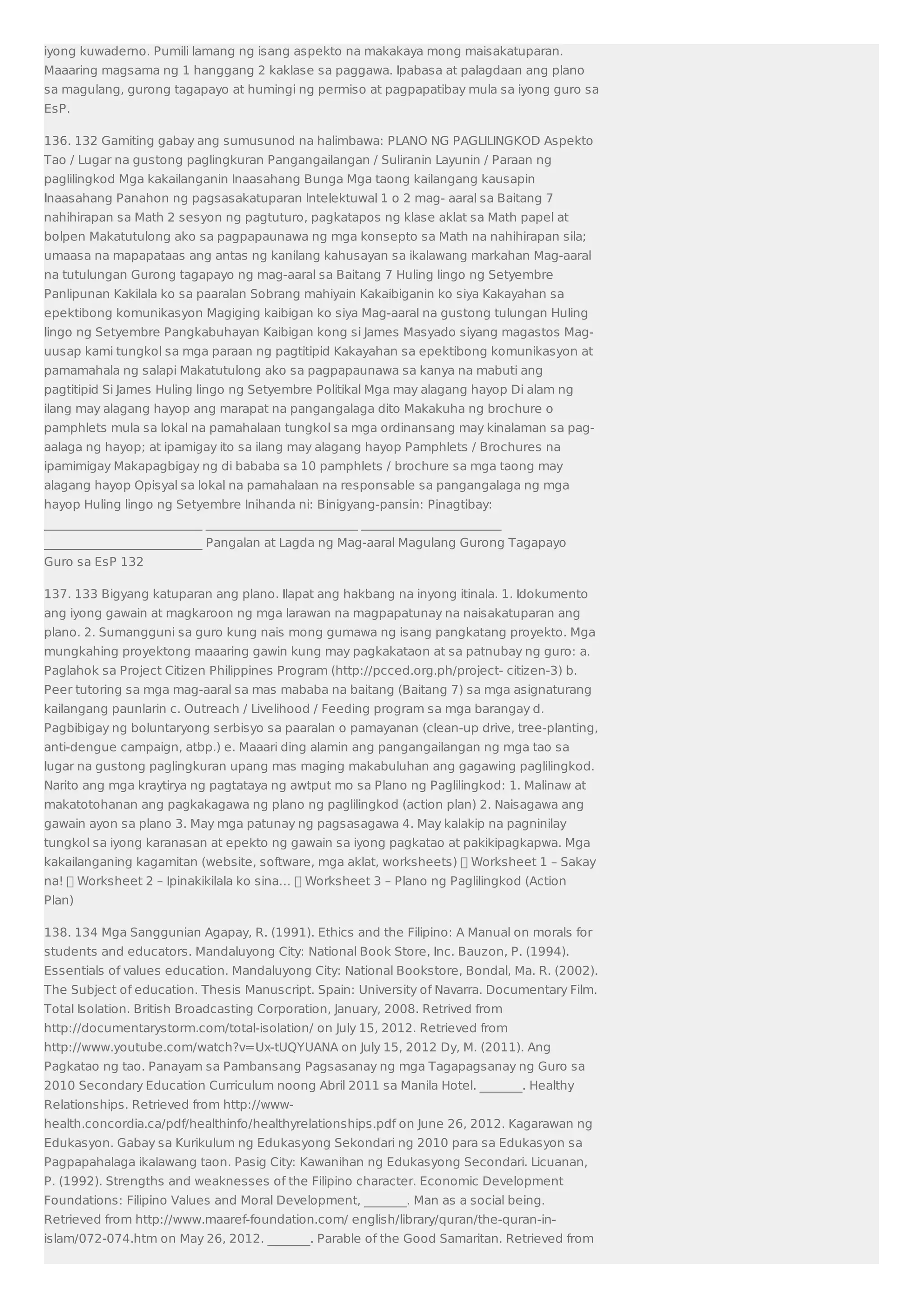 iyong kuwaderno. Pumili lamang ng isang aspekto na makakaya mong maisakatuparan. 
Maaaring magsama ng 1 hanggang 2 kaklase sa paggawa. Ipabasa at palagdaan ang plano 
sa magulang, gurong tagapayo at humingi ng permiso at pagpapatibay mula sa iyong guro sa 
EsP. 
136. 132 Gamiting gabay ang sumusunod na halimbawa: PLANO NG PAGLILINGKOD Aspekto 
Tao / Lugar na gustong paglingkuran Pangangailangan / Suliranin Layunin / Paraan ng 
paglilingkod Mga kakailanganin Inaasahang Bunga Mga taong kailangang kausapin 
Inaasahang Panahon ng pagsasakatuparan Intelektuwal 1 o 2 mag- aaral sa Baitang 7 
nahihirapan sa Math 2 sesyon ng pagtuturo, pagkatapos ng klase aklat sa Math papel at 
bolpen Makatutulong ako sa pagpapaunawa ng mga konsepto sa Math na nahihirapan sila; 
umaasa na mapapataas ang antas ng kanilang kahusayan sa ikalawang markahan Mag-aaral 
na tutulungan Gurong tagapayo ng mag-aaral sa Baitang 7 Huling lingo ng Setyembre 
Panlipunan Kakilala ko sa paaralan Sobrang mahiyain Kakaibiganin ko siya Kakayahan sa 
epektibong komunikasyon Magiging kaibigan ko siya Mag-aaral na gustong tulungan Huling 
lingo ng Setyembre Pangkabuhayan Kaibigan kong si James Masyado siyang magastos Mag-uusap 
kami tungkol sa mga paraan ng pagtitipid Kakayahan sa epektibong komunikasyon at 
pamamahala ng salapi Makatutulong ako sa pagpapaunawa sa kanya na mabuti ang 
pagtitipid Si James Huling lingo ng Setyembre Politikal Mga may alagang hayop Di alam ng 
ilang may alagang hayop ang marapat na pangangalaga dito Makakuha ng brochure o 
pamphlets mula sa lokal na pamahalaan tungkol sa mga ordinansang may kinalaman sa pag-aalaga 
ng hayop; at ipamigay ito sa ilang may alagang hayop Pamphlets / Brochures na 
ipamimigay Makapagbigay ng di bababa sa 10 pamphlets / brochure sa mga taong may 
alagang hayop Opisyal sa lokal na pamahalaan na responsable sa pangangalaga ng mga 
hayop Huling lingo ng Setyembre Inihanda ni: Binigyang-pansin: Pinagtibay: 
__________________________ _________________________ _______________________ 
__________________________ Pangalan at Lagda ng Mag-aaral Magulang Gurong Tagapayo 
Guro sa EsP 132 
137. 133 Bigyang katuparan ang plano. Ilapat ang hakbang na inyong itinala. 1. Idokumento 
ang iyong gawain at magkaroon ng mga larawan na magpapatunay na naisakatuparan ang 
plano. 2. Sumangguni sa guro kung nais mong gumawa ng isang pangkatang proyekto. Mga 
mungkahing proyektong maaaring gawin kung may pagkakataon at sa patnubay ng guro: a. 
Paglahok sa Project Citizen Philippines Program (http://pcced.org.ph/project- citizen-3) b. 
Peer tutoring sa mga mag-aaral sa mas mababa na baitang (Baitang 7) sa mga asignaturang 
kailangang paunlarin c. Outreach / Livelihood / Feeding program sa mga barangay d. 
Pagbibigay ng boluntaryong serbisyo sa paaralan o pamayanan (clean-up drive, tree-planting, 
anti-dengue campaign, atbp.) e. Maaari ding alamin ang pangangailangan ng mga tao sa 
lugar na gustong paglingkuran upang mas maging makabuluhan ang gagawing paglilingkod. 
Narito ang mga kraytirya ng pagtataya ng awtput mo sa Plano ng Paglilingkod: 1. Malinaw at 
makatotohanan ang pagkakagawa ng plano ng paglilingkod (action plan) 2. Naisagawa ang 
gawain ayon sa plano 3. May mga patunay ng pagsasagawa 4. May kalakip na pagninilay 
tungkol sa iyong karanasan at epekto ng gawain sa iyong pagkatao at pakikipagkapwa. Mga 
kakailanganing kagamitan (website, software, mga aklat, worksheets)  Worksheet 1 – Sakay 
na!  Worksheet 2 – Ipinakikilala ko sina…  Worksheet 3 – Plano ng Paglilingkod (Action 
Plan) 
138. 134 Mga Sanggunian Agapay, R. (1991). Ethics and the Filipino: A Manual on morals for 
students and educators. Mandaluyong City: National Book Store, Inc. Bauzon, P. (1994). 
Essentials of values education. Mandaluyong City: National Bookstore, Bondal, Ma. R. (2002). 
The Subject of education. Thesis Manuscript. Spain: University of Navarra. Documentary Film. 
Total Isolation. British Broadcasting Corporation, January, 2008. Retrived from 
http://documentarystorm.com/total-isolation/ on July 15, 2012. Retrieved from 
http://www.youtube.com/watch?v=Ux-tUQYUANA on July 15, 2012 Dy, M. (2011). Ang 
Pagkatao ng tao. Panayam sa Pambansang Pagsasanay ng mga Tagapagsanay ng Guro sa 
2010 Secondary Education Curriculum noong Abril 2011 sa Manila Hotel. _______. Healthy 
Relationships. Retrieved from http://www-health. 
concordia.ca/pdf/healthinfo/healthyrelationships.pdf on June 26, 2012. Kagarawan ng 
Edukasyon. Gabay sa Kurikulum ng Edukasyong Sekondari ng 2010 para sa Edukasyon sa 
Pagpapahalaga ikalawang taon. Pasig City: Kawanihan ng Edukasyong Secondari. Licuanan, 
P. (1992). Strengths and weaknesses of the Filipino character. Economic Development 
Foundations: Filipino Values and Moral Development, _______. Man as a social being. 
Retrieved from http://www.maaref-foundation.com/ english/library/quran/the-quran-in-islam/ 
072-074.htm on May 26, 2012. _______. Parable of the Good Samaritan. Retrieved from 
 