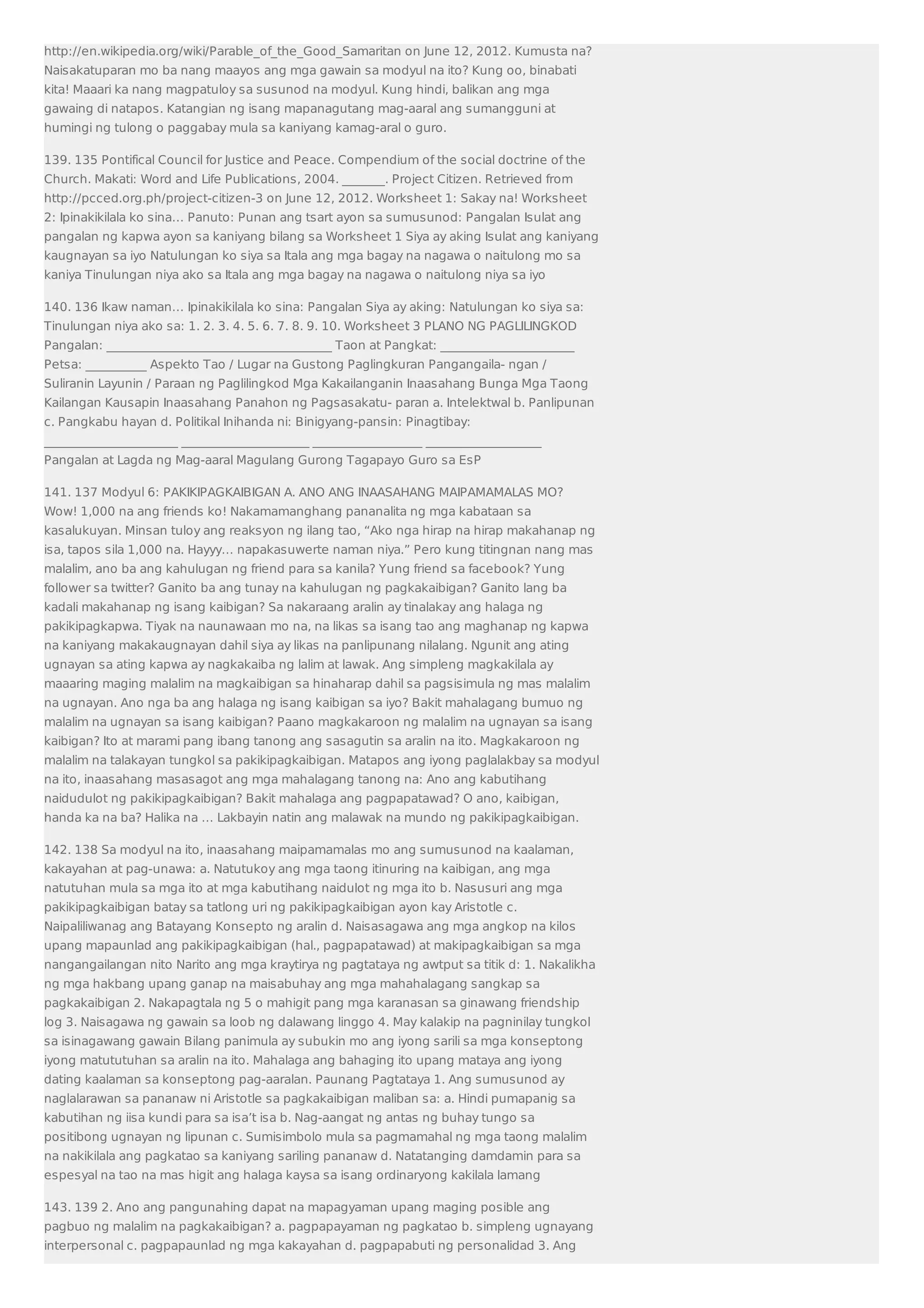 http://en.wikipedia.org/wiki/Parable_of_the_Good_Samaritan on June 12, 2012. Kumusta na? 
Naisakatuparan mo ba nang maayos ang mga gawain sa modyul na ito? Kung oo, binabati 
kita! Maaari ka nang magpatuloy sa susunod na modyul. Kung hindi, balikan ang mga 
gawaing di natapos. Katangian ng isang mapanagutang mag-aaral ang sumangguni at 
humingi ng tulong o paggabay mula sa kaniyang kamag-aral o guro. 
139. 135 Pontifical Council for Justice and Peace. Compendium of the social doctrine of the 
Church. Makati: Word and Life Publications, 2004. _______. Project Citizen. Retrieved from 
http://pcced.org.ph/project-citizen-3 on June 12, 2012. Worksheet 1: Sakay na! Worksheet 
2: Ipinakikilala ko sina… Panuto: Punan ang tsart ayon sa sumusunod: Pangalan Isulat ang 
pangalan ng kapwa ayon sa kaniyang bilang sa Worksheet 1 Siya ay aking Isulat ang kaniyang 
kaugnayan sa iyo Natulungan ko siya sa Itala ang mga bagay na nagawa o naitulong mo sa 
kaniya Tinulungan niya ako sa Itala ang mga bagay na nagawa o naitulong niya sa iyo 
140. 136 Ikaw naman… Ipinakikilala ko sina: Pangalan Siya ay aking: Natulungan ko siya sa: 
Tinulungan niya ako sa: 1. 2. 3. 4. 5. 6. 7. 8. 9. 10. Worksheet 3 PLANO NG PAGLILINGKOD 
Pangalan: _____________________________________ Taon at Pangkat: ______________________ 
Petsa: __________ Aspekto Tao / Lugar na Gustong Paglingkuran Pangangaila- ngan / 
Suliranin Layunin / Paraan ng Paglilingkod Mga Kakailanganin Inaasahang Bunga Mga Taong 
Kailangan Kausapin Inaasahang Panahon ng Pagsasakatu- paran a. Intelektwal b. Panlipunan 
c. Pangkabu hayan d. Politikal Inihanda ni: Binigyang-pansin: Pinagtibay: 
______________________ _____________________ __________________ ___________________ 
Pangalan at Lagda ng Mag-aaral Magulang Gurong Tagapayo Guro sa EsP 
141. 137 Modyul 6: PAKIKIPAGKAIBIGAN A. ANO ANG INAASAHANG MAIPAMAMALAS MO? 
Wow! 1,000 na ang friends ko! Nakamamanghang pananalita ng mga kabataan sa 
kasalukuyan. Minsan tuloy ang reaksyon ng ilang tao, “Ako nga hirap na hirap makahanap ng 
isa, tapos sila 1,000 na. Hayyy… napakasuwerte naman niya.” Pero kung titingnan nang mas 
malalim, ano ba ang kahulugan ng friend para sa kanila? Yung friend sa facebook? Yung 
follower sa twitter? Ganito ba ang tunay na kahulugan ng pagkakaibigan? Ganito lang ba 
kadali makahanap ng isang kaibigan? Sa nakaraang aralin ay tinalakay ang halaga ng 
pakikipagkapwa. Tiyak na naunawaan mo na, na likas sa isang tao ang maghanap ng kapwa 
na kaniyang makakaugnayan dahil siya ay likas na panlipunang nilalang. Ngunit ang ating 
ugnayan sa ating kapwa ay nagkakaiba ng lalim at lawak. Ang simpleng magkakilala ay 
maaaring maging malalim na magkaibigan sa hinaharap dahil sa pagsisimula ng mas malalim 
na ugnayan. Ano nga ba ang halaga ng isang kaibigan sa iyo? Bakit mahalagang bumuo ng 
malalim na ugnayan sa isang kaibigan? Paano magkakaroon ng malalim na ugnayan sa isang 
kaibigan? Ito at marami pang ibang tanong ang sasagutin sa aralin na ito. Magkakaroon ng 
malalim na talakayan tungkol sa pakikipagkaibigan. Matapos ang iyong paglalakbay sa modyul 
na ito, inaasahang masasagot ang mga mahalagang tanong na: Ano ang kabutihang 
naidudulot ng pakikipagkaibigan? Bakit mahalaga ang pagpapatawad? O ano, kaibigan, 
handa ka na ba? Halika na … Lakbayin natin ang malawak na mundo ng pakikipagkaibigan. 
142. 138 Sa modyul na ito, inaasahang maipamamalas mo ang sumusunod na kaalaman, 
kakayahan at pag-unawa: a. Natutukoy ang mga taong itinuring na kaibigan, ang mga 
natutuhan mula sa mga ito at mga kabutihang naidulot ng mga ito b. Nasusuri ang mga 
pakikipagkaibigan batay sa tatlong uri ng pakikipagkaibigan ayon kay Aristotle c. 
Naipaliliwanag ang Batayang Konsepto ng aralin d. Naisasagawa ang mga angkop na kilos 
upang mapaunlad ang pakikipagkaibigan (hal., pagpapatawad) at makipagkaibigan sa mga 
nangangailangan nito Narito ang mga kraytirya ng pagtataya ng awtput sa titik d: 1. Nakalikha 
ng mga hakbang upang ganap na maisabuhay ang mga mahahalagang sangkap sa 
pagkakaibigan 2. Nakapagtala ng 5 o mahigit pang mga karanasan sa ginawang friendship 
log 3. Naisagawa ng gawain sa loob ng dalawang linggo 4. May kalakip na pagninilay tungkol 
sa isinagawang gawain Bilang panimula ay subukin mo ang iyong sarili sa mga konseptong 
iyong matututuhan sa aralin na ito. Mahalaga ang bahaging ito upang mataya ang iyong 
dating kaalaman sa konseptong pag-aaralan. Paunang Pagtataya 1. Ang sumusunod ay 
naglalarawan sa pananaw ni Aristotle sa pagkakaibigan maliban sa: a. Hindi pumapanig sa 
kabutihan ng iisa kundi para sa isa’t isa b. Nag-aangat ng antas ng buhay tungo sa 
positibong ugnayan ng lipunan c. Sumisimbolo mula sa pagmamahal ng mga taong malalim 
na nakikilala ang pagkatao sa kaniyang sariling pananaw d. Natatanging damdamin para sa 
espesyal na tao na mas higit ang halaga kaysa sa isang ordinaryong kakilala lamang 
143. 139 2. Ano ang pangunahing dapat na mapagyaman upang maging posible ang 
pagbuo ng malalim na pagkakaibigan? a. pagpapayaman ng pagkatao b. simpleng ugnayang 
interpersonal c. pagpapaunlad ng mga kakayahan d. pagpapabuti ng personalidad 3. Ang 
 