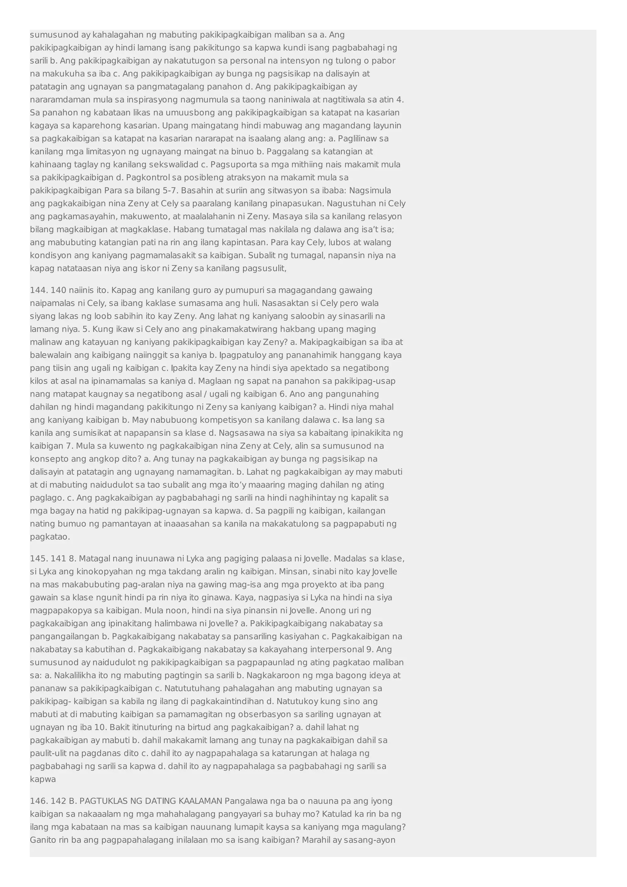 sumusunod ay kahalagahan ng mabuting pakikipagkaibigan maliban sa a. Ang 
pakikipagkaibigan ay hindi lamang isang pakikitungo sa kapwa kundi isang pagbabahagi ng 
sarili b. Ang pakikipagkaibigan ay nakatutugon sa personal na intensyon ng tulong o pabor 
na makukuha sa iba c. Ang pakikipagkaibigan ay bunga ng pagsisikap na dalisayin at 
patatagin ang ugnayan sa pangmatagalang panahon d. Ang pakikipagkaibigan ay 
nararamdaman mula sa inspirasyong nagmumula sa taong naniniwala at nagtitiwala sa atin 4. 
Sa panahon ng kabataan likas na umuusbong ang pakikipagkaibigan sa katapat na kasarian 
kagaya sa kaparehong kasarian. Upang maingatang hindi mabuwag ang magandang layunin 
sa pagkakaibigan sa katapat na kasarian nararapat na isaalang alang ang: a. Paglilinaw sa 
kanilang mga limitasyon ng ugnayang maingat na binuo b. Paggalang sa katangian at 
kahinaang taglay ng kanilang sekswalidad c. Pagsuporta sa mga mithiing nais makamit mula 
sa pakikipagkaibigan d. Pagkontrol sa posibleng atraksyon na makamit mula sa 
pakikipagkaibigan Para sa bilang 5-7. Basahin at suriin ang sitwasyon sa ibaba: Nagsimula 
ang pagkakaibigan nina Zeny at Cely sa paaralang kanilang pinapasukan. Nagustuhan ni Cely 
ang pagkamasayahin, makuwento, at maalalahanin ni Zeny. Masaya sila sa kanilang relasyon 
bilang magkaibigan at magkaklase. Habang tumatagal mas nakilala ng dalawa ang isa’t isa; 
ang mabubuting katangian pati na rin ang ilang kapintasan. Para kay Cely, lubos at walang 
kondisyon ang kaniyang pagmamalasakit sa kaibigan. Subalit ng tumagal, napansin niya na 
kapag natataasan niya ang iskor ni Zeny sa kanilang pagsusulit, 
144. 140 naiinis ito. Kapag ang kanilang guro ay pumupuri sa magagandang gawaing 
naipamalas ni Cely, sa ibang kaklase sumasama ang huli. Nasasaktan si Cely pero wala 
siyang lakas ng loob sabihin ito kay Zeny. Ang lahat ng kaniyang saloobin ay sinasarili na 
lamang niya. 5. Kung ikaw si Cely ano ang pinakamakatwirang hakbang upang maging 
malinaw ang katayuan ng kaniyang pakikipagkaibigan kay Zeny? a. Makipagkaibigan sa iba at 
balewalain ang kaibigang naiinggit sa kaniya b. Ipagpatuloy ang pananahimik hanggang kaya 
pang tiisin ang ugali ng kaibigan c. Ipakita kay Zeny na hindi siya apektado sa negatibong 
kilos at asal na ipinamamalas sa kaniya d. Maglaan ng sapat na panahon sa pakikipag-usap 
nang matapat kaugnay sa negatibong asal / ugali ng kaibigan 6. Ano ang pangunahing 
dahilan ng hindi magandang pakikitungo ni Zeny sa kaniyang kaibigan? a. Hindi niya mahal 
ang kaniyang kaibigan b. May nabubuong kompetisyon sa kanilang dalawa c. Isa lang sa 
kanila ang sumisikat at napapansin sa klase d. Nagsasawa na siya sa kabaitang ipinakikita ng 
kaibigan 7. Mula sa kuwento ng pagkakaibigan nina Zeny at Cely, alin sa sumusunod na 
konsepto ang angkop dito? a. Ang tunay na pagkakaibigan ay bunga ng pagsisikap na 
dalisayin at patatagin ang ugnayang namamagitan. b. Lahat ng pagkakaibigan ay may mabuti 
at di mabuting naidudulot sa tao subalit ang mga ito’y maaaring maging dahilan ng ating 
paglago. c. Ang pagkakaibigan ay pagbabahagi ng sarili na hindi naghihintay ng kapalit sa 
mga bagay na hatid ng pakikipag-ugnayan sa kapwa. d. Sa pagpili ng kaibigan, kailangan 
nating bumuo ng pamantayan at inaaasahan sa kanila na makakatulong sa pagpapabuti ng 
pagkatao. 
145. 141 8. Matagal nang inuunawa ni Lyka ang pagiging palaasa ni Jovelle. Madalas sa klase, 
si Lyka ang kinokopyahan ng mga takdang aralin ng kaibigan. Minsan, sinabi nito kay Jovelle 
na mas makabubuting pag-aralan niya na gawing mag-isa ang mga proyekto at iba pang 
gawain sa klase ngunit hindi pa rin niya ito ginawa. Kaya, nagpasiya si Lyka na hindi na siya 
magpapakopya sa kaibigan. Mula noon, hindi na siya pinansin ni Jovelle. Anong uri ng 
pagkakaibigan ang ipinakitang halimbawa ni Jovelle? a. Pakikipagkaibigang nakabatay sa 
pangangailangan b. Pagkakaibigang nakabatay sa pansariling kasiyahan c. Pagkakaibigan na 
nakabatay sa kabutihan d. Pagkakaibigang nakabatay sa kakayahang interpersonal 9. Ang 
sumusunod ay naidudulot ng pakikipagkaibigan sa pagpapaunlad ng ating pagkatao maliban 
sa: a. Nakalilikha ito ng mabuting pagtingin sa sarili b. Nagkakaroon ng mga bagong ideya at 
pananaw sa pakikipagkaibigan c. Natututuhang pahalagahan ang mabuting ugnayan sa 
pakikipag- kaibigan sa kabila ng ilang di pagkakaintindihan d. Natutukoy kung sino ang 
mabuti at di mabuting kaibigan sa pamamagitan ng obserbasyon sa sariling ugnayan at 
ugnayan ng iba 10. Bakit itinuturing na birtud ang pagkakaibigan? a. dahil lahat ng 
pagkakaibigan ay mabuti b. dahil makakamit lamang ang tunay na pagkakaibigan dahil sa 
paulit-ulit na pagdanas dito c. dahil ito ay nagpapahalaga sa katarungan at halaga ng 
pagbabahagi ng sarili sa kapwa d. dahil ito ay nagpapahalaga sa pagbabahagi ng sarili sa 
kapwa 
146. 142 B. PAGTUKLAS NG DATING KAALAMAN Pangalawa nga ba o nauuna pa ang iyong 
kaibigan sa nakaaalam ng mga mahahalagang pangyayari sa buhay mo? Katulad ka rin ba ng 
ilang mga kabataan na mas sa kaibigan nauunang lumapit kaysa sa kaniyang mga magulang? 
Ganito rin ba ang pagpapahalagang inilalaan mo sa isang kaibigan? Marahil ay sasang-ayon 
 