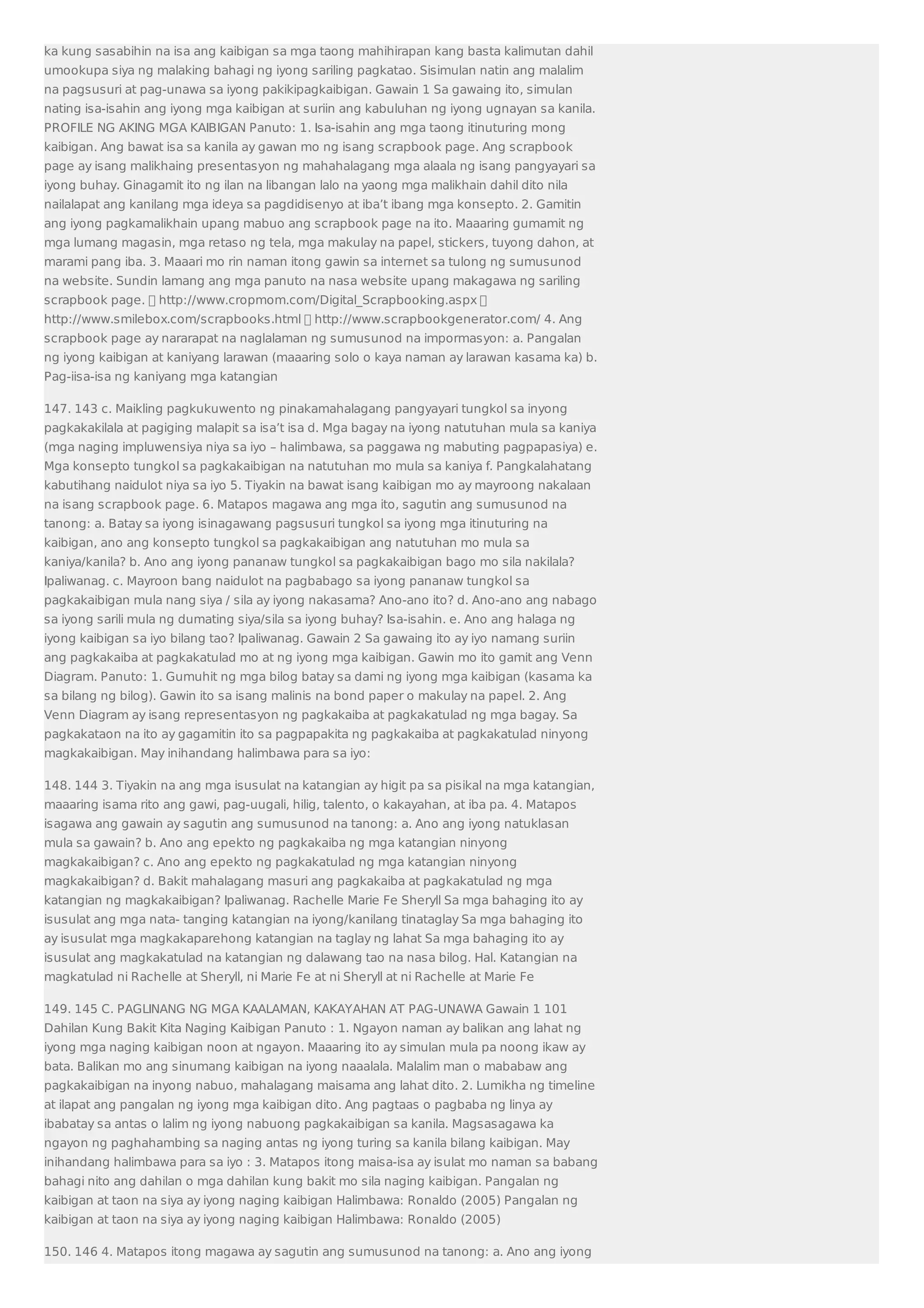 ka kung sasabihin na isa ang kaibigan sa mga taong mahihirapan kang basta kalimutan dahil 
umookupa siya ng malaking bahagi ng iyong sariling pagkatao. Sisimulan natin ang malalim 
na pagsusuri at pag-unawa sa iyong pakikipagkaibigan. Gawain 1 Sa gawaing ito, simulan 
nating isa-isahin ang iyong mga kaibigan at suriin ang kabuluhan ng iyong ugnayan sa kanila. 
PROFILE NG AKING MGA KAIBIGAN Panuto: 1. Isa-isahin ang mga taong itinuturing mong 
kaibigan. Ang bawat isa sa kanila ay gawan mo ng isang scrapbook page. Ang scrapbook 
page ay isang malikhaing presentasyon ng mahahalagang mga alaala ng isang pangyayari sa 
iyong buhay. Ginagamit ito ng ilan na libangan lalo na yaong mga malikhain dahil dito nila 
nailalapat ang kanilang mga ideya sa pagdidisenyo at iba’t ibang mga konsepto. 2. Gamitin 
ang iyong pagkamalikhain upang mabuo ang scrapbook page na ito. Maaaring gumamit ng 
mga lumang magasin, mga retaso ng tela, mga makulay na papel, stickers, tuyong dahon, at 
marami pang iba. 3. Maaari mo rin naman itong gawin sa internet sa tulong ng sumusunod 
na website. Sundin lamang ang mga panuto na nasa website upang makagawa ng sariling 
scrapbook page.  http://www.cropmom.com/Digital_Scrapbooking.aspx  
http://www.smilebox.com/scrapbooks.html  http://www.scrapbookgenerator.com/ 4. Ang 
scrapbook page ay nararapat na naglalaman ng sumusunod na impormasyon: a. Pangalan 
ng iyong kaibigan at kaniyang larawan (maaaring solo o kaya naman ay larawan kasama ka) b. 
Pag-iisa-isa ng kaniyang mga katangian 
147. 143 c. Maikling pagkukuwento ng pinakamahalagang pangyayari tungkol sa inyong 
pagkakakilala at pagiging malapit sa isa’t isa d. Mga bagay na iyong natutuhan mula sa kaniya 
(mga naging impluwensiya niya sa iyo – halimbawa, sa paggawa ng mabuting pagpapasiya) e. 
Mga konsepto tungkol sa pagkakaibigan na natutuhan mo mula sa kaniya f. Pangkalahatang 
kabutihang naidulot niya sa iyo 5. Tiyakin na bawat isang kaibigan mo ay mayroong nakalaan 
na isang scrapbook page. 6. Matapos magawa ang mga ito, sagutin ang sumusunod na 
tanong: a. Batay sa iyong isinagawang pagsusuri tungkol sa iyong mga itinuturing na 
kaibigan, ano ang konsepto tungkol sa pagkakaibigan ang natutuhan mo mula sa 
kaniya/kanila? b. Ano ang iyong pananaw tungkol sa pagkakaibigan bago mo sila nakilala? 
Ipaliwanag. c. Mayroon bang naidulot na pagbabago sa iyong pananaw tungkol sa 
pagkakaibigan mula nang siya / sila ay iyong nakasama? Ano-ano ito? d. Ano-ano ang nabago 
sa iyong sarili mula ng dumating siya/sila sa iyong buhay? Isa-isahin. e. Ano ang halaga ng 
iyong kaibigan sa iyo bilang tao? Ipaliwanag. Gawain 2 Sa gawaing ito ay iyo namang suriin 
ang pagkakaiba at pagkakatulad mo at ng iyong mga kaibigan. Gawin mo ito gamit ang Venn 
Diagram. Panuto: 1. Gumuhit ng mga bilog batay sa dami ng iyong mga kaibigan (kasama ka 
sa bilang ng bilog). Gawin ito sa isang malinis na bond paper o makulay na papel. 2. Ang 
Venn Diagram ay isang representasyon ng pagkakaiba at pagkakatulad ng mga bagay. Sa 
pagkakataon na ito ay gagamitin ito sa pagpapakita ng pagkakaiba at pagkakatulad ninyong 
magkakaibigan. May inihandang halimbawa para sa iyo: 
148. 144 3. Tiyakin na ang mga isusulat na katangian ay higit pa sa pisikal na mga katangian, 
maaaring isama rito ang gawi, pag-uugali, hilig, talento, o kakayahan, at iba pa. 4. Matapos 
isagawa ang gawain ay sagutin ang sumusunod na tanong: a. Ano ang iyong natuklasan 
mula sa gawain? b. Ano ang epekto ng pagkakaiba ng mga katangian ninyong 
magkakaibigan? c. Ano ang epekto ng pagkakatulad ng mga katangian ninyong 
magkakaibigan? d. Bakit mahalagang masuri ang pagkakaiba at pagkakatulad ng mga 
katangian ng magkakaibigan? Ipaliwanag. Rachelle Marie Fe Sheryll Sa mga bahaging ito ay 
isusulat ang mga nata- tanging katangian na iyong/kanilang tinataglay Sa mga bahaging ito 
ay isusulat mga magkakaparehong katangian na taglay ng lahat Sa mga bahaging ito ay 
isusulat ang magkakatulad na katangian ng dalawang tao na nasa bilog. Hal. Katangian na 
magkatulad ni Rachelle at Sheryll, ni Marie Fe at ni Sheryll at ni Rachelle at Marie Fe 
149. 145 C. PAGLINANG NG MGA KAALAMAN, KAKAYAHAN AT PAG-UNAWA Gawain 1 101 
Dahilan Kung Bakit Kita Naging Kaibigan Panuto : 1. Ngayon naman ay balikan ang lahat ng 
iyong mga naging kaibigan noon at ngayon. Maaaring ito ay simulan mula pa noong ikaw ay 
bata. Balikan mo ang sinumang kaibigan na iyong naaalala. Malalim man o mababaw ang 
pagkakaibigan na inyong nabuo, mahalagang maisama ang lahat dito. 2. Lumikha ng timeline 
at ilapat ang pangalan ng iyong mga kaibigan dito. Ang pagtaas o pagbaba ng linya ay 
ibabatay sa antas o lalim ng iyong nabuong pagkakaibigan sa kanila. Magsasagawa ka 
ngayon ng paghahambing sa naging antas ng iyong turing sa kanila bilang kaibigan. May 
inihandang halimbawa para sa iyo : 3. Matapos itong maisa-isa ay isulat mo naman sa babang 
bahagi nito ang dahilan o mga dahilan kung bakit mo sila naging kaibigan. Pangalan ng 
kaibigan at taon na siya ay iyong naging kaibigan Halimbawa: Ronaldo (2005) Pangalan ng 
kaibigan at taon na siya ay iyong naging kaibigan Halimbawa: Ronaldo (2005) 
150. 146 4. Matapos itong magawa ay sagutin ang sumusunod na tanong: a. Ano ang iyong 
 