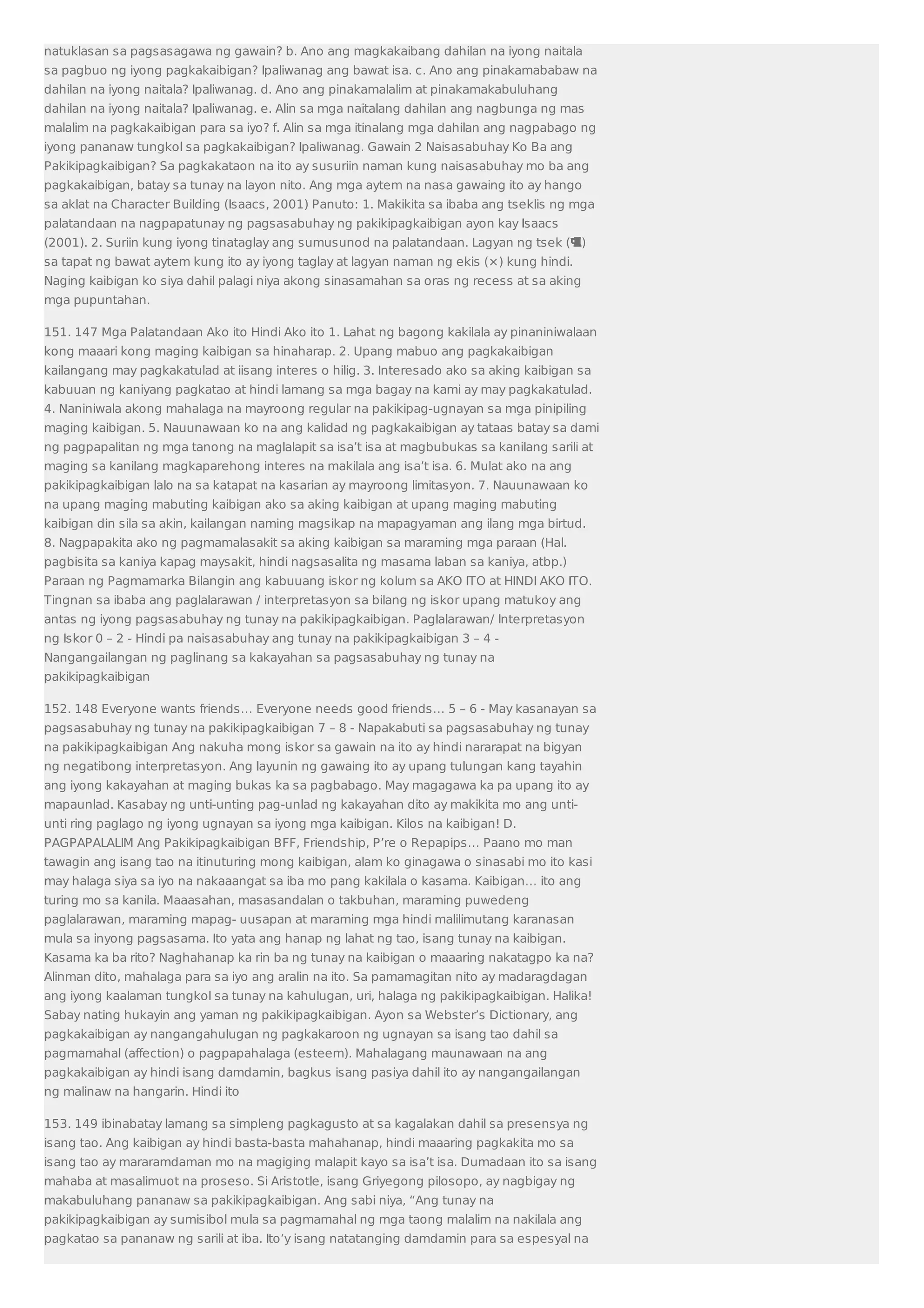 natuklasan sa pagsasagawa ng gawain? b. Ano ang magkakaibang dahilan na iyong naitala 
sa pagbuo ng iyong pagkakaibigan? Ipaliwanag ang bawat isa. c. Ano ang pinakamababaw na 
dahilan na iyong naitala? Ipaliwanag. d. Ano ang pinakamalalim at pinakamakabuluhang 
dahilan na iyong naitala? Ipaliwanag. e. Alin sa mga naitalang dahilan ang nagbunga ng mas 
malalim na pagkakaibigan para sa iyo? f. Alin sa mga itinalang mga dahilan ang nagpabago ng 
iyong pananaw tungkol sa pagkakaibigan? Ipaliwanag. Gawain 2 Naisasabuhay Ko Ba ang 
Pakikipagkaibigan? Sa pagkakataon na ito ay susuriin naman kung naisasabuhay mo ba ang 
pagkakaibigan, batay sa tunay na layon nito. Ang mga aytem na nasa gawaing ito ay hango 
sa aklat na Character Building (Isaacs, 2001) Panuto: 1. Makikita sa ibaba ang tseklis ng mga 
palatandaan na nagpapatunay ng pagsasabuhay ng pakikipagkaibigan ayon kay Isaacs 
(2001). 2. Suriin kung iyong tinataglay ang sumusunod na palatandaan. Lagyan ng tsek () 
sa tapat ng bawat aytem kung ito ay iyong taglay at lagyan naman ng ekis (×) kung hindi. 
Naging kaibigan ko siya dahil palagi niya akong sinasamahan sa oras ng recess at sa aking 
mga pupuntahan. 
151. 147 Mga Palatandaan Ako ito Hindi Ako ito 1. Lahat ng bagong kakilala ay pinaniniwalaan 
kong maaari kong maging kaibigan sa hinaharap. 2. Upang mabuo ang pagkakaibigan 
kailangang may pagkakatulad at iisang interes o hilig. 3. Interesado ako sa aking kaibigan sa 
kabuuan ng kaniyang pagkatao at hindi lamang sa mga bagay na kami ay may pagkakatulad. 
4. Naniniwala akong mahalaga na mayroong regular na pakikipag-ugnayan sa mga pinipiling 
maging kaibigan. 5. Nauunawaan ko na ang kalidad ng pagkakaibigan ay tataas batay sa dami 
ng pagpapalitan ng mga tanong na maglalapit sa isa’t isa at magbubukas sa kanilang sarili at 
maging sa kanilang magkaparehong interes na makilala ang isa’t isa. 6. Mulat ako na ang 
pakikipagkaibigan lalo na sa katapat na kasarian ay mayroong limitasyon. 7. Nauunawaan ko 
na upang maging mabuting kaibigan ako sa aking kaibigan at upang maging mabuting 
kaibigan din sila sa akin, kailangan naming magsikap na mapagyaman ang ilang mga birtud. 
8. Nagpapakita ako ng pagmamalasakit sa aking kaibigan sa maraming mga paraan (Hal. 
pagbisita sa kaniya kapag maysakit, hindi nagsasalita ng masama laban sa kaniya, atbp.) 
Paraan ng Pagmamarka Bilangin ang kabuuang iskor ng kolum sa AKO ITO at HINDI AKO ITO. 
Tingnan sa ibaba ang paglalarawan / interpretasyon sa bilang ng iskor upang matukoy ang 
antas ng iyong pagsasabuhay ng tunay na pakikipagkaibigan. Paglalarawan/ Interpretasyon 
ng Iskor 0 – 2 - Hindi pa naisasabuhay ang tunay na pakikipagkaibigan 3 – 4 - 
Nangangailangan ng paglinang sa kakayahan sa pagsasabuhay ng tunay na 
pakikipagkaibigan 
152. 148 Everyone wants friends… Everyone needs good friends… 5 – 6 - May kasanayan sa 
pagsasabuhay ng tunay na pakikipagkaibigan 7 – 8 - Napakabuti sa pagsasabuhay ng tunay 
na pakikipagkaibigan Ang nakuha mong iskor sa gawain na ito ay hindi nararapat na bigyan 
ng negatibong interpretasyon. Ang layunin ng gawaing ito ay upang tulungan kang tayahin 
ang iyong kakayahan at maging bukas ka sa pagbabago. May magagawa ka pa upang ito ay 
mapaunlad. Kasabay ng unti-unting pag-unlad ng kakayahan dito ay makikita mo ang unti-unti 
ring paglago ng iyong ugnayan sa iyong mga kaibigan. Kilos na kaibigan! D. 
PAGPAPALALIM Ang Pakikipagkaibigan BFF, Friendship, P’re o Repapips… Paano mo man 
tawagin ang isang tao na itinuturing mong kaibigan, alam ko ginagawa o sinasabi mo ito kasi 
may halaga siya sa iyo na nakaaangat sa iba mo pang kakilala o kasama. Kaibigan… ito ang 
turing mo sa kanila. Maaasahan, masasandalan o takbuhan, maraming puwedeng 
paglalarawan, maraming mapag- uusapan at maraming mga hindi malilimutang karanasan 
mula sa inyong pagsasama. Ito yata ang hanap ng lahat ng tao, isang tunay na kaibigan. 
Kasama ka ba rito? Naghahanap ka rin ba ng tunay na kaibigan o maaaring nakatagpo ka na? 
Alinman dito, mahalaga para sa iyo ang aralin na ito. Sa pamamagitan nito ay madaragdagan 
ang iyong kaalaman tungkol sa tunay na kahulugan, uri, halaga ng pakikipagkaibigan. Halika! 
Sabay nating hukayin ang yaman ng pakikipagkaibigan. Ayon sa Webster’s Dictionary, ang 
pagkakaibigan ay nangangahulugan ng pagkakaroon ng ugnayan sa isang tao dahil sa 
pagmamahal (affection) o pagpapahalaga (esteem). Mahalagang maunawaan na ang 
pagkakaibigan ay hindi isang damdamin, bagkus isang pasiya dahil ito ay nangangailangan 
ng malinaw na hangarin. Hindi ito 
153. 149 ibinabatay lamang sa simpleng pagkagusto at sa kagalakan dahil sa presensya ng 
isang tao. Ang kaibigan ay hindi basta-basta mahahanap, hindi maaaring pagkakita mo sa 
isang tao ay mararamdaman mo na magiging malapit kayo sa isa’t isa. Dumadaan ito sa isang 
mahaba at masalimuot na proseso. Si Aristotle, isang Griyegong pilosopo, ay nagbigay ng 
makabuluhang pananaw sa pakikipagkaibigan. Ang sabi niya, “Ang tunay na 
pakikipagkaibigan ay sumisibol mula sa pagmamahal ng mga taong malalim na nakilala ang 
pagkatao sa pananaw ng sarili at iba. Ito’y isang natatanging damdamin para sa espesyal na 
 