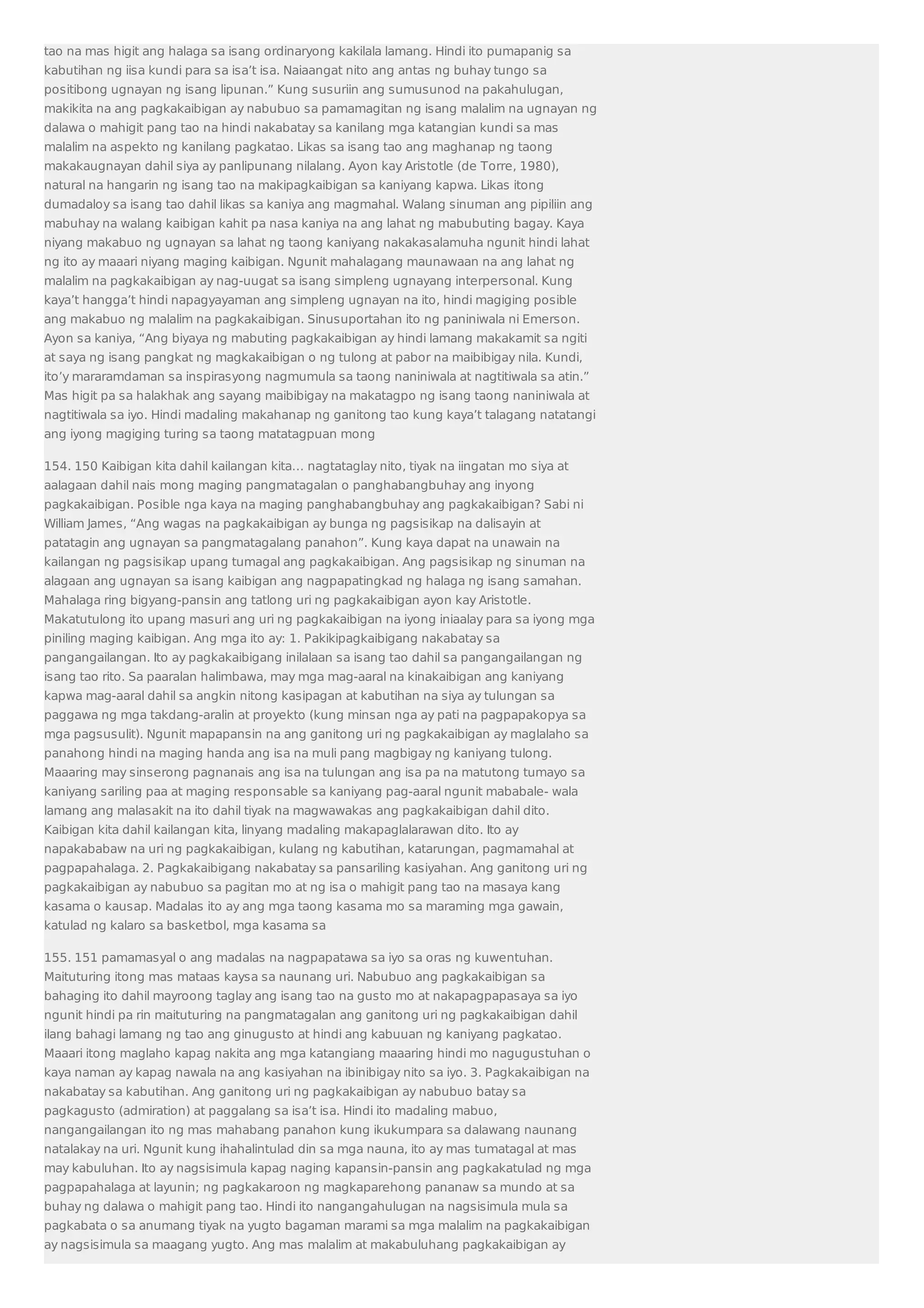 tao na mas higit ang halaga sa isang ordinaryong kakilala lamang. Hindi ito pumapanig sa 
kabutihan ng iisa kundi para sa isa’t isa. Naiaangat nito ang antas ng buhay tungo sa 
positibong ugnayan ng isang lipunan.” Kung susuriin ang sumusunod na pakahulugan, 
makikita na ang pagkakaibigan ay nabubuo sa pamamagitan ng isang malalim na ugnayan ng 
dalawa o mahigit pang tao na hindi nakabatay sa kanilang mga katangian kundi sa mas 
malalim na aspekto ng kanilang pagkatao. Likas sa isang tao ang maghanap ng taong 
makakaugnayan dahil siya ay panlipunang nilalang. Ayon kay Aristotle (de Torre, 1980), 
natural na hangarin ng isang tao na makipagkaibigan sa kaniyang kapwa. Likas itong 
dumadaloy sa isang tao dahil likas sa kaniya ang magmahal. Walang sinuman ang pipiliin ang 
mabuhay na walang kaibigan kahit pa nasa kaniya na ang lahat ng mabubuting bagay. Kaya 
niyang makabuo ng ugnayan sa lahat ng taong kaniyang nakakasalamuha ngunit hindi lahat 
ng ito ay maaari niyang maging kaibigan. Ngunit mahalagang maunawaan na ang lahat ng 
malalim na pagkakaibigan ay nag-uugat sa isang simpleng ugnayang interpersonal. Kung 
kaya’t hangga’t hindi napagyayaman ang simpleng ugnayan na ito, hindi magiging posible 
ang makabuo ng malalim na pagkakaibigan. Sinusuportahan ito ng paniniwala ni Emerson. 
Ayon sa kaniya, “Ang biyaya ng mabuting pagkakaibigan ay hindi lamang makakamit sa ngiti 
at saya ng isang pangkat ng magkakaibigan o ng tulong at pabor na maibibigay nila. Kundi, 
ito’y mararamdaman sa inspirasyong nagmumula sa taong naniniwala at nagtitiwala sa atin.” 
Mas higit pa sa halakhak ang sayang maibibigay na makatagpo ng isang taong naniniwala at 
nagtitiwala sa iyo. Hindi madaling makahanap ng ganitong tao kung kaya’t talagang natatangi 
ang iyong magiging turing sa taong matatagpuan mong 
154. 150 Kaibigan kita dahil kailangan kita… nagtataglay nito, tiyak na iingatan mo siya at 
aalagaan dahil nais mong maging pangmatagalan o panghabangbuhay ang inyong 
pagkakaibigan. Posible nga kaya na maging panghabangbuhay ang pagkakaibigan? Sabi ni 
William James, “Ang wagas na pagkakaibigan ay bunga ng pagsisikap na dalisayin at 
patatagin ang ugnayan sa pangmatagalang panahon”. Kung kaya dapat na unawain na 
kailangan ng pagsisikap upang tumagal ang pagkakaibigan. Ang pagsisikap ng sinuman na 
alagaan ang ugnayan sa isang kaibigan ang nagpapatingkad ng halaga ng isang samahan. 
Mahalaga ring bigyang-pansin ang tatlong uri ng pagkakaibigan ayon kay Aristotle. 
Makatutulong ito upang masuri ang uri ng pagkakaibigan na iyong iniaalay para sa iyong mga 
piniling maging kaibigan. Ang mga ito ay: 1. Pakikipagkaibigang nakabatay sa 
pangangailangan. Ito ay pagkakaibigang inilalaan sa isang tao dahil sa pangangailangan ng 
isang tao rito. Sa paaralan halimbawa, may mga mag-aaral na kinakaibigan ang kaniyang 
kapwa mag-aaral dahil sa angkin nitong kasipagan at kabutihan na siya ay tulungan sa 
paggawa ng mga takdang-aralin at proyekto (kung minsan nga ay pati na pagpapakopya sa 
mga pagsusulit). Ngunit mapapansin na ang ganitong uri ng pagkakaibigan ay maglalaho sa 
panahong hindi na maging handa ang isa na muli pang magbigay ng kaniyang tulong. 
Maaaring may sinserong pagnanais ang isa na tulungan ang isa pa na matutong tumayo sa 
kaniyang sariling paa at maging responsable sa kaniyang pag-aaral ngunit mababale- wala 
lamang ang malasakit na ito dahil tiyak na magwawakas ang pagkakaibigan dahil dito. 
Kaibigan kita dahil kailangan kita, linyang madaling makapaglalarawan dito. Ito ay 
napakababaw na uri ng pagkakaibigan, kulang ng kabutihan, katarungan, pagmamahal at 
pagpapahalaga. 2. Pagkakaibigang nakabatay sa pansariling kasiyahan. Ang ganitong uri ng 
pagkakaibigan ay nabubuo sa pagitan mo at ng isa o mahigit pang tao na masaya kang 
kasama o kausap. Madalas ito ay ang mga taong kasama mo sa maraming mga gawain, 
katulad ng kalaro sa basketbol, mga kasama sa 
155. 151 pamamasyal o ang madalas na nagpapatawa sa iyo sa oras ng kuwentuhan. 
Maituturing itong mas mataas kaysa sa naunang uri. Nabubuo ang pagkakaibigan sa 
bahaging ito dahil mayroong taglay ang isang tao na gusto mo at nakapagpapasaya sa iyo 
ngunit hindi pa rin maituturing na pangmatagalan ang ganitong uri ng pagkakaibigan dahil 
ilang bahagi lamang ng tao ang ginugusto at hindi ang kabuuan ng kaniyang pagkatao. 
Maaari itong maglaho kapag nakita ang mga katangiang maaaring hindi mo nagugustuhan o 
kaya naman ay kapag nawala na ang kasiyahan na ibinibigay nito sa iyo. 3. Pagkakaibigan na 
nakabatay sa kabutihan. Ang ganitong uri ng pagkakaibigan ay nabubuo batay sa 
pagkagusto (admiration) at paggalang sa isa’t isa. Hindi ito madaling mabuo, 
nangangailangan ito ng mas mahabang panahon kung ikukumpara sa dalawang naunang 
natalakay na uri. Ngunit kung ihahalintulad din sa mga nauna, ito ay mas tumatagal at mas 
may kabuluhan. Ito ay nagsisimula kapag naging kapansin-pansin ang pagkakatulad ng mga 
pagpapahalaga at layunin; ng pagkakaroon ng magkaparehong pananaw sa mundo at sa 
buhay ng dalawa o mahigit pang tao. Hindi ito nangangahulugan na nagsisimula mula sa 
pagkabata o sa anumang tiyak na yugto bagaman marami sa mga malalim na pagkakaibigan 
ay nagsisimula sa maagang yugto. Ang mas malalim at makabuluhang pagkakaibigan ay 
 