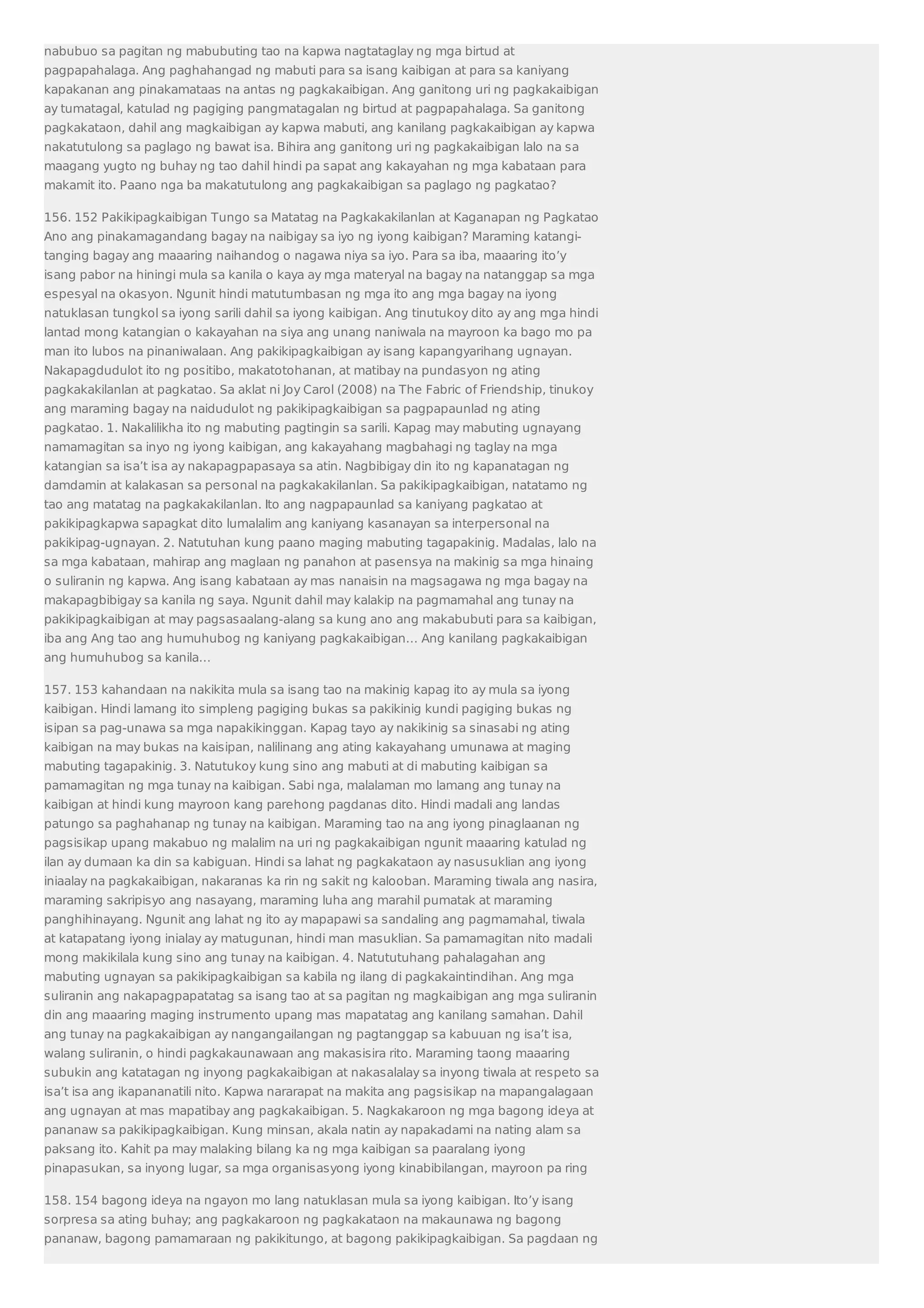 nabubuo sa pagitan ng mabubuting tao na kapwa nagtataglay ng mga birtud at 
pagpapahalaga. Ang paghahangad ng mabuti para sa isang kaibigan at para sa kaniyang 
kapakanan ang pinakamataas na antas ng pagkakaibigan. Ang ganitong uri ng pagkakaibigan 
ay tumatagal, katulad ng pagiging pangmatagalan ng birtud at pagpapahalaga. Sa ganitong 
pagkakataon, dahil ang magkaibigan ay kapwa mabuti, ang kanilang pagkakaibigan ay kapwa 
nakatutulong sa paglago ng bawat isa. Bihira ang ganitong uri ng pagkakaibigan lalo na sa 
maagang yugto ng buhay ng tao dahil hindi pa sapat ang kakayahan ng mga kabataan para 
makamit ito. Paano nga ba makatutulong ang pagkakaibigan sa paglago ng pagkatao? 
156. 152 Pakikipagkaibigan Tungo sa Matatag na Pagkakakilanlan at Kaganapan ng Pagkatao 
Ano ang pinakamagandang bagay na naibigay sa iyo ng iyong kaibigan? Maraming katangi-tanging 
bagay ang maaaring naihandog o nagawa niya sa iyo. Para sa iba, maaaring ito’y 
isang pabor na hiningi mula sa kanila o kaya ay mga materyal na bagay na natanggap sa mga 
espesyal na okasyon. Ngunit hindi matutumbasan ng mga ito ang mga bagay na iyong 
natuklasan tungkol sa iyong sarili dahil sa iyong kaibigan. Ang tinutukoy dito ay ang mga hindi 
lantad mong katangian o kakayahan na siya ang unang naniwala na mayroon ka bago mo pa 
man ito lubos na pinaniwalaan. Ang pakikipagkaibigan ay isang kapangyarihang ugnayan. 
Nakapagdudulot ito ng positibo, makatotohanan, at matibay na pundasyon ng ating 
pagkakakilanlan at pagkatao. Sa aklat ni Joy Carol (2008) na The Fabric of Friendship, tinukoy 
ang maraming bagay na naidudulot ng pakikipagkaibigan sa pagpapaunlad ng ating 
pagkatao. 1. Nakalilikha ito ng mabuting pagtingin sa sarili. Kapag may mabuting ugnayang 
namamagitan sa inyo ng iyong kaibigan, ang kakayahang magbahagi ng taglay na mga 
katangian sa isa’t isa ay nakapagpapasaya sa atin. Nagbibigay din ito ng kapanatagan ng 
damdamin at kalakasan sa personal na pagkakakilanlan. Sa pakikipagkaibigan, natatamo ng 
tao ang matatag na pagkakakilanlan. Ito ang nagpapaunlad sa kaniyang pagkatao at 
pakikipagkapwa sapagkat dito lumalalim ang kaniyang kasanayan sa interpersonal na 
pakikipag-ugnayan. 2. Natutuhan kung paano maging mabuting tagapakinig. Madalas, lalo na 
sa mga kabataan, mahirap ang maglaan ng panahon at pasensya na makinig sa mga hinaing 
o suliranin ng kapwa. Ang isang kabataan ay mas nanaisin na magsagawa ng mga bagay na 
makapagbibigay sa kanila ng saya. Ngunit dahil may kalakip na pagmamahal ang tunay na 
pakikipagkaibigan at may pagsasaalang-alang sa kung ano ang makabubuti para sa kaibigan, 
iba ang Ang tao ang humuhubog ng kaniyang pagkakaibigan… Ang kanilang pagkakaibigan 
ang humuhubog sa kanila… 
157. 153 kahandaan na nakikita mula sa isang tao na makinig kapag ito ay mula sa iyong 
kaibigan. Hindi lamang ito simpleng pagiging bukas sa pakikinig kundi pagiging bukas ng 
isipan sa pag-unawa sa mga napakikinggan. Kapag tayo ay nakikinig sa sinasabi ng ating 
kaibigan na may bukas na kaisipan, nalilinang ang ating kakayahang umunawa at maging 
mabuting tagapakinig. 3. Natutukoy kung sino ang mabuti at di mabuting kaibigan sa 
pamamagitan ng mga tunay na kaibigan. Sabi nga, malalaman mo lamang ang tunay na 
kaibigan at hindi kung mayroon kang parehong pagdanas dito. Hindi madali ang landas 
patungo sa paghahanap ng tunay na kaibigan. Maraming tao na ang iyong pinaglaanan ng 
pagsisikap upang makabuo ng malalim na uri ng pagkakaibigan ngunit maaaring katulad ng 
ilan ay dumaan ka din sa kabiguan. Hindi sa lahat ng pagkakataon ay nasusuklian ang iyong 
iniaalay na pagkakaibigan, nakaranas ka rin ng sakit ng kalooban. Maraming tiwala ang nasira, 
maraming sakripisyo ang nasayang, maraming luha ang marahil pumatak at maraming 
panghihinayang. Ngunit ang lahat ng ito ay mapapawi sa sandaling ang pagmamahal, tiwala 
at katapatang iyong inialay ay matugunan, hindi man masuklian. Sa pamamagitan nito madali 
mong makikilala kung sino ang tunay na kaibigan. 4. Natututuhang pahalagahan ang 
mabuting ugnayan sa pakikipagkaibigan sa kabila ng ilang di pagkakaintindihan. Ang mga 
suliranin ang nakapagpapatatag sa isang tao at sa pagitan ng magkaibigan ang mga suliranin 
din ang maaaring maging instrumento upang mas mapatatag ang kanilang samahan. Dahil 
ang tunay na pagkakaibigan ay nangangailangan ng pagtanggap sa kabuuan ng isa’t isa, 
walang suliranin, o hindi pagkakaunawaan ang makasisira rito. Maraming taong maaaring 
subukin ang katatagan ng inyong pagkakaibigan at nakasalalay sa inyong tiwala at respeto sa 
isa’t isa ang ikapananatili nito. Kapwa nararapat na makita ang pagsisikap na mapangalagaan 
ang ugnayan at mas mapatibay ang pagkakaibigan. 5. Nagkakaroon ng mga bagong ideya at 
pananaw sa pakikipagkaibigan. Kung minsan, akala natin ay napakadami na nating alam sa 
paksang ito. Kahit pa may malaking bilang ka ng mga kaibigan sa paaralang iyong 
pinapasukan, sa inyong lugar, sa mga organisasyong iyong kinabibilangan, mayroon pa ring 
158. 154 bagong ideya na ngayon mo lang natuklasan mula sa iyong kaibigan. Ito’y isang 
sorpresa sa ating buhay; ang pagkakaroon ng pagkakataon na makaunawa ng bagong 
pananaw, bagong pamamaraan ng pakikitungo, at bagong pakikipagkaibigan. Sa pagdaan ng 
 