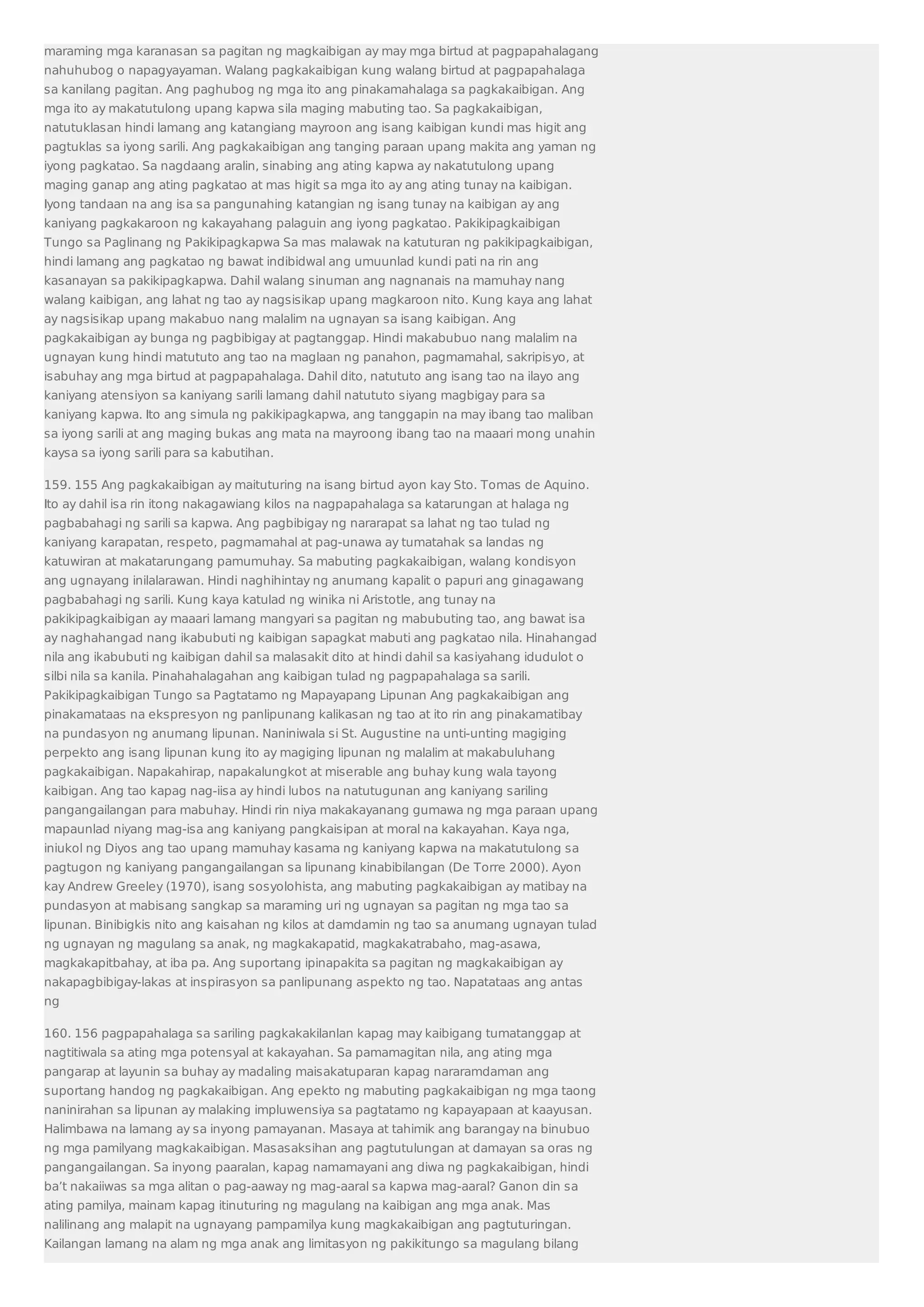 maraming mga karanasan sa pagitan ng magkaibigan ay may mga birtud at pagpapahalagang 
nahuhubog o napagyayaman. Walang pagkakaibigan kung walang birtud at pagpapahalaga 
sa kanilang pagitan. Ang paghubog ng mga ito ang pinakamahalaga sa pagkakaibigan. Ang 
mga ito ay makatutulong upang kapwa sila maging mabuting tao. Sa pagkakaibigan, 
natutuklasan hindi lamang ang katangiang mayroon ang isang kaibigan kundi mas higit ang 
pagtuklas sa iyong sarili. Ang pagkakaibigan ang tanging paraan upang makita ang yaman ng 
iyong pagkatao. Sa nagdaang aralin, sinabing ang ating kapwa ay nakatutulong upang 
maging ganap ang ating pagkatao at mas higit sa mga ito ay ang ating tunay na kaibigan. 
Iyong tandaan na ang isa sa pangunahing katangian ng isang tunay na kaibigan ay ang 
kaniyang pagkakaroon ng kakayahang palaguin ang iyong pagkatao. Pakikipagkaibigan 
Tungo sa Paglinang ng Pakikipagkapwa Sa mas malawak na katuturan ng pakikipagkaibigan, 
hindi lamang ang pagkatao ng bawat indibidwal ang umuunlad kundi pati na rin ang 
kasanayan sa pakikipagkapwa. Dahil walang sinuman ang nagnanais na mamuhay nang 
walang kaibigan, ang lahat ng tao ay nagsisikap upang magkaroon nito. Kung kaya ang lahat 
ay nagsisikap upang makabuo nang malalim na ugnayan sa isang kaibigan. Ang 
pagkakaibigan ay bunga ng pagbibigay at pagtanggap. Hindi makabubuo nang malalim na 
ugnayan kung hindi matututo ang tao na maglaan ng panahon, pagmamahal, sakripisyo, at 
isabuhay ang mga birtud at pagpapahalaga. Dahil dito, natututo ang isang tao na ilayo ang 
kaniyang atensiyon sa kaniyang sarili lamang dahil natututo siyang magbigay para sa 
kaniyang kapwa. Ito ang simula ng pakikipagkapwa, ang tanggapin na may ibang tao maliban 
sa iyong sarili at ang maging bukas ang mata na mayroong ibang tao na maaari mong unahin 
kaysa sa iyong sarili para sa kabutihan. 
159. 155 Ang pagkakaibigan ay maituturing na isang birtud ayon kay Sto. Tomas de Aquino. 
Ito ay dahil isa rin itong nakagawiang kilos na nagpapahalaga sa katarungan at halaga ng 
pagbabahagi ng sarili sa kapwa. Ang pagbibigay ng nararapat sa lahat ng tao tulad ng 
kaniyang karapatan, respeto, pagmamahal at pag-unawa ay tumatahak sa landas ng 
katuwiran at makatarungang pamumuhay. Sa mabuting pagkakaibigan, walang kondisyon 
ang ugnayang inilalarawan. Hindi naghihintay ng anumang kapalit o papuri ang ginagawang 
pagbabahagi ng sarili. Kung kaya katulad ng winika ni Aristotle, ang tunay na 
pakikipagkaibigan ay maaari lamang mangyari sa pagitan ng mabubuting tao, ang bawat isa 
ay naghahangad nang ikabubuti ng kaibigan sapagkat mabuti ang pagkatao nila. Hinahangad 
nila ang ikabubuti ng kaibigan dahil sa malasakit dito at hindi dahil sa kasiyahang idudulot o 
silbi nila sa kanila. Pinahahalagahan ang kaibigan tulad ng pagpapahalaga sa sarili. 
Pakikipagkaibigan Tungo sa Pagtatamo ng Mapayapang Lipunan Ang pagkakaibigan ang 
pinakamataas na ekspresyon ng panlipunang kalikasan ng tao at ito rin ang pinakamatibay 
na pundasyon ng anumang lipunan. Naniniwala si St. Augustine na unti-unting magiging 
perpekto ang isang lipunan kung ito ay magiging lipunan ng malalim at makabuluhang 
pagkakaibigan. Napakahirap, napakalungkot at miserable ang buhay kung wala tayong 
kaibigan. Ang tao kapag nag-iisa ay hindi lubos na natutugunan ang kaniyang sariling 
pangangailangan para mabuhay. Hindi rin niya makakayanang gumawa ng mga paraan upang 
mapaunlad niyang mag-isa ang kaniyang pangkaisipan at moral na kakayahan. Kaya nga, 
iniukol ng Diyos ang tao upang mamuhay kasama ng kaniyang kapwa na makatutulong sa 
pagtugon ng kaniyang pangangailangan sa lipunang kinabibilangan (De Torre 2000). Ayon 
kay Andrew Greeley (1970), isang sosyolohista, ang mabuting pagkakaibigan ay matibay na 
pundasyon at mabisang sangkap sa maraming uri ng ugnayan sa pagitan ng mga tao sa 
lipunan. Binibigkis nito ang kaisahan ng kilos at damdamin ng tao sa anumang ugnayan tulad 
ng ugnayan ng magulang sa anak, ng magkakapatid, magkakatrabaho, mag-asawa, 
magkakapitbahay, at iba pa. Ang suportang ipinapakita sa pagitan ng magkakaibigan ay 
nakapagbibigay-lakas at inspirasyon sa panlipunang aspekto ng tao. Napatataas ang antas 
ng 
160. 156 pagpapahalaga sa sariling pagkakakilanlan kapag may kaibigang tumatanggap at 
nagtitiwala sa ating mga potensyal at kakayahan. Sa pamamagitan nila, ang ating mga 
pangarap at layunin sa buhay ay madaling maisakatuparan kapag nararamdaman ang 
suportang handog ng pagkakaibigan. Ang epekto ng mabuting pagkakaibigan ng mga taong 
naninirahan sa lipunan ay malaking impluwensiya sa pagtatamo ng kapayapaan at kaayusan. 
Halimbawa na lamang ay sa inyong pamayanan. Masaya at tahimik ang barangay na binubuo 
ng mga pamilyang magkakaibigan. Masasaksihan ang pagtutulungan at damayan sa oras ng 
pangangailangan. Sa inyong paaralan, kapag namamayani ang diwa ng pagkakaibigan, hindi 
ba’t nakaiiwas sa mga alitan o pag-aaway ng mag-aaral sa kapwa mag-aaral? Ganon din sa 
ating pamilya, mainam kapag itinuturing ng magulang na kaibigan ang mga anak. Mas 
nalilinang ang malapit na ugnayang pampamilya kung magkakaibigan ang pagtuturingan. 
Kailangan lamang na alam ng mga anak ang limitasyon ng pakikitungo sa magulang bilang 
 