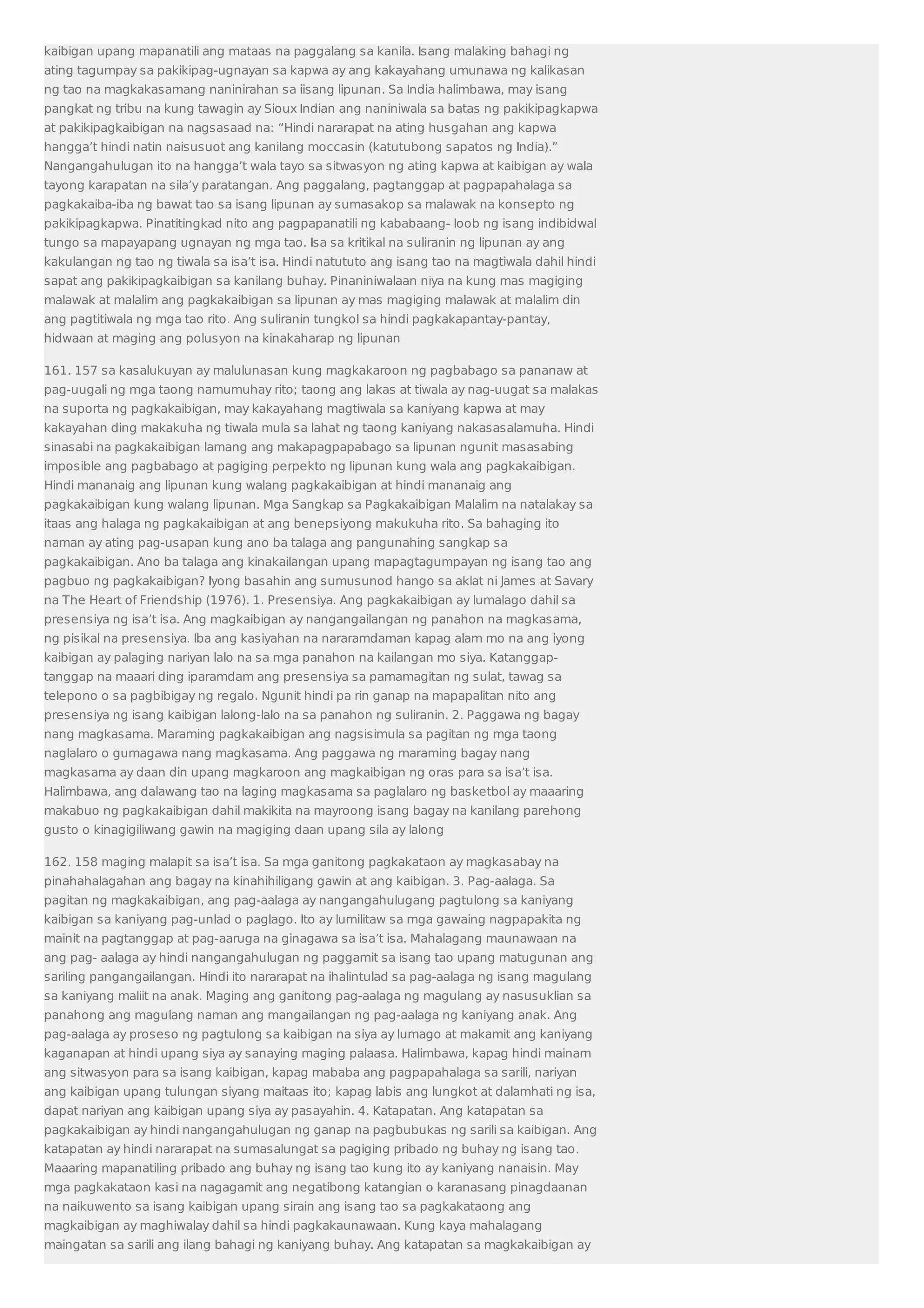 kaibigan upang mapanatili ang mataas na paggalang sa kanila. Isang malaking bahagi ng 
ating tagumpay sa pakikipag-ugnayan sa kapwa ay ang kakayahang umunawa ng kalikasan 
ng tao na magkakasamang naninirahan sa iisang lipunan. Sa India halimbawa, may isang 
pangkat ng tribu na kung tawagin ay Sioux Indian ang naniniwala sa batas ng pakikipagkapwa 
at pakikipagkaibigan na nagsasaad na: “Hindi nararapat na ating husgahan ang kapwa 
hangga’t hindi natin naisusuot ang kanilang moccasin (katutubong sapatos ng India).” 
Nangangahulugan ito na hangga’t wala tayo sa sitwasyon ng ating kapwa at kaibigan ay wala 
tayong karapatan na sila’y paratangan. Ang paggalang, pagtanggap at pagpapahalaga sa 
pagkakaiba-iba ng bawat tao sa isang lipunan ay sumasakop sa malawak na konsepto ng 
pakikipagkapwa. Pinatitingkad nito ang pagpapanatili ng kababaang- loob ng isang indibidwal 
tungo sa mapayapang ugnayan ng mga tao. Isa sa kritikal na suliranin ng lipunan ay ang 
kakulangan ng tao ng tiwala sa isa’t isa. Hindi natututo ang isang tao na magtiwala dahil hindi 
sapat ang pakikipagkaibigan sa kanilang buhay. Pinaniniwalaan niya na kung mas magiging 
malawak at malalim ang pagkakaibigan sa lipunan ay mas magiging malawak at malalim din 
ang pagtitiwala ng mga tao rito. Ang suliranin tungkol sa hindi pagkakapantay-pantay, 
hidwaan at maging ang polusyon na kinakaharap ng lipunan 
161. 157 sa kasalukuyan ay malulunasan kung magkakaroon ng pagbabago sa pananaw at 
pag-uugali ng mga taong namumuhay rito; taong ang lakas at tiwala ay nag-uugat sa malakas 
na suporta ng pagkakaibigan, may kakayahang magtiwala sa kaniyang kapwa at may 
kakayahan ding makakuha ng tiwala mula sa lahat ng taong kaniyang nakasasalamuha. Hindi 
sinasabi na pagkakaibigan lamang ang makapagpapabago sa lipunan ngunit masasabing 
imposible ang pagbabago at pagiging perpekto ng lipunan kung wala ang pagkakaibigan. 
Hindi mananaig ang lipunan kung walang pagkakaibigan at hindi mananaig ang 
pagkakaibigan kung walang lipunan. Mga Sangkap sa Pagkakaibigan Malalim na natalakay sa 
itaas ang halaga ng pagkakaibigan at ang benepsiyong makukuha rito. Sa bahaging ito 
naman ay ating pag-usapan kung ano ba talaga ang pangunahing sangkap sa 
pagkakaibigan. Ano ba talaga ang kinakailangan upang mapagtagumpayan ng isang tao ang 
pagbuo ng pagkakaibigan? Iyong basahin ang sumusunod hango sa aklat ni James at Savary 
na The Heart of Friendship (1976). 1. Presensiya. Ang pagkakaibigan ay lumalago dahil sa 
presensiya ng isa’t isa. Ang magkaibigan ay nangangailangan ng panahon na magkasama, 
ng pisikal na presensiya. Iba ang kasiyahan na nararamdaman kapag alam mo na ang iyong 
kaibigan ay palaging nariyan lalo na sa mga panahon na kailangan mo siya. Katanggap-tanggap 
na maaari ding iparamdam ang presensiya sa pamamagitan ng sulat, tawag sa 
telepono o sa pagbibigay ng regalo. Ngunit hindi pa rin ganap na mapapalitan nito ang 
presensiya ng isang kaibigan lalong-lalo na sa panahon ng suliranin. 2. Paggawa ng bagay 
nang magkasama. Maraming pagkakaibigan ang nagsisimula sa pagitan ng mga taong 
naglalaro o gumagawa nang magkasama. Ang paggawa ng maraming bagay nang 
magkasama ay daan din upang magkaroon ang magkaibigan ng oras para sa isa’t isa. 
Halimbawa, ang dalawang tao na laging magkasama sa paglalaro ng basketbol ay maaaring 
makabuo ng pagkakaibigan dahil makikita na mayroong isang bagay na kanilang parehong 
gusto o kinagigiliwang gawin na magiging daan upang sila ay lalong 
162. 158 maging malapit sa isa’t isa. Sa mga ganitong pagkakataon ay magkasabay na 
pinahahalagahan ang bagay na kinahihiligang gawin at ang kaibigan. 3. Pag-aalaga. Sa 
pagitan ng magkakaibigan, ang pag-aalaga ay nangangahulugang pagtulong sa kaniyang 
kaibigan sa kaniyang pag-unlad o paglago. Ito ay lumilitaw sa mga gawaing nagpapakita ng 
mainit na pagtanggap at pag-aaruga na ginagawa sa isa’t isa. Mahalagang maunawaan na 
ang pag- aalaga ay hindi nangangahulugan ng paggamit sa isang tao upang matugunan ang 
sariling pangangailangan. Hindi ito nararapat na ihalintulad sa pag-aalaga ng isang magulang 
sa kaniyang maliit na anak. Maging ang ganitong pag-aalaga ng magulang ay nasusuklian sa 
panahong ang magulang naman ang mangailangan ng pag-aalaga ng kaniyang anak. Ang 
pag-aalaga ay proseso ng pagtulong sa kaibigan na siya ay lumago at makamit ang kaniyang 
kaganapan at hindi upang siya ay sanaying maging palaasa. Halimbawa, kapag hindi mainam 
ang sitwasyon para sa isang kaibigan, kapag mababa ang pagpapahalaga sa sarili, nariyan 
ang kaibigan upang tulungan siyang maitaas ito; kapag labis ang lungkot at dalamhati ng isa, 
dapat nariyan ang kaibigan upang siya ay pasayahin. 4. Katapatan. Ang katapatan sa 
pagkakaibigan ay hindi nangangahulugan ng ganap na pagbubukas ng sarili sa kaibigan. Ang 
katapatan ay hindi nararapat na sumasalungat sa pagiging pribado ng buhay ng isang tao. 
Maaaring mapanatiling pribado ang buhay ng isang tao kung ito ay kaniyang nanaisin. May 
mga pagkakataon kasi na nagagamit ang negatibong katangian o karanasang pinagdaanan 
na naikuwento sa isang kaibigan upang sirain ang isang tao sa pagkakataong ang 
magkaibigan ay maghiwalay dahil sa hindi pagkakaunawaan. Kung kaya mahalagang 
maingatan sa sarili ang ilang bahagi ng kaniyang buhay. Ang katapatan sa magkakaibigan ay 
 