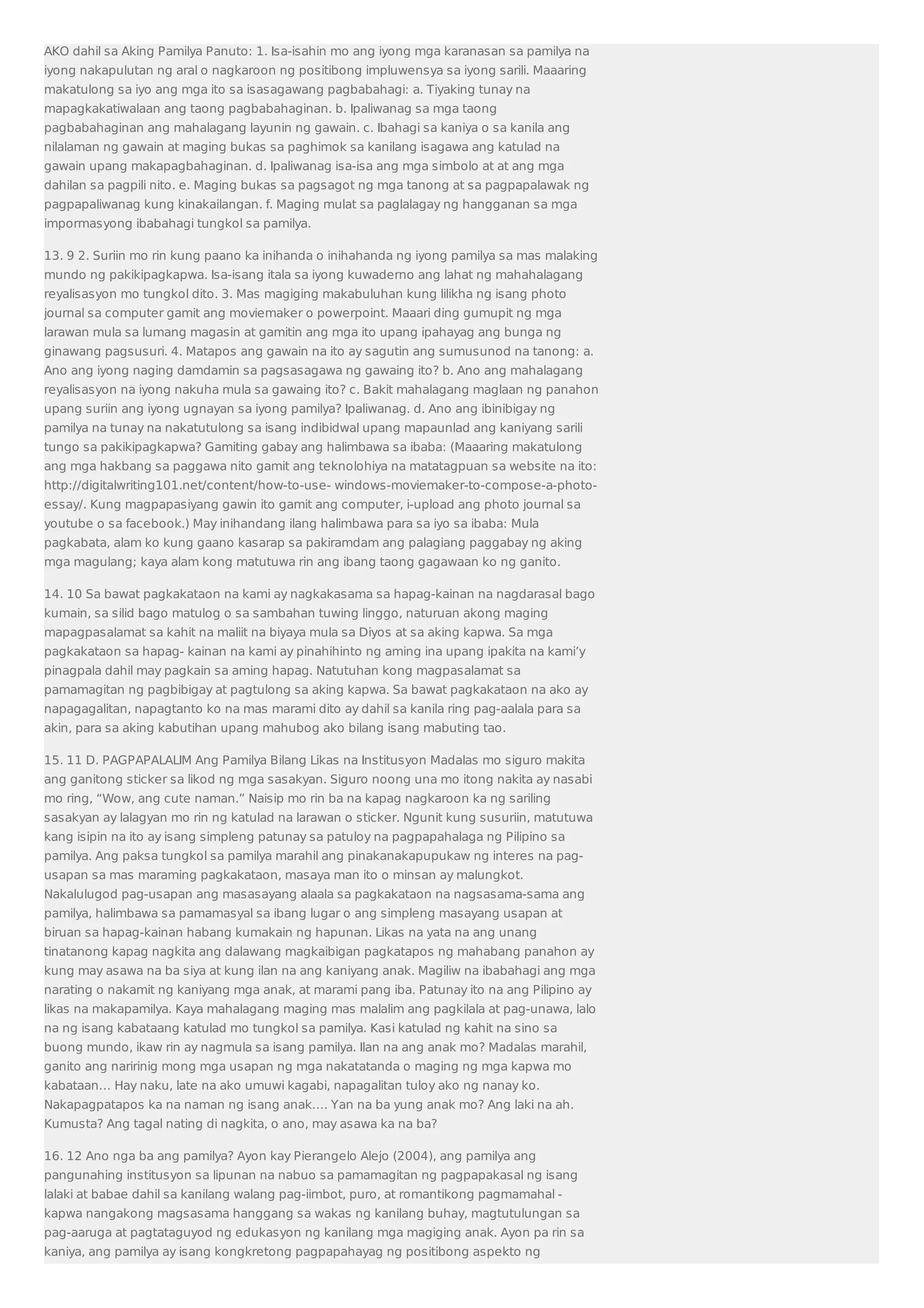 AKO dahil sa Aking Pamilya Panuto: 1. Isa-isahin mo ang iyong mga karanasan sa pamilya na 
iyong nakapulutan ng aral o nagkaroon ng positibong impluwensya sa iyong sarili. Maaaring 
makatulong sa iyo ang mga ito sa isasagawang pagbabahagi: a. Tiyaking tunay na 
mapagkakatiwalaan ang taong pagbabahaginan. b. Ipaliwanag sa mga taong 
pagbabahaginan ang mahalagang layunin ng gawain. c. Ibahagi sa kaniya o sa kanila ang 
nilalaman ng gawain at maging bukas sa paghimok sa kanilang isagawa ang katulad na 
gawain upang makapagbahaginan. d. Ipaliwanag isa-isa ang mga simbolo at at ang mga 
dahilan sa pagpili nito. e. Maging bukas sa pagsagot ng mga tanong at sa pagpapalawak ng 
pagpapaliwanag kung kinakailangan. f. Maging mulat sa paglalagay ng hangganan sa mga 
impormasyong ibabahagi tungkol sa pamilya. 
13. 9 2. Suriin mo rin kung paano ka inihanda o inihahanda ng iyong pamilya sa mas malaking 
mundo ng pakikipagkapwa. Isa-isang itala sa iyong kuwaderno ang lahat ng mahahalagang 
reyalisasyon mo tungkol dito. 3. Mas magiging makabuluhan kung lilikha ng isang photo 
journal sa computer gamit ang moviemaker o powerpoint. Maaari ding gumupit ng mga 
larawan mula sa lumang magasin at gamitin ang mga ito upang ipahayag ang bunga ng 
ginawang pagsusuri. 4. Matapos ang gawain na ito ay sagutin ang sumusunod na tanong: a. 
Ano ang iyong naging damdamin sa pagsasagawa ng gawaing ito? b. Ano ang mahalagang 
reyalisasyon na iyong nakuha mula sa gawaing ito? c. Bakit mahalagang maglaan ng panahon 
upang suriin ang iyong ugnayan sa iyong pamilya? Ipaliwanag. d. Ano ang ibinibigay ng 
pamilya na tunay na nakatutulong sa isang indibidwal upang mapaunlad ang kaniyang sarili 
tungo sa pakikipagkapwa? Gamiting gabay ang halimbawa sa ibaba: (Maaaring makatulong 
ang mga hakbang sa paggawa nito gamit ang teknolohiya na matatagpuan sa website na ito: 
http://digitalwriting101.net/content/how-to-use- windows-moviemaker-to-compose-a-photo-essay/. 
Kung magpapasiyang gawin ito gamit ang computer, i-upload ang photo journal sa 
youtube o sa facebook.) May inihandang ilang halimbawa para sa iyo sa ibaba: Mula 
pagkabata, alam ko kung gaano kasarap sa pakiramdam ang palagiang paggabay ng aking 
mga magulang; kaya alam kong matutuwa rin ang ibang taong gagawaan ko ng ganito. 
14. 10 Sa bawat pagkakataon na kami ay nagkakasama sa hapag-kainan na nagdarasal bago 
kumain, sa silid bago matulog o sa sambahan tuwing linggo, naturuan akong maging 
mapagpasalamat sa kahit na maliit na biyaya mula sa Diyos at sa aking kapwa. Sa mga 
pagkakataon sa hapag- kainan na kami ay pinahihinto ng aming ina upang ipakita na kami’y 
pinagpala dahil may pagkain sa aming hapag. Natutuhan kong magpasalamat sa 
pamamagitan ng pagbibigay at pagtulong sa aking kapwa. Sa bawat pagkakataon na ako ay 
napagagalitan, napagtanto ko na mas marami dito ay dahil sa kanila ring pag-aalala para sa 
akin, para sa aking kabutihan upang mahubog ako bilang isang mabuting tao. 
15. 11 D. PAGPAPALALIM Ang Pamilya Bilang Likas na Institusyon Madalas mo siguro makita 
ang ganitong sticker sa likod ng mga sasakyan. Siguro noong una mo itong nakita ay nasabi 
mo ring, “Wow, ang cute naman.” Naisip mo rin ba na kapag nagkaroon ka ng sariling 
sasakyan ay lalagyan mo rin ng katulad na larawan o sticker. Ngunit kung susuriin, matutuwa 
kang isipin na ito ay isang simpleng patunay sa patuloy na pagpapahalaga ng Pilipino sa 
pamilya. Ang paksa tungkol sa pamilya marahil ang pinakanakapupukaw ng interes na pag-usapan 
sa mas maraming pagkakataon, masaya man ito o minsan ay malungkot. 
Nakalulugod pag-usapan ang masasayang alaala sa pagkakataon na nagsasama-sama ang 
pamilya, halimbawa sa pamamasyal sa ibang lugar o ang simpleng masayang usapan at 
biruan sa hapag-kainan habang kumakain ng hapunan. Likas na yata na ang unang 
tinatanong kapag nagkita ang dalawang magkaibigan pagkatapos ng mahabang panahon ay 
kung may asawa na ba siya at kung ilan na ang kaniyang anak. Magiliw na ibabahagi ang mga 
narating o nakamit ng kaniyang mga anak, at marami pang iba. Patunay ito na ang Pilipino ay 
likas na makapamilya. Kaya mahalagang maging mas malalim ang pagkilala at pag-unawa, lalo 
na ng isang kabataang katulad mo tungkol sa pamilya. Kasi katulad ng kahit na sino sa 
buong mundo, ikaw rin ay nagmula sa isang pamilya. Ilan na ang anak mo? Madalas marahil, 
ganito ang naririnig mong mga usapan ng mga nakatatanda o maging ng mga kapwa mo 
kabataan… Hay naku, late na ako umuwi kagabi, napagalitan tuloy ako ng nanay ko. 
Nakapagpatapos ka na naman ng isang anak…. Yan na ba yung anak mo? Ang laki na ah. 
Kumusta? Ang tagal nating di nagkita, o ano, may asawa ka na ba? 
16. 12 Ano nga ba ang pamilya? Ayon kay Pierangelo Alejo (2004), ang pamilya ang 
pangunahing institusyon sa lipunan na nabuo sa pamamagitan ng pagpapakasal ng isang 
lalaki at babae dahil sa kanilang walang pag-iimbot, puro, at romantikong pagmamahal - 
kapwa nangakong magsasama hanggang sa wakas ng kanilang buhay, magtutulungan sa 
pag-aaruga at pagtataguyod ng edukasyon ng kanilang mga magiging anak. Ayon pa rin sa 
kaniya, ang pamilya ay isang kongkretong pagpapahayag ng positibong aspekto ng 
 