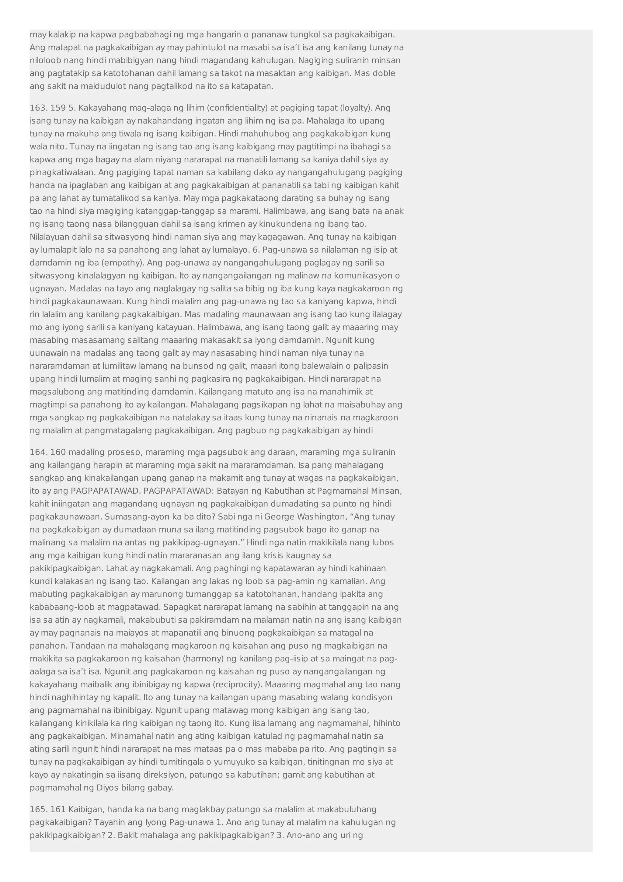 may kalakip na kapwa pagbabahagi ng mga hangarin o pananaw tungkol sa pagkakaibigan. 
Ang matapat na pagkakaibigan ay may pahintulot na masabi sa isa’t isa ang kanilang tunay na 
niloloob nang hindi mabibigyan nang hindi magandang kahulugan. Nagiging suliranin minsan 
ang pagtatakip sa katotohanan dahil lamang sa takot na masaktan ang kaibigan. Mas doble 
ang sakit na maidudulot nang pagtalikod na ito sa katapatan. 
163. 159 5. Kakayahang mag-alaga ng lihim (confidentiality) at pagiging tapat (loyalty). Ang 
isang tunay na kaibigan ay nakahandang ingatan ang lihim ng isa pa. Mahalaga ito upang 
tunay na makuha ang tiwala ng isang kaibigan. Hindi mahuhubog ang pagkakaibigan kung 
wala nito. Tunay na iingatan ng isang tao ang isang kaibigang may pagtitimpi na ibahagi sa 
kapwa ang mga bagay na alam niyang nararapat na manatili lamang sa kaniya dahil siya ay 
pinagkatiwalaan. Ang pagiging tapat naman sa kabilang dako ay nangangahulugang pagiging 
handa na ipaglaban ang kaibigan at ang pagkakaibigan at pananatili sa tabi ng kaibigan kahit 
pa ang lahat ay tumatalikod sa kaniya. May mga pagkakataong darating sa buhay ng isang 
tao na hindi siya magiging katanggap-tanggap sa marami. Halimbawa, ang isang bata na anak 
ng isang taong nasa bilangguan dahil sa isang krimen ay kinukundena ng ibang tao. 
Nilalayuan dahil sa sitwasyong hindi naman siya ang may kagagawan. Ang tunay na kaibigan 
ay lumalapit lalo na sa panahong ang lahat ay lumalayo. 6. Pag-unawa sa nilalaman ng isip at 
damdamin ng iba (empathy). Ang pag-unawa ay nangangahulugang paglagay ng sarili sa 
sitwasyong kinalalagyan ng kaibigan. Ito ay nangangailangan ng malinaw na komunikasyon o 
ugnayan. Madalas na tayo ang naglalagay ng salita sa bibig ng iba kung kaya nagkakaroon ng 
hindi pagkakaunawaan. Kung hindi malalim ang pag-unawa ng tao sa kaniyang kapwa, hindi 
rin lalalim ang kanilang pagkakaibigan. Mas madaling maunawaan ang isang tao kung ilalagay 
mo ang iyong sarili sa kaniyang katayuan. Halimbawa, ang isang taong galit ay maaaring may 
masabing masasamang salitang maaaring makasakit sa iyong damdamin. Ngunit kung 
uunawain na madalas ang taong galit ay may nasasabing hindi naman niya tunay na 
nararamdaman at lumilitaw lamang na bunsod ng galit, maaari itong balewalain o palipasin 
upang hindi lumalim at maging sanhi ng pagkasira ng pagkakaibigan. Hindi nararapat na 
magsalubong ang matitinding damdamin. Kailangang matuto ang isa na manahimik at 
magtimpi sa panahong ito ay kailangan. Mahalagang pagsikapan ng lahat na maisabuhay ang 
mga sangkap ng pagkakaibigan na natalakay sa itaas kung tunay na ninanais na magkaroon 
ng malalim at pangmatagalang pagkakaibigan. Ang pagbuo ng pagkakaibigan ay hindi 
164. 160 madaling proseso, maraming mga pagsubok ang daraan, maraming mga suliranin 
ang kailangang harapin at maraming mga sakit na mararamdaman. Isa pang mahalagang 
sangkap ang kinakailangan upang ganap na makamit ang tunay at wagas na pagkakaibigan, 
ito ay ang PAGPAPATAWAD. PAGPAPATAWAD: Batayan ng Kabutihan at Pagmamahal Minsan, 
kahit iniingatan ang magandang ugnayan ng pagkakaibigan dumadating sa punto ng hindi 
pagkakaunawaan. Sumasang-ayon ka ba dito? Sabi nga ni George Washington, “Ang tunay 
na pagkakaibigan ay dumadaan muna sa ilang matitinding pagsubok bago ito ganap na 
malinang sa malalim na antas ng pakikipag-ugnayan.” Hindi nga natin makikilala nang lubos 
ang mga kaibigan kung hindi natin mararanasan ang ilang krisis kaugnay sa 
pakikipagkaibigan. Lahat ay nagkakamali. Ang paghingi ng kapatawaran ay hindi kahinaan 
kundi kalakasan ng isang tao. Kailangan ang lakas ng loob sa pag-amin ng kamalian. Ang 
mabuting pagkakaibigan ay marunong tumanggap sa katotohanan, handang ipakita ang 
kababaang-loob at magpatawad. Sapagkat nararapat lamang na sabihin at tanggapin na ang 
isa sa atin ay nagkamali, makabubuti sa pakiramdam na malaman natin na ang isang kaibigan 
ay may pagnanais na maiayos at mapanatili ang binuong pagkakaibigan sa matagal na 
panahon. Tandaan na mahalagang magkaroon ng kaisahan ang puso ng magkaibigan na 
makikita sa pagkakaroon ng kaisahan (harmony) ng kanilang pag-iisip at sa maingat na pag-aalaga 
sa isa’t isa. Ngunit ang pagkakaroon ng kaisahan ng puso ay nangangailangan ng 
kakayahang maibalik ang ibinibigay ng kapwa (reciprocity). Maaaring magmahal ang tao nang 
hindi naghihintay ng kapalit. Ito ang tunay na kailangan upang masabing walang kondisyon 
ang pagmamahal na ibinibigay. Ngunit upang matawag mong kaibigan ang isang tao, 
kailangang kinikilala ka ring kaibigan ng taong ito. Kung iisa lamang ang nagmamahal, hihinto 
ang pagkakaibigan. Minamahal natin ang ating kaibigan katulad ng pagmamahal natin sa 
ating sarili ngunit hindi nararapat na mas mataas pa o mas mababa pa rito. Ang pagtingin sa 
tunay na pagkakaibigan ay hindi tumitingala o yumuyuko sa kaibigan, tinitingnan mo siya at 
kayo ay nakatingin sa iisang direksiyon, patungo sa kabutihan; gamit ang kabutihan at 
pagmamahal ng Diyos bilang gabay. 
165. 161 Kaibigan, handa ka na bang maglakbay patungo sa malalim at makabuluhang 
pagkakaibigan? Tayahin ang Iyong Pag-unawa 1. Ano ang tunay at malalim na kahulugan ng 
pakikipagkaibigan? 2. Bakit mahalaga ang pakikipagkaibigan? 3. Ano-ano ang uri ng 
 